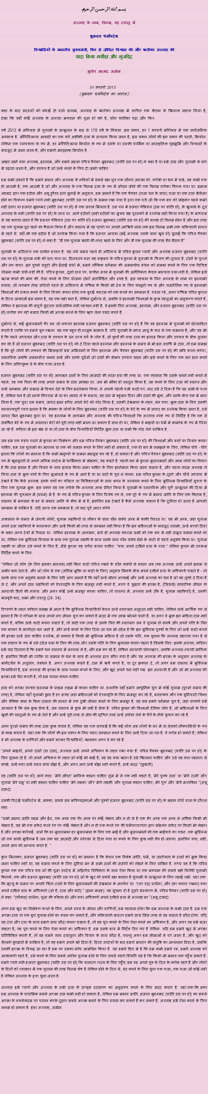Text Box: بسم الله الرحمن الرحيم
अल्लाह के नाम, विनम्र, यह दयालु में 

शुक्रवार धर्मोपदेश 

विश्वासियों के माननीय मुख्यमंत्री, फिर से जीवित विश्वास की और खलीफा अल्लाह कीवादा किया मसीहा और मुजद्दिद
मुनीर अहमद अज़ीम  01 फ़रवरी 2013  (शुक्रवार धर्मोपदेश का सारांश) 
कहा के बाद सदस्यों को बधाई दी वाले सलाम, अल्लाह के खलीफा अल्लाह में शापित एक शैतान के खिलाफ सहारा लिया है, देखा कि वहाँ कोई अल्लाह के अलावा भगवान की पूजा हो रही है, सोरा फातिहा पढ़ा और फिर: वर्ष 2013 में मॉरीशस में गुलामी के उन्मूलन के बाद से 178 वर्ष के निशान. इस प्रकार, हर 1 फ़रवरी मॉरीशस में एक सार्वजनिक अवकाश है. मौरितिअन्स आबादी का एक वर्ग अफ्रीकी दास के उत्पन्न किया जाता है, इस प्रकार लोगों की इन प्रकार की पदवी, क्रियोल. लेकिन एक व्यापकता के रूप में, हर मौरितिअन्स क्रियोल के रूप में उसके या उसकी धार्मिक या सांस्कृतिक पृष्ठभूमि और विश्वासों के बावजूद में जाना जाता है, और हमारी मातृभाषा क्रियोल है.
आइए जानें क्या अल्लाह, इस्लाम, और हमारे महान पवित्र पैगंबर मुहम्मद (शांति उस पर हो) ने कहा है या हमें दास और गुलामी के बारे में पढ़ाया जाता है, और उपचार है जो उन्हें करने के लिए दी जानी चाहिए.
हम सभी जानते हैं कि हमारे मानव और अल्लाह के नबियों में सबसे बड़ा गुरु एक सौम्य आत्मा थी. गरीबी या धन में चाहे, वह कभी एक ही आदमी है, एक आदमी है जो और अल्लाह के एक विनम्र दास के रूप में जीवन जीने की एक विनम्र तरीका चिपक गया था. इमाम अहमद द्वारा एक हदीस और अबू हुरैरह द्वारा सुनाई के अनुसार, हम जानते हैं कि एक पैगंबर (राजा धन के साथ) राजा या एक दास मैसेंजर होने का विकल्प हमारे प्यारे नबी मुहम्मद (शांति उस पर हो) के समक्ष रखा गया है द्वारा एक परी जो कि एक बार को छोड़कर पहले कभी नहीं उतरा था हजरत मुहम्मद (शांति उस पर हो) से एक जवाब मिलता है. उस पल में हजरत गेब्रियल (उस पर शांति हो), के खुलासे के दूत अल्लाह के नबी (शांति उस पर हो) के साथ था. आगे हदीसों (सही हदीसों का मुख्य छह पुस्तकों में उल्लेख नहीं किया गया है) के माध्यम से यह बताया जाता है कि हजरत गेब्रियल (उस पर शांति हो) हजरत मुहम्मद (शांति उस पर हो) की सलाह दी विनम्र होना है और इस तरह वह एक गुलाम दूत रहने का फैसला किया है और वास्तव में वह पृथ्वी पर अपनी आखिरी सांस तक इस विनम्र अभी तक शक्तिशाली हालत में रहते थे. वहाँ भी एक हदीस है जो उल्लेख किया गया है कि हजरत आयशा (मई अल्लाह उसके साथ खुश हो) सुनाई कि पवित्र पैगंबर मुहम्मद (शांति उस पर हो) ने कहा है: "मैं एक गुलाम खाती की तरह खाने के लिए और मैं एक गुलाम की तरह बैठ बैठता है"
गुलामी के अस्तित्व एक प्राचीन हालत है. यह लंबे समय पहले ही अस्तित्व में पवित्र कुरान प्यारी और अल्लाह हजरत मुहम्मद (शांति उस पर हो) के गुलाम नबी को पता चला था. दिलचस्प बात यह बाइबल के पवित्र कुरान में गुलामी के चित्रण की तुलना है, दोनों के पुराने और नए करार. इन पुराने यहूदी और ईसाई ग्रंथों में, हमारे लौकिक वर्तमान की अमानवीय बंधन को समाप्त करने के लिए एक विशिष्ट योजना कभी चर्चा नहीं की है. पवित्र कुरान, दूसरे हाथ पर, प्राचीन अरब में गुलामी की अनैतिकता केवल मान्यता प्राप्त नहीं है, लेकिन इसे खत्म करने की मांग की. ऐसा करने के लिए योजना दोनों अंतर्निहित और स्पष्ट है. इस पहचान के लिए अल्लाह के नाम पर इस्लामी प्रयास, जो लगभग तेरह सदियों पहले ही अस्तित्व में पश्चिम के किसी भी देश के लिए कानूनी रूप से और राजनैतिक रूप से इस्लामी शिक्षाओं की नकल करने के लिए विचार करना होगा एक बुराई कस्टम को नष्ट करने का सम्मान है. ध्यान रहे, अगर पश्चिम पवित्र कुरान के दिव्य आज्ञाओं इस प्रकार है, यह एक बड़ी बात है, लेकिन दुर्भाग्य से, जबकि वे इस्लामी शिक्षाओं के कुछ पहलुओं का अनुकरण करते हैं, लेकिन वे इस्लाम की संपूर्ण सुंदरता सार्वजनिक नहीं पहचान नहीं है. वे इसके लिए अल्लाह, इस्लाम, और हजरत मुहम्मद (शांति उस पर हो) तारीफ कर रही बजाय किसी भी अच्छा करने के लिए ऋण लेना पसंद करते हैं.
दुर्भाग्य से, कई मुसलमानों गैर उन जो नफरत इस्लाम हज़रत मुहम्मद (शांति उस पर हो) है कि वह इस्लाम में गुलामी को प्रोत्साहित करती है व्यक्ति पर हमले शुरू रखना. यह एक बहुत ही नाजुक मामला है. यदि गुलामी के मध्य आयु के बाद से एक समस्या है, और यह भी है कि पहले अध्ययन और दास के उपचार के उन उच्च वर्ग के लोग हैं, जो कुत्तों की तरह दास का इलाज किया और उपचार के बीच तुलना कर रहे हैं जो हज़रत मुहम्मद (शांति उस पर हो) को दे दिया पहले इस्लाम और इस्लाम के समय में भी इस अवधि में दास, तो हम समझ है कि बुरे लोगों की नफरत की मिसाइलों बस अभियानों के लिए इस्लाम और पैगंबर मुहम्मद (शांति उस पर हो) की छवि काला करेगा, वास्तविक जबकि अमानवीय राक्षस उन्हें और उनके पूर्वजों जो दासों की बीमार उपचार सहन और इसे करने के लिए एक अंत डाल करने के लिए अनिच्छुक थे के बीच पाया जाता है.
हजरत मुहम्मद (शांति उस पर हो) आगमन दासों के लिए आजादी की ताजा हवा की तरह था. एक एहसास कि उसके बनने नबी करने से पहले, वह एक पिता की तरह अपने समय के दास आंकड़ा था. जब भी मौका ही प्रस्तुत किया है, वह करने के लिए दास को स्वतंत्र और उन्हें सम्मान और समाज में विचार देने के लिए इस्तेमाल किया. ने अपनी पहली पत्नी शादी पर, बाद उसे दे दिया है कि वह सभी के पास है, लेकिन धन है जो उनके निपटान में था का आनंद ले के बजाय, वह दान में बहुमत दिया और दासों की मुक्त, और उनके बीच एक में भाग लिया है, एक युवा उस समय, जायद इब्न हरिथ अपने बेटे को गोद लिया है, उसकी देखभाल के तहत, बन गया. मुक्त दास के लिए उनकी वात्सल्यपूर्ण प्यार इतना है कि मक्का के लोगों के लिए मुहम्मद (शांति उस पर हो) के बेटे के रूप में जायद का उल्लेख किया जाता है, उसे जायद बिन मुहम्मद बुला था. यह इस्लाम के आगमन और अल्लाह की पवित्र शिक्षाओं कि अल्लाह स्पष्ट रूप से निर्दिष्ट है कि रक्त से संबंधित बेटे के रूप में अपनाया बेटों को पूरी तरह नहीं माना जा सकता है साथ ही था, लेकिन वे भाइयों या धर्म में कामरेड के रूप में लिया जा रहे हैं. कविता में इस खंड से या तो दास के बीच विश्वासियों निर्दिष्ट मुक्त दास या सभी कि गोद लेने शामिल है.
जब हम एक गहरा रास्ते में कुरान का विश्लेषण और हम पवित्र पैगंबर मुहम्मद (शांति उस पर हो) की शिक्षाओं और बातें पर विचार करना चाहिए, हम उस गुलामी का मतलब था एक को समाप्त करने के लिए नहीं हो सकता है, एक ही बार में समझने के लिए, लेकिन धीरे - धीरे इतना कि लोगों का मानना ​​है कि सभी मनुष्यों के समान महसूस कर रहे हैं, हो सकता है और पवित्र पैगंबर मुहम्मद (शांति उस पर हो) के रूप में खूबसूरती से अपने अंतिम उपदेश में धार्मिकता में छोड़कर, यह कहते हैं. पहली बार में कुरान मुसलमानों और आम लोगों का विचार है कि दास इंसान हैं और विचार के साथ इलाज किया जाना चाहिए के लिए इस्तेमाल किया जाना चाहता है, और पहला कदम अल्लाह ले लिया दास से मुक्त पापों के लिए मुआवजे के रूप में आते हैं या था वादों के पूरा न करना. हम पवित्र कुरान के दूसरे और चौथे अध्याय में देखते हैं कि कैसे अल्लाह उनके पापों का परिहार या विशिष्टताओं के साथ शपथ के उल्लंघन करने के लिए मुस्लिम विश्वासियों सुराग के लिए एक गुलाम मुक्त. इस प्रकार यह एक तरीके कि अल्लाह अरब प्रेरित किया है गुलामी के वास्तविक और पूर्ण उन्मूलन की दिशा में इस्लाम की शुरुआत में (प्रथम) में है. के रूप में पवित्र कुरान के लिए विशेष रूप से, एक पूरे के रूप में मानव जाति के लिए एक किताब है, वास्तव में भगवान के डर से मानव जाति के बीच में से है, इसलिए हम देखते हैं कैसे अल्लाह चाहता है कि दुनिया हो जाता है आपसी सम्मान में शामिल है. यदि अन्य एक सम्मान है, तो बाद पूर्व आदर करेंगे.
अज्ञानता के समय में जंगली लोगों, गुलाम लड़कियों या नौकर के साथ यौन संबंध अरब में काफी रिवाज था. यह भी अरब, जहां गुलाम अपने दास लड़कियों के बलात्कार और उन्हें किसी भी तरह से सम्मान नहीं किया है कि इन महिलाओं के बावजूद स्वामी, उन्हें बच्चों दिया के बाहर अन्य देशों में रिवाज था. लेकिन इस्लाम के आगमन, भले ही अल्लाह कस्टम सभी को एक बार में नहीं समूल समाप्त करने का था, लेकिन एक मुस्लिम विश्वास के साथ एक गुलाम लड़की के साथ उसके साथ यौन संबंध होने के शादी से पहले अनुबंध किया था. गुलाम लड़की या औरत उसे करने के लिए हैं, जैसे कुरान यह वर्णन करना चाहिए: "क्या अपने दाहिने हाथ के पास." लेकिन कुरान भी उपक्रम निर्दिष्ट करने के लिए:
"लेकिन जो लोग (के लिए इसका मतलब) नहीं मिल शादी पवित्र रखने के यौन संबंधों से बचना जब तक अल्लाह उन्हें अपने इनाम से अमीर बना देता है. और जो लोग से एक (अंतिम मुक्ति या शादी के लिए) अनुबंध जिनके बीच अपने दाहिने हाथ के अधिकारी चाहते हैं - तो उनके साथ एक अनुबंध बनाने के लिए यदि आप जानते हैं कि वहाँ उन्हें भीतर अच्छाई और उन्हें अल्लाह का धन है जो वह तुम्हें दे दिया है से दे. और अपने दास लड़कियों को वेश्यावृत्ति के लिए मजबूर नहीं करते हैं, अगर वे शुद्धता की इच्छा है, (जिससे) सांसारिक जीवन के अस्थायी हितों की तलाश. और अगर कोई उन्हें मजबूर करना चाहिए, तो वास्तव में, अल्लाह उन्हें (कि है, गुलाम लड़कियों) है, उनकी मजबूरी बाद, क्षमा और दयालु (24: 34).
टिप्पणी के तहत कविता समझ में आता है कि मुस्लिम विश्वासियों केवल उन्हें स्वतंत्रता अनुदान नहीं चाहिए, लेकिन उन्हें आर्थिक रूप से इतना है कि वे गरिमा के साथ अपने नए जीवन शुरू कर सकते हैं मदद में एक आंख खोलने वाली है. या अगर वे मुक्त इन महिला दास नहीं करते हैं, बल्कि उन्हें शादी करना चाहते हैं, तो शादी एक तरह से उनके लिए की स्वतंत्रता जब वे गुलाम हो संघर्ष और अपने पति के लिए एक बराबर के भागीदार बन जाते हैं. और उन्हें करने के लिए दिया जा धन भी दहेज है कि इन मुस्लिम पुरुषों के लिए जो उन्हें शादी करने की इच्छा उन्हें देना चाहिए उल्लेख, हो सकता है किसी भी मुस्लिम महिला है जो उसके पति, एक सुरक्षा कि अल्लाह ठहराया गया है से एक उपहार के रूप में उसे दहेज प्राप्त के लिए की तरह और उसके पति के लिए भुगतान करना पड़ता है जिसके लिए. इसके अलावा, कविता हमें याद दिलाता है कि हमारे धन वास्तव में अल्लाह से है, और हम कर रहे हैं, लेकिन अस्थायी प्रोपराइटर, जबकि अल्लाह स्थायी मालिक है. इसलिए किसी भी व्यक्ति या समाज के धन के साथ ही अल्लाह द्वारा सौंपा गया है और यह अल्लाह की इच्छा के अनुसार अल्लाह के मार्गदर्शन के अनुसार, प्रबंधन है. अगर अल्लाह कहते हैं, दान में खर्च करते हैं, या दूर झकात दे, तो अगर हम वास्तव में मुस्लिम विश्वासियों हैं, हम अल्लाह की इच्छा के साथ पालन करने के लिए, और खुद अपने धन नहीं रख. इन अस्थायी हैं और जो भी अल्लाह की इच्छा हमें पैदा करती है, तो हम पालन करना चाहिए.
दास को अच्छा उपचार इस्लाम के प्राइम टाइम में करना चाहिए था. हालांकि वहाँ हमारे आधुनिक युग में कोई गुलाम (पुराने समय की तरह) है, लेकिन वहाँ गुलामी छुपा है हर जगह जहां महिलाओं को वेश्यावृत्ति के लिए मजबूर कर रहे हैं, बलात्कार और एक बुनियादी शिक्षा और शैक्षिक ज्ञान के बिना दासता की हालत में एक दुखी जीवन करने के लिए मजबूर है. यह सब हमारे वर्तमान युग है, जहां सरकारें हमें आश्वस्त है कि सब कुछ ठीक है, जब वास्तव में कुछ भी नहीं है ठीक है. पवित्र कुरान की शिक्षाओं दैनिक लोग हैं, जो महिलाओं के लिए खुशी की वस्तुओं के रूप में लेते हैं और उन्हें पूरी तरह से जीव की घृणित तरह उन्हें अधीन लेने के पैरों के नीचे कुचल कर रहे हैं.
अगर पुराने समय की तरह दास कुछ गायब है, लेकिन यह एक सच्चाई है कि कई लोग अब लोगों के घर में या सेवकों नौकरानियों के रूप में काम करता है. यहां तक ​​कि लोगों की इन प्रकार के लिए गहरा सम्मान करने के लिए उन्हें दिया जा रहा है. वे गरीब हो सकते हैं, लेकिन वे भी अल्लाह के प्राणियों और हमारे बराबर विश्वासियों, खासकर अगर वे कर रहे हैं.
"अपने भाइयों, अपने दासों (या दास), अल्लाह उन्हें अपने अधिकार के तहत रखा गया है: पवित्र पैगंबर मुहम्मद (शांति उस पर हो) के लिए सूचना दी है. तो अपने अधिकार के तहत जो कोई भी भाई है, वह वह क्या खाता है उसे खिलाना चाहिए और उसे वह क्या पहनता से कपड़े. उन्हें क्या उन्हें प्रबल साथ बोझ है, और अगर आप उन्हें बोझ नहीं करते हैं, उन्हें मदद "(बुखारी)
वह (शांति उस पर हो) आगे कहा: 'मेरी औरत' मालिक कहना चाहिए तुम में से एक नहीं कहते हैं, 'मेरे पुरुष दास' या 'मेरी दासी' और गुलाम 'मेरे प्रभु' या नहीं कहना चाहिए चाहिए 'मेरे लड़का 'और' मेरी लड़की 'और गुलाम कहना चाहिए, मेरे गुरु' और 'मेरी मालकिन "(अबू दाऊद)
उसकी विदाई धर्मोपदेश में, मक्का, सबसे सब भविष्यद्वक्ताओं और पुरुषों हजरत मुहम्मद (शांति उस पर हो) के महान तीर्थ यात्रा के दौरान कहा:
"सभी मानव जाति एडम और ईव, एक अरब एक गैर अरब पर कोई श्रेष्ठता और न ही से है एक गैर अरब एक अरब से अधिक किसी भी श्रेष्ठता है, यह भी एक सफेद काले रंग पर कोई श्रेष्ठता है और न ही एक काले रंग की धर्मपरायणता द्वारा छोड़कर सफेद पर किसी भी श्रेष्ठता है और अच्छा कार्रवाई. जानें कि हर मुसलमान हर मुसलमान के लिए एक भाई है और मुसलमानों को एक भाईचारे का गठन. एक मुस्लिम जो एक साथी मुस्लिम है जब तक यह आज़ादी और स्वेच्छा से दिया गया था करने के लिए कुछ नहीं वैध हो जाएगा. इसलिए क्या, नहीं, अपने आप को अन्याय करते हैं. "
कुल मिलाकर, हजरत मुहम्मद (शांति उस पर हो) का मानना ​​है कि केवल एक विशेष जाति, धर्म, या जातीयता के दासों को मुक्त किया जाना चाहिए नहीं था, वह बजाय करने के लिए दुनिया भर में सभी दासों की जंजीरों को तोड़ने के लिए वांछित है. तथ्य यह है कि पवित्र कुरान एक एक पवित्र पाठ जो की पूजा उपदेश में अद्वितीय विशिष्टता के साथ ऐसा किया था एक भगवान की सबसे बड़ी विरोधी गुलामी किताबें, एक और हजरत मुहम्मद (शांति उस पर हो) जो के खुद को सबसे बड़ा बनाता है गुलामी के उन्मूलन के लिए लड़ाई लड़ी. यहां तक ​​कि मृत्यु के समय पर अपनी चिंता दासों के लिए मुसलमानों की देखभाल के अंतर्गत था. "(पर दृढ़) प्रार्थना, और (का ख्याल रखना) क्या अपने दाहिने हाथ के अधिकारी (जो है, दास और बंदी)." (इब्न मजह): वह सूचना दी है दूसरे संस्करण में, पवित्र पैगंबर (शांति उस पर हो) ने कहा: "(चौकस) प्रार्थना, पूजा की चौकस हो! और क्या अधिकारी अपने दाहिने हाथ में अल्लाह डर "(अबू दाऊद)
अगर हम खुद का विश्लेषण करने के लिए, अपने स्वयं के जीवन और प्राणियों, हम एहसास होगा कि हम अल्लाह के सभी दास हैं. हम एक अच्छा दास या एक बुरा गुलाम होने का चयन कर सकते हैं, और शक्तिशाली मास्टर हमारे साथ जिस तरह से वह चाहता है सौदा होगा. यदि वह दया और दया के साथ हमारे साथ सौदा करना चाहता है, तो वह पूरा करने के लिए ऐसा करने का अधिकार है, और अगर वह हमें सज़ा चाहता है, वह पूरा करने के लिए ऐसा करने का अधिकार है. हम उसके हाथ में निर्देश दिए गए हैं लेकिन. यदि हम हमारे खुद में अच्छा प्रतिबिंबित करती हैं, तो वह हमारे साथ दयालुता और विचार के साथ सौदा है, परन्तु अगर हम सीमाओं से परे जाना है, और खुद को शैतानी बुराइयों में शामिल है, तो यह हमारे अपने खो दिया है. दिव्य उपदेशों के बाद हमारे मास्टर की संतुष्टि का आश्वासन दिया है, जबकि उसकी इच्छा के विरुद्ध जा रहा है हम पर उसका क्रोध आमंत्रित किया है. यह हमारे हित में है कि हम कभी हमारे रब, हमारे अल्लाह को आज्ञाकारी रहते हैं, उसे करने के लिए सबसे अधीन गुलाम होने के लिए सबसे गहरी स्थिति यह है कि किसी भी मानव तक पहुँच सकते हैं. हमारे प्यारे नबी हजरत मुहम्मद (शांति उस पर हो) कि शानदार राज्य के लिए पहुँच जब वह अपने गुरु के दिल के करीब रहते हैं और लोगों के दिलों को व्यवहार में एक गुलाम की तरह विनम्र शेष है लेकिन होने के दिल से, बंद करने के लिए चुना एक राजा, एक राजा जो कोई नहीं है लेकिन अल्लाह के द्वारा चुना जाता है.
अल्लाह हमें प्यारी और अल्लाह के नबी दास के उत्कृष्ट उदाहरण का अनुसरण करने के लिए मदद करता है. यहां तक ​​कि अगर हम अल्लाह के प्राथमिक सबसे अच्छा दास कभी नहीं हो सकता है, लेकिन हम मानव जाति, हजरत मुहम्मद (शांति उस पर हो) का सबसे अच्छा के नक्शेकदम पर पालन करके दूसरा सबसे अच्छा बनने के लिए प्रयास कर सकते हैं कर सकते हैं. अल्लाह हमें ऐसा करने के लिए सक्षम हो सकता है. इंशा अल्लाह, अमीन. 