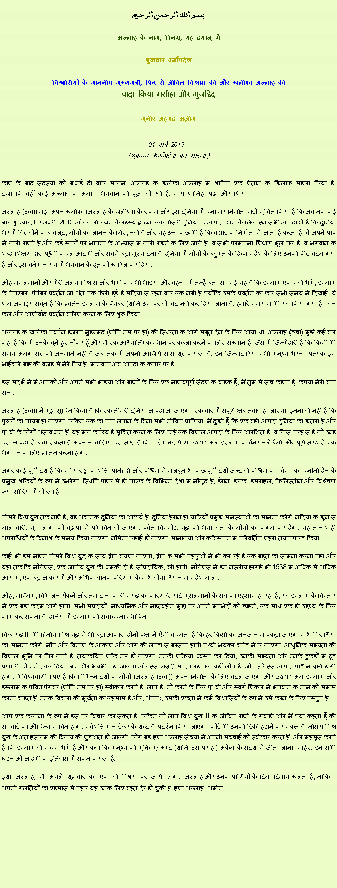 Text Box: بسم الله الرحمن الرحيم
अल्लाह के नाम, विनम्र, यह दयालु में 

शुक्रवार धर्मोपदेश 

विश्वासियों के माननीय मुख्यमंत्री, फिर से जीवित विश्वास की और खलीफा अल्लाह कीवादा किया मसीहा और मुजद्दिद
मुनीर अहमद अज़ीम  01 मार्च 2013  (शुक्रवार धर्मोपदेश का सारांश) 
कहा के बाद सदस्यों को बधाई दी वाले सलाम, अल्लाह के खलीफा अल्लाह में शापित एक शैतान के खिलाफ सहारा लिया है, देखा कि वहाँ कोई अल्लाह के अलावा भगवान की पूजा हो रही है, सोरा फातिहा पढ़ा और फिर: अल्लाह (ऊंचा) मुझे अपने खलीफा (अल्लाह के खलीफा) के रूप में और इस दुनिया में चुना मेरे निर्माता मुझे सूचित किया है कि अब तक कई बार शुक्रवार, 8 फरवरी, 2013 और जारी रखने के रहस्योद्घाटन, एक तीसरी दुनिया के आपदा आने के लिए. इन सभी आपदाओं है कि दुनिया भर में हिट होने के बावजूद, लोगों को जानने के लिए, नहीं है और यह उन्हें कुछ भी है कि ब्रह्मांड के निर्माता से आता है करता है. वे अपने पाप में जारी रहती है और कई स्तरों पर भागना के अभ्यास में जारी रखने के लिए जारी है. वे सभी परमात्मा शिक्षण भूल गए हैं, वे भगवान के शब्द शिक्षण द्वारा पृथ्वी कुचल आदमी और सबसे बड़ा मूल्य देता है. दुनिया में लोगों के बहुमत के दिव्य संदेश के लिए उनकी पीठ बदल गया है और इस वर्तमान युग में भगवान के दूत को खारिज कर दिया.
ओह मुसलमानों और मेरी अलग विश्वास और धर्मों के सभी भाइयों और बहनों, मैं तुम्हें बता सच्चाई यह है कि इस्लाम एक सही धर्म, इस्लाम के पैगम्बर, पैगंबर प्रवर्तन जो अंत तक फैली हुई है सदियों से रहने वाले एक नबी है क्योंकि उसके प्रवर्तन का फल सभी समय में दिखाई. ये फल अकाट्य सबूत है कि प्रवर्तन इस्लाम के पैगंबर (शांति उस पर हो) बंद नहीं कर दिया जाता है. हमारे समय में भी यह किया गया है वहन फल और आशीर्वाद प्रवर्तन बारिश करने के लिए शुरू किया.
अल्लाह के खलीफा प्रवर्तन हजरत मुहम्मद (शांति उस पर हो) की स्थिरता के आगे सबूत देने के लिए आया था. अल्लाह (ऊंचा) मुझे कई बार कहा है कि मैं उनके चुने हुए नौकर हूँ और मैं एक आध्यात्मिक स्थान पर कब्जा करने के लिए सम्मान है. जैसे मैं जिम्मेदारी है कि किसी भी समय अलग सेट की अनुमति नहीं है जब तक मैं अपनी आखिरी सांस शूट कर रहे हैं. इन जिम्मेदारियों सभी मनुष्य धरना, प्रत्येक इस भाईचारे बांड की वजह से मेरे प्रिय है. मानवता अब आपदा के कगार पर है.
इस संदर्भ में मैं आपको और अपने सभी भाइयों और बहनों के लिए एक महत्वपूर्ण संदेश के वाहक हूँ, मैं तुम से सच कहता हूं, कृपया मेरी बात सुनो.
अल्लाह (ऊंचा) ने मुझे सूचित किया है कि एक तीसरी दुनिया आपदा आ जाएगा, एक बार में संपूर्ण क्षेत्र तबाह हो जाएगा. इतना ही नहीं है कि पुरुषों को गायब हो जाएगा, लेकिन एक का पता लगाने के बिना सभी जीवित प्राणियों. मैं दुखी हूँ कि एक बड़ी आपदा दुनिया को खतरा है और पृथ्वी के लोगों असावधान हैं. यह मेरा कर्तव्य है सूचित करने के लिए उन्हें एक विशाल आपदा के लिए आरक्षित है. वे जिस तरह से है जो उन्हें इस आपदा से बचा सकता है अपनाने चाहिए. इस तरह है कि वे ईमानदारी से Sahih अल इस्लाम के बैनर तले रैली और पूरी तरह से एक भगवान के लिए प्रस्तुत करना होगा.
अगर कोई पूर्वी देश है कि सभ्य राष्ट्रों के शक्ति प्रतिद्वंद्वी और पश्चिम से मजबूत थे, कुछ पूर्वी देशों जल्द ही पश्चिम के वर्चस्व को चुनौती देने के प्रमुख शक्तियों के रूप में उभरेगा. स्थिति पहले से ही गोल्फ के विभिन्न देशों में मौजूद है, ईरान, इराक, इसराइल, फिलिस्तीन और विश्लेषण क्या सीरिया में हो रहा है.

तीसरे विश्व युद्ध तक नहीं है, वह अचानक दुनिया को आश्चर्य है. दुनिया हैरान हो यात्रियों प्रमुख समस्याओं का सामना करेंगे. नदियों के खून से लाल बारी. युवा लोगों को बुढ़ापा से प्रभावित हो जाएगा. पर्वत विस्फोट. युद्ध की भयावहता के लोगों को पागल कर देगा. यह तानाशाही अपराधियों के विनाश के समय किया जाएगा. नौसेना लड़ाई हो जाएगा. साम्राज्यों और कब्रिस्तान में परिवर्तित शहरों तख़्तापलट किया.
कोई भी इस महान तीसरे विश्व युद्ध के साथ द्वीप बख्शा जाएगा, द्वीप के सभी पहलुओं में भी कर रहे हैं एक बहुत का सामना करना पड़ा और यहां तक ​​कि मॉरीशस, एक जातीय युद्ध की धमकी दी है, सांप्रदायिक, देरी होगी. मॉरीशस में इन नस्लीय झगड़े भी 1968 में अधिक से अधिक आयाम, एक बड़े आकार में और अधिक घातक परिणाम के साथ होगा. ध्यान में संदेश ले लो.
ओह, मुस्लिम, विभाजन रोकने और तुम दोनों के बीच युद्ध का कारण है. यदि मुसलमानों के संघ का एहसास हो रहा है, यह इस्लाम के विस्तार में एक बड़ा कदम आगे होगा. सभी संप्रदायों, माध्यमिक और महत्वहीन मुद्दों पर अपने मतभेदों को छोड़ने, एक साथ एक ही उद्देश्य के लिए काम कर सकता है: दुनिया में इस्लाम की सर्वोच्चता स्थापित.
विश्व युद्ध III भी द्वितीय विश्व युद्ध से भी बड़ा आकार. दोनों पक्षों ने ऐसी चंचलता है कि हर किसी को अनजाने में पकड़ा जाएगा साथ विरोधियों का सामना करेंगे, मौत और विनाश के आकाश और आग की लपटों से बरसात होगी पृथ्वी भयंकर चपेट में ले जाएगा. आधुनिक सभ्यता की विशाल भूमि पर गिर जाते हैं. तथाकथित शक्ति नष्ट हो जाएगा, उनकी शक्तियों ध्वस्त कर दिया, उनकी सभ्यता और उनके टुकड़ों में टूट प्रणाली को बर्बाद कर दिया. बचे और भयभीत हो जाएगा और इस त्रासदी से दंग रह गए. वहाँ लोग हैं, जो पहले इस आपदा पश्चिम वृद्धि होगी होगा. भविष्यवाणी स्पष्ट है कि विभिन्न देशों के लोगों (अल्लाह (ऊंचा)) अपने निर्माता के लिए बदल जाएगा और Sahih अल इस्लाम और इस्लाम के पवित्र पैगंबर (शांति उस पर हो) स्वीकार करते हैं. लोग हैं, जो करने के लिए पृथ्वी और स्वर्ग शिकार में भगवान के नाम को समाप्त करना चाहते हैं, उनके विचारों की मूर्खता का एहसास है और, अंततः, उसकी एकता में फर्म विश्वासियों के रूप में उसे करने के लिए प्रस्तुत है.
आप एक कल्पना के रूप में इस पर विचार कर सकते हैं. लेकिन जो लोग विश्व युद्ध III के जीवित रहने के गवाही और मैं क्या कहता हूँ की सच्चाई का औचित्य साबित होगा. सर्वशक्तिमान ईश्वर के शब्द हैं. प्रदर्शन किया जाएगा, कोई भी उनकी डिक्री हटाने कर सकते हैं. तीसरा विश्व युद्ध के अंत इस्लाम की विजय की शुरुआत हो जाएगी. लोग बड़े इंशा अल्लाह संख्या में अपनी सच्चाई को स्वीकार करते हैं, और महसूस करते हैं कि इस्लाम ही सच्चा धर्म है और कहा कि मनुष्य की मुक्ति मुहम्मद (शांति उस पर हो) अकेले के संदेश से जीता जाना चाहिए. इन सभी घटनाओं आदमी के इतिहास में संकेत कर रहे हैं.
इंशा अल्लाह, मैं अगले शुक्रवार को एक ही विषय पर जारी रहेगा. अल्लाह और उनके प्राणियों के दिल, दिमाग खुलता है, ताकि वे अपनी गलतियों का एहसास से पहले यह उनके लिए बहुत देर हो चुकी है. इंशा अल्लाह. अमीन. 