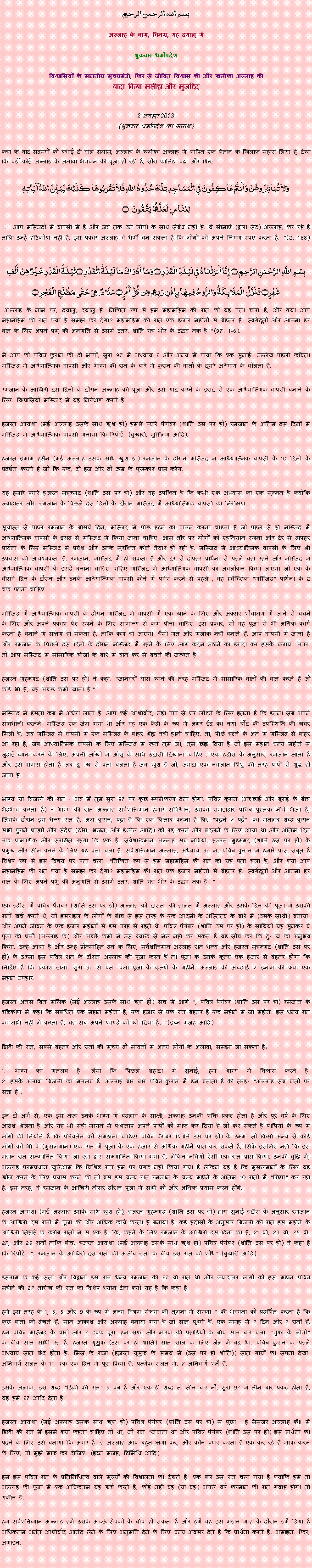 Text Box: بسم الله الرحمن الرحيم
अल्लाह के नाम, विनम्र, यह दयालु में 

शुक्रवार धर्मोपदेश 

विश्वासियों के माननीय मुख्यमंत्री, फिर से जीवित विश्वास की और खलीफा अल्लाह कीवादा किया मसीहा और मुजद्दिद
 2 अगस्त 2013(शुक्रवार धर्मोपदेश का सारांश) 
कहा के बाद सदस्यों को बधाई दी वाले सलाम, अल्लाह के खलीफा अल्लाह में शापित एक शैतान के खिलाफ सहारा लिया है, देखा कि वहाँ कोई अल्लाह के अलावा भगवान की पूजा हो रही है, सोरा फातिहा पढ़ा और फिर: وَلاَ تُبَاشِرُوهُنَّ وَأَنتُمْ عَاكِفُونَ فِي الْمَسَاجِدِ تِلْكَ حُدُودُ اللّهِ فَلاَ تَقْرَبُوهَا كَذَلِكَ يُبَيِّنُ اللّهُ آيَاتِهِلِلنَّاسِ لَعَلَّهُمْ يَتَّقُونَ ۝ "... आप मस्जिदों में वापसी में हैं और जब तक उन लोगों के साथ संबंध नहीं है. ये सीमाएं (द्वारा सेट) अल्लाह, कर रहे हैं ताकि उन्हें दृष्टिकोण नहीं है. इस प्रकार अल्लाह वे धर्मी बन सकता है कि लोगों को अपने नियम स्पष्ट करता है. "(2: 188)بِسْمِ اللَّهِ الرَّحْمَنِ الرَّحِيمِ ۝ إِنَّا أَنزَلْنَاهُ فِي لَيْلَةِ الْقَدْرِ ۝وَمَا أَدْرَاكَ مَا لَيْلَةُ الْقَدْرِ ۝لَيْلَةُ الْقَدْرِ خَيْرٌ مِّنْ أَلْفِ شَهْرٍ۝ تَنَزَّلُ الْمَلَائِكَةُ وَالرُّوحُ فِيهَا بِإِذْنِ رَبِّهِم مِّن كُلِّ أَمْرٍ ۝سَلَامٌ هِيَ حَتَّى مَطْلَعِ الْفَجْرِ ۝ "अल्लाह के नाम पर, दयालु, दयालु है. निश्चित रूप से हम महामहिम की रात को यह पता चला है, और क्या आप महामहिम की रात क्या है समझ कर देगा? महामहिम की रात एक हजार महीनों से बेहतर है. स्वर्गदूतों और आत्मा हर बात के लिए अपने प्रभु की अनुमति से उसमें उतर. शांति यह भोर के उद्भव तक है "(97: 1-6).
मैं आप को पवित्र कुरान की दो भागों, सुरा 97 में अध्याय 2 और अन्य में पाया कि एक सुनाई. उल्लेख पहली कविता मस्जिद में आध्यात्मिक वापसी और भाग्य की रात के बारे में कुरान की वार्ता के दूसरे अध्याय के बोलता है.
रमजान के आखिरी दस दिनों के दौरान अल्लाह की पूजा और उसे याद करने के इरादे से एक आध्यात्मिक वापसी बनाने के लिए. विश्वासियों मस्जिद में यह निरीक्षण करते हैं.
हजरत आयशा (मई अल्लाह उसके साथ खुश हो) हमारे प्यारे पैगंबर (शांति उस पर हो) रमजान के अंतिम दस दिनों में मस्जिद में आध्यात्मिक वापसी मनाया कि रिपोर्ट. (बुखारी, मुस्लिम आदि).
हजरत इमाम हुसैन (मई अल्लाह उसके साथ खुश हो) रमजान के दौरान मस्जिद में आध्यात्मिक वापसी के 10 दिनों के प्रदर्शन करती है जो कि एक, दो हज और दो ऊम्र के पुरस्कार प्राप्त करेंगे.
यह हमारे प्यारे हजरत मुहम्मद (शांति उस पर हो) और वह उपेक्षित है कि कभी एक अभ्यास का एक सुन्नत है क्योंकि ज्यादातर लोग रमजान के पिछले दस दिनों के दौरान मस्जिद में आध्यात्मिक वापसी का निरीक्षण.
सूर्यास्त से पहले रमजान के बीसवें दिन, मस्जिद में पीछे हटने का पालन करना चाहता है जो पहले से ही मस्जिद में आध्यात्मिक वापसी के इरादे से मस्जिद में किया जाना चाहिए. आम तौर पर लोगों को एहतियात रखना और देर से दोपहर प्रार्थना के लिए मस्जिद में प्रवेश और उनके सुरक्षित कोने तैयार हो रही है. मस्जिद में आध्यात्मिक वापसी के लिए भी उपवास की आवश्यकता है. रमजान, मस्जिद में हो सकता है और देर से दोपहर प्रार्थना से पहले वहां रहने और मस्जिद में आध्यात्मिक वापसी के इरादे बनाना चाहिए चाहिए मस्जिद में आध्यात्मिक वापसी का अवलोकन किया जाएगा जो एक के बीसवें दिन के दौरान और उनके आध्यात्मिक वापसी कोने में प्रवेश करने से पहले , वह स्वैच्छिक "मस्जिद" प्रार्थना के 2 चक्र पढ़ना चाहिए.
मस्जिद में आध्यात्मिक वापसी के दौरान मस्जिद में वापसी में एक खाने के लिए और अक्सर शौचालय में जाने से बचने के लिए और अपने प्रकाश पेट रखने के लिए सामान्य से कम पीना चाहिए. इस प्रकार, सो वह पूजा से भी अधिक कार्य करता है बनाने में सक्षम हो सकता है, ताकि कम हो जाएगा. हँसो मत और मजाक नहीं बनाते हैं. आप वापसी में जाना है और रमजान के पिछले दस दिनों के दौरान मस्जिद में रहने के लिए आगे कदम उठाने का इरादा कर इसके बजाय, अगर, तो आप मस्जिद में सांसारिक चीजों के बारे में बात कर से बचने की जरूरत है.
हजरत मुहम्मद (शांति उस पर हो) ने कहा: "जानवरों घास खाने की तरह मस्जिद में सांसारिक बातों की बात करते हैं जो कोई भी है, वह अच्छे कर्मों खाता है."
मस्जिद में हंसता कब्र में अंधेरा लाता है. आप कई आशीर्वाद, नहीं पाप से घर लौटने के लिए इतना है कि इतना सब अपने सावधानी बरतने. मस्जिद एक जेल गया था और वह एक कैदी के रूप में अगर ईद का नया चाँद की उपस्थिति की खबर मिली है, जब मस्जिद में वापसी में एक मस्जिद के बाहर भीड़ नहीं होनी चाहिए. तो, पीछे हटने के अंत में मस्जिद से बाहर आ रहा है, जब आध्यात्मिक वापसी के लिए मस्जिद में रहने तुम जो, तुम छोड़ दिया है जो इस महान धन्य महीने से जुदाई व्यक्त करने के लिए, अपनी आँखों में आँसू के साथ उदासी दिखाना चाहिए . एक हदीस के अनुसार, रमजान आता है और इसे समाप्त होता है जब दु: ख से पता चलता है जब खुश है जो, ज्यादा एक नवजात शिशु की तरह पापों से शुद्ध हो जाता है.
भाग्य या बिजली की रात - अब मैं तुम सुरा 97 पर कुछ स्पष्टीकरण देना होगा. पवित्र कुरान (अच्छाई और बुराई के बीच भेदभाव करता है) - भाग्य की रात अल्लाह सर्वशक्तिमान हमारे संविधान, उसका समझदार पवित्र पुस्तक नीचे भेजा है, जिसके दौरान इस धन्य रात है. अल कुरान, पढ़ा है कि एक किताब कहना है कि, "पढ़ने / पढ़ें". का मतलब शब्द कुरान सभी पुराने शास्त्रों और संदेश (टोरा, भजन, और इंजील आदि) को रद्द करने और बदलने के लिए आया था और अंतिम दिन तक प्रामाणिक और संरक्षित रहेगा कि एक है. सर्वशक्तिमान अल्लाह सब नबियों, हजरत मुहम्मद (शांति उस पर हो) के प्रमुख और सील करने के लिए यह पता चला है. सर्वशक्तिमान अल्लाह, अध्याय 97 में, पवित्र कुरान में हमारे पास सबूत है विशेष रूप से इस विषय पर पता चला: "निश्चित रूप से हम महामहिम की रात को यह पता चला है, और क्या आप महामहिम की रात क्या है समझ कर देगा? महामहिम की रात एक हजार महीनों से बेहतर है. स्वर्गदूतों और आत्मा हर बात के लिए अपने प्रभु की अनुमति से उसमें उतर. शांति यह भोर के उद्भव तक है. "
एक हदीस में पवित्र पैगंबर (शांति उस पर हो) अल्लाह को दासता की हालत में अल्लाह और उसके दिन की पूजा में उसकी रातों खर्च करते थे, जो इसराइल के लोगों के बीच से इस तरह के एक आदमी के अस्तित्व के बारे में (उसके साथी) बताया. और अपने जीवन के एक हजार महीनों से इस तरह से रहते थे. पवित्र पैगंबर (शांति उस पर हो) के साथियों यह सुनकर वे पूजा की शर्तों (अल्लाह के) और अच्छे कर्मों में उस व्यक्ति से मेल नहीं कर सकते हैं यह सोच कर कि दु: ख का अनुभव किया. उन्हें आशा है और उन्हें प्रोत्साहित देने के लिए, सर्वशक्तिमान अल्लाह रात धन्य और हजरत मुहम्मद (शांति उस पर हो) के उम्मा इस पवित्र रात के दौरान अल्लाह की पूजा करते हैं तो पूजा के उनके कृत्य एक हजार से बेहतर होगा कि निर्दिष्ट है कि प्रकाश डाला, सुरा 97 से पता चला पूजा के कृत्यों के महीने. अल्लाह की अच्छाई / इनाम की क्या एक महान उपहार.
हजरत अनस बिन मलिक (मई अल्लाह उसके साथ खुश हो) सच में आगे ", पवित्र पैगंबर (शांति उस पर हो) रमजान के दृष्टिकोण में कहा कि संबंधित एक महान महीना है, एक हजार से एक रात बेहतर है एक महीने में जो महीने. इस धन्य रात का लाभ नहीं ले करता है, वह सब अपने फायदे को खो दिया है. "(इब्न मजह आदि)
डिक्री की रात, सबसे बेहतर और रातों की मुख्य दो मायनों में अन्य लोगों के अलावा, समझा जा सकता है:
1. भाग्य का मतलब है. जैसा कि पिछले शहादा में सुनाई, हम भाग्य में विश्वास करते हैं. 
2. इसके अलावा बिजली का मतलब है. अल्लाह बार बार पवित्र कुरान में हमें बताता है की तरह: "अल्लाह सब बातों पर सत्ता है".
इन दो अर्थ से, एक इस तरह उनके भाग्य में बदलाव के साक्षी, अल्लाह उनकी शक्ति प्रकट होता है और पूरे वर्ष के लिए आदेश भेजता है और यह भी सही मायने में पश्चाताप अपने पापों को माफ कर दिया है जो कर सकते हैं पापियों के रूप में लोगों की नियति है कि परिवर्तन को समझना चाहिए! पवित्र पैगंबर (शांति उस पर हो) के उम्मा तो किसी अन्य से कोई लोगों को भी वे (मुसलमान) एक रात में पूजा के एक हजार से अधिक महीने प्राप्त कर सकते हैं, सिर्फ इसलिए नहीं कि इस महान रात सम्मानित किया जा रहा द्वारा सम्मानित किया गया है, लेकिन नबियों ऐसी एक रात प्राप्त किया. उनकी बुद्धि में, अल्लाह परमप्रधान खुलेआम कि विशिष्ट रात हम पर प्रगट नहीं किया गया है लेकिन यह है कि मुसलमानों के लिए यह खोज करने के लिए प्रयास करने की तो बस इस धन्य रात रमजान के धन्य महीने के अंतिम 10 रातों में "छिपा" कर रही है. इस तरह, वे रमजान के आखिरी तीसरे दौरान पूजा में सभी को और अधिक प्रयास करने होंगे.
हजरत आयशा (मई अल्लाह उसके साथ खुश हो), हजरत मुहम्मद (शांति उस पर हो) द्वारा सुनाई हदीस के अनुसार रमजान के आखिरी दस रातों में पूजा की और अधिक कार्य करता है बनाया है. कई हदीसों के अनुसार बिजली की रात इस महीने के आखिरी तिहाई के करीब रातों में से एक है, कि, कहने के लिए रमजान के आखिरी दस दिनों का है, 21 वीं, 23 वीं, 25 वीं, 27, और 29 रातों ताकि बीच. हजरत आयशा (मई अल्लाह उसके साथ खुश हो) पवित्र पैगंबर (शांति उस पर हो) ने कहा है कि रिपोर्ट: ". रमजान के आखिरी दस रातों की अजीब रातों के बीच इस रात की शोध" (बुखारी आदि)
इस्लाम के कई संतों और विद्वानों इस रात धन्य रमजान की 27 वीं रात थी और ज्यादातर लोगों को इस महान पवित्र महीने की 27 तारीख की रात को विशेष ध्यान देना क्यों यह है कि कहा है.
हमें इस तरह के 1, 3, 5 और 9 के रूप में अन्य विषम संख्या की तुलना में संख्या 7 की भव्यता को प्रदर्शित करता है कि कुछ बातों को देखते हैं. सात आकाश और अल्लाह बनाया गया है जो सात पृथ्वी हैं. एक सप्ताह में 7 दिन और 7 रातों हैं. हम पवित्र मस्जिद के चारों ओर 7 टवफ पूरा. हम सफा और मारवा की पहाड़ियों के बीच सात बार चला. "गुफा के लोगों" के बीच सात साथी रहे हैं. हज़रत यूसुफ (उस पर हो शांति) सात साल के लिए जेल में बंद था. पवित्र कुरान के पहले अध्याय सात छंद होता है. मिस्र के राजा (हज़रत यूसुफ के समय में (उस पर हो शांति)) सात गायों का सपना देखा. अनिवार्य सलत के 17 चक्र एक दिन में पूरा किया है. प्रत्येक सलत में, 7 अनिवार्य शर्तें हैं.
इसके अलावा, इस शब्द "डिक्री की रात" 9 पत्र है और एक ही शब्द तो तीन बार नौ, सुरा 97 में तीन बार प्रकट होता है, यह हमें 27 आदि देता है.
हजरत आयशा (मई अल्लाह उसके साथ खुश हो) पवित्र पैगंबर (शांति उस पर हो) से पूछा: "हे मैसेंजर अल्लाह की! मैं डिक्री की रात मैं इसमें क्या कहना चाहिए तो था, जो रात "जानता था और पवित्र पैगंबर (शांति उस पर हो) इस प्रार्थना को पढ़ने के लिए उसे बताया कि अगर है: हे अल्लाह आप बहुत क्षमा कर, और कौन प्यार करता है एक कर रहे हैं माफ करने के लिए, तो मुझे माफ कर दीजिए. (इब्न मजह, टिर्मिधि आदि).
हम इस पवित्र रात के प्रतिनिधित्व वाले मूल्यों की विशालता को देखते हैं. एक बार उस रात चला गया है क्योंकि हमें तो अल्लाह की पूजा में एक अधिकतम यह खर्च करते हैं, कोई नहीं वह (या वह) अगले वर्ष फरमान की रात गवाह होगा तो यकीन है.
हमें सर्वशक्तिमान अल्लाह हमें उसके अच्छे सेवकों के बीच हो सकता है और हमें वह इस महान माह के दौरान हमें दिया है अधिकतम अनंत आशीर्वाद आनंद लेने के लिए अनुमति देने के लिए धन्य अवसर देते हैं कि प्रार्थना करते हैं. अमाइन. फिर, अमाइन. 