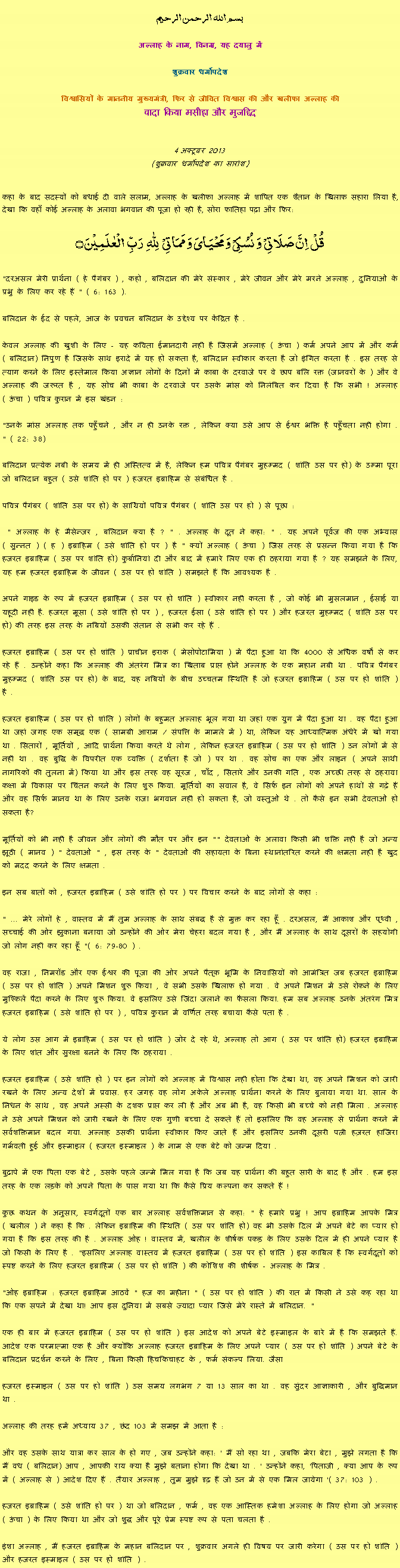 Text Box: بسم الله الرحمن الرحيم
अल्लाह के नाम, विनम्र, यह दयालु में 

शुक्रवार धर्मोपदेश 

विश्वासियों के माननीय मुख्यमंत्री, फिर से जीवित विश्वास की और खलीफा अल्लाह कीवादा किया मसीहा और मुजद्दिद
 4 अक्टूबर 2013(शुक्रवार धर्मोपदेश का सारांश) 
कहा के बाद सदस्यों को बधाई दी वाले सलाम, अल्लाह के खलीफा अल्लाह में शापित एक शैतान के खिलाफ सहारा लिया है, देखा कि वहाँ कोई अल्लाह के अलावा भगवान की पूजा हो रही है, सोरा फातिहा पढ़ा और फिर: قُلۡ  اِنَّ صَلَاتِیۡ  وَ نُسُکِیۡ وَ مَحۡیَایَ وَ مَمَاتِیۡ   لِلّٰہِ   رَبِّ  الۡعٰلَمِیۡنَ ۝ "दरअसल मेरी प्रार्थना ( हे पैगंबर ) , कहो , बलिदान की मेरे संस्कार , मेरे जीवन और मेरे मरने अल्लाह , दुनियाओं के प्रभु के लिए कर रहे हैं " ( 6: 163 ).बलिदान के ईद से पहले, आज के प्रवचन बलिदान के उद्देश्य पर केंद्रित है .केवल अल्लाह की खुशी के लिए - यह कविता ईमानदारी नहीं है जिसमें अल्लाह ( ऊंचा ) कर्म अपने आप में और कर्म ( बलिदान) निपुण है जिसके साथ इरादे में यह हो सकता है, बलिदान स्वीकार करता है जो इंगित करता है . इस तरह से त्याग करने के लिए इस्तेमाल किया अज्ञान लोगों के दिनों में काबा के दरवाजे पर वे छाप बलि रक्त (जानवरों के ) और वे अल्लाह की जरूरत है , यह सोच भी काबा के दरवाजे पर उसके मांस को निलंबित कर दिया है कि सभी ! अल्लाह ( ऊंचा ) पवित्र कुरान में इस खंडन :"उनके मांस अल्लाह तक पहुँचने , और न ही उनके रक्त , लेकिन क्या उसे आप से ईश्वर भक्ति है पहुँचता नहीं होगा . " ( 22: 38)बलिदान प्रत्येक नबी के समय में ही अस्तित्व में है, लेकिन हम पवित्र पैगंबर मुहम्मद ( शांति उस पर हो) के उम्मा पूरा जो बलिदान बहुत ( उसे शांति हो पर ) हजरत इब्राहिम से संबंधित है .पवित्र पैगंबर ( शांति उस पर हो) के साथियों पवित्र पैगंबर ( शांति उस पर हो ) से पूछा : " अल्लाह के हे मैसेन्जर , बलिदान क्या है ? " . अल्लाह के दूत ने कहा: " . यह अपने पूर्वज की एक अभ्यास ( सुन्नत ) ( ह ) इब्राहिम ( उसे शांति हो पर ) है " क्यों अल्लाह ( ऊंचा ) जिस तरह से प्रसन्न किया गया है कि हजरत इब्राहिम ( उस पर शांति हो) कुर्बानियां दी और बाद में हमारे लिए एक ही ठहराया गया है ? यह समझने के लिए, यह हम हजरत इब्राहिम के जीवन ( उस पर हो शांति ) समझते हैं कि आवश्यक है .अपने गाइड के रूप में हजरत इब्राहिम ( उस पर हो शांति ) स्वीकार नहीं करता है , जो कोई भी मुसलमान , ईसाई या यहूदी नहीं है. हजरत मूसा ( उसे शांति हो पर ) , हजरत ईसा ( उसे शांति हो पर ) और हजरत मुहम्मद ( शांति उस पर हो) की तरह इस तरह के नबियों उसकी संतान से सभी कर रहे हैं .हजरत इब्राहिम ( उस पर हो शांति ) प्राचीन इराक ( मेसोपोटामिया ) में पैदा हुआ था कि 4000 से अधिक वर्षों से कर रहे हैं . उन्होंने कहा कि अल्लाह की अंतरंग मित्र का खिताब प्राप्त होने अल्लाह के एक महान नबी था . पवित्र पैगंबर मुहम्मद ( शांति उस पर हो) के बाद, यह नबियों के बीच उच्चतम स्थिति है जो हजरत इब्राहिम ( उस पर हो शांति ) है .हजरत इब्राहिम ( उस पर हो शांति ) लोगों के बहुमत अल्लाह भूल गया था जहां एक युग में पैदा हुआ था . वह पैदा हुआ था जहां जगह एक समृद्ध एक ( सामग्री आराम / संपत्ति के मामले में ) था, लेकिन यह आध्यात्मिक अंधेरे में खो गया था . सितारों , मूर्तियों , आदि प्रार्थना किया करते थे लोग , लेकिन हजरत इब्राहिम ( उस पर हो शांति ) उन लोगों में से नहीं था . वह बुद्धि के विपरीत एक व्यक्ति ( दर्शाता है जो ) पर था . वह सोच का एक और लाइन ( अपने साथी नागरिकों की तुलना में) किया था और इस तरह वह सूरज , चाँद , सितारे और उनकी गति , एक अच्छी तरह से ठहराया कक्षा में विकास पर चिंतन करने के लिए शुरू किया. मूर्तियों का सवाल है, वे सिर्फ इन लोगों को अपने हाथों से गढ़े हैं और वह सिर्फ मानव था के लिए उनके राजा भगवान नहीं हो सकता है, जो वस्तुओं थे . तो कैसे इन सभी देवताओं हो सकता है?मूर्तियों को भी नहीं है जीवन और लोगों की मौत पर और इन "" देवताओं के अलावा किसी भी शक्ति नहीं है जो अन्य झूठी ( मानव ) " देवताओं " , इस तरह के " देवताओं की सहायता के बिना स्थानांतरित करने की क्षमता नहीं है खुद को मदद करने के लिए क्षमता .इन सब बातों को , हजरत इब्राहिम ( उसे शांति हो पर ) पर विचार करने के बाद लोगों से कहा :" ... मेरे लोगों हे , वास्तव में मैं तुम अल्लाह के साथ संबद्ध है से मुक्त कर रहा हूँ . दरअसल, मैं आकाश और पृथ्वी , सच्चाई की ओर झुकाना बनाया जो उन्होंने की ओर मेरा चेहरा बदल गया है , और मैं अल्लाह के साथ दूसरों के सहयोगी जो लोग नहीं कर रहा हूँ "( 6: 79-80 ) .वह राजा , निमरॉड और एक ईश्वर की पूजा की ओर अपने पैतृक भूमि के निवासियों को आमंत्रित जब हजरत इब्राहिम ( उस पर हो शांति ) अपने मिशन शुरू किया , वे सभी उसके खिलाफ हो गया . वे अपने मिशन में उसे रोकने के लिए मुश्किलें पैदा करने के लिए शुरू किया. वे इसलिए उसे जिंदा जलाने का फैसला किया. हम सब अल्लाह उनके अंतरंग मित्र हजरत इब्राहिम ( उसे शांति हो पर ) , पवित्र कुरान में वर्णित तरह बचाया कैसे पता है .ये लोग उस आग में इब्राहिम ( उस पर हो शांति ) जोर दे रहे थे, अल्लाह तो आग ( उस पर शांति हो) हजरत इब्राहिम के लिए शांत और सुरक्षा बनने के लिए कि ठहराया .हजरत इब्राहिम ( उसे शांति हो ) पर इन लोगों को अल्लाह में विश्वास नहीं होता कि देखा था, वह अपने मिशन को जारी रखने के लिए अन्य देशों में प्रवास. हर जगह वह लोग अकेले अल्लाह प्रार्थना करने के लिए बुलाया गया था. साल के निधन के साथ , वह अपने अस्सी के दशक प्राप्त कर ली है और अब भी है, वह किसी भी बच्चे को नहीं मिला . अल्लाह ने उसे अपने मिशन को जारी रखने के लिए एक गुणी बच्चा दे सकते हैं तो इसलिए कि वह अल्लाह से प्रार्थना करने में सर्वशक्तिमान बदल गया. अल्लाह उसकी प्रार्थना स्वीकार किए जाते हैं और इसलिए उनकी दूसरी पत्नी हज़रत हाजिरा गर्भवती हुई और इस्माइल ( हजरत इस्माइल ) के नाम से एक बेटे को जन्म दिया .बुढ़ापे में एक पिता एक बेटे , उसके पहले जन्मे मिल गया है कि जब यह प्रार्थना की बहुत सारी के बाद है और . हम इस तरह के एक लड़के को अपने पिता के पास गया था कि कैसे प्रिय कल्पना कर सकते हैं !कुछ कथन के अनुसार, स्वर्गदूतों एक बार अल्लाह सर्वशक्तिमान से कहा: " हे हमारे प्रभु ! आप इब्राहिम आपके मित्र ( खलील ) ने कहा है कि . लेकिन इब्राहिम की स्थिति ( उस पर शांति हो) वह भी उसके दिल में अपने बेटे का प्यार हो गया है कि इस तरह की है . अल्लाह ओह ! वास्तव में, खलील के शीर्षक पकड़ के लिए उसके दिल में ही अपने प्यार है जो किसी के लिए है . "इसलिए अल्लाह वास्तव में हजरत इब्राहिम ( उस पर हो शांति ) इस काबिल है कि स्वर्गदूतों को स्पष्ट करने के लिए हजरत इब्राहिम ( उस पर हो शांति ) की कोशिश की शीर्षक - अल्लाह के मित्र ."ओह इब्राहिम : हजरत इब्राहिम आठवें " हज का महीना " ( उस पर हो शांति ) की रात में किसी ने उसे कह रहा था कि एक सपने में देखा था! आप इस दुनिया में सबसे ज्यादा प्यार जिसे मेरे रास्ते में बलिदान. "एक ही बार में हजरत इब्राहिम ( उस पर हो शांति ) इस आदेश को अपने बेटे इस्माइल के बारे में है कि समझते हैं. आदेश एक परमात्मा एक है और क्योंकि अल्लाह हजरत इब्राहिम के लिए अपने प्यार ( उस पर हो शांति ) अपने बेटे के बलिदान प्रदर्शन करने के लिए , बिना किसी हिचकिचाहट के , फर्म संकल्प लिया. जैसाहजरत इस्माइल ( उस पर हो शांति ) उस समय लगभग 7 या 13 साल का था . वह सुंदर आज्ञाकारी , और बुद्धिमान था .अल्लाह की तरह हमें अध्याय 37 , छंद 103 में समझ में आता है :और वह उसके साथ यात्रा कर साल के हो गए , जब उन्होंने कहा: ' मैं सो रहा था , जबकि मेरा बेटा , मुझे लगता है कि मैं वध ( बलिदान) आप , आपकी राय क्या है मुझे बताना होगा कि देखा था . ' उन्होंने कहा, 'पिताजी , क्या आप के रूप में ( अल्लाह से ) आदेश दिए हैं . तैयार अल्लाह , तुम मुझे दृढ़ हैं जो उन में से एक मिल जायेगा '( 37: 103 ) .हजरत इब्राहिम ( उसे शांति हो पर ) था जो बलिदान , फर्म , वह एक आस्तिक हमेशा अल्लाह के लिए होगा जो अल्लाह ( ऊंचा ) के लिए किया था और जो शुद्ध और पूरे प्रेम स्पष्ट रूप से पता चलता है .इंशा अल्लाह , मैं हजरत इब्राहिम के महान बलिदान पर , शुक्रवार अगले ही विषय पर जारी करेगा ( उस पर हो शांति ) और हजरत इस्माइल ( उस पर हो शांति ) .