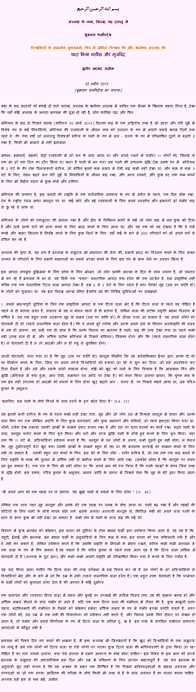 Text Box: بسم الله الرحمن الرحيم
अल्लाह के नाम, विनम्र, यह दयालु में 

शुक्रवार धर्मोपदेश 

विश्वासियों के माननीय मुख्यमंत्री, फिर से जीवित विश्वास की और खलीफा अल्लाह कीवादा किया मसीहा और मुजद्दिद
मुनीर अहमद अज़ीम  05 अप्रैल 2013  (शुक्रवार धर्मोपदेश का सारांश) 
कहा के बाद सदस्यों को बधाई दी वाले सलाम, अल्लाह के खलीफा अल्लाह में शापित एक शैतान के खिलाफ सहारा लिया है, देखा कि वहाँ कोई अल्लाह के अलावा भगवान की पूजा हो रही है, सोरा फातिहा पढ़ा और फिर: मॉरीशस के बाद से पिछले सप्ताह (शनिवार 30 मार्च 2013) दिनांक बाढ़ के एक अद्वितीय तरह है जो आया और पोर्ट लुई में विशेष रूप से कई निवासियों, मॉरीशस की राजधानी के जीवन नाव को उलटना के रूप में अपनी सबसे खराब दिनों तक रहते थे. गैर रोक वर्षा जो जलवायु विशेषज्ञों बारिश के पानी के रूप में जल - प्रलय 'के रूप में परिभाषित दूसरे से बढ़ती 2 रखा है, किसी भी मामले में नहीं ह्रासमान.
मकान, इमारतों, सड़कों, मेट्रो राजधानी में जो बल के साथ आया था और अपने रास्ते में घसीटा 11 लोगों को, जिनमें से एक मां जो एक दिल का दौरा मिला था रहता है पानी से भर गया जब पानी की अचानक वृद्धि देख उसके घर में. मॉरीशस के 2 घंटे के गैर रोक विनाशकारी बारिश, जो संचित इतने कम समय में ऐसी बाढ़ कभी नहीं देखा था, और कम से कम 3 घंटे के लिए, गहन बढ़ते जल पोर्ट लुई के निवासियों के जीवन बाढ़ रखा, और अन्य स्थानों, और कुछ हद तक कम करने के लिए भी केंद्रीय पठार में कुछ क्षेत्रों और दक्षिण.
मॉरीशस की सरकार है, इस त्रासदी की स्मृति में एक सार्वजनिक अवकाश के रूप में अप्रैल के पहले, एक दिन शोक रखा. देश के राष्ट्रीय ध्वज आधा मस्तूल पर था. कई छोटे और बड़े व्यवसायों के लिए अपने स्थानीय और इमारतों जो गंभीर बाढ़ से छू रहे थे साफ था.
मॉरीशस के लोगों को एकजुटता की भावना रखा है और द्वीप के विभिन्न भागों से कई जो लोग बाढ़ में सब कुछ खो दिया है और उन्हें उनके घरों को साफ करने के लिए मदद करने के लिए आया था, और यह एक को यह देखना है कि वे गर्म कपड़े और खाना मिलता है निर्वाह करने के लिए कुछ दिनों के लिए. वहाँ कई के बारे में 200 परिवारों को जो अपने घरों से वंचित कर रहे हैं.
अल्लाह की कृपा से, यह सच है इस्लाम के समुदाय भी मानवता की सेवा की, हमारी मदद का विस्तार करने के लिए सख्त जरूरत में परिवारों के लिए हमारी क्षमताओं का सबसे अच्छा करने के लिए इस रूप में भाग लेने का अवसर मिला है.
इस आपदा सचमुच बुद्धिमान के लिए सोचा के लिए भोजन, जो लोग उनकी आत्मा के दिल के साथ लगता है, जो वास्तव में कर रहे हैं भगवान के डर से. यह सिर्फ एक "प्रचार" वास्तविक आपदा क्या होगा की एक प्रदर्शन है. हम प्राकृतिक नहीं बल्कि एक एक वास्तविक दिव्य सजा आपदा देखा है. हम 2 से 3 घंटे के लिए रहता है क्या पैगंबर नूह (उस पर शांति हो) के लोगों को गुजरना था. यह इस विनम्र आत्म प्रेरित ईश्वरीय दंड की विशिष्ठ सुविधाओं पर समझाने.
1. सबसे महत्वपूर्ण सुविधा के लिए एक प्राकृतिक आपदा से एक दिव्य सजा भेद है कि दिव्य सजा से पहले यह पीड़ित है पहले से ही बताया जाता है. वास्तव में यह न केवल पहले से ही बताया है, लेकिन सजा की सटीक प्रकृति महान विस्तार में वर्णित है. यह एक बहुत स्पष्ट उदाहरण नूह के समय (उस पर शांति हो) के दौरान पाया जा सकता है. वह अपने लोगों को चेतावनी दी थी (पहले वास्तविक सजा होता है) कि वे अपने बुरे तरीके और उनके अपने दावे के निरंतर अस्वीकृति की वजह से नष्ट हो जाएगा. वह उन्हें एक ही सांस है कि उनके विनाश का मतलब है पानी, बाढ़ की तरह देखा गया था पहले कभी नहीं (तरह हाल ही में, और अधिक सटीक मॉरीशस में पिछले शनिवार) जिसका होगा और कि (पहले वास्तविक सजा होता है) ने चेतावनी दी है न तो आदमी और न ही पशु से सुरक्षित होगा.
जल्दी चेतावनी, चला गया था है कि नूह (उस पर शांति हो) सन्दूक निर्माण कि वह सर्वशक्तिमान ईश्वर द्वारा आज्ञा दी थी का निर्माण करने के लिए, जिस पर सवार सच्चे विश्वासियों को बचाया जा रहे थे शुरू कर दिया. जो उसे अस्वीकार कर दिया हँसते हैं और उसे और उसके साथी उपहास होगा. कोई भी खुद को लाने के लिए विश्वास है कि आसमान गिर और भूमि (मॉरीशस में क्या हुआ, आप टीवी, समाचार पत्र आदि पर देखा है) को कवर किया जाएगा इतना, कि शुष्क क्षेत्र के एक इंच नहीं उपलब्ध हो आदमी को बचाने के लिए होगा खुद बढ़ती जल - प्रलय से. पर पिछले कहने आया था, जब पवित्र कुरान के अनुसार:
"इसलिए, हम पानी के नीचे गिरने के साथ स्वर्ग के द्वार खोल दिया है" (54: 12)
यह इतनी भारी बारिश के रूप में पहले कभी नहीं देखा गया. नूह और जो लोग उस में विश्वास सन्दूक में सवार और उनके साथ किए गए एक सीमित अवधि के लिए कुछ प्रावधानों, और कुछ जानवरों और पक्षियों, जो पहले इकट्ठा किया गया था. लोगों, दर्शक देख तमाशा उनकी आंखों के सामने प्रकट करना रखा है और उस पर घृणा डालने का कार्य रखा. बढ़ते पानी के साथ, सन्दूक फ्लोट करने के लिए शुरू किया और घरों और उच्च भूमि पानी के नीचे डूब करने के लिए शुरू किया. यहां तक ​​कि 11 घंटे में, अविश्वासियों स्वीकार करते हैं कि, सन्दूक में उन लोगों से अलग, सभी दूसरों डूब नहीं होगा, न केवल कि, नूह दुर्भाग्यपूर्ण बेटा खुद क्या उसकी आंखों के सामने बहुत हो रहा था की भयानक सच्चाई का सामना करने के लिए नहीं ला सकता है . उसकी बहुत अंत करने के लिए, इस बेटे के लिए नॉन - स्टॉप बारिश है, जो तब तक एक बाढ़ बनने के लिए प्रकृति के काम की तुलना में अधिक नहीं हो खारिज करने के लिए जारी रखा. (उन्होंने सोचा है कि सन्दूक पर सवार उन डूब सकता है). एक पल के लिए भी नहीं सोचा था कि अपने मन को पार किया है कि पानी पहाड़ों के ऊपर जिस तरह से वृद्धि होगी. इस प्रकार, पवित्र कुरान के अनुसार, मानव जाति के जंगल में पिछले रोना कि नूह के बेटे द्वारा किया जाता है:
"मैं अपने आप को एक पहाड़ पर ले जाएगा: यह मुझे पानी से बचाने के लिए होगा." (11: 44)
लेकिन एक उच्च लहर नूह सन्दूक और उनके बेटे एक पहाड़ पर पनाह के बीच आया था. पानी बढ़ रखा है और पहाड़ों की चोटियों के लिए पानी के नीचे गायब होने लगे. इसके अलावा अस्थायी सन्दूक से, क्षितिज कहीं भी अपने साथ पानी के स्तर से ऊपर कुछ भी नहीं देखा जा सकता है. सभी क्षेत्र में पानी के साथ बाढ़ की गई थी.
विवरण में कुछ मतभेद को छोड़कर, इस घटना को दुनिया के तीन महान धर्मों द्वारा स्वीकार किया जाता है, वह यह है कि, यहूदी, ईसाई और इस्लाम. इन महान धर्मों के अनुयायियों के लिए कम से कम, इस घटना को एक शक्तिशाली तर्क है और वे नहीं कर सकते हैं, लेकिन स्वीकार करते हैं कि जबकि प्रकृति के नियमों के भीतर रखने, बारिश कभी कभी भगवान से एक सजा के रूप में गिर सकता है.यह कहना है कि पवित्र कुरान से पहले स्पष्ट अंतर यह है कि दिव्य सजा अग्रिम में चेतावनी दी है (अल्लाह के दूत द्वारा) और कभी कभी अपनी प्रकृति भी परिभाषित किया गया है करने के लिए पर्याप्त है. 
यह याद किया जाना चाहिए कि दिव्य सजा की तरह वर्तमान में हम विचार कर रहे हैं उन लोगों के जो अविश्वासियों से विश्वासियों भेद और के बारे में जो कि उम्र के नबी (पहले वास्तविक सजा होता है) एक बहुत स्पष्ट चेतावनी है कि परमेश्वर के धर्मी लोगों को भुगतना होगा देता है की जरूरत है कोई दुर्भाग्य.
एक उन्नयन और व्यवस्था दिव्य सजा में प्रबल और बुराई पर अच्छाई की अंतिम विजय तक, दंड की श्रृंखला खराब हो और अधिक समय बीतने के साथ गंभीर हो जाते हैं. यदि एक ग्राफ दिव्य सजा की गंभीरता में तैयार की है, कुछ मामूली उतार चढ़ाव, बदकिस्मती की गंभीरता के पैमाने को छोड़कर हमेशा अधिक समय के रूप में गंभीर इच्छा प्रगति चाहते हैं. अगर एक लोगों को, उस उम्र में एक नबी की विचारधारा को स्वीकार नहीं करते हैं, और विनाश उनके लिए दीवार पर लेखन हो जाता है, तो गंभीर और सबसे निर्णायक के रूप में दिव्य सजा के अंतिम दु: ख है. इस तरह के संगठित गंभीरता साधारण आपदाओं में मौजूद नहीं है.
भगवान को विषय दिए गए करने की क्षमता है, मैं इंशा अल्लाह भी जिम्मेदारी है कि खुद को विश्वासियों के एक समुदाय पर लागू है जब एक लोगों को दिव्य सजा या ऐसे लोगों पर लटका कुछ दिव्य सजा की भविष्यवाणी के द्वारा किया जा रहा पीड़ित हैं का पता लगाने जाएगा. क्या ऐसे हालात में हमारे आचरण के कोड होना चाहिए? इस विषय के इस भाग को सच्चे इस्लाम के समुदाय की आध्यात्मिक इस दिन और उम्र में प्रशिक्षण के लिए अत्यंत महत्वपूर्ण है. यह सच इस्लाम के अनुयायी सूट नहीं करता है कि वह अज्ञान के बाहर एक निश्चित है कि पिछले भविष्यद्वक्ताओं के महान अभ्यास और परंपराओं या जो एक सच्चा आस्तिक की गरिमा के नीचे किसी भी तरह से है के साथ असंगत है का पालन करना चाहिए. अल्लाह हमें इस से रक्षा मई. अमीन.