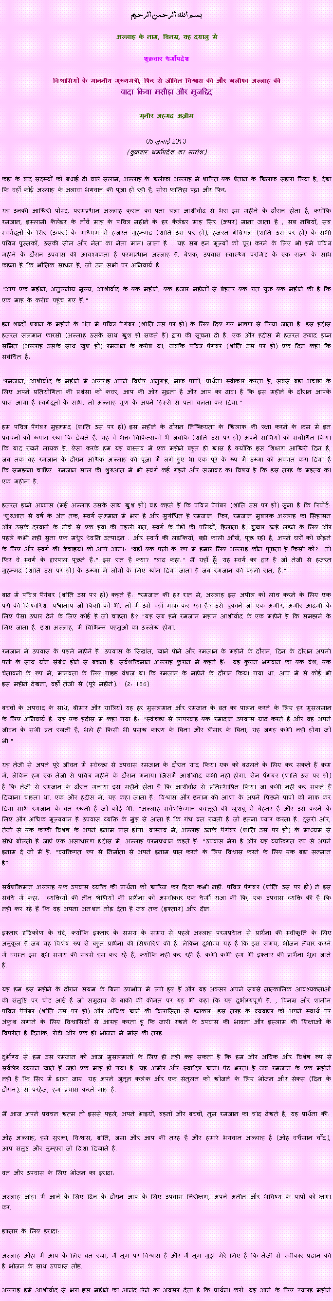 Text Box: بسم الله الرحمن الرحيم
अल्लाह के नाम, विनम्र, यह दयालु में 

शुक्रवार धर्मोपदेश 

विश्वासियों के माननीय मुख्यमंत्री, फिर से जीवित विश्वास की और खलीफा अल्लाह कीवादा किया मसीहा और मुजद्दिद
मुनीर अहमद अज़ीम  05 जुलाई 2013(शुक्रवार धर्मोपदेश का सारांश) 
कहा के बाद सदस्यों को बधाई दी वाले सलाम, अल्लाह के खलीफा अल्लाह में शापित एक शैतान के खिलाफ सहारा लिया है, देखा कि वहाँ कोई अल्लाह के अलावा भगवान की पूजा हो रही है, सोरा फातिहा पढ़ा और फिर: यह उनकी आखिरी पोस्ट, परमप्रधान अल्लाह कुरान का पता चला आशीर्वाद से भरा इस महीने के दौरान होता है, क्योंकि रमजान, इस्लामी कैलेंडर के नौवें माह के पवित्र महीने के हर कैलेंडर माह सिर (ऊपर) माना जाता है , सब नबियों, सब स्वर्गदूतों के सिर (ऊपर) के माध्यम से हजरत मुहम्मद (शांति उस पर हो), हजरत गेब्रियल (शांति उस पर हो) के सभी पवित्र पुस्तकों, उसकी सील और नेता का नेता माना जाता है . यह सब इन मूल्यों को पूरा करने के लिए भी हमें पवित्र महीने के दौरान उपवास की आवश्यकता है परमप्रधान अल्लाह है. बेशक, उपवास स्वास्थ्य परमिट के एक राज्य के साथ कहना है कि भौतिक साधन है, जो उन सभी पर अनिवार्य है.
"आप एक महीने, अतुलनीय मूल्य, आशीर्वाद के एक महीने, एक हजार महीनों से बेहतर एक रात युक्त एक महीने की है कि एक माह के करीब पहुंच गए हैं."
इन शब्दों शबान के महीने के अंत में पवित्र पैगंबर (शांति उस पर हो) के लिए दिए गए भाषण से लिया जाता है. इस हदीस हजरत सलमान फारसी (अल्लाह उसके साथ खुश हो सकते हैं) द्वारा की सूचना दी है. एक और हदीस में हजरत ऊबाद इब्न समित (अल्लाह उसके साथ खुश हो) रमजान के करीब था, जबकि पवित्र पैगंबर (शांति उस पर हो) एक दिन कहा कि संबंधित है:
"रमजान, आशीर्वाद के महीने में अल्लाह अपने विशेष अनुग्रह, माफ पापों, प्रार्थना स्वीकार करता है, सबसे बड़ा अच्छा के लिए अपने प्रतियोगिता की प्रशंसा को कवर, आप की ओर मुड़ता है और आप का दावा है कि इस महीने के दौरान आपके पास आया है स्वर्गदूतों के साथ. तो अल्लाह गुण के अपने हिस्से से पता चलता कर दिया."
हम पवित्र पैगंबर मुहम्मद (शांति उस पर हो) इस महीने के दौरान निष्क्रियता के खिलाफ की रक्षा करने के क्रम में इन प्रवचनों को ख्याल रखा कि देखते हैं. यह वे भक्त चिकित्सकों थे जबकि (शांति उस पर हो) अपने साथियों को संबोधित किया कि याद रखने लायक है. ऐसा करके हम यह वास्तव में एक महीने बहुत ही खास है क्योंकि इस शिक्षण आखिरी दिन है, जब तक वह रमजान के दौरान अधिक अल्लाह की पूजा में लगे हुए था एक पूरे के रूप में उम्मा को अवगत करा दिया है कि समझना चाहिए. रमजान साल की शुरुआत में भी स्वर्ग कई गहने और सजावट का विषय है कि इस तरह के महत्व का एक महीना है.
हजरत इब्ने अब्बास (मई अल्लाह उसके साथ खुश हो) वह कहते हैं कि पवित्र पैगंबर (शांति उस पर हो) सुना है कि रिपोर्ट: "शुरुआत से वर्ष के अंत तक, स्वर्ग सम्मान में भरा है और सुगंधित है रमजान. फिर, रमजान मुबारक अल्लाह का सिंहासन और उसके दरवाजे के नीचे से एक हवा की पहली रात, स्वर्ग के पेड़ों की पत्तियों, हिलाता है, बुख़ार उन्हें लड़ने के लिए और पहले कभी नहीं सुना एक मधुर ध्वनि उत्पादन . और स्वर्ग की लड़कियों, बड़ी काली आँखें, पूछ रही है, अपने घरों को छोड़ने के लिए और स्वर्ग की ऊंचाइयों को आगे आना: "वहाँ एक पत्नी के रूप में हमारे लिए अल्लाह कौन पूछता है किसी को? "तो फिर वे स्वर्ग के द्वारपाल पूछते हैं:" इस रात है क्या? "बाद कहा:" मैं यहाँ हूँ! यह स्वर्ग का द्वार है जो तेजी से हजरत मुहम्मद (शांति उस पर हो) के उम्मा में लोगों के लिए खोल दिया जाता है जब रमजान की पहली रात, है."
बाद में पवित्र पैगंबर (शांति उस पर हो) कहते हैं: "रमजान की हर रात में, अल्लाह इस अपील को लांच करने के लिए एक परी की सिफारिश: पश्चाताप जो किसी को भी, तो मैं उसे वहाँ माफ कर रहा है? उसे चुकाने जो एक अमीर, अमीर आदमी के लिए पैसा उधार देने के लिए कोई है जो चाहता है? "यह सब हमें रमजान महान आशीर्वाद के एक महीने है कि समझने के लिए जाता है. इंशा अल्लाह, मैं विभिन्न पहलुओं का उल्लेख होगा.
रमजान में उपवास के पहले महीने है. उपवास के सिद्धांत, खाने पीने और रमजान के महीने के दौरान, दिन के दौरान अपनी पत्नी के साथ यौन संबंध होने से बचना है. सर्वशक्तिमान अल्लाह कुरान में कहते हैं: "यह कुरान भगवान का एक वंश, एक चेतावनी के रूप में, मानवता के लिए गाइड वंशज था कि रमजान के महीने के दौरान किया गया था. आप में से कोई भी इस महीने देखना, वहाँ तेजी से (पूरे महीने)." (2: 186)
बच्चों के अपवाद के साथ, बीमार और यात्रियों यह हर मुसलमान और रमजान के व्रत का पालन करने के लिए हर मुसलमान के लिए अनिवार्य है. यह एक हदीस में कहा गया है: "स्वेच्छा से लापरवाह एक रमादान उपवास याद करते हैं और वह अपने जीवन के सभी व्रत रखती है, भले ही किसी भी प्रमुख कारण के बिना और बीमार के बिना, यह जगह कभी नहीं होगा जो भी."
यह तेजी से अपने पूरे जीवन में स्वेच्छा से उपवास रमजान के दौरान याद किया एक को बदलने के लिए कर सकते हैं क्रम में, लेकिन हम एक तेजी से पवित्र महीने के दौरान मनाया जिसमें आशीर्वाद कभी नहीं होगा. सेन पैगंबर (शांति उस पर हो) है कि तेजी से रमजान के दौरान मनाया इस महीने होता है कि आशीर्वाद से प्रतिस्थापित किया जा कभी नहीं कर सकते हैं दिखाना चाहता था. एक और हदीस में, यह कहा जाता है: विश्वास और इनाम की आशा के अपने पिछले पापों को माफ कर दिया साथ रमजान के व्रत रखती है जो कोई भी. "अल्लाह सर्वशक्तिमान कस्तूरी की खुशबू से बेहतर है और उसे करने के लिए और अधिक मूल्यवान है उपवास व्यक्ति के मुंह से आता है कि गंध व्रत रखती है जो इतना प्यार करता है. दूसरी ओर, तेजी से एक काफी विशेष के अपने इनाम प्राप्त होगा. वास्तव में, अल्लाह उनके पैगंबर (शांति उस पर हो) के माध्यम से सीधे बोलती है जहां एक असाधारण हदीस में, अल्लाह परमप्रधान कहते हैं: "उपवास मेरा है और यह व्यक्तिगत रूप से अपने इनाम दे जो मैं है. "व्यक्तिगत रूप से निर्माता से अपने इनाम प्राप्त करने के लिए विश्वास करने के लिए एक बड़ा सम्मान है?
सर्वशक्तिमान अल्लाह एक उपवास व्यक्ति की प्रार्थना को खारिज कर दिया कभी नहीं. पवित्र पैगंबर (शांति उस पर हो) ने इस संबंध में कहा: "व्यक्तियों की तीन श्रेणियों की प्रार्थना को अस्वीकार एक धर्मी राजा की कि, एक उपवास व्यक्ति की है कि नहीं कर रहे हैं कि वह अपना अनशन तोड़ देता है जब तक (इफ्तार) और दीन."
इफ्तार दृष्टिकोण के घंटे, क्योंकि इफ्तार के समय के समय से पहले अल्लाह परमप्रधान से प्रार्थना की स्वीकृति के लिए अनुकूल हैं जब यह विशेष रूप से बहुत प्रार्थना की सिफारिश की है. लेकिन दुर्भाग्य यह है कि इस समय, भोजन तैयार करने में व्यस्त इस शुभ समय की सबसे हम कर रहे हैं, क्योंकि नहीं कर रही है. कभी कभी हम भी इफ्तार की प्रार्थना भूल जाते हैं.
यह हम इस महीने के दौरान संयम के बिना उपभोग में लगे हुए हैं और यह अक्सर अपने सबसे तात्कालिक आवश्यकताओं की संतुष्टि पर चोट आई है जो समुदाय के बाकी की कीमत पर यह भी कहा कि यह दुर्भाग्यपूर्ण है. , विनम्र और शालीन पवित्र पैगंबर (शांति उस पर हो) और अधिक खाने की विलासिता से इनकार: इस तरह के व्यवहार को अपने स्वार्थ पर अंकुश लगाने के लिए विश्वासियों से आग्रह करता हूं कि जारी रखने के उपवास की भावना और इस्लाम की शिक्षाओं के विपरीत है दिनांक, रोटी और एक ही भोजन में मांस की तरह.
दुर्भाग्य से हम उस रमजान को आज मुसलमानों के लिए ही नहीं कह सकता है कि हम और अधिक और विशेष रूप से सर्वश्रेष्ठ व्यंजन खाते हैं जहां एक माह हो गया है. यह अमीर और स्वादिष्ट खाना पेट भरता है जब रमजान के एक महीने नहीं है कि सिर में डाला जाए. यह अपने जुनून कलंक और एक संतुलन को खोजने के लिए भोजन और सेक्स (दिन के दौरान), से परहेज़, हम प्रयास करते माह है.
मैं आज अपने प्रवचन खत्म तो इससे पहले, अपने भाइयों, बहनों और बच्चों, तुम रमजान का चांद देखते हैं, यह प्रार्थना की:
ओह अल्लाह, हमें सुरक्षा, विश्वास, शांति, जमा और आप की तरह है और हमारे भगवान अल्लाह है (ओह वर्धमान चाँद), आप संतुष्ट और तुम्हारा जो दिशा दिखाते हैं.
व्रत और उपवास के लिए भोजन का इरादा:
अल्लाह ओह! मैं आने के लिए दिन के दौरान आप के लिए उपवास निरीक्षण, अपने अतीत और भविष्य के पापों को क्षमा कर.
इफ्तार के लिए इरादा:
अल्लाह ओह! मैं आप के लिए व्रत रखा, मैं तुम पर विश्वास है और मैं तुम मुझे मेरे लिए है कि तेजी से स्वीकार प्रदान की है भोजन के साथ उपवास तोड़.
अल्लाह हमें आशीर्वाद से भरा इस महीने का आनंद लेने का अवसर देता है कि प्रार्थना करो. यह आने के लिए ग्यारह महीने 