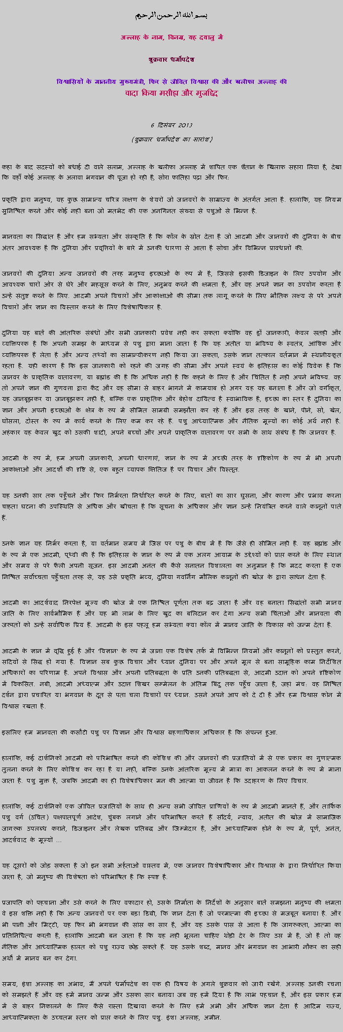 Text Box: بسم الله الرحمن الرحيم
अल्लाह के नाम, विनम्र, यह दयालु में 

शुक्रवार धर्मोपदेश 

विश्वासियों के माननीय मुख्यमंत्री, फिर से जीवित विश्वास की और खलीफा अल्लाह कीवादा किया मसीहा और मुजद्दिद
 6 दिसंबर 2013(शुक्रवार धर्मोपदेश का सारांश) 
कहा के बाद सदस्यों को बधाई दी वाले सलाम, अल्लाह के खलीफा अल्लाह में शापित एक शैतान के खिलाफ सहारा लिया है, देखा कि वहाँ कोई अल्लाह के अलावा भगवान की पूजा हो रही है, सोरा फातिहा पढ़ा और फिर: 
प्रकृति द्वारा मनुष्य, यह कुछ सामान्य चरित्र लक्षण के शेयरों जो जानवरों के साम्राज्य के अंतर्गत आता है. हालांकि, यह नियम सुनिश्चित करने और कोई नहीं बना जो मतभेद की एक अनगिनत संख्या से पशुओं से भिन्न है.
मानवता का सिद्धांत है और हम सभ्यता और संस्कृति है कि कॉल के स्रोत देता है जो आदमी और जानवरों की दुनिया के बीच अंतर आवश्यक है कि दुनिया और प्रवृत्तियों के बारे में उनकी धारणा से आता है सोचा और विभिन्न प्रावधानों की.
जानवरों की दुनिया अन्य जानवरों की तरह मनुष्य इच्छाओं के रूप में है, जिससे इसकी डिजाइन के लिए उपयोग और आवश्यक चारों ओर से घेरे और महसूस करने के लिए, अनुभव करने की क्षमता है, और वह अपने ज्ञान का उपयोग करता है उन्हें संतुष्ट करने के लिए. आदमी अपने विचारों और आकांक्षाओं की सीमा तक लागू करने के लिए भौतिक लक्ष्य से परे अपने विचारों और ज्ञान का विस्तार करने के लिए विशेषाधिकार है.
दुनिया यह बातें की आंतरिक संबंधों और सभी जानकारी प्रवेश नहीं कर सकता क्योंकि वह ड्रॉ जानकारी, केवल सतही और व्यक्तिपरक है कि अपनी समझ के माध्यम से पशु द्वारा माना जाता है कि यह अतीत या भविष्य के स्वतंत्र, आंशिक और व्यक्तिपरक हैं लेता है और अन्य तथ्यों का सामान्यीकरण नहीं किया जा सकता, उसके ज्ञान तत्काल वर्तमान में स्थानीयकृत रहता है. यही कारण है कि इस जानकारी को रहने की जगह की सीमा और अपने स्वयं के इतिहास का कोई विवेक है कि जानवर के प्राकृतिक वातावरण, या ब्रह्मांड की है कि अधिक नहीं है कि कहने के लिए है और चिंतित है नहीं अपने भविष्य. वह तो अपने ज्ञान की गुणवत्ता द्वारा कैद और वह सीमा से बाहर भागने में कामयाब हो अगर यह यह बनाता है और जो वर्गीकृत, यह जानबूझकर या जानबूझकर नहीं है, बल्कि एक प्राकृतिक और बेहोश दायित्व है स्वाभाविक है, इच्छा का स्तर है दुनिया का ज्ञान और अपनी इच्छाओं के क्षेत्र के रूप में सीमित सामग्री समझौता कर रहे हैं और इस तरह के खाने, पीने, सो, खेल, घोंसला, दोस्त के रूप में कार्य करने के लिए कम कर रहे हैं. पशु आध्यात्मिक और नैतिक मूल्यों का कोई अर्थ नहीं है. अहंकार यह केवल खुद को उसकी शादी, अपने बच्चों और अपने प्राकृतिक वातावरण पर सभी के साथ संबंध है कि जानवर है.  
आदमी के रूप में, हम अपनी जानकारी, अपनी धारणाएं, ज्ञान के रूप में अच्छी तरह के दृष्टिकोण के रूप में भी अपनी आकांक्षाओं और आदर्शों की दृष्टि से, एक बहुत व्यापक क्षितिज है पर विचार और विस्तृत.
यह उनकी सार तक पहुँचने और फिर निर्भरता निर्धारित करने के लिए, बातों का सार घुसना, और कारण और प्रभाव करना चाहता घटना की उपस्थिति से अधिक और खींचता है कि सूचना के अधिकार और ज्ञान उन्हें नियंत्रित करने वाले कानूनों पाते हैं. 
उनके ज्ञान यह निर्भर करता है, या वर्तमान समय में जिस पर पशु के बीच में है कि जैसे ही सीमित नहीं है. यह ब्रह्मांड और के रूप में एक आदमी, पृथ्वी की है कि इतिहास के ज्ञान के रूप में एक अलग आयाम के उद्देश्यों को प्राप्त करने के लिए स्थान और समय से परे फैली अपनी सृजन. इस आदमी अनंत की कैसे सनातन विशालता का अनुमान है कि मदद करता है एक निश्चित सर्वोच्चता पहुँचता तरह से, यह उसे प्रकृति भव्य, दुनिया गवर्निंग मौलिक कानूनों की खोज के द्वारा साधन देता है.
आदमी का आदर्शवाद निरपेक्ष मूल्य की खोज में एक निश्चित पूर्णता तक बढ़ जाता है और वह बनाता सिद्धांतों सभी मानव जाति के लिए सार्वभौमिक हैं और यह भी लाभ के लिए खुद का बलिदान कर देगा अन्य सभी चिंताओं और मानवता की जरूरतों को उन्हें सर्वाधिक प्रिय हैं. आदमी के इस पहलू हम सभ्यता क्या कॉल में मानव जाति के विकास को जन्म देता है.
आदमी के ज्ञान में वृद्धि हुई है और 'विज्ञान' के रूप में जाना एक विशेष तर्क में विभिन्न नियमों और कानूनों को प्रस्तुत करने, सदियों से सिद्ध हो गया है. विज्ञान सब कुछ विचार और ध्यान दुनिया पर और अपने मूल से बना सामूहिक काम निर्देशित अधिकारों का परिणाम है. अपने विश्वास और अपनी प्रतिबद्धता के प्रति उनकी प्रतिबद्धता से, आदमी उदात्त को अपने दृष्टिकोण में विकसित. नबी, आदमी अध्यात्म और उदात्त शिखर सम्मेलन के अंतिम बिंदु तक पहुँच जाता है, जहां मंच: वह निश्चित दर्शन द्वारा प्रचारित या भगवान के दूत से पता चला विचारों पर ध्यान. उसने अपने आप को दे दी है और हम विश्वास फोन में विश्वास रखता है.
इसलिए हम मानवता की कसौटी पशु पर विज्ञान और विश्वास ग्रहणाधिकार अधिकार है कि संपन्न हुआ.
हालांकि, कई दार्शनिकों आदमी को परिभाषित करने की कोशिश की और जानवरों की प्रजातियों में से एक प्रकार का गुणात्मक तुलना करने के लिए कोशिश कर रहा है या नहीं, बल्कि उनके आंतरिक मूल्य में मात्रा का आकलन करने के रूप में माना जाता है. पशु मुक्त है, जबकि आदमी का ही विशेषाधिकार मन की आत्मा या जीवन है कि उदाहरण के लिए विचार.
हालांकि, कई दार्शनिकों एक जीवित प्रजातियों के साथ ही अन्य सभी जीवित प्राणियों के रूप में आदमी मानते हैं, और तार्किक पशु वर्ग (उचित) पक्षपातपूर्ण आदेश, चुंबक लगाने और परिभाषित करते हैं सौंदर्य, न्याय, अतीत की खोज में सामाजिक जागरूक उपलब्ध कराने, डिजाइनर और लेखक प्रतिबद्ध और जिम्मेदार है, और आध्यात्मिक होने के रूप में, पूर्ण, अनंत, आदर्शवाद के मूल्यों ...
यह दूसरों को जोड़ सकता है जो इन सभी अर्हताओं वास्तव में, एक जानवर विशेषाधिकार और विश्वास के द्वारा निर्धारित किया जाता है, जो मनुष्य की विशेषता को परिभाषित है कि स्पष्ट है.
प्रजापति को पहचाना और उसे करने के लिए वफादार हो, उसके निर्माता के निर्देशों के अनुसार बातें समझना मनुष्य की क्षमता वे इस शक्ति नहीं है कि अन्य जानवरों पर एक बड़ा डिग्री, कि ज्ञान देता है जो परमात्मा की इच्छा से मजबूत बनाया है. और भी पानी और मिट्टी, यह फिर भी भगवान की सांस का सार है, और यह उसके पास से आता है कि जागरूकता, आत्मा का प्रतिनिधित्व करती है, हालांकि आदमी बन जाता है कि यह नहीं भूलना चाहिए थोड़ी देर के लिए उस में है, जो है तो वह नैतिक और आध्यात्मिक हालत को पशु राज्य छोड़ सकते हैं. यह उसके शब्द, मानव और भगवान का आभारी नौकर का सही अर्थों में मानव बन कर देगा.
समय, इंशा अल्लाह का अभाव, मैं अपने धर्मोपदेश का एक ही विषय के अगले शुक्रवार को जारी रखेंगे. अल्लाह उनकी रचना को समझते हैं और वह हमें मानव जन्म और उसका सार बनाया जब वह हमें दिया है कि लाभ पहचान है, और इस प्रकार हम में से बाहर निकालने के लिए कैसे रास्ता दिखाया करने के लिए हमें अभी और अधिक ज्ञान देता है आदिम राज्य, आध्यात्मिकता के उच्चतम स्तर को प्राप्त करने के लिए पशु. इंशा अल्लाह, अमीन.