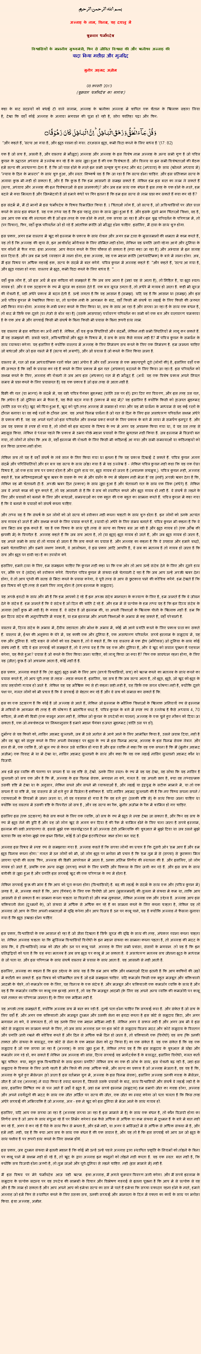 Text Box: بسم الله الرحمن الرحيم
अल्लाह के नाम, विनम्र, यह दयालु में 

शुक्रवार धर्मोपदेश 

विश्वासियों के माननीय मुख्यमंत्री, फिर से जीवित विश्वास की और खलीफा अल्लाह कीवादा किया मसीहा और मुजद्दिद
मुनीर अहमद अज़ीम  08 फ़रवरी 2013  (शुक्रवार धर्मोपदेश का सारांश) 
कहा के बाद सदस्यों को बधाई दी वाले सलाम, अल्लाह के खलीफा अल्लाह में शापित एक शैतान के खिलाफ सहारा लिया है, देखा कि वहाँ कोई अल्लाह के अलावा भगवान की पूजा हो रही है, सोरा फातिहा पढ़ा और फिर: وَ قُلۡ جَآءَ الۡحَقُّ وَ زَہَقَ الۡبَاطِلُ ؕ اِنَّ الۡبَاطِلَ  کَانَ  زَہُوۡقًا ۝ "और कहते हैं, 'सत्य आ गया है, और झूठ रवाना हो गया. दरअसल झूठ, कभी विदा करने के लिए बाध्य है '(17: 82)
एक है जो सच है, असली है, और वास्तव में मौजूदा) अल्लाह और अल्लाह के इस विशेष नाम अल्लाह के अन्य सभी गुण है जो पवित्र कुरान के उद्घाटन अध्याय में उल्लेख कर रहे हैं के साथ जुड़ा हुआ है की एक विशेषता है. और विलय या इन सभी विशेषताओं की बैठक हमें सत्य की अवधारणा देता है. है कि जो पास होने के नाते इन सभी उत्कृष्ट गुण हम्द और बंद (अध्याय) के साथ (खोलने अध्याय में) "न्याय के दिन के मास्टर" के साथ शुरू हुआ, और स्वत: निष्कर्ष यह है कि जा रहा है कि सत्य होना चाहिए. और इस प्रतिज्ञान सत्य के अलावा कुछ भी नहीं हो सकता है, और है कि कुछ है कि हम आसानी से समझ सकते हैं. लेकिन हम इस बात का लाभ ले सकते हैं (सत्य, अध्याय और अल्लाह की इन विशेषताओं से इस जानकारी)? और जब हम साथ एक बंधन है इस तरह के एक होने के नाते, हम बदले में क्या मिलता है और जिम्मेदारी है जो हमारे कंधों पर गिर इतना है कि हम इस सत्य से लाभ प्राप्त कर सकते हैं क्या कर रहे हैं?
इस संदर्भ में, मैं दो भागों में इस धर्मोपदेश के विषय विभाजित किया है. 1 चिंताओं लोग हैं, जो सत्य है, जो अविश्वासियों पर जीत प्राप्त करने के साथ इस बंधन है. यह एक तथ्य यह है कि इस पहलू दावा के साथ जुड़ा हुआ है है. और इसके दूसरे भाग चिंताओं शिक्षा, वह है, जब आप एक बांड की स्थापना की है जो इस तरह के एक होने के नाते, एक सच्चा जा रहा है और इन शुद्ध परिवर्तन के परिणाम में, तो (पर विचार), फिर, वहाँ कुछ परिवर्तन जो हो रहे हैं आंतरिक क्रांति जो मौजूद होना चाहिए. इसलिए, मैं दावा के साथ शुरू होगा.
इस प्रकार, अगर हम वास्तव में खुद को इस्लाम के प्रकाश के साथ रोशन और अगर हम दावा के मुसलमानों की क्षमता में काम करते हैं, यह तो है कि अल्लाह की कृपा से, इन आशीर्वाद मॉरीशस के लिए सीमित नहीं होगा, लेकिन यह प्रगति जारी रहेगा आगे और दुनिया के चार कोनों में फैल गया. इंशा अल्लाह. आप केवल करने के लिए चौकस हो सकता है (क्या कहा जा रहा है) और अभ्यास में इन सलाह डाल दिया है. और जब हम उन्हें व्यवहार में लाना होगा, इंशा अल्लाह, यह एक महान क्रांति (आध्यात्मिक) के बारे में लाना होगा. अब, मैं इस विषय पर अधिक गहराई हक, सत्य के संदर्भ में बात करेंगे. पवित्र कुरान में अल्लाह कहते हैं: "और कहते हैं, 'सत्य आ गया है, और झूठ रवाना हो गया. वास्तव में झूठ, कभी विदा करने के लिए बाध्य है. '"
वहाँ कुछ लोग हैं, जो इस अर्थ में इस कविता को समझते हैं: कि जब सच आता है (जहां यह से आता है), तो निहित है, या झूठ स्वतः गायब हो. और वे एक उदाहरण के रूप में सूरज का हवाला देते हैं. एक बार सूरज उगता है, तो अंधेरे में गायब हो जाता है. कहीं भी सूरज की रोशनी है, वहीं अंधेरे प्रकाश में बदल देती है. उन्हें लगता है कि यह आसान है (समझ). यदि यह है कि आसान था (समझ) और इस अर्थ पवित्र कुरान में रेखांकित किया था, तो प्रत्येक नबी के आगमन के बाद, वहाँ किसी भी संघर्ष या लड़ाई के लिए किसी की जरूरत नहीं किया गया होगा. अल्लाह के नबी प्रकट करने के लिए किया था, सच के साथ आ रहा है और सच्चा जा रहा है के साथ एक बंधन है, तो बाद में सिर्फ एक दूसरे (या तेजी से बोल रहा है) (उसके आसपास) पर्यावरण परिवर्तन का सभी को एक बार और वातावरण चमकाया है के एक अंश में और सच्चाई किसी भी संघर्ष के बिना किसी भी प्रयास के बिना ऊपरी हाथ लाभ.
यह वास्तव में इस कविता का अर्थ नहीं है. लेकिन, हाँ यह कुछ स्थितियों और संदर्भों, लेकिन नहीं सभी स्थितियों में लागू कर सकते हैं. मैं यह समझाने की. सबसे पहले, अविश्वासियों और झूठ के विषय में, वे सच के साथ कैसे गायब नहीं है? मैं पवित्र कुरान के समर्थन के साथ व्याख्या करेगा. यह इसलिए है क्योंकि वास्तव में अल्लाह के लिए निमंत्रण सच करने के लिए एक निमंत्रण है. हम जानना चाहिए जो बाधाओं और जो इस रास्ते में हैं (सत्य को अग्रणी), और जो प्रयास है जो करने के लिए किया जाना है.
वास्तव में, रात जो हम आध्यात्मिक रातों फोन जहां अंधेरा है और वहाँ अल्लाह से एक महत्वपूर्ण दूरी (लोगों की) है, इसलिए वहाँ एक की जरूरत है कि वहाँ के प्रयास कर रहे हैं करने के लिए प्रकाश में इन रात (अंधकार) बदलने के लिए किया जा रहा है. इस परिवर्तन को सक्षम करने के लिए, अल्लाह की रोशनी ले जब आप इस (अंधकार) रात में ही मौजूद हैं. (अर्थ: यह एक विशेष प्रकाश अपने नियत समय में प्राप्त करने के लिए प्रयासरत है) यह एक प्रकाश है जो इस तरह से आता नहीं है.
डिक्री की रात (या भाग्य) के संदर्भ में, यह वही पवित्र पैगंबर मुहम्मद (शांति उस पर हो) द्वारा दिए गए विवरण, और इस तरह उस रात, कि अंधेरा है जो दुनिया भर में फैला है, यह कैसे बदल गया है (प्रकाश में बाद में)? यह इसलिए है क्योंकि किसी को (हजरत मुहम्मद (शांति उस पर हो)) खुद को घिरा हुआ है, खुद को पूरी तरह अल्लाह में समाप्त हो गया और यह भी प्रार्थना के माध्यम से वह कई रातों के दौरान बनाया था वह कई रातों के दौरान जाग. यह अपने विनम्र प्रार्थना है जो रात से दिन के लिए इस असाधारण परिवर्तन सक्षम अंधेरे से प्रकाश की है. यह वह अपने रातों जो इस परिवर्तन और सक्षम प्रकट करने के लिए प्रकाश के बारे में लाया में समर्पण इनपुट है. और जब यह प्रकाश से स्पष्ट हो गया है, तो लोगों को इस बदलाव के विषय के रूप में अगर यह अचानक किया गया था, वे यह उस तरह से महसूस किया. लेकिन वे ध्यान पहले कि प्रकाश में उभरा पीछे महान प्रयासों के लिए भुगतान नहीं किया है. जब इस्लाम में विजयी बन गया, तो लोगों ने सोचा कि अब से, वहाँ इस्लाम की रोशनी के लिए किसी भी कठिनाई आ गया और सभी समस्याओं या कठिनाइयों को हल किया जाएगा नहीं होगा.
लेकिन सच तो यह है वहाँ संघर्ष के लंबे साल के लिए किया गया था इतना है कि यह प्रकाश दिखाई दे सकते हैं. पवित्र कुरान अलग संदर्भ और परिस्थितियों और हर बार यह सत्य के साथ जोड़ा गया है में यह उल्लेख है - लेकिन पवित्र कुरान नहीं कहा कि यह एक ऐसा विषय है, जो एक हाथ सच पर प्रकट होता है और दूसरे हाथ पर, झूठ गायब हो जाता है (अचानक सचमुच,). पवित्र कुरान नहीं, अल्लाह कहते हैं, 'हम भविष्यद्वक्ताओं खुश ख़बर के वाहक के रूप में और वार्नर के रूप में छोड़कर नहीं भेजा है' वह (नबी) अच्छी खबर देता है कि, लेकिन वह भी चेतावनी दी है. अच्छी खबर दिन (प्रकाश) के साथ जुड़ा हुआ है और चेतावनी रात के साथ एक लिंक (अंधेरे) है. लेकिन जब वे अपने काम को शुरू करते हैं, तो यह आसानी से है कि वे सच को स्थापित करने और झूठ गायब हो नहीं है. वे संघर्ष से लड़ने के लिए और प्रयासों को बनाने के लिए और बाधाओं, समस्याओं का एक बहुत की एक बहुत का सामना करते हैं. पवित्र कुरान में कहा गया है कि वे बनाने के प्रयासों को संघर्ष करना चाहिए.
और तथ्य यह है कि संघर्ष के उन लोगों को जो सत्य को स्वीकार नहीं करना चाहती के साथ शुरू होता है. इन लोगों को उनके अत्यंत सच गायब हो जाते हैं और सक्षम करने के लिए प्रयास करते हैं, स्थायी हो अंधेरे के लिए संभव बनाते हैं. पवित्र कुरान भी कहना है कि वे सच मिटा सब कुछ करते हैं. यह है एक विषय के साथ पूरी तरह से सत्य का विषय बस आ रही है और झूठ गायब हो (एक आँख की झपकी में) के विपरीत है. अल्लाह कहते हैं कि जब सच आता है, तो (या झूठ) झूठ गायब हो जाते हैं, और जब झूठ गायब हो जाता है, यह अपने सभी के साथ हो तो गायब हो जाता है कि सच करने का प्रयास है. और अल्लाह का कहना है कि वे उपहास और हमारे शब्दों, हमारे चेतावनियां और हमारे लक्षण 'नकली, वे आलोचना, वे इस प्रकार आदि आपत्ति है, वे सब का मतलब है तो गायब हो जाता है कि सच और झूठ पर हावी रहा है का उपयोग करें.
इसलिए, हमारे दावा के लिए, हम समझना चाहिए कि कुरान नहीं कहा था कि एक ओर तो आप उन्हें संदेश देने के लिए और दूसरे हाथ पर, मौके पर वे (संदेश) को स्वीकार करेंगे. विपरीत पवित्र कुरान में संख्या हमें चेतावनी दे रहा है कि जब आप उन्हें अच्छी खबर देना होगा, वे तो आप पृथ्वी की सतह से मिटा करने के प्रयास करेगा, वे पूरी तरह से आप से छुटकारा पाने की कोशिश करेंगे. हम देखते हैं कि इस विषय को पूरी तरह से हमारे लिए लागू होता है (सच इस्लाम के समुदाय).
यह अच्छे इरादों के साथ और भी है कि हम आपको दे रहे हैं इन अच्छा संदेश मानवता के कल्याण के लिए है, हम जानते हैं कि वे जीवन देने के संदेश हैं. हम जानते हैं कि वे संदेश है जो दिल की शांति दे रहे हैं. और हम में से प्रत्येक के हम तथ्य यह है कि इन दिव्य संदेश के अलावा (वहाँ कुछ भी नहीं है) के गवाह हैं. वे संदेश है जो इस्लाम की, या अपनी शिक्षाओं के खिलाफ पीली के खिलाफ नहीं हैं. हम कि इन दिव्य संदेश की अनुपस्थिति में गवाह है, या हम इस्लाम और अपनी शिक्षाओं के अभाव में कह सकते हैं, वहाँ परेशानी है.
वास्तव में, दिव्य संदेश के अभाव में, दैवीय सहायता और मोक्ष के अभाव में, कोई भी आगे प्रगति करने के लिए प्रकाश प्राप्त कर सकते हैं. वास्तव में, ईश्वर की अनुकंपा के घेरे में, यह काफी एक और दुनिया है, एक असाधारण परिवर्तन. सच्चे इस्लाम के समुदाय में, यह एक और दुनिया है. यदि बाहर से लोगों को यह देखता है, तो वे कहते हैं, कि यह वास्तव में एक द्वीप (मॉरीशस) जो दुनिया के साथ कोई संबंध नहीं है. यदि वे इस सच्चाई को समझते हैं, तो वे तथ्य यह है कि यह एक और दुनिया है, और वे खुद को सवाल पूछना है पहचान करेगा, यह कैसे हुआ? प्रयास है जो करने के लिए किया जाना चाहिए, को लागू किया जा क्या हैं? फिर एक सावधान रहना होगा, के लिए यह (जीत) कुछ है जो अचानक आता है, कोई नहीं है है.
इस प्रकार, अल्लाह कहते हैं कि (या झूठ) झूठ सभी के लिए आप (सच्चे विश्वासियों, सच) को खत्म करने का मतलब के साथ करने का प्रयास करते हैं, तो आप पूरी तरह से तहस - नहस करना है. इसलिए, यह सच है कि जब सत्य आता है, तो झूठ, झूठे, जो खुद को झूठ के साथ सहयोगी गायब हो जाते है. लेकिन यह यह मौखिक रूप से ही कहना सही नहीं है, यह सिर्फ एक सरल घोषणा नहीं है, क्योंकि दूसरे पक्ष पर, गलत लोगों को भी प्रचार है कि वे सच्चाई से बेहतर कर रहे हैं और वे सच को समाप्त कर सकते हैं कि.
इस का एक उदाहरण है कि कोई है जो अल्लाह से आते हैं, लेकिन जो इस्लाम के मौलिक शिक्षाओं के खिलाफ अनिवार्य रूप से इस्लाम में नबियों के आगमन की तरह है की घोषणा है भ्रांतचित्त शब्द है. पवित्र कुरान के बारे में स्पष्ट रूप से उल्लेख है कैसे अध्याय 4, 70 कविता, में नबी की डिग्री (एक कानून असर नहीं है, लेकिन जो कुरान के उपदेशों का पालन) अल्लाह के एक चुने हुए नौकर को दिया जा सकता है, एक जो नक्शेकदम पर निम्नानुसार है हमारे महान पैगंबर हजरत मुहम्मद (शांति उस पर हो).
दुर्भाग्य से यह किसी को, नासिर अहमद सुल्तानी, जब मैं उसे अतीत में आगे आने के लिए आमंत्रित किया है, उसने जवाब दिया, नहीं है और वह खुद को संतुष्ट करने के लिए अपनी वेबसाइट पर झूठा के रूप में इस विनम्र आत्म, अल्लाह के इस विनम्र सेवक लेबल. और हाल ही में, एक व्यक्ति है, जो मूल रूप से केरल उसे शामिल हो गया है और इस व्यक्ति ने कहा कि वह एक सपना है कि मैं (मुनीर अहमद अजीम) एक विवाद में था में देखा था, नासिर अहमद सुल्तानी के साथ और कहा कि यह एक लड़ाई नासिर सुल्तानी अहमद कौन था विजयी.
अब हमें इस व्यक्ति की धारणा पर सपना है या वह दृष्टि से, देखो. उनके लिए स्वतः के रूप में वह यह देखा, वह सोचा कि यह नासिर है सुल्तानी जो सच एक और है कि मैं, अल्लाह के इस विनम्र सेवक, भगवान ना करे, गलत है. यह अपनी छाप है, क्या वह तथ्यात्मक उसकी दृष्टि में देखा था के अनुसार, लेकिन सपने और सपने भी व्याख्याओं है, और लड़ाई या द्वंद्वयुद्ध के सटीक मामले में, या तो एक सपना है या दृष्टि में, यह वास्तव में जो हारे हुए में विजेता है हकीकत है. यदि नासिर अहमद सुल्तानी की है कि नए शिष्य सपना सपने / व्याख्याओं के नियमों में जाना जाता था, तो वह एहसास हो गया है कि वह हारे हुए (उसकी दृष्टि से) के साथ किया जाना चाहिए था क्योंकि यह वास्तव में उसकी दृष्टि के विपरीत जो सच है , और वह सत्य का रैंक, मुनीर अजीम के रैंक में शामिल हो गए चाहिए.
इसलिए इस (एक उदाहरण) कैसे सच करने के लिए एक व्यक्ति, जो सच के रूप में झूठ ले स्पष्ट देखा जा सकता है, और फिर वह सच के रूप में झूठ लेने की त्रुटि है और वह जो लोग खुद से अलग कर दिया है की रैंक में शामिल होने के लिए चला जाता है सच्चे इस्लाम, इस्लाम की सही अवधारणा से. इससे मुझे एक रहस्योद्घाटन है जो अल्लाह देवी अभिव्यक्ति की शुरुआत में मुझे दिया था जब उसने मुझे बताया कि वह करेगा मुझे एक इब्न सिरीन, कोई है जो ड्रीम इंटरप्रिटेशन ज्ञान होगा बन याद है.
अल्लाह इस विषय में स्पष्ट रूप से समझाया गया है. अल्लाह कहते हैं कि सच्चा लोगों का प्रचार है कि दूसरी ओर 'हम आए हैं और हम झूठ विनाश करना होगा.' गलत में उन लोगों को भी, जो लोग झूठ पर भरोसा भी प्रचार है कि 'हम तुम में से (सच्चा) से छुटकारा मिल जाएगा पृथ्वी की सतह 'फिर, अल्लाह की डिक्री आपरेशन में आता है, उनका अंतिम निर्णय की स्थापना की है. और इसलिए, जो लोग गायब हो जाते हैं, जबकि एक अन्य समूह (सच्चा) करने के लिए प्रगति और विकास के लिए जारी कर रहे हैं. और इस सच के साथ बारीकी से जुड़ा हुआ है और प्रगति इस सच्चाई खुद की एक परिणाम के रूप में होता है.
लेकिन सच्चाई कुछ की मांग है कि आप को पूरा करना होगा (विश्वासियों) है. बद्र की लड़ाई के संदर्भ के साथ एक और (पवित्र कुरान में) जगह है, में, अल्लाह कहते हैं कि, आप (पैगंबर) के लिए एक विरोधी जो आप (मुसलमानों) की तुलना में संख्या में कम था, ताकि आप आसानी से हो सकता है का सामना करना चाहता था विजयी हो और कम नुकसान, लेकिन अल्लाह एक और उद्देश्य है. अल्लाह आप इस शक्तिशाली सेना (दुश्मनों के), जो संख्या में अधिक से अधिक कर रहे हैं का सामना करने के लिए करना चाहता है, लेकिन यह तो अल्लाह जो आप के लिए अपनी क्षमताओं में वृद्धि करेगा और आप विजय है उन पर काबू पाने, यह है क्योंकि अल्लाह ने फैसला सुनाया गया है कि झूठ उखाड़ा होना चाहिए.

इस प्रकार, विश्वासियों के एक आसान हो रहा है जो जैसा दिखता है सिर्फ सूरज की वृद्धि के साथ की तरह, अंधकार रवाना करना चाहता था. लेकिन अल्लाह चाहता था कि मुस्लिम विश्वासियों विरोधी के इन महान संख्या का सामना करना पड़ता है, तो अल्लाह की मदद के साथ कि, वे (विश्वासियों) लाभ को जीत और उन पर काबू पाने. अल्लाह के लिए सभी प्रशंसा, संसारों के भगवान. तो यह है कि इन प्रतिद्वंद्वियों को पता है कि यह क्या मतलब है जब सच झूठ पर काबू में आ सकता है. वे असाधारण मतलब सच जीतना झूठ के माध्यम से जो पता था. और इस परिणाम के साथ संघर्ष वास्तव में प्रयास के साथ आता है. यह आसानी से नहीं आती है.
इसलिए, अल्लाह का कहना है कि इस उद्देश्य के साथ यह है कि हम आप शक्ति और क्षमताओं दिया इतनी है कि आप काफिरों की जड़ों में कटौती कर सकते हैं. इस विषय को परिभाषित सच है जो हमें समझना चाहिए. यदि कमजोर किसी एक बहुत मजबूत और शक्तिशाली आदमी के चेहरे, तो कमजोर एक के लिए, यह विनाश के एक संदेश है. और मजबूत और शक्तिशाली एक कमजोर व्यक्ति के साथ है और वह है कि कमजोर व्यक्ति पर काबू एक झगड़े अगर है, तो यह कि मजबूत आदमी (के लिए वह अपने अन्य व्यक्ति की कमजोरी पर काबू पाने ताकत का परिणाम जानता है) के लिए एक महिमा नहीं है.
यह अच्छी तरह समझते हैं, क्योंकि अल्लाह सच में बात कर रही है. तुम्हें पता होना चाहिए कि सच्चाई क्या है. और संकेत है जो सच के लिए वहाँ हैं. और अगर एक शक्तिशाली और मजबूत दुश्मन और उसकी सेना का इरादा करता है इस छोटे से समुदाय मिटा, और अगर भगवान ना करे, वे सफलता है, तो यह उनके लिए एक महान महिमा नहीं है. लेकिन अगर वे सफल नहीं है और अगर जब भी वे इस छोटे से समुदाय का सामना करने के लिए, तो जब साथ अल्लाह उन पर इस छोटे से समुदाय विजय मदद और छोटे समुदाय के विस्तार और प्रगति जारी रखने की कोशिश करते हैं और दिन से अधिक फर्म दिन हो जाता है, तो शक्तिशाली एक (विरोधी) यह सच (कि उनकी ताकत और संख्या के बावजूद, एक छोटे से सेना के एक महान सेना को दूर किया है) का एक संकेत है. यह एक संकेत है कि यह एक समुदाय है जो एक सच्चा जा रहा है (अल्लाह) के साथ जुड़ा हुआ है, लेकिन तथ्य यह है कि इस समुदाय के शुरुआत में थोड़ा और कमजोर लग रहे हो, कर सकते हैं लेकिन जब अल्लाह की सांस, दिव्य सच्चाई यह मार्गदर्शक है के बावजूद, इसलिए विरोधी, गलत कर्ता खुद चकित: क्या, बहुत कुछ विश्वासियों के साथ इतना प्रगति? लेकिन सच का एक ही जोश के साथ, इस रोशनी बढ़ रही है, जहां इस समुदाय के विकास के लिए जारी रहती है और किले की तरह अधिक फर्म, और सत्य का प्रकाश है जो अल्लाह भेजता है, वह यह है कि, अल्लाह के चुने हुए मैसेन्जर (हो जाता है इस वर्तमान युग में, अल्लाह के इस विनम्र सेवक), इसलिए अल्लाह उनकी गवाह के मैसेंजर, जीत है जो वह (अल्लाह) ने वादा किया है स्वाद बनाता है, जिससे उसके प्रयासों के बाद, साथ विश्वासियों और संघर्ष वे लड़ाई लड़ी है के साथ, इसलिए निश्चित रूप से पल आते हैं जहाँ वे झूठ है, जहां हम सच्चे इस्लाम (समुदाय) हम हमारी जीत का गवाह होगा, अल्लाह और अपने स्वर्गदूतों की मदद के साथ एक जीत अर्जित पर सत्य की जीत, एक जीत का स्वाद करेगा जो पता चलता है कि किस तरह अंधेरे सच्चाई की अभिव्यक्ति है जो अल्लाह, अल - हक ने खुद को इस दुनिया में भेजा आने के साथ गायब हो.
इसलिए, यदि आप एक सच्चा जा रहा है (अल्लाह सच्चा जा रहा है इस मामले में है) के साथ एक बंधन है, तो कौन विजयी होगा का निर्णय सच है जो आप के साथ बंधुआ रहे हैं पर निर्भर करेगा! हम कैसे अधिक से अधिक या कम संख्या में दुश्मन हैं के बारे में बात नहीं कर रहे हैं, अगर वे कर रहे हैं पैसे के साथ फिर से भरना है, और हमें नहीं, या अगर वे मस्जिदों में से अधिक से अधिक संख्या में है, और हमें नहीं. नहीं, यह है कि क्या आप सच के साथ एक बंधन है की एक सवाल है, और यह तो है कि इस सच्चाई को आप उन जो झूठ के साथ पक्षीय है पर ऊपरी हाथ करने के लिए सक्षम होंगे.
इस प्रकार, जब दुश्मन संख्या में इतनी महान है कि कोई भी उन्हें उन्हें पहले अल्लाह द्वारा स्थापित प्रकृति के नियमों को तोड़ने के बिना पर काबू पाने में सक्षम नहीं हो रहे है, तो खुद के द्वारा अल्लाह इन कानूनों को तोड़ने नहीं करता है. यह एक स्वत: बात नहीं है, कि क्योंकि सच विजयी होना जरूरी है, तो तुम जाओ और पूरी दुनिया से लड़ने चाहिए. नहीं (इस मामले में) नहीं है.
मैं इस विषय पर मेरे धर्मोपदेश आज यहीं खत्म. इंशा अल्लाह, मैं अगले शुक्रवार विवरण जारी करेगा. और मैं सच्चे इस्लाम के समुदाय के प्रत्येक सदस्य पर यह उपदेश की सामग्री के विचार और विश्लेषण गहराई से इतना पूछना है कि आप में से प्रत्येक से यह और है कि लाभ हो सकता है और आप अपने आप को हमेशा सत्य का सार में पाते हैं हमेशा कि सच्चा वफादार रहना होने के नाते, हमारे अल्लाह जो हमें फिर से स्थापित करने के लिए उसका सच, उनकी सच्चाई और मानवता के दिल में एकता का कार्य के साथ पर भरोसा किया. इंशा अल्लाह, अमीन. 