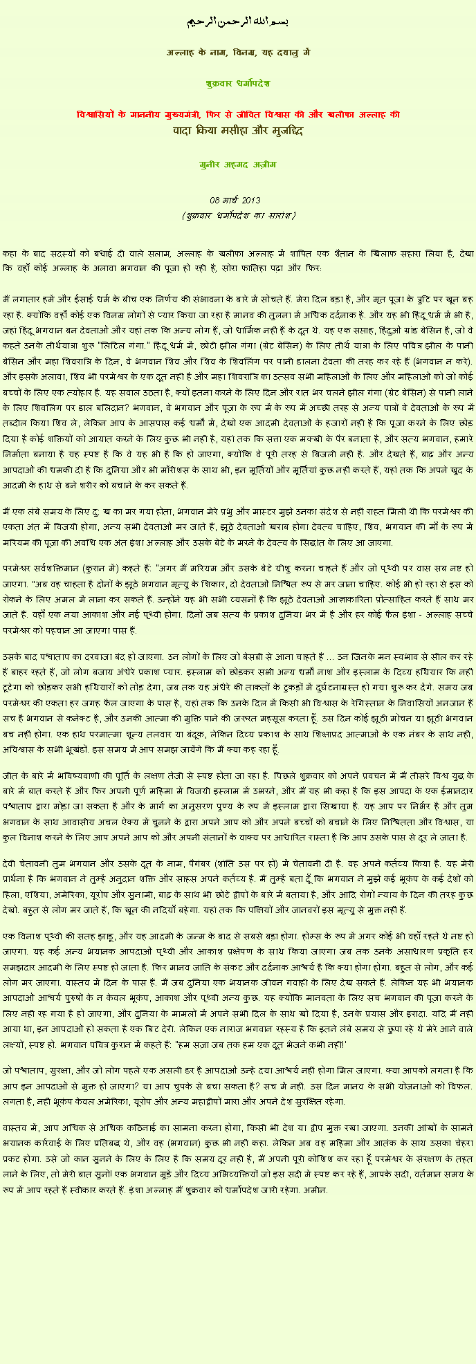 Text Box: بسم الله الرحمن الرحيم
अल्लाह के नाम, विनम्र, यह दयालु में 

शुक्रवार धर्मोपदेश 

विश्वासियों के माननीय मुख्यमंत्री, फिर से जीवित विश्वास की और खलीफा अल्लाह कीवादा किया मसीहा और मुजद्दिद
मुनीर अहमद अज़ीम  08 मार्च 2013  (शुक्रवार धर्मोपदेश का सारांश) 
कहा के बाद सदस्यों को बधाई दी वाले सलाम, अल्लाह के खलीफा अल्लाह में शापित एक शैतान के खिलाफ सहारा लिया है, देखा कि वहाँ कोई अल्लाह के अलावा भगवान की पूजा हो रही है, सोरा फातिहा पढ़ा और फिर: मैं लगातार हमें और ईसाई धर्म के बीच एक निर्णय की संभावना के बारे में सोचते हैं. मेरा दिल बड़ा है, और मृत पूजा के त्रुटि पर खून बह रहा है. क्योंकि वहाँ कोई एक विनम्र लोगों से प्यार किया जा रहा है मानव की तुलना में अधिक दर्दनाक है. और यह भी हिंदू धर्म में भी है, जहां हिंदू भगवान बन देवताओं और यहां तक ​​कि अन्य लोग हैं, जो धार्मिक नहीं हैं के दूत थे. यह एक सप्ताह, हिंदुओं ग्रांड बेसिन है, जो वे कहते उनके तीर्थयात्रा शुरू "लिटिल गंगा." हिंदू धर्म में, छोटी झील गंगा (ग्रेट बेसिन) के लिए तीर्थ यात्रा के लिए पवित्र झील के पानी बेसिन और महा शिवरात्रि के दिन, वे भगवान शिव और शिव के शिवलिंग पर पानी डालना देवता की तरह कर रहे हैं (भगवान न करे). और इसके अलावा, शिव भी परमेश्वर के एक दूत नहीं है और महा शिवरात्रि का उत्सव सभी महिलाओं के लिए और महिलाओं को जो कोई बच्चों के लिए एक त्योहार है. यह सवाल उठता है, क्यों इतना करने के लिए दिन और रात भर चलने झील गंगा (ग्रेट बेसिन) से पानी लाने के लिए शिवलिंग पर डाल बलिदान? भगवान, वे भगवान और पूजा के रूप में के रूप में अच्छी तरह से अन्य पात्रों वे देवताओं के रूप में तब्दील किया शिव ले, लेकिन आप के आसपास कई धर्मों में, देखो एक आदमी देवताओं के हजारों नहीं है कि पूजा करने के लिए छोड़ दिया है कोई शक्तियों को आयात करने के लिए कुछ भी नहीं है, यहां तक ​​कि सत्ता एक मक्खी के पैर बनाता है, और सत्य भगवान, हमारे निर्माता बनाया है यह स्पष्ट है कि वे यह भी है कि हो जाएगा, क्योंकि वे पूरी तरह से बिजली नहीं है. और देखते हैं, बाढ़ और अन्य आपदाओं की धमकी दी है कि दुनिया और भी मॉरीशस के साथ भी, इन मूर्तियों और मूर्तियां कुछ नहीं करते हैं, यहां तक ​​कि अपने खुद के आदमी के हाथ से बने शरीर को बचाने के कर सकते हैं.
मैं एक लंबे समय के लिए दु: ख का मर गया होता, भगवान मेरे प्रभु और मास्टर मुझे उनका संदेश से नहीं राहत मिली थी कि परमेश्वर की एकता अंत में विजयी होगा, अन्य सभी देवताओं मर जाते हैं, झूठे देवताओं खराब होगा देवत्व चाहिए, शिव, भगवान की माँ के रूप में मरियम की पूजा की अवधि एक अंत इंशा अल्लाह और उसके बेटे के मरने के देवत्व के सिद्धांत के लिए आ जाएगा.
परमेश्वर सर्वशक्तिमान (कुरान में) कहते हैं: "अगर मैं मरियम और उसके बेटे यीशु करना चाहते हैं और जो पृथ्वी पर वास सब नष्ट हो जाएगा. "अब वह चाहता है दोनों के झूठे भगवान मृत्यु के शिकार, दो देवताओं निश्चित रूप से मर जाना चाहिए. कोई भी हो रहा से इस को रोकने के लिए अमल में लाना कर सकते हैं. उन्होंने यह भी सभी व्यसनों है कि झूठे देवताओं आज्ञाकारिता प्रोत्साहित करते हैं साथ मर जाते हैं. वहाँ एक नया आकाश और नई पृथ्वी होगा. दिनों जब सत्य के प्रकाश दुनिया भर में है और हर कोई फैल इंशा - अल्लाह सच्चे परमेश्वर को पहचान आ जाएगा पास हैं.
उसके बाद पश्चाताप का दरवाजा बंद हो जाएगा. उन लोगों के लिए जो बेसब्री से आना चाहते हैं ... उन जिनके मन स्वभाव से सील कर रहे हैं बाहर रहते हैं, जो लोग बजाय अंधेरे प्रकाश प्यार. इस्लाम को छोड़कर सभी अन्य धर्मों नाश और इस्लाम के दिव्य हथियार कि नहीं टूटेगा को छोड़कर सभी हथियारों को तोड़ देगा, जब तक यह अंधेरे की ताकतों के टुकड़ों में दुर्घटनाग्रस्त हो गया शुरू कर देंगे. समय जब परमेश्वर की एकता हर जगह फैल जाएगा के पास है, यहां तक ​​कि उनके दिल में किसी भी विश्वास के रेगिस्तान के निवासियों अनजान हैं सच है भगवान से कनेक्ट है, और उनकी आत्मा की मुक्ति पाने की जरूरत महसूस करता हूँ. उस दिन कोई झूठी मोचन या झूठी भगवान बच नहीं होगा. एक हाथ परमात्मा शून्य तलवार या बंदूक, लेकिन दिव्य प्रकाश के साथ शिक्षाप्रद आत्माओं के एक नंबर के साथ नहीं, अविश्वास के सभी भूखंडों. इस समय में आप समझ जायेंगे कि मैं क्या कह रहा हूँ.
जीत के बारे में भविष्यवाणी की पूर्ति के लक्षण तेजी से स्पष्ट होता जा रहा है. पिछले शुक्रवार को अपने प्रवचन में मैं तीसरे विश्व युद्ध के बारे में बात करते हैं और फिर अपनी पूर्ण महिमा में विजयी इस्लाम में उभरने, और मैं यह भी कहा है कि इस आपदा के एक ईमानदार पश्चाताप द्वारा मोड़ा जा सकता है और के मार्ग का अनुसरण पुण्य के रूप में इस्लाम द्वारा सिखाया है. यह आप पर निर्भर है और तुम भगवान के साथ आवासीय अचल ऐक्य में चुनने के द्वारा अपने आप को और अपने बच्चों को बचाने के लिए निश्चितता और विश्वास, या कुल विनाश करने के लिए आप अपने आप को और अपनी संतानों के वाक्य पर आधारित रास्ता है कि आप उसके पास से दूर ले जाता है.
देवी चेतावनी तुम भगवान और उसके दूत के नाम, पैगंबर (शांति उस पर हो) में चेतावनी दी है. वह अपने कर्तव्य किया है. यह मेरी प्रार्थना है कि भगवान ने तुम्हें अनुदान शक्ति और साहस अपने कर्तव्य है. मैं तुम्हें बता दूँ कि भगवान ने मुझे कई भूकंप के कई देशों को हिला, एशिया, अमेरिका, यूरोप और सुनामी, बाढ़ के साथ भी छोटे द्वीपों के बारे में बताया है, और आदि रोगों न्याय के दिन की तरह कुछ देखो. बहुत से लोग मर जाते हैं, कि खून की नदियाँ बहेगा. यहां तक ​​कि पक्षियों और जानवरों इस मृत्यु से मुक्त नहीं हैं.
एक विनाश पृथ्वी की सतह झाडू, और यह आदमी के जन्म के बाद से सबसे बड़ा होगा. होम्स के रूप में अगर कोई भी वहाँ रहते थे नष्ट हो जाएगा. यह कई अन्य भयानक आपदाओं पृथ्वी और आकाश प्रक्षेपण के साथ किया जाएगा जब तक उनके असाधारण प्रकृति हर समझदार आदमी के लिए स्पष्ट हो जाता है. फिर मानव जाति के संकट और दर्दनाक आश्चर्य है कि क्या होगा होगा. बहुत से लोग, और कई लोग मर जाएगा. वास्तव में दिन के पास हैं. मैं जब दुनिया एक भयानक जीवन गवाही के लिए देख सकते हैं. लेकिन यह भी भयानक आपदाओं आश्चर्य पुरुषों के न केवल भूकंप, आकाश और पृथ्वी अन्य कुछ. यह क्योंकि मानवता के लिए सच भगवान की पूजा करने के लिए नहीं रह गया है हो जाएगा, और दुनिया के मामलों में अपने सभी दिल के साथ खो दिया है, उनके प्रयास और इरादा. यदि मैं नहीं आया था, इन आपदाओं हो सकता है एक बिट देरी. लेकिन एक नाराज भगवान रहस्य है कि इतने लंबे समय से छुपा रहे थे मेरे आने वाले लक्ष्यों, स्पष्ट हो. भगवान पवित्र कुरान में कहते हैं: "हम सज़ा जब तक हम एक दूत भेजने कभी नहीं!'
जो पश्चाताप, सुरक्षा, और जो लोग पहले एक असली डर है आपदाओं उन्हें दया आश्चर्य नहीं होगा मिल जाएगा. क्या आपको लगता है कि आप इन आपदाओं से मुक्त हो जाएगा? या आप चुपके से बचा सकता है? सच में नहीं. उस दिन मानव के सभी योजनाओं को विफल. लगता है, नहीं भूकंप केवल अमेरिका, यूरोप और अन्य महाद्वीपों मारा और अपने देश सुरक्षित रहेगा. वास्तव में, आप अधिक से अधिक कठिनाई का सामना करना होगा, किसी भी देश या द्वीप मुक्त रखा जाएगा. उनकी आंखों के सामने भयानक कार्रवाई के लिए प्रतिबद्ध थे, और वह (भगवान) कुछ भी नहीं कहा. लेकिन अब वह महिमा और आतंक के साथ उसका चेहरा प्रकट होगा. उसे जो कान सुनने के लिए के लिए है कि समय दूर नहीं है, मैं अपनी पूरी कोशिश कर रहा हूँ परमेश्वर के संरक्षण के तहत लाने के लिए, तो मेरी बात सुनो! एक भगवान मुड़ें और दिव्य अभिव्यक्तियों जो इस सदी में स्पष्ट कर रहे हैं, आपके सदी, वर्तमान समय के रूप में आप रहते हैं स्वीकार करते हैं. इंशा अल्लाह मैं शुक्रवार को धर्मोपदेश जारी रहेगा. अमीन. 