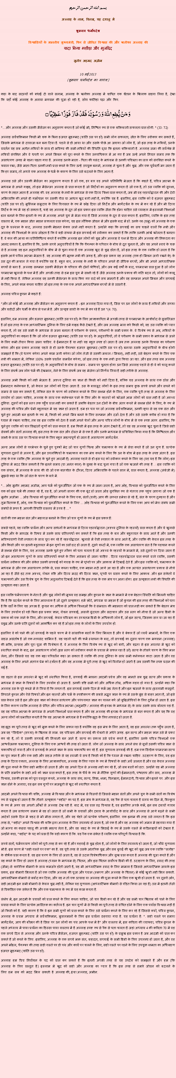Text Box: بسم الله الرحمن الرحيم
अल्लाह के नाम, विनम्र, यह दयालु में 

शुक्रवार धर्मोपदेश 

विश्वासियों के माननीय मुख्यमंत्री, फिर से जीवित विश्वास की और खलीफा अल्लाह कीवादा किया मसीहा और मुजद्दिद
मुनीर अहमद अज़ीम  10 मई 2013(शुक्रवार धर्मोपदेश का सारांश) 
कहा के बाद सदस्यों को बधाई दी वाले सलाम, अल्लाह के खलीफा अल्लाह में शापित एक शैतान के खिलाफ सहारा लिया है, देखा कि वहाँ कोई अल्लाह के अलावा भगवान की पूजा हो रही है, सोरा फातिहा पढ़ा और फिर: وَ مَنۡ یُّطِعِ اللّٰہَ  وَ رَسُوۡلَہٗ  فَقَدۡ  فَازَ  فَوۡزًا عَظِیۡمًا ۝
"... और अल्लाह और उसकी मैसेंजर का अनुसरण करता है जो कोई भी, निश्चित रूप से एक शक्तिशाली सफलता प्राप्त होगी. " (33: 72)
अल्लाह सर्वशक्तिमान किसी भी शक के बिना हजरत मुहम्मद (शांति उस पर हो) सभी लोग सफलता, जीत के लिए स्वीकार कर सकते हैं, जिसके माध्यम से दरवाजा बन बना दिया है. पहले से ही आया था और उसके पीछे आ जाएगा जो लोग हैं, जो इस तरह के नबियों, उनके प्रवर्तन यह सब अतीत नबियों के साथ ही भविष्य की सभी नबियों की स्थिति वृथा कि इतना शक्तिशाली है. अल्लाह जमा की सर्वश्रेष्ठ में नबियों संरक्षित और वे धरती पर अपने मिशन को पूरा करने के लिए उत्तराधिकार में आ गए हैं जब उन्हें अपने नियत समय तक कि असाधारण जगह में रहना पड़ता गया है. अल्लाह उनके माता - पिता की पसंद के माध्यम से उनकी पवित्रता का सार को संरक्षित करने के ख्याल रखा, जैसे माता पिता उनकी नबी प्राप्त करने के लिए उन्हें उपयुक्त बनाने, अल्लाह ने चुना है और शुद्ध. और एक पूर्ववर्ती मर जाता है कि हर समय, तो अगले एक अल्लाह के धर्म के कारण के लिए उसे बदलने के लिए आता है.
अल्लाह उसे और उसकी मैसेंजर का अनुसरण करता है जो एक, हर बार वह अपने प्रतिनिधि भेजता है कि कहते हैं, पवित्र आत्मा के माध्यम से अपने गाइड, तो इस मैसेन्जर अल्लाह से प्राप्त करता है जो निर्देशों का अनुसरण करता है जो एक है, तो उस व्यक्ति को सुरक्षा, शरण के तहत आता है अल्लाह की. वह अल्लाह के नबी के माध्यम से एक दिव्य शिक्षा प्राप्त करता है, जब भी वह रहस्योद्घाटन की और देवी अभिव्यक्ति की अपने ही गर्भाधान पर उसकी पीठ या आधार खुद बारी नहीं है, क्योंकि यह है. इसलिए, इस व्यक्ति को वे हज़रत मुहम्मद (शांति उस पर हो) मुस्लिम समुदाय के लिए विरासत के रूप में छोड़ दिया जो निर्देश और मार्गदर्शन के रूप में कर रहे हैं और भी दिव्य निर्देश के रूप में यह हो सकता है, चाहे वह अल्लाह के दूत जो इस प्रकार इस व्यक्ति जैसा कि होना चाहिए उसे व्यवहार में इस्लामी शिक्षाओं डाल बनाने के लिए इतनी के रूप में अल्लाह अपने युग में भेजा गया है जिसे अल्लाह के दूत से प्राप्त करता है. इसलिए, व्यक्ति के इस तरह वास्तव में, एक महान जीत महान सफलता प्राप्त करेगा, यह इस लौकिक जीवन में और इसके बाद में हो. उनके रब (प्रभु) को अल्लाह के एक दूत के प्रस्थान के बाद, अल्लाह उसकी मेहनत बेकार जाने नहीं करता है. उन्होंने कहा कि सच्चाई का सच चाहने वालों कि नबी और अल्लाह की शिक्षाओं के साथ जोड़ता है कि वे बड़ी संख्या में इस सच्चाई को स्वीकार कर सकते हैं कि ताकि उनकी आंखें खोलता है बनाता है. वे कल की आशा का प्रतिनिधित्व करते हैं क्योंकि अल्लाह इन लोगों को शुद्ध और अल्लाह वे पक्ष में दिव्य और अल्लाह की निकटता का आनंद सकता है, इसलिए है कि, उनके सच्चे अनुयायियों है कि कि पैगम्बर के परिवार के बीच से दूत चुनता है, और यह अपने स्वयं के चक्र से है अल्लाह वह इन अनुयायियों के बीच में से चुना गया है एक अल्लाह खुद से शुद्ध होता है, जो इस तरह के एक व्यक्ति हो जाता है कि इसके आगे पवित्र आत्मा भेजता है. वह अल्लाह की मृतक नबी की जगह है, और इस प्रकार वह अल्लाह (एक ही मिशन जारी रखने के) के उस दूत की मशाल ले गया है क्योंकि यह है. बहुत बार, अल्लाह के नबी के परिवार अपने ही जैविक बच्चों, और भी अपने आध्यात्मिक बच्चों से बना है. अल्लाह सम्मान उसकी मैसेंजर के परिवार की दोनों श्रेणियों, और जब कई वर्षों के बाद, परमात्मा प्राप्त हुआ है जो लोग परमात्मा खुलासे के पक्ष में हैं और अच्छी तरह से हम इस युग में साक्षी रहे हैं जैसे अल्लाह उनके प्रकाश की गति बदल तो, लोगों को काबू में नहीं किया है. लेकिन अल्लाह वह उनकी मैसेन्जर के साथ किए गए वादे को सच मानती है और वह सम्मान अपने मिशन और सच्चाई के लिए, अपने काम करना चाहिए जो इस तरह के एक एक अपने आध्यात्मिक बच्चों में से उठाती है.
अल्लाह पवित्र कुरान में कहते हैं:
"और जो कोई भी अल्लाह और मैसेंजर का अनुसरण करता है - इन अल्लाह दिया गया है, जिस पर उन लोगों के साथ हैं नबियों और सच्चा और शहीदों और धर्मी के बीच से पक्ष में है. और उत्कृष्ट साथी के रूप में कर रहे हैं उन "(4: 70).
इसलिए, हम अल्लाह और हजरत मुहम्मद (शांति उस पर हो) के लिए आज्ञाकारिता में अच्छी तरह से परमात्मा के आशीर्वाद से सुसज्जित है जो इस तरह के एक आध्यात्मिक दुनिया के लिए हमें गाइड कैसे देखते हैं, और जब अल्लाह भला करे किसी को, वह उस व्यक्ति को प्यार करता है, तो वह उसे सभी के माध्यम से जाना बनाता है परीक्षण के प्रकार, परीक्षणों के सभी प्रकार के. वे विशेष रूप से अब, नबियों के अनुयायियों का कहना है कि जो लोग हजरत मुहम्मद (शांति उस पर हो) के अनुयायियों, तो वे परीक्षण के सभी प्रकार के माध्यम से जाने के लिए कभी तैयार किया जाना चाहिए. वे ईमानदार हैं या नहीं यह बहुत स्पष्ट हो जाता है जब तक अल्लाह उनके विश्वास का परीक्षण करेगा और इस प्रकार अल्लाह पहले से ही उनके पैगम्बर हजरत मुहम्मद (शांति उस पर हो) बनाया उसके अनुयायियों के बीच होगी समझते हैं कि (वे धारण करेगा अपने काम जारी करेगा जो लोग तेजी से उसकी मशाल / मिशन), नहीं नहीं, उसे बेहतर करने के लिए एक नबी की क्षमता में, लेकिन 100% उसके प्रवर्तन समर्थन करेगा, जो इस तरह के एक नबी द्वारा किया जा रहा. और इस तरह सब अल्लाह हजरत मुहम्मद (शांति उस पर हो) के अनुयायियों के बीच से समय - समय पर चुनता होगा उन जिसे अल्लाह पहले से ही वे को चालू करने के लिए संघर्ष जब लोग धर्म की देखभाल, लेने के लिए संघर्ष जब वह भेजेगा जो निर्णय लिया है सही तरीके से अल्लाह.
अल्लाह अभी किसी को नहीं भेजता है. अदृश्य दुनिया का ज्ञान ही किसी को नहीं दिया है, बल्कि यह अल्लाह के साथ एक ठोस और ईमानदार कनेक्शन है, जो केवल उन लोगों को दिया जाता है. उस के बावजूद लोगों के इस तरह समय कुछ सच्चे सपने और सपने को समय से प्राप्त कर सकते हैं, लेकिन संत के चरण को स्वीकार करने के लिए सक्षम होने के लिए, एक व्यक्ति पूरी तरह से अल्लाह के लिए उपयोग हो जाना चाहिए, अल्लाह के साथ एक कनेक्शन पाने के लिए और के रहस्यों को खोजने आम लोगों को प्राप्त नहीं है जो अदृश्य दुनिया. दूसरों को इस स्तर तक पहुँच प्राप्त नहीं कर सकते हैं जबकि बेहतर उन दोनों के बीच अंतर करने में सक्षम होने के लिए, के रूप में अल्लाह की पवित्र और प्रेमी बहुतायत में यह ज्ञान हो जाता है. हम हर पल पर जो अल्लाह सर्वशक्तिमान, उनकी कृपा से वह एक संत और चुने हुए आदमी बन इतनी के रूप में, किसी को अपने मित्र बनने के लिए सम्मान और दर्जा देता है और उसे उसके करीब हो गया है कि ध्यान में रखना चाहिए, तब वह इस व्यक्ति को देता है सभी अपने चेलों और अन्य पवित्र लोगों के बीच में से एक स्पष्ट अंतर. इसलिए, कि चुने हुए व्यक्ति को चार सिद्धांतों गुणों को प्राप्त करता है. हम किसी में इस तरह के अंतर देखते हैं, तो यह वह अल्लाह खुद चुना है जिसे सही सेवकों और संतों अल्लाह की, इस तरह के एक संत और दोस्त में से एक है और उनके माध्यम से प्रशिक्षित किया गया है कि निश्चितता और साक्षी के साथ उस पर विश्वास करने के लिए बहुत महत्वपूर्ण हो जाता है असाधारण मार्गदर्शन.
अन्य आम लोगों से परमेश्वर के चुने हुए पुरुषों भेद जो चार गुणों चिन्ह और चमत्कार के रूप में सेवा करते हैं जो उन गुण हैं. प्रत्येक गुणवत्ता दूसरों से अलग है, और इन उपलब्धियों के चमत्कार का एक मंच करने के लिए कि उन के बीच में इस तरह के स्पष्ट अंतर है. इस तरह के एक व्यक्ति (कि अल्लाह के चुने हुए आदमी है) अल्लाह पहले से ही इस पद को स्वीकार करने के लिए वह (वह यह है कि लोग) इस दुनिया में मदद मिल सकती है कि इतने समय (या अनंत काल) के सुबह के बाद चुना गया है जो एक खजाने की तरह है . : इस व्यक्ति को एक संचार, मैं अल्लाह के साथ की थी जो एक बातचीत के दौरान, दिव्य अभिव्यक्ति के पहले साल में, प्राप्त करता है, अल्लाह (अंग्रेजी में) मुझसे कहा था कि जो संत के चरण के बारे में.
"... ओह मुनीर अहमद अजीम, आप धर्म को पुनर्जीवित जो एक के रूप में जाना जाता है, आप ओह, विश्वास को पुनर्जीवित करने के लिए एक को इस धर्म की ताकत रहे हैं, वह है, जो अपनी सागर की एक बूंद हो जाता ओह सुरक्षित रूप से गंतव्य तक पहुंच जाएगा जो एक है मुनीर अजीम! ... ओह विश्वास को पुनर्जीवित करने के लिए एक, संतों (वली) आप की जरूरत हमेशा से रहे हैं, संत के चरण तुम्हारा है और तुम वितरक हैं, ओह, एक विश्वास को पुनर्जीवित करने के लिए ... ओह विश्वास को पुनर्जीवित करने के लिए एक! आप को मेरा संबंध सभी संबंधों से ऊपर है. आपकी स्थिति वास्तव में उच्च है ... "
संतों की एक महान संत और महाराज बनाने के लिए जो चार गुणों के रूप में इस प्रकार हैं:
सबसे पहले, यह व्यक्ति प्रार्थना और अन्य साधनों के माध्यम से दिव्य रहस्योद्घाटन (अदृश्य दुनिया के रहस्यों) प्राप्त करता है और ये खुलासे किसी और के मापदंड के विषय में उसके साथ प्रतिस्पर्धा कर सकते हैं कि इस तरह के बल और बहुतायत के साथ आते हैं और उनकी भविष्यवाणी ऐसी स्पष्टता के साथ पूरा कर रहे हैं रहस्योद्घाटन. खुलासे में ऐसी स्पष्टता के साथ आते हैं, और व्यक्ति की केवल इस तरह के और किसी और पर इतनी बहुतायत में इन गुणों का उसी हद हो जाता है. दूसरे शब्दों में, एक व्यक्ति एक असाधारण संत है कि पहचान करने में सक्षम होने के लिए, यह अल्लाह उनके चुने हुए नौकर को पता चलता है जो अदृश्य के रहस्यों के मामले में, उसे दूसरों पर दिया जाता है जो इन असाधारण गुणों के साथ प्रतिस्पर्धा करने के लिए असंभव हो जाना चाहिए . दिव्य रहस्योद्घाटन प्राप्त करने वाले व्यक्ति, उसकी प्रार्थना स्वीकार की और संकेत उसकी सच्चाई को गवाह के रूप में पृथ्वी पर और आकाश में दिखाई देते हैं. और इस व्यक्ति को, चमत्कार के माध्यम से और एक असाधारण तरीके से, प्राप्त करना चाहिए, एक महान नदी आगे आ रहा है और एक अत्यंत असाधारण प्रकाश से नीचे आ रहा है जैसे हद तक अदृश्य, रोशन दृष्टि और दिव्य मदद की दिव्य ज्ञान, पृथ्वी पर प्रसार करने के लिए आकाश. और इन संकेतों वे चमत्कारी और उस विशेष युग के लिए अतुलनीय दिखाई देते हैं कि इस तरह के एक मंच पर आना होगा. इस उत्कृष्टता नबी की स्थिति की उत्कृष्टता कहा जाता है.
इस व्यक्ति धर्मपरायण के नेता है और शुद्ध लोगों की मुख्य वह समझ और कुरान के ज्ञान के मामले में एक बेहतर स्थिति को मिलनी चाहिए कि है कि प्रदर्शन करने के लिए आवश्यक है जो दूसरे उत्कृष्टता. हमें छोटे, मध्यम या महान हैं जो कुरान की इस तरह की शिक्षाओं को पता है कि वहाँ के लिए यह अच्छा है. कुरान का अधिक से अधिक शिक्षाओं कि वे संभवतः की महानता को प्राप्त नहीं कर सकते हैं कि बेहतर मंच के लिए उपयोग हो रही बिना इस प्रकार ज्ञान, रोशन सच्चाई, असली सुंदरता और सदाचार और उस स्तर को नीचा है जो अन्य डिग्री के प्रकाश को एक लाने के लिए, और सच्चाई. केवल पवित्रता का उच्चतम डिग्री के अधिकारी लोग हैं, जो इन सत्य, जिसका सार या जा रहा है प्रबुद्ध और उनके प्रति दूसरों को आकर्षित कर रहे हैं जो इस तरह के लोगों के लिए उपयोग हो.
इसलिए वे को पाने की जो सच्चाई के पहले चरण में वे सांसारिक बातों के लिए मिलता है और वे बेकार हैं जो व्यर्थ मामलों, के लिए एक सहज असंतोष है जो एक नापसंद शामिल है. यह पहली शर्त की फर्म स्थापना के बाद, तो सच्चाई का दूसरा चरण एक भगवान (अल्लाह) की भक्ति, उत्साह और पूरा पूजा की विशेषता है. वे अल्लाह के लिए विशेष रूप से खुद को बारी, और दृढ़ता से इस अवस्था में खुद को स्थापित करने के बाद, इन असाधारण लोगों (इस स्तर को स्वीकार करने के प्रयास में सफल रहा है जो) सत्य के तीसरे चरण के लिए मान लेना, और जिससे यह यह एक बड़ा परिवर्तन कहा जा सकता है व्यक्ति की तरह दुनिया के साथ सभी कनेक्शन काटा जाता है और वह अल्लाह के लिए अपने अंतरंग प्रेम को दर्शाता है और वह अल्लाह में पूरी तरह से खुद को विलीन हो जाती है जब उसकी रैंक स्पष्ट प्रदान की गई है.
वह दृढ़ता से इस अवस्था में खुद को स्थापित किया है, सच्चाई की भावना आदमी प्रवेश और वह मानते सब शुद्ध सत्य और प्रकाश के माध्यम से ज्ञान के विषयों के लिए उपयोग हो जाता है. उनकी दृष्टि सभी को और अधिक तीव्र, अधिक गहरा हो गया है. उन्होंने कहा कि अल्लाह उस के पूरे कब्जे में ले लिया है कि लगता है. इस सच्चाई उसके दिल में फर्म जड़ लेता है और इन खजाने के साथ (इस्लामी कानूनों. निपटने कुरान और ऐसे विषयों और इन रहस्यों और धर्म के स्पष्टीकरण की सबसे अद्भुत ज्ञान के रूप में उसके मुंह से बाहर आता है, जो इसे प्राप्त केवल उसे है इन और इस ज्ञान को केवल साधारण और परंपरागत ज्ञान का पालन करें जो बुद्धिजीवियों के लिए दुर्गम हो जाता है. इस के लिए कारण व्यक्ति अल्लाह से प्रेरित और पवित्र आत्मा (अनुमति / अल्लाह की इच्छा के माध्यम से) के साथ उसके साथ बोलता रहा है. वह वह पवित्र आत्मा के माध्यम से अपनी शिक्षाओं प्राप्त करता है और वह अल्लाह की इच्छा के माध्यम से बात करता है और यह कि वह अन्य लोगों को प्रभावित करती है कि यह आत्मा के माध्यम से है क्योंकि झूठ के लिए नापसंद हो जाता है.
वह झूठ का पूरी तरह से खुद को मुक्त करने के लिए सफल रहा है क्योंकि वह इस मंच के लिए आता है, वह इस अवस्था तक पहुँच जाता है, जब वह "सिद्दीक" (सच्चा) के खिताब से लाभ. वह पवित्रता और सच्चाई की रोशनी से अंधेरे जगह. इन सत्य और महान ज्ञान उसे में प्रकट कर रहे हैं, तो ये उसकी सच्चाई की निशानी बन जाते हैं. सत्य का प्रकाश उसे प्रवेश करते हैं, इसलिए उनके पवित्र शिक्षाओं एक आश्चर्यजनक चमत्कार, दुनिया के लिए एक आश्चर्य की तरह हो जाता है. लोग जो अल्लाह के साथ अपने संघ से सूत्रों उसकी पवित्र ज्ञान से चकाचौंध हो गया है और वे सच्चाई के अपने ज्ञान के साथ चकाचौंध कर रहे हैं. इस गुणवत्ता सच्चाई की है. हम एक सिद्दीक परमात्मा सत्य का पूरा ज्ञान है और एक सही और सहज तरीके से वह स्वामी ये सच है किसी को है कि ध्यान में रखना चाहिए. उदाहरण के लिए, वह इस तरह के दिव्य एकता, अल्लाह के लिए आज्ञाकारिता, अल्लाह के लिए प्यार के रूप में विषयों के सही अर्थ जानता है और वह केवल अल्लाह की पूजा करने के लिए सही माहिर हो जाता है और वह अपने दिल से अल्लाह नहीं कर रहे हैं, जो सब बातों को हटा. उन्होंने यह भी अल्लाह के प्रति समर्पण के सही अर्थ को ज्ञान प्राप्त करते हैं, इस तरह के धैर्य के रूप में नैतिक गुणों की ईमानदारी, पश्चाताप और सार, अल्लाह में विश्वास, उसकी इच्छा को पूरा प्रस्तुत करने, अल्लाह के साथ संघ, सत्य, निष्ठा, क्षमा, विनम्रता, ईमानदारी, विश्वास और इतने पर. और इस ज्ञान होने के अलावा, वह इन सब गुणों पर मजबूती से खुद को स्थापित करता है.
आदमी अपने विश्वास की शक्ति, अल्लाह में विश्वास और के माध्यम से विजयी है जिससे महान संतों और अपने युग के सभी संतों का विशेष रूप से प्रमुख हो जाता है कि तीसरे उत्कृष्टता "शहीद" का पद है. इस मंच के माध्यम से, वह रैंक से पता चलता है प्रलय का दिन में, बिल्कुल के रूप में अगर वह अपनी आँखों से अल्लाह देख रही है. बाद में, वह प्राप्त दृढ़ विश्वास है, वह इसलिए अच्छे कर्म, इन सब दबावों गायब करता है जब साधारण समय में वह हो जाता है जो सभी के प्रयासों और दबाव के आशीर्वाद के साथ और अल्लाह से आगे बढ़ने से सभी आदेशों उसके दिल में शहद से भी मीठा लगता है, और वह चेहरे जो प्रत्येक परीक्षण, इसलिए. एक इनाम की तरह उसे लगता है कि इस तरह से, "शहीद" अपने विश्वास की शक्ति द्वारा अल्लाह के लिए उपलब्ध हो जाता है, जो एक है और वह अल्लाह को अमल में ठहराया गया है जो भाग्य का कड़वा पहलू की अच्छी महत्व लेता है, और वह शहद के रूप में मिठाई के रूप में उसके रास्ते में कठिनाइयों को देखता है. उन्होंने कहा, "शहीद" के पद को प्राप्त है कि यही कारण है कि. यह रैंक एक संकेत है व्यक्ति एक परिपूर्ण विश्वास है कि.
सच्चे संतों, धर्मपरायण लोगों को पूरी तरह से कर रहे हैं और गहराई से शुद्ध होता है, जो लोगों के लिए उपलब्ध हो जाता है, जो चौथे गुणवत्ता भी है. इस चरण में "सही रास्ते पर एक" का है. वह पूरी तरह से उसके आंतरिक शुद्ध और सब बुराई की खुद को शुद्ध जब एक व्यक्ति "सलीह" के शीर्षक प्राप्त करता है. वह इस चरण के लिए हो जाता है, वह से उदात्त विशेषाधिकार और सुख प्राप्त करता है अल्लाह की पूजा करते हैं और वह करने के लिए हो जाता है अल्लाह (ध्यान के माध्यम से) चिंतन, और इस चिंतन सर्वोच्च डिग्री की है. उदाहरण के लिए, स्वाद की तरह (जीभ) से शारीरिक बीमारी के साथ कमजोर होती जाती है, यह भी आध्यात्मिक स्वाद के लिए मामला है जिससे आध्यात्मिक जायके इस प्रकार, इस बीमारी मिलता है जो एक व्यक्ति अल्लाह की पूजा और ध्यान (स्मरण और अल्लाह के चिंतन) में कोई खुशी नहीं मिल सकती. आध्यात्मिक बीमारी से बर्बाद कर दिया, और वह न तो एक उत्साह या अल्लाह की पूजा करने के लिए एक खुशी हो जाता है. पर दूसरी ओर, सही आदमी इन सभी बीमारी से केवल शुद्ध नहीं है, लेकिन यह गुणवत्ता (आध्यात्मिक बीमारी से रहित किया जा रहा है) उस में इतनी तेजी से विकसित एक संकेत है कि और एक चमत्कार के रूप में यह काम करता है.
संक्षेप में, इन आदमी के प्रयासों को प्राप्त करने के लिए करना चाहिए, जो चार डिग्री कर रहे हैं और यह सभी चार खिताब को पाने के लिए प्रयास करने के लिए प्रत्येक आस्तिक का कर्तव्य है. इन चार गुणों में से किसी का पूरी तरह से वंचित होने के लिए एक पर्याप्त विश्वास नहीं है जो किसी को है. यही कारण है कि वे इन सभी गुणों को प्राप्त करने के लिए उसे प्रार्थना करने के लिए कर रहे हैं जिससे क्यों, पवित्र कुरान, अल्लाह के प्रथम अध्याय में सर्वशक्तिमान, मुसलमानों के लिए इस प्रार्थना ठहराया गया है. यह प्रार्थना है: ". सही रास्ते पर हमारा मार्गदर्शन, आप की बौछार की है जिस पर उन लोगों का पथ आपके पक्ष में है" और वास्तव में, इस कविता की व्याख्या, पवित्र कुरान के पहले अध्याय में पाया प्रार्थना का हिस्सा पाया वास्तव में है अल्लाह स्पष्ट रूप से रैंक से पता चलता है जहां अध्याय 4 की कविता 70 में वह एक सच्चे दिल से अल्लाह और उनके पवित्र मैसेंजर, हजरत मुहम्मद (शांति उस पर हो) के प्रमुख इस प्रकार है जब आदमी को प्राप्त कर सकते हैं जो करने के लिए. इसलिए, अल्लाह के एक सच्चे भक्त संत, शहादत, सच्चाई के सभी डिग्री के लिए उपलब्ध हो जाता है, और वह अपने मॉडल, पैगम्बर की तरह सही रास्ते पर ही पथ और कार्य पर चलने के लिए, सही रास्ते पर रहने के लिए उपयुक्त क्षमता का अधिग्रहण हजरत मुहम्मद (शांति उस पर हो).
अल्लाह हम प्रिय निर्वाचन के पद को प्राप्त कर सकते हैं कि इतनी अच्छी तरह से यह उपदेश को समझते हैं और हम (कि अल्लाह के लिए प्रस्तुत है) इस्लाम में खुद को सही और अल्लाह का प्यार है कि इस तरह से हमारे जीवन को बदलने के लिए हम सब को मदद मिल सकती है अल्लाह की, इंशा अल्लाह, अमीन. 