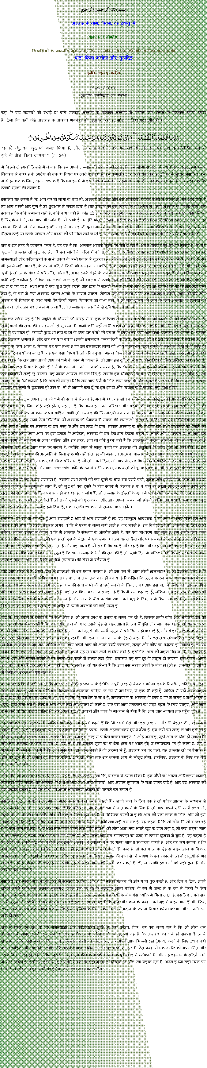 Text Box: بسم الله الرحمن الرحيم
अल्लाह के नाम, विनम्र, यह दयालु में 

शुक्रवार धर्मोपदेश 

विश्वासियों के माननीय मुख्यमंत्री, फिर से जीवित विश्वास की और खलीफा अल्लाह कीवादा किया मसीहा और मुजद्दिद
मुनीर अहमद अज़ीम  11 जनवरी 2013  (शुक्रवार धर्मोपदेश का सारांश) 
कहा के बाद सदस्यों को बधाई दी वाले सलाम, अल्लाह के खलीफा अल्लाह में शापित एक शैतान के खिलाफ सहारा लिया है, देखा कि वहाँ कोई अल्लाह के अलावा भगवान की पूजा हो रही है, सोरा फातिहा पढ़ा और फिर: رَبَّنَا ظَلَمۡنَاۤ  اَنۡفُسَنَا ٜ وَ  اِنۡ  لَّمۡ تَغۡفِرۡ لَنَا وَ تَرۡحَمۡنَا لَنَکُوۡنَنَّ مِنَ الۡخٰسِرِیۡنَ ﴿﴾"हमारे प्रभु, हम खुद को गलत किया है, और अगर आप हमें माफ कर नहीं है और हम पर दया, हम निश्चित रूप से हारे के बीच किया जाएगा." (7: 24)
मैं पिछले दो हफ्तों जिससे मैं ने कहा कि हम अपने अल्लाह की सेवा में मौजूद है, कि हम सीमा से परे चले गए हैं के बावजूद, हम हमारे नियंत्रण से बाहर हैं के उपदेश की एक ही विषय पर जारी कर रहा हूँ, हम कमजोर और के लायक नहीं हैं दुनिया में सुधार. इसलिए, हम में से हर एक के लिए, यह आवश्यक है कि हम हमारे में इस भावना बनाने और हम अल्लाह की मदद करना चाहते हैं और यहां तक ​​कि उनकी सुरक्षा की तलाश है.
इसलिए यह जरूरी है कि आप करीबी लोगों के बीच हो, अल्लाह के दोस्त और इस निकटता हासिल करने में सक्षम हो, यह आवश्यक है कि आप रास्तों और गुण है जो शुरुआत में संकेत दिया है (यह उपदेश पर इस विषय के) को अपनाने . आप अल्लाह के करीबी लोगों बन इतना है कि कोई समस्या नहीं है, कोई बाधा नहीं है, कोई दर्द और कठिनाई तुम पकड़ कर सकते हैं करना चाहिए. यह एक ऐसा विषय है जिसके बारे में, जब आप और लोग हैं, जो उनके ईमान (विश्वास) में ईमानदारी से कर रहे हैं की जीवन स्थिति में देखो, तो आप समझ जाएगा कि वे जो लोग अल्लाह की याद में अल्लाह की पूजा में लगे हुए हैं, कर रहे हैं, और अल्लाह की सेवा में. वे इतने दु: ख है जो बीतना उन्हें या उनके परिवार और बच्चों को प्रभावित नहीं करते हैं. वे अल्लाह के धर्म की देखभाल करने के लिए प्राथमिकता देते हैं.
जब वे इस तरह से व्यवहार करते हैं, वह यह है कि, अल्लाह अधिक मूल्य की धर्म दे रही है, अपने परिवार पर अधिक महत्व है, तो यह खुद को अल्लाह जो खुद पर लेता है इन लोगों के परिवारों को अपने बच्चों के लिए परवाह है. और लोगों के इस तरह, वे हमलों, समस्याओं और कठिनाइयों के सभी प्रकार के सभी प्रकार से गुजरना है, लेकिन जब आप उन पर लग रही है, के रूप में है अगर वे किसी भी हमले नहीं आया है, के रूप में यदि वे किसी भी समस्या या कठिनाई का सामना नहीं करते. वे अच्छे स्वास्थ्य में हैं और वहाँ एक खुशी है जो उनके चेहरे में परिलक्षित होता है, अगर उनके चेहरे के रूप में अल्लाह की लाइट (नूर) के साथ प्रबुद्ध हैं. वे जो शिकायत जो कभी नहीं शामिल हैं. लेकिन यह अकेले अल्लाह है जो वास्तव में उनके दिल की स्थिति को जानता है. वह जानता है कि कैसे गहरे दु: ख में वे कर रहे हैं, अभी तक वे एक खुश चेहरे रखने. मैन दिल के राज्यों के बारे में पता नहीं है, वह भी उसके दिल की स्थिति नहीं पता नहीं है, के बारे में कैसे अल्लाह उनकी आंखों के सामने मानते. लेकिन यह एक तथ्य है कि उन ईमानदार लोगों, (और जो धैर्य और अल्लाह में विश्वास के साथ सभी स्थितियों सहन) शिकायत जो कभी नहीं, वे जो लोग दुनिया से जाने के लिए अल्लाह की दुनिया को अपनाने, और जब यह अमल में लाना है, तो अल्लाह इन लोगों में से दुनिया को बचाने के.
यह एक तथ्य यह है कि प्रकृति के नियमों की वजह से वे कुछ कठिनाइयों या स्वस्थ पौधों जो भी हालत में खो कुछ से ग्रस्त हैं, समस्याओं की तरह की समस्याओं से गुजरना है. कभी कभी वहाँ आंधी चक्रवात, बाढ़ और कर रहे हैं, और भी अच्छा वृक्षारोपण इन सब से प्रभावित हो. प्लांटर्स कुछ भी नहीं करने के लिए इन पौधों को बचाने के लिए (जब ऐसी आपदाओं हड़ताल) कर सकते हैं. लेकिन जब अल्लाह क्षमता है, और जब वह एक बचाव (उनके ईमानदार कर्मचारियों के लिए) फरमान, तो वह उन वह चाहता है बचाता है, वह बचाव के लिए आता है. लेकिन यह एक तथ्य है कि उन ईमानदार लोगों को भी एक निश्चित डिग्री करने के माध्यम से जाने के लिए या कुछ कठिनाइयों का स्वाद है. यह एक ऐसा विषय है जो पवित्र कुरान महान विस्तार से उल्लेख किया गया है है. इस प्रकार, मैं तुम्हें नहीं कह रहा है कि जब आप अपने आप को धर्म के काम में व्यस्त हैं, तो आप इस दुनिया में पाया बीमारियों के लिए प्रतिरक्षा नहीं होगा हूँ. यदि आप इस विचार के साथ ही धर्म के काम में अपने आप को संलग्न है, कि बीमारियों तुम्हें छू नहीं करेगा, यह तो वास्तव में है कि उन बीमारियों तुम्हें छू जाएगा. यह महान आयात का एक बिंदु है. जबकि इन स्थितियों के बारे में विचार अगर आप एक सौदा है, एक समझौता या "ब्लैकमेल" है कि आपको लगता है कि जब आप धर्म के लिए काम करने के लिए चुनते हैं मतलब है कि आप और आपके परिवार परीक्षणों से छुटकारा हो जाएगा, तो मैं आपको बता दूँ कि इन इरादों और विचारों कोई फायदा नहीं हुआ होगा.
यह केवल जब तुम अपने आप को धर्म की सेवा में संलग्न है, मन में रहा, यह सोच कर कि उस के बावजूद वहाँ अपने परिवार या बच्चे की देखभाल के लिए कोई नहीं होगा, यह तो है कि अल्लाह अपने परिवार और बच्चों की रक्षा हो जाएंगे. तुम इसलिए धर्म की प्राथमिकता के रूप में काम करना चाहिए. बाकी तो अल्लाह की जिम्मेदारी बन गया है. वास्तव में अल्लाह ने उनकी ईमानदार नौकर नहीं करता है. इन सभी ऐसी स्थितियों जो अल्लाह की ईमानदारी सेवकों की क्षमताओं से परे हैं. वे दिल की सभी स्थितियों के बारे में पता नहीं है, जिस पर अल्लाह के इस तरह के और इस तरह के दास, लेकिन अल्लाह के बारे में टोपी इन सभी स्थितियों को देखने जा रहा है और अगर आप आप पर इस इलाज के आवेदन, अल्लाह के इस देखभाल देखना चाहते हैं (अपने और ) परिवार है, तो आप इन सभी चरणों के माध्यम से जाना चाहिए. और इस तरह, आप तो कोई बुराई नहीं है कि अल्लाह के करीबी लोगों के बीच हो गया है, कोई समस्या नहीं कभी आप प्राप्त कर सकते हैं. क्योंकि (मन में भालू) पृथ्वी पर अल्लाह की अनुमति के बिना कुछ भी नहीं होता है. इन शब्दों (जो है, अल्लाह की अनुमति के बिना कुछ भी नहीं होता है) की महानता अनुभव. वास्तव में, जब आप अल्लाह की शरण के तहत एक हो जाते हैं, इसलिए एक स्वाभाविक परिणाम है जो तो अपने दिल, जो आप में स्पष्ट किया जाना चाहिए में बनाया जाता है के रूप में है कि आप व्यर्थ चर्चा और amusements, क्रोध के रूप में सभी नकारात्मक बातों को दूर करना होगा और एक दूसरे के बीच झगड़े.
यह वास्तव में एक गंभीर समस्या है, क्योंकि सभी लोगों को एक दूसरे के बीच सब व्यर्थ चर्चा, जुनून और झगड़े स्पष्ट करने का प्रयास करना चाहिए. के बहुमत के लोग हैं, जो खुद को एक दूसरे के बीच झगड़े में संलग्न हैं या वे शांत हो जाओ और दूर अपने क्रोध और जुनून को साफ करने के लिए प्रयास नहीं कर रहा है, वे लोग हैं, जो अल्लाह के दोस्तों के गुना में प्रवेश नहीं कर सकते हैं. अब समय के लिए एक तरफ सभी तुच्छ चीजें हैं जो अपने गुस्से को शुरू करेगा और आप अपना समय खो छोड़ने के लिए आ गया है. हम बजाय खुद को महान काम है जो अल्लाह हमें दिया है, एक असाधारण काम में संलग्न करना होगा.
इसलिए, हर बार मैं कर रहा हूँ आप समझते हैं और मैं आप समझते हैं कि यह बिल्कुल आवश्यक है कि आप के लिए बिना इन आप अल्लाह की छाया के तहत अल्लाह अगर, शांति में शरण के तहत नहीं आते हैं, कर सकते हैं, इन विशेषताओं को अपनाने के लिए जारी करेगा. लेकिन उद्देश्य न केवल शांति में अल्लाह के संरक्षण के अंतर्गत आते हैं. यह एक साधारण बात नहीं है. हम इसके लिए काम करना चाहिए. एक सच्चे आदमी एक है जो युद्ध के मैदान में एक समय था जब वह जाहिरा तौर पर समर्थन के रूप में कुछ भी नहीं है पर आगे आते हैं, लेकिन वह फिर से आता है और वह आता है जो सब है कि वह है और वह है कि, और वह मन नहीं करता है उसे क्या हो जाता है , क्योंकि प्रेम, इच्छा और जुनून है कि वह अल्लाह के धर्म की सेवा की है तो उसके दिल में शक्तिशाली है कि वह स्वेच्छा से आगे आता है खुद को और सब है कि वह धर्म (इस्लाम) की सेवा में वर्तमान है.
यदि आप पहले से ही अपने दिल में इच्छाओं की इन प्रकार बनाया है, तो उस पल में, आप लोगों (ईमानदार हैं) जो उल्लेख किया है के उन प्रकार के हो जाते हैं. लेकिन अगर अब तक आप अभी तक या नहीं बनाया है विकसित कि जुनून के रूप में भी एक प्रज्वलन के रूप में छोटे रूप में एक महान "आग" (जो है, धर्म की सेवा करने की इच्छा) बनाने के लिए, अगर आप इस बात के लिए नहीं आए हैं, फिर भी अगर आप इन शब्दों को समझ रहे हैं, यहां तक ​​कि अगर आप समझ रहे हैं कि मैं क्या कह रहा हूँ, लेकिन आप इस सब से लाभ नहीं करेगा. इसलिए, इस विचार के लिए भोजन है और आप के बीच प्रत्येक एक अपने खुद के विस्तार में किया जा रहा है (या उसके) पर विचार करना चाहिए, इस तरह है कि अंधेरे में उसके अवशेषों की कोई पहलू है.
बाद में, यह ध्यान में रखना है कि सभी लोग हैं, जो अपने क्रोध के प्रभाव के तहत कर रहे हैं, जिससे उनके क्रोध और भावनाएं उन पर हावी है, तो यह संभव नहीं है कि ज्ञान और ज्ञान की शब्द उसके मुंह से बाहर आता है. जब मैं बुद्धि और ज्ञान कह रहा हूँ, तो यह भी लोग हैं, जो संकेत और अल्लाह की अभिव्यक्ति है, जो अपने गुस्से और व्यर्थ जुनून से प्रभावित नहीं कर रहे हैं, और वे इस तरह के ज्ञान और ज्ञान प्राप्त होगा मान्यता प्राप्त करेगा बात कर रहा है, और इन आ जाएगा उनके मुंह से बाहर है और इस तरह तथाकथित महान विद्वान या धर्म के ज्ञाता के मुंह बंद. लेकिन अगर आप अपने आप को अपने व्यर्थ इच्छाओं, जुनून और क्रोध का प्रभुत्व हो सकता है, तो यह संभव है कि ज्ञान और ज्ञान के इन शब्दों को अपने मुंह से बाहर आने के लिए नहीं है. इसलिए, आप को महान विद्वानों, हैं, जो कहते हैं कि वे धर्म और बेहतर जानते हैं पर ऊपरी हाथ करने में सक्षम नहीं होगा. इसलिए यह एक दूर के स्मृति हो जाएगा. इस प्रकार, अगर आप क्रोध करते हैं और अपनी भावनाएं आप पर हावी है, तो यह संभव है कि आप इस महान लोगों के बीच हो (जो है, अल्लाह की आँखों में प्रेमी) की इच्छा को पूरा नहीं है.
कारण यह है कि वे नहीं जानते कि में बड़ा बनने की इच्छा उनके इंटीरियर पूरी तरह से बेनकाब करेगा. इसके विपरीत, यदि आप महान लोग बन जाते हैं, तो आप सभी बार विनम्रता में अपनाना चाहिए. के रूप में मेरे लिए, मैं कुछ भी नहीं हूँ, लेकिन मैं यहाँ अपने महान दादा दादी की प्रार्थना की वजह से भी. यह प्रार्थना के समर्थन के साथ है, मंगलाचरण के अल्लाह के लिए है कि मैं जगह है जहाँ अल्लाह (खुद) मुझे लगा अब हूँ. लेकिन आप कभी नहीं अभिमानी हो जाते हैं, एक बार आप सफलता की सीढ़ी चढ़ने के लिए चाहिए, और आप कभी नहीं घोषित करना चाहिए कि यह अपने खुद के प्रयासों और ज्ञान के माध्यम से होता है कि आप प्राप्त भव्यता तक पहुँच चुके हैं.
यह एक छोटा सा उदाहरण है, लेकिन वहाँ कई लोग हैं, जो कहते हैं कि "मैं उससे ऐसे और इस तरह या और भी बेहतर की तरह बनना चाहते हैं कर रहे हैं". इच्छा की इस तरह उनकी व्यक्तिगत इच्छा, उनके अहंकारशून्य हुए दर्शाता है. हम क्यों इस तरह के और इस तरह की तरह बनने की इच्छा चाहिए. इसके विपरीत, हम इस तरह से प्रार्थना करना चाहिए: ". ओह अल्लाह, मुझे आप के लिए हो सकता है" जब आप अल्लाह के लिए हो गया है, यह तो है कि हजरत मूसा की प्रार्थना (उस पर शांति हो) वास्तविकता का हो जाता है: मेरे हे भगवान, मैं सभी के पक्ष में है कि आप मुझ पर प्रदान कर सकते हैं की जरूरत में हूँ. अल्लाह सब पर चलो. यह अल्लाह जो का फैसला है और वह तुम में जो क्षमता का विकास करेगा, और जो सीमा तक इस क्षमता आप में मौजूद होगा, इसलिए, अल्लाह के लिए यह तय करने के लिए छोड़.
और पौधों जो अल्लाह बचाता है, कारण यह है कि वह उन्हें सुरक्षा कि, वास्तव में उसके बिना है, इन पौधों को अपनी अधिकतम क्षमता तक नहीं पहुँच सकते. यह अल्लाह के हाथ जो बंद सभी अविश्वासियों, और अज्ञात नुकसान के सभी प्रकार वार्ड है, और यह अल्लाह जो ऐसे माहौल इतना है कि इन पौधों को अपने अधिकतम क्षमता को पनपने कर सकते हैं.
इसलिए, यदि आप पवित्र आत्मा की मदद के साथ बात करना चाहते हैं - सच्चे ज्ञान के लिए एक है जो पवित्र आत्मा के माध्यम से उपलब्ध हो जाता है - अगर आप चाहते हैं कि पवित्र आत्मा के माध्यम से बात करने के लिए है, तो आप अपने सभी व्यर्थ इच्छाओं, जुनून को दूर करना होगा क्रोध और जो तुम्हारे भीतर छुपा रहे हैं. ये विभिन्न चरणों में है कि आप को प्राप्त करने के लिए, और जो हमें समझना चाहिए रहे हैं, लेकिन हम भी पहले चरण के माध्यम से अभी तक नहीं चले गए हैं. यह कहना है कि जो लोग भी जो वे कर रहे हैं के प्रति जागरूक नहीं हैं, वे अभी तक पहले चरण तक पहुँच नहीं है. जो लोग अभी तक अपने खुद के ज्ञान नहीं है, तो क्या बाहरी ज्ञान वे प्राप्त करेगा? वे गहरा ज्ञान कैसे प्राप्त कर सकते हैं? और इतना और इस लापरवाही की वजह से विकार दुनिया में युद्ध है. यह कहना है कि लोगों को अपने खुद पता नहीं है और इसके अलावा, वे जाहिरा तौर पर गहरा ज्ञान प्राप्त करना चाहते हैं, और यह लग सकता है कि कभी कभी वे गहरा ज्ञान (लेकिन जो ऐसा नहीं है) के शब्दों में बात करते हैं. शब्द है जो बजाय उनके मुंह से बाहर आने के विकार अराजकता के कीटाणुओं से भर रहे हैं. लेकिन कुछ लोगों के लिए, अल्लाह की कृपा से, वे भाषण के इन प्रकार के जो कीटाणुओं से भर जाता है नहीं है. शैतान भी शब्द है जो उनके मुंह से बाहर आते नहीं स्पर्श कर सकते हैं, शैतान उनकी इच्छाओं को नहीं छूना है और उम्मीद कर सकते हैं.
इसलिए, इस महान मंच अच्छी तरह से समझने के लिए, और है कि महान गंतव्य की ओर यात्रा शुरू करते हैं. और दिन ब दिन, अपने जीवन हमारे प्यारे नबी हजरत मुहम्मद (शांति उस पर हो) के नजदीक आना चाहिए. के रूप में जल्द ही के रूप में किसी के लिए अल्लाह के लिए यात्रा करने का इरादा करता है, तो अल्लाह उसके कर्मचारियों के बीच ऐसे व्यक्ति में गिना जाता है. इसलिए अपने सब व्यर्थ जुनून और क्रोध जो आप में पाया जाता है हटा दें. यह तो यह है कि बुद्धि और ज्ञान के शब्द अपने मुंह से बाहर आते हैं और फिर, ऊपर आकाश आप एक लाभदायक व्यक्ति है जो दुनिया के लिए एक अच्छा योगदान के रूप में विचार करेगा करेगा. और अपनी उम्र लंबी हो जाएंगे.
जब मैं पहले कह रहा था कि समस्याओं और कठिनाइयों तुम्हें छू नहीं करेगा, फिर, यह एक तथ्य यह है कि जो लोग धर्म की सेवा में लाभ, उनकी उम्र लंबी हो और है कि उनके परिवार की भी है, तो यह है कि अल्लाह का धर्म हो सकता है उनमें से लाभ. लेकिन इस बात के लिए आप अभिमानी वार्ता का परित्याग, और अपने आप खिल्ली उड़ा (अन्य) करने के लिए उधार नहीं करना चाहिए, और यह होना चाहिए कि अपने भाषण अश्लीलता और बुरे शब्दों से मुक्त है, ऐसे शब्द जो एक व्यक्ति को अपमानित और उसके दिल में दर्द होता है. लेकिन दूसरी ओर, हास्य की एक अच्छी भावना के पूरी तरह से स्वीकार्य है, और यह इस्लाम के सौंदर्य लाने में मदद करता है. इसलिए, इस्लाम, हास्य की भावना के सही मूल्य को दिखाने के लिए एक महान गुण है. अल्लाह हमें सही रास्ते पर डाल दिया और आप इस मार्ग पर हमेशा फर्म. इंशा अल्लाह, अमीन. 