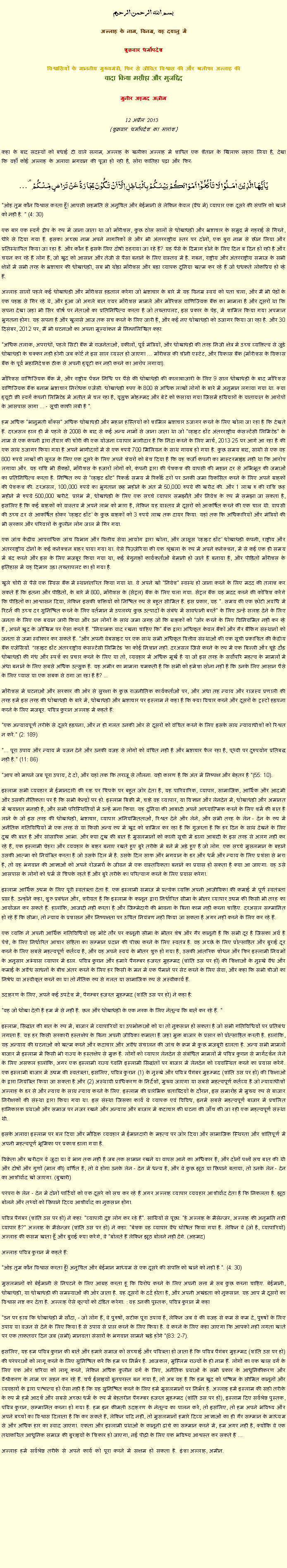 Text Box: بسم الله الرحمن الرحيم
अल्लाह के नाम, विनम्र, यह दयालु में 

शुक्रवार धर्मोपदेश 

विश्वासियों के माननीय मुख्यमंत्री, फिर से जीवित विश्वास की और खलीफा अल्लाह कीवादा किया मसीहा और मुजद्दिद
मुनीर अहमद अज़ीम  12 अप्रैल 2013  (शुक्रवार धर्मोपदेश का सारांश) 
कहा के बाद सदस्यों को बधाई दी वाले सलाम, अल्लाह के खलीफा अल्लाह में शापित एक शैतान के खिलाफ सहारा लिया है, देखा कि वहाँ कोई अल्लाह के अलावा भगवान की पूजा हो रही है, सोरा फातिहा पढ़ा और फिर: یٰۤاَیُّہَا الَّذِیۡنَ اٰمَنُوۡا لَا تَاۡکُلُوۡۤا اَمۡوَالَکُمۡ بَیۡنَکُمۡ بِالۡبَاطِلِ اِلَّاۤ اَنۡ تَکُوۡنَ تِجَارَۃً عَنۡ تَرَاضٍ مِّنۡکُمۡ ۟ "ओह तुम कौन विश्वास करता हूँ! आपसी सहमति से अनुचित और बेईमानी से लेकिन केवल (वैध में) व्यापार एक दूसरे की संपत्ति को खाने को नहीं है. " (4: 30)
एक बार एक स्वर्ग द्वीप के रूप में जाना जाता था जो मॉरीशस, कुछ ठोस सालों से धोखाधड़ी और भ्रष्टाचार के समुद्र में गहराई से गिरने, धीरे से दिया गया है. इसका अच्छा नाम अपने नागरिकों से और भी अंतरराष्ट्रीय स्तर पर दोनों, एक बुरा नाम से छीन लिया और प्रतिस्थापित किया जा रहा है. और कौन है इसके लिए दोषी ठहराया जा रहे हैं? यह पैसे के दिमाग होने के लिए दिन ब दिन हो रही है और चयन कर रहे हैं लोग हैं, जो खुद को आसान और तेजी से पैसा बनाने के लिए वास्तव में है. गबन, राष्ट्रीय और अंतरराष्ट्रीय समाज के सभी क्षेत्रों में सभी तरह के भ्रष्टाचार की धोखाधड़ी, सब भी थोड़ा मॉरीशस और बड़ा व्यापक दुनिया खत्म कर रहे हैं जो धधकते लोकप्रिय हो रहे हैं.
अल्लाह सालों पहले कई धोखाधड़ी और मॉरीशस हड़ताल करेगा जो भ्रष्टाचार के बारे में यह विनम्र स्वयं को पता चला, और मैं भी पेड़ों के एक पहाड़ से गिर रहे थे, और हुआ जो अगले बात एयर मॉरीशस मामले और मॉरिशस वाणिज्यिक बैंक का मामला है और दूसरों था कि सपना देखा जहां भी सिर शीर्ष पर नेताओं का प्रतिनिधित्व करता है जो तख्तापलट, इस प्रकार के पेड़, में शामिल किया गया अपमान भुगतना होगा. यह सपना है और खुलासे आज तक सच करने के लिए जारी है, और कई नए धोखाधड़ी को उजागर किया जा रहा है. और 30 दिसंबर, 2012 पर, मैं भी घटनाओं का अपना मूल्यांकन में निम्नलिखित कहा:
"अधिक तलाक, अपराधों, पहले सिटी बैंक में राजनेताओं, वकीलों, पूर्व मंत्रियों, और धोखाधड़ी की तरह निजी क्षेत्र में उच्च व्यक्तित्व से जुड़े धोखाधड़ी के चक्कर नहीं होगी जब कोर्ट ने इस साल व्यस्त हो जाएगा ... मॉरीशस की चीनी एस्टेट, और विकास बैंक (मॉरीशस के विकास बैंक के पूर्व महानिदेशक ठीक से अपनी ड्यूटी कर नहीं करने का आरोप लगाया).
मॉरिशस वाणिज्यिक बैंक में, और राष्ट्रीय पेंशन निधि पर पैसे की धोखाधड़ी की कालाबाजारी के लिए 9 साल धोखाधड़ी के बाद मॉरिशस वाणिज्यिक बैंक बनाम भ्रष्टाचार निरोधक एजेंसी. धोखाधड़ी रुपए के 800 से अधिक लाखों लोगों के बारे में अनुमान लगाया गया था. क्या ड्यूटी फ्री स्वर्ग कंपनी लिमिटेड में अतीत में चल रहा है, यूसुफ मोहम्मद और बेटे को फंसाया गया जिसमें हथियारों के यातायात के आरोपों के आसपास सागा ... - सूची काफी लंबी है ".
हम अधिक "भानुमती बॉक्स" अधिक धोखाधड़ी और महान हस्तियों को शामिल भ्रष्टाचार उजागर करने के लिए खोला जा रहा है कि देखते हैं. दरअसल हाल ही में पहले से 2008 के बाद से कई अन्य नामों से जाना जाता था जो "व्हाइट डॉट अंतरराष्ट्रीय कंसल्टेंसी लिमिटेड" के नाम से एक कंपनी द्वारा तैयार की चोरी की एक योजना व्यापार भागीदार है कि निंदा करने के लिए मार्च, 2013 25 पर आगे आ रहा है की एक साथ उजागर किया गया है अपने भागीदारों में से एक रुपये 700 मिलियन के साथ गायब हो गया है. कुछ समय बाद, साथी से एक वह 800 रुपये लाखों की सूरज के लिए एक दूसरे के लिए अपने शेयरों को बेच दिया है कि वह फर्जी कंपनी का मास्टरमाइंड नहीं था कि आरोप लगाया और. यह राशि भी सैकड़ों, मॉरीशस के हजारों लोगों को, कंपनी द्वारा की पेशकश की वापसी की महान दर से अभिभूत की जमाओं का प्रतिनिधित्व करता है. निश्चित रूप से "व्हाइट डॉट" रिकार्ड समय में रिकॉर्ड दरों पर उनकी जमा विकसित करने के लिए अपने ग्राहकों की पेशकश की. दरअसल, 100,000 रुपये का भुगतान छह महीने के अंत में 50,000 रुपये की खरीद की. और 1 लाख रु की राशि छह महीने में रुपये 500,000 खरीदे. प्रारंभ में, धोखाधड़ी के लिए एक सच्चे व्यापार समझौते और निवेश के रूप में समझा जा सकता है, इसलिए है कि कई ग्राहकों को वास्तव में अपने लाभ को मारा है, लेकिन यह वास्तव में दूसरों को आकर्षित करने की एक चाल थी. वापसी की उच्च दर से आकर्षित होकर 'व्हाइट डॉट' के कुछ ग्राहकों को 3 रुपये लाख तक दायर किया. यहां तक ​​कि अधिकारियों और मंत्रियों की भी सरकार और परिवारों के कुलीन लोग जाल में गिर गया.
एक जांच केंद्रीय आपराधिक जांच विभाग और वित्तीय सेवा आयोग द्वारा खोला, और जासूस 'व्हाइट डॉट' धोखाधड़ी कंपनी, राष्ट्रीय और अंतरराष्ट्रीय दोनों के कई कनेक्शन बाहर पाया गया था. ऐसे पिज़्ज़ेरिया की एक श्रृंखला के रूप में अपने कनेक्शन, में से कई एक ही समय में बंद करने और इस के लिए मजबूर किया गया था, कई बेगुनाहों कार्यकर्ताओं बेमानी हो जाते हैं बनाया है, और पीड़ितों मॉरीशस के इतिहास में यह दिमाग उड़ा तख्तापलट का हो गया है.
खुले चोरी से पैसे एक स्विस बैंक में स्थानांतरित किया गया था. वे अपने खो "निवेश" स्वस्थ हो जाना करने के लिए मदद की तलाश कर सकते हैं कि इतना और पीड़ितों, के बारे में 800, मॉरीशस के (सेंट्रल) बैंक के लिए चला गया. सेंट्रल बैंक यह मदद करने की कोशिश करेंगे कि पीड़ितों का आश्वासन दिया, लेकिन इसकी शक्तियों को निश्चित रूप से बहुत सीमित हैं. इस प्रकार, यह ". समय की एक छोटी अवधि में रिटर्न की उच्च दर सुनिश्चित करने के लिए वर्तमान में उपलब्ध कुछ उत्पादों के संबंध में सावधानी बरतें" के लिए उन्हें सलाह देने के लिए जनता के लिए एक बयान जारी किया और उन लोगों के साथ जमा जगह जो कि ग्राहकों को "जोर करने के लिए विनियमित नहीं कर रहे हैं , अपने खुद के जोखिम पर ऐसा करते हैं. "नियामक याद रखना चाहिए कि" बैंक द्वारा अधिकृत केवल बैंकों और गैर बैंकिंग संस्थानों को जनता से जमा स्वीकार कर सकते हैं. "और अपनी वेबसाइट पर एक साथ सभी अधिकृत वित्तीय संस्थाओं की एक सूची प्रकाशित की केंद्रीय बैंक एजेंसियों. "व्हाइट डॉट अंतरराष्ट्रीय कंसल्टेंसी लिमिटेड 'का कोई निशान नहीं. दरअसल जिसे करने के रूप में एक बिल्ली और चूहे दौड़ धोखाधड़ी की गंध और स्पर्श का प्रचार करने के लिए या तो, व्यवहार में अधिक मूर्ख है या जो इस तरह के सर्वोपरि महत्व के मामलों में अंधा बनाने के लिए सबसे अधिक उत्सुक है. यह अमीर का मामला चमकती है कि सभी को हमेशा सोना नहीं है कि उनके लिए आसान पैसे के लिए प्यास या एक सबक से ठगा जा रहा है है? ...
मॉरीशस में घटनाओं और सरकार की ओर से सुरक्षा के कुछ राजनीतिक कार्यकर्ताओं पर, और अंधा तह न्याय और राजस्व प्रणाली की तरह हमें इस तरह की धोखाधड़ी के बारे में, धोखाधड़ी और भ्रष्टाचार पर इस्लाम ने कहा है कि क्या विचार करने और दूसरों के ट्रस्टों हड़पना करने के लिए मजबूर. पवित्र कुरान अल्लाह में कहते हैं:
"एक अन्यायपूर्ण तरीके से दूसरे हड़पना, और न ही गलत उनकी ओर से दूसरों को वंचित करने के लिए इसके साथ न्यायाधीशों को रिश्वत न करें." (2: 189)
"... पूरा उपाय और न्याय में वजन देने और उनकी वजह से लोगों को वंचित नहीं है और भ्रष्टाचार फैल रहा है, पृथ्वी पर दुरुपयोग प्रतिबद्ध नहीं है." (11: 86)
"आप को मापने जब पूरा उपाय, दे दो, और यहां तक ​​कि तराजू से तौलना. यही कारण है कि अंत में निष्पक्ष और बेहतर है "(55: 10).
इस्लाम सभी व्यवहार में ईमानदारी की राह पर चिपके पर बहुत जोर देता है, यह पारिवारिक, व्यापार, सामाजिक, आर्थिक और आदमी और उसकी नैतिकता पर है कि सभी केन्द्रों पर हो. इस्लाम बिक्री में, चाहे वह व्यापार, या विज्ञान और लेनदेन में, धोखाधड़ी और अमानत में खयानत मनाही है, और सभी परिस्थितियों में उन्हें मना किया. यह दुनिया की आबादी अपने आध्यात्मिक करने के लिए शर्म की बात है लाने के जो इस तरह की धोखाधड़ी, भ्रष्टाचार, व्यापार अनियमितताओं, रिश्वत देने और लेने, और सभी तरह के लेन - देन के रूप में अनैतिक गतिविधियों में एक तरह से या किसी अन्य रूप में खुद को शामिल कर रहा है कि गुजरता है कि हर दिन के साथ देखने के लिए दुख की बात है और सांसारिक आभा. और क्या दुख की बात है मुसलमानों को काली सूची में डाला आबादी के इस तरह से अलग नहीं कर रहे हैं, एक इस्लामी चेहरा और व्यवहार के बाहर बनाए रखते हुए बुरे तरीके में बने में अड़े हुए हैं जो लोग. एक सच्चे मुसलमान के बहाने उसकी आत्मा को नियंत्रित करता है जो उसके दिल में है. उसके दिल साफ और भगवान के डर और धर्म और न्याय के लिए प्रशंसा से भरा है, तो वह भगवान की आज्ञाओं को अपने रोजमर्रा के जीवन में एक वास्तविकता बनाने का प्रयास हो सकता है क्या आ जाएगा. वह उसे आसपास के लोगों को धर्म से चिपके रहते हैं और बुरे तरीके का परित्याग करने के लिए प्रयास करेगा.
इस्लाम आर्थिक उद्यम के लिए पूरी स्वतंत्रता देता है. एक इस्लामी समाज में प्रत्येक व्यक्ति अपनी आजीविका की कमाई में पूर्ण स्वतंत्रता प्राप्त है. उन्होंने कहा, शुरू प्रबंधन और, शरीयत है कि इस्लाम के कानून द्वारा निर्धारित सीमा के भीतर व्यापार उद्यम की किसी भी तरह का आयोजन कर सकते हैं. हालांकि, आजादी नहीं करता है और जिम्मेदारी की भावना के बिना काम नहीं करना चाहिए. दरअसल सम्मानित हो रहे हैं कि सीमा, तो न्याय के प्रशासन और निष्पक्षता पर उचित नियंत्रण नहीं किया जा सकता है अगर नहीं करने के लिए कर रहे हैं.
एक व्यक्ति ने अपनी आर्थिक गतिविधियों वह मोटे तौर पर कानूनी सीमा के भीतर शेष और गैर कानूनी है कि सभी दूर है जिसका अर्थ है पेशे, के लिए निर्धारित आचार संहिता का सम्मान प्रदान की पीछा करने के लिए स्वतंत्र है. वह अच्छे के लिए प्रोत्साहित और बुराई दूर करने के लिए सबसे महत्वपूर्ण कर्तव्य है, और वह अपने स्वयं के भीतर शुरू हो गया है, उसकी आंतरिक शोधन और फिर इस्लामी नियमों के अनुसार अभ्यास व्यापार में डाल. पवित्र कुरान और हमारे पैगम्बर हजरत मुहम्मद (शांति उस पर हो) की शिक्षाओं के नुस्खे वैध और कमाई के अवैध साधनों के बीच अंतर करने के लिए हर किसी के मन में एक पैमाने पर सेट करने के लिए सेवा, और कहा कि सभी चीजों का निषेध या अस्वीकृत करने का या तो नैतिक रूप से गलत या सामाजिक रूप से अस्वीकार्य हैं.
उदाहरण के लिए, अपने कई उपदेश में, पैगम्बर हजरत मुहम्मद (शांति उस पर हो) ने कहा है:
"वह जो धोखा देती है हम में से नहीं है. छल और धोखाधड़ी के एक नरक के लिए नेतृत्व कि बातें कर रहे हैं. "
इस्लाम, सिद्धांत की बात के रूप में, बाजार में व्यापारियों या उपभोक्ताओं को या तो नुकसान हो सकता है जो सभी गतिविधियों पर प्रतिबंध लगाता है. यह हर किसी सरकारी हस्तक्षेप के बिना अपनी जीविका कमाता है जहां मुक्त बाजार के प्रसार को प्रोत्साहित करती है. हालांकि, यह अन्याय की घटनाओं को खत्म करने और कदाचार और अवैध संचालन की जांच के क्रम में कुछ मजबूरी डालता है. अन्य सभी मामलों बाजार में इस्लाम में किसी भी राज्य के हस्तक्षेप से मुक्त है. लोगों को व्यापार लेनदेन से संबंधित मामलों में पवित्र कुरान से मार्गदर्शन लेने के लिए असफल हालांकि, अगर एक इस्लामी राज्य ध्वनि इस्लामी सिद्धांतों पर बाजार में लेनदेन को व्यवस्थित करने का प्रयास करेंगे. एक इस्लामी बाजार में उद्यम की स्वतंत्रता, इसलिए, पवित्र कुरान (1) के नुस्खे और पवित्र पैगंबर मुहम्मद (शांति उस पर हो) की शिक्षाओं के द्वारा नियंत्रित किया जा सकता है और (2) अस्थायी प्राधिकरण के निर्देशों, मुख्य जाएगा या सबसे महत्वपूर्ण कर्तव्य है जो न्यायाधीशों अल्लाह के डर से और न्याय के साथ न्याय करने के लिए. इस्लाम की प्रारंभिक शताब्दियों के दौरान, इस समारोह में मुख्य रूप से बाजार निरीक्षकों की संस्था द्वारा किया गया था. इस संस्था जिसका कार्य थे व्यापक एवं विविध, इनमें सबसे महत्वपूर्ण बाजार में प्रचलित हानिकारक प्रथाओं और समाज पर नजर रखने और अन्याय और बाजार में कदाचार की घटना की जाँच की जा रही एक महत्वपूर्ण संस्था थी.
इसके अलावा इस्लाम पर बल दिया और मौद्रिक व्यवहार में ईमानदारी के महत्व पर जोर दिया और सामाजिक स्थिरता और शांतिपूर्ण में अपनी महत्वपूर्ण भूमिका पर प्रकाश डाला गया है.
विक्रेता और खरीदार वे जुदा या वे भाग तक नहीं है जब तक सामान रखने या वापस आने का अधिकार है, और दोनों पक्षों सच बात की थी और दोषों और गुणों (माल की) वर्णित है, तो वे होगा उनके लेन - देन में धन्य है, और वे कुछ झूठ या छिपाने बताया, तो उनके लेन - देन का आशीर्वाद खो जाएगा. (बुखारी)
परंपरा के लेन - देन में दोनों पार्टियों को एक दूसरे को सच कर रहे हैं अगर अल्लाह व्यापार व्यवहार आशीर्वाद देता है कि निकलता है. झूठ बोलने और तथ्यों को छिपाने दिव्य आशीर्वाद का नुकसान होगा.
पवित्र पैगंबर (शांति उस पर हो) ने कहा: "व्यापारी दुष्ट लोग कर रहे हैं". साथियों से पूछा: "हे अल्लाह के मैसेन्जर, अल्लाह की अनुमति नहीं व्यापार है?" अल्लाह के मैसेन्जर (शांति उस पर हो) ने कहा: "बेशक वह व्यापार वैध घोषित किया गया है. लेकिन वे (जो है, व्यापारियों) अल्लाह की कसम खाता हूँ और बुराई क्या करेंगे, वे "बोलते हैं लेकिन झूठ बोलने नहीं देंगे. (अहमद)
अल्लाह पवित्र कुरान में कहते हैं:
"ओह तुम कौन विश्वास करता हूँ! अनुचित और बेईमान माध्यम से एक दूसरे की संपत्ति को खाने को नहीं है ". (4: 30)
मुसलमानों को बेईमानी से निपटने के लिए आग्रह करता हूं कि विरोध करने के लिए अपनी सत्ता में सब कुछ करना चाहिए. बेईमानी, धोखाधड़ी, या धोखाधड़ी की समस्याओं की ओर जाता है. यह दूसरों के दर्द होता है, और अपनी अखंडता को नुकसान. यह आप में दूसरों का विश्वास नष्ट कर देता है. अल्लाह ऐसे कृत्यों को दंडित करेगा. : वह उनकी पुस्तक, पवित्र कुरान में कहा
"उन पर हाय कि धोखाधड़ी में सौदा, - जो लोग हैं, वे पुरुषों, सटीक पूरा उपाय है, लेकिन जब वे की वजह से कम से कम दे, पुरुषों के लिए उपाय या वजन से देने के लिए किया है से उपाय से प्राप्त करने के लिए किया है. वे करने के लिए कहा जाएगा कि आपको नहीं लगता खाते पर एक ताकतवर दिन जब (सभी) मानवता संसारों के भगवान सामने खड़े होंगे "(83: 2-7).
इसलिए, यह हम पवित्र कुरान की बातें और हमारे समाज को सच्चाई और पवित्रता हो जाता है कि पवित्र पैगंबर मुहम्मद (शांति उस पर हो) की परंपराओं को लागू करने के लिए सुनिश्चित करें कि हम पर निर्भर है. आजकल, मुस्लिम राज्यों के ही नाम हैं. लोगों का एक खास वर्ग के लिए एक ओर शरिया को लागू करने, लेकिन अधिक कुलीन वर्ग के लिए, अनैतिक प्रथाओं के सभी प्रकार के आधुनिकीकरण और वैश्वीकरण के नाम पर सहन कर रहे हैं. चर्च ईसाइयों बुतपरस्त बन गया है, तो अब यह है कि हम खुद को पश्चिम के सीमित कानूनों और व्यवहारों के द्वारा पाश्चात्य हो ऐसा नहीं है कि यह सुनिश्चित करने के लिए हमें मुसलमानों पर निर्भर है. अल्लाह हमें इस्लाम की सही तरीके के रूप में हमें आदर्श और सबसे अच्छा धर्म के रूप में बेहतरीन पैगम्बर हजरत मुहम्मद (शांति उस पर हो), इस्लाम दिए सर्वश्रेष्ठ पुस्तक, पवित्र कुरान, सम्मानित करना हो गया है. हम इन कीमती उदाहरण के नेतृत्व का पालन करें, तो इसलिए, तो हम अपने भविष्य और अपने बच्चों का विश्वास दिलाता है कि कर सकते हैं, लेकिन यदि नहीं, तो मुसलमानों हमारे दिव्य आज्ञाओं का ही गैर सम्मान के माध्यम से और अधिक हार का स्वाद जाएगा. एकता और इस्लामी प्रथाओं के कानूनी ढांचे का सम्मान करने में, हम अगर नहीं है, क्योंकि वे एक तथाकथित आधुनिक समाज की बुराइयों के शिकार हो जाएगा, नई पीढ़ी के लिए एक भविष्य आश्वस्त कर सकते हैं ...
अल्लाह हमें सर्वश्रेष्ठ तरीके से अपने कार्य को पूरा करने में सक्षम हो सकता है. इंशा अल्लाह, अमीन. 