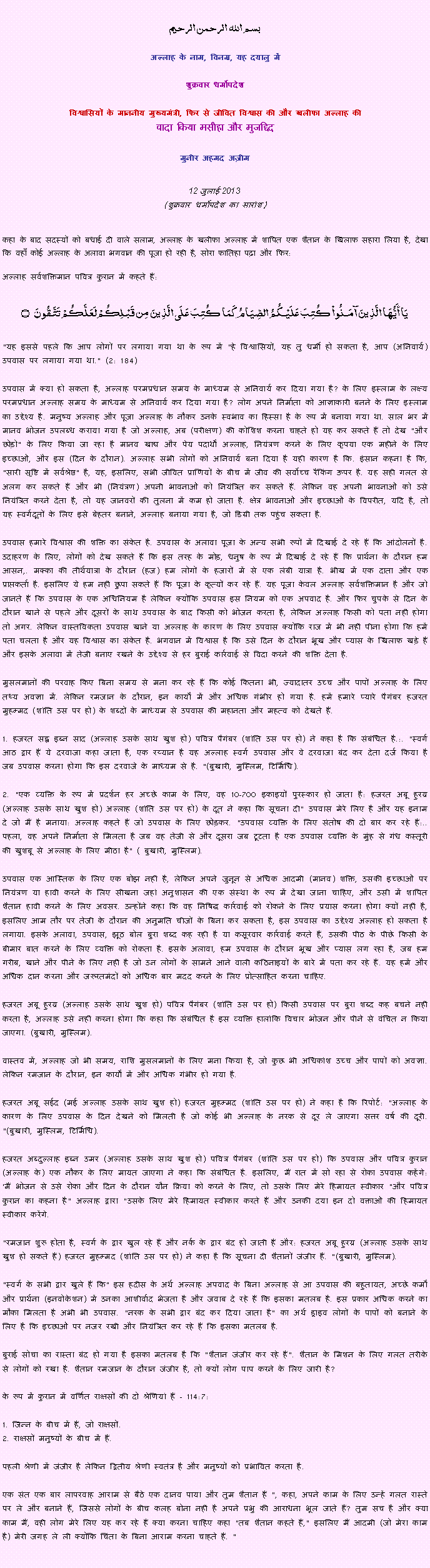 Text Box: بسم الله الرحمن الرحيم
अल्लाह के नाम, विनम्र, यह दयालु में 

शुक्रवार धर्मोपदेश 

विश्वासियों के माननीय मुख्यमंत्री, फिर से जीवित विश्वास की और खलीफा अल्लाह कीवादा किया मसीहा और मुजद्दिद
मुनीर अहमद अज़ीम  12 जुलाई 2013(शुक्रवार धर्मोपदेश का सारांश) 
कहा के बाद सदस्यों को बधाई दी वाले सलाम, अल्लाह के खलीफा अल्लाह में शापित एक शैतान के खिलाफ सहारा लिया है, देखा कि वहाँ कोई अल्लाह के अलावा भगवान की पूजा हो रही है, सोरा फातिहा पढ़ा और फिर: अल्लाह सर्वशक्तिमान पवित्र कुरान में कहते हैं:يَا أَيُّهَا الَّذِينَ آمَنُواْ كُتِبَ عَلَيْكُمُ الصِّيَامُ كَمَا كُتِبَ عَلَى الَّذِينَ مِن قَبْلِكُمْ لَعَلَّكُمْ تَتَّقُونَ ۝"यह इससे पहले कि आप लोगों पर लगाया गया था के रूप में "हे विश्वासियों, यह तु धर्मी हो सकता है, आप (अनिवार्य) उपवास पर लगाया गया था." (2: 184)उपवास में क्या हो सकता है, अल्लाह परमप्रधान समय के माध्यम से अनिवार्य कर दिया गया है? के लिए इस्लाम के लक्ष्य परमप्रधान अल्लाह समय के माध्यम से अनिवार्य कर दिया गया है? लोग अपने निर्माता को आज्ञाकारी बनने के लिए इस्लाम का उद्देश्य है. मनुष्य अल्लाह और पूजा अल्लाह के नौकर उनके स्वभाव का हिस्सा है के रूप में बनाया गया था. साल भर में मानव भोजन उपलब्ध कराया गया है जो अल्लाह, अब (परीक्षण) की कोशिश करना चाहते हो यह कर सकते हैं तो देख "और छोड़ो" के लिए किया जा रहा है मानव खाद्य और पेय पदार्थों अल्लाह, नियंत्रण करने के लिए कृपया एक महीने के लिए इच्छाओं, और इस (दिन के दौरान). अल्लाह सभी लोगों को अनिवार्य बना दिया है यही कारण है कि. इंसान कहना है कि, "सारी सृष्टि में सर्वश्रेष्ठ" है, यह, इसलिए, सभी जीवित प्राणियों के बीच में जीव की सर्वोच्च रैंकिंग ऊपर है. यह सही गलत से अलग कर सकते हैं और भी (नियंत्रण) अपनी भावनाओं को नियंत्रित कर सकते हैं. लेकिन वह अपनी भावनाओं को उसे नियंत्रित करने देता है, तो यह जानवरों की तुलना में कम हो जाता है. क्षेत्र भावनाओं और इच्छाओं के विपरीत, यदि है, तो यह स्वर्गदूतों के लिए इसे बेहतर बनाने, अल्लाह बनाया गया है, जो डिग्री तक पहुंच सकता है.उपवास हमारे विश्वास की शक्ति का संकेत है. उपवास के अलावा पूजा के अन्य सभी रूपों में दिखाई दे रहे हैं कि आंदोलनों है. उदाहरण के लिए, लोगों को देख सकते हैं कि इस तरह के मोड़, धनुष के रूप में दिखाई दे रहे हैं कि प्रार्थना के दौरान हम आसन,. मक्का की तीर्थयात्रा के दौरान (हज) हम लोगों के हजारों में से एक लंबी यात्रा है. भीख में एक दाता और एक प्राप्तकर्ता है. इसलिए ये हम नहीं छुपा सकते हैं कि पूजा के कृत्यों कर रहे हैं. यह पूजा केवल अल्लाह सर्वशक्तिमान है और जो जानते हैं कि उपवास के एक अधिनियम है लेकिन क्योंकि उपवास इस नियम को एक अपवाद है. और फिर चुपके से दिन के दौरान खाने से पहले और दूसरों के साथ उपवास के बाद किसी को भोजन करता है, लेकिन अल्लाह किसी को पता नहीं होगा तो अगर. लेकिन वास्तविकता उपवास खाने या अल्लाह के कारण के लिए उपवास क्योंकि राज में भी नहीं पीना होगा कि हमें पता चलता है और यह विश्वास का संकेत है. भगवान में विश्वास है कि उसे दिन के दौरान भूख और प्यास के खिलाफ खड़े हैं और इसके अलावा में तेजी बनाए रखने के उद्देश्य से हर बुराई कार्रवाई से विदा करने की शक्ति देता है.मुसलमानों की परवाह किए बिना समय से मना कर रहे हैं कि कोई कितना भी, ज्यादातर उच्च और पापों अल्लाह के लिए तथ्य अवज्ञा में. लेकिन रमजान के दौरान, इन कार्यों में और अधिक गंभीर हो गया है. हमें हमारे प्यारे पैगंबर हजरत मुहम्मद (शांति उस पर हो) के शब्दों के माध्यम से उपवास की महानता और महत्व को देखते हैं.1. हजरत सह्ल इब्न साद (अल्लाह उसके साथ खुश हो) पवित्र पैगंबर (शांति उस पर हो) ने कहा है कि संबंधित है.:. "स्वर्ग आठ द्वार हैं ये दरवाजा कहा जाता है, एक रय्यान है यह अल्लाह स्वर्ग उपवास और वे दरवाजा बंद कर देता दर्ज किया है जब उपवास करना होगा कि इस दरवाजे के माध्यम से है. "(बुखारी, मुस्लिम, टिर्मिधि).2. "एक व्यक्ति के रूप में प्रदर्शन हर अच्छे काम के लिए, वह 10-700 इकाइयों पुरस्कार हो जाता है: हजरत अबू हुरय्र (अल्लाह उसके साथ खुश हो) अल्लाह (शांति उस पर हो) के दूत ने कहा कि सूचना दी" उपवास मेरे लिए है और यह इनाम दे जो मैं है मनाया: अल्लाह कहते हैं जो उपवास के लिए छोड़कर. "उपवास व्यक्ति के लिए संतोष की दो बार कर रहे हैं:.. पहला, वह अपने निर्माता से मिलता है जब वह तेजी से और दूसरा जब टूटता है एक उपवास व्यक्ति के मुंह से गंध कस्तूरी की खुशबू से अल्लाह के लिए मीठा है" ( बुखारी, मुस्लिम).उपवास एक आस्तिक के लिए एक बोझ नहीं है, लेकिन अपने जुनून से अधिक आदमी (मानव) शक्ति, उसकी इच्छाओं पर नियंत्रण या हावी करने के लिए सीखना जहां अनुशासन की एक संस्था के रूप में देखा जाना चाहिए, और उसी में शापित शैतान हावी करने के लिए अवसर. उन्होंने कहा कि वह निषिद्ध कार्रवाई को रोकने के लिए प्रयास करना होगा क्यों नहीं है, इसलिए आम तौर पर तेजी के दौरान की अनुमति चीजों के बिना कर सकता है, इस उपवास का उद्देश्य अल्लाह हो सकता है लगाया. इसके अलावा, उपवास, झूठ बोल बुरा शब्द कह रही है या कसूरवार कार्रवाई करते हैं, उसकी पीठ के पीछे किसी के बीमार बात करने के लिए व्यक्ति को रोकता है. इसके अलावा, हम उपवास के दौरान भूख और प्यास लग रहा है, जब हम गरीब, खाने और पीने के लिए नहीं है जो उन लोगों के सामने आने वाली कठिनाइयों के बारे में पता कर रहे हैं. यह हमें और अधिक दान करना और जरूरतमंदों को अधिक बार मदद करने के लिए प्रोत्साहित करना चाहिए.हजरत अबू हुरय्र (अल्लाह उसके साथ खुश हो) पवित्र पैगंबर (शांति उस पर हो) किसी उपवास पर बुरा शब्द कह बचने नहीं करता है, अल्लाह उसे नहीं करना होगा कि कहा कि संबंधित है इस व्यक्ति हालांकि विचार भोजन और पीने से वंचित न किया जाएगा. (बुखारी, मुस्लिम).वास्तव में, अल्लाह जो भी समय, राशि मुसलमानों के लिए मना किया है, जो कुछ भी अधिकांश उच्च और पापों को अवज्ञा. लेकिन रमजान के दौरान, इन कार्यों में और अधिक गंभीर हो गया है.हजरत अबू सईद (मई अल्लाह उसके साथ खुश हो) हजरत मुहम्मद (शांति उस पर हो) ने कहा है कि रिपोर्ट: "अल्लाह के कारण के लिए उपवास के दिन देखने को मिलती है जो कोई भी अल्लाह के नरक से दूर ले जाएगा सत्तर वर्ष की दूरी. "(बुखारी, मुस्लिम, टिर्मिधि).हजरत अब्दुल्लाह इब्न उमर (अल्लाह उसके साथ खुश हो) पवित्र पैगंबर (शांति उस पर हो) कि उपवास और पवित्र कुरान (अल्लाह के) एक नौकर के लिए मायत जाएगा ने कहा कि संबंधित है. इसलिए, मैं रात में सो रहा से रोका उपवास कहेंगे: 'मैं भोजन से उसे रोका और दिन के दौरान यौन क्रिया को करने के लिए, तो उसके लिए मेरे हिमायत स्वीकार "और पवित्र कुरान का कहना है" अल्लाह द्वारा "उसके लिए मेरे हिमायत स्वीकार करते हैं और उनकी दया इन दो वक्ताओं की हिमायत स्वीकार करेंगे."रमजान शुरू होता है, स्वर्ग के द्वार खुल रहे हैं और नर्क के द्वार बंद हो जाती हैं और: हजरत अबू हुरय्र (अल्लाह उसके साथ खुश हो सकते हैं) हजरत मुहम्मद (शांति उस पर हो) ने कहा है कि सूचना दी शैतानों जंजीर हैं. "(बुखारी, मुस्लिम)."स्वर्ग के सभी द्वार खुले हैं कि" इस हदीस के अर्थ अल्लाह अपवाद के बिना अल्लाह से आ उपवास की बहुतायत, अच्छे कर्मों और प्रार्थना (इनवोकेशन) में उनका आशीर्वाद भेजता है और जवाब दे रहे हैं कि इसका मतलब है. इस प्रकार अधिक करने का मौका मिलता है अभी भी उपवास. "नरक के सभी द्वार बंद कर दिया जाता है" का अर्थ ड्राइव लोगों के पापों को बनाने के लिए है कि इच्छाओं पर नजर रखी और नियंत्रित कर रहे हैं कि इसका मतलब है.बुराई सोचा का रास्ता बंद हो गया है इसका मतलब है कि "शैतान जंजीर कर रहे हैं". शैतान के मिशन के लिए गलत तरीके से लोगों को रखा है. शैतान रमजान के दौरान जंजीर है, तो क्यों लोग पाप करने के लिए जारी है?के रूप में कुरान में वर्णित राक्षसों की दो श्रेणियां हैं - 114:7:1. जिन्न के बीच में हैं, जो राक्षसों.2. राक्षसों मनुष्यों के बीच में हैं.पहली श्रेणी में जंजीर है लेकिन द्वितीय श्रेणी स्वतंत्र है और मनुष्यों को प्रभावित करता है.एक संत एक बार लापरवाह आराम से बैठे एक दानव पाया और तुम शैतान हैं ", कहा, अपने काम के लिए उन्हें गलत रास्ते पर ले और बनाने हैं, जिससे लोगों के बीच कलह बोना नहीं है अपने प्रभु की आराधना भूल जाते हैं? तुम सच है और क्या काम मैं, वही लोग मेरे लिए यह कर रहे हैं क्या करना चाहिए कहा "तब शैतान कहते हैं," इसलिए मैं आदमी (जो मेरा काम है) मेरी जगह ले ली क्योंकि चिंता के बिना आराम करना चाहते हैं. "