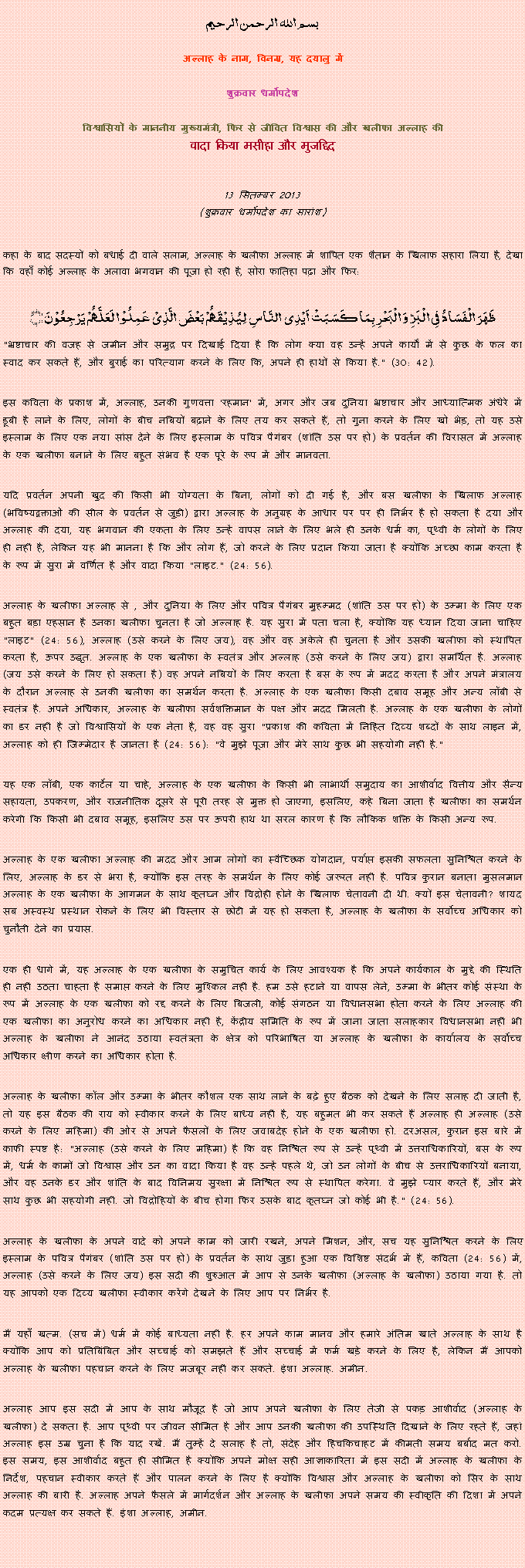 Text Box: بسم الله الرحمن الرحيم
अल्लाह के नाम, विनम्र, यह दयालु में 

शुक्रवार धर्मोपदेश 

विश्वासियों के माननीय मुख्यमंत्री, फिर से जीवित विश्वास की और खलीफा अल्लाह कीवादा किया मसीहा और मुजद्दिद
 13 सितम्बर 2013(शुक्रवार धर्मोपदेश का सारांश) 
कहा के बाद सदस्यों को बधाई दी वाले सलाम, अल्लाह के खलीफा अल्लाह में शापित एक शैतान के खिलाफ सहारा लिया है, देखा कि वहाँ कोई अल्लाह के अलावा भगवान की पूजा हो रही है, सोरा फातिहा पढ़ा और फिर: ظَہَرَ الۡفَسَادُ فِی الۡبَرِّ وَ الۡبَحۡرِ بِمَا کَسَبَتۡ اَیۡدِی  النَّاسِ  لِیُذِیۡقَہُمۡ بَعۡضَ الَّذِیۡ عَمِلُوۡا  لَعَلَّہُمۡ یَرۡجِعُوۡنَ ﴿﴾"भ्रष्टाचार की वजह से जमीन और समुद्र पर दिखाई दिया है कि लोग क्या वह उन्हें अपने कार्यों में से कुछ के फल का स्वाद कर सकते हैं, और बुराई का परित्याग करने के लिए कि, अपने ही हाथों से किया है." (30: 42).
इस कविता के प्रकाश में, अल्लाह, उनकी गुणवत्ता 'रहमान' में, अगर और जब दुनिया भ्रष्टाचार और आध्यात्मिक अंधेरे में डूबी है लाने के लिए, लोगों के बीच नबियों बढ़ाने के लिए तय कर सकते हैं, तो गुना करने के लिए खो भेड़, तो यह उसे इस्लाम के लिए एक नया सांस देने के लिए इस्लाम के पवित्र पैगंबर (शांति उस पर हो) के प्रवर्तन की विरासत में अल्लाह के एक खलीफा बनाने के लिए बहुत संभव है एक पूरे के रूप में और मानवता.
यदि प्रवर्तन अपनी खुद की किसी भी योग्यता के बिना, लोगों को दी गई है, और बस खलीफा के खिलाफ अल्लाह (भविष्यद्वक्ताओं की सील के प्रवर्तन से जुड़ी) द्वारा अल्लाह के अनुग्रह के आधार पर पर ही निर्भर है हो सकता है दया और अल्लाह की दया, यह भगवान की एकता के लिए उन्हें वापस लाने के लिए भले ही उनके धर्म का, पृथ्वी के लोगों के लिए ही नहीं है, लेकिन यह भी मानना है कि और लोग हैं, जो करने के लिए प्रदान किया जाता है क्योंकि अच्छा काम करता है के रूप में सुरा में वर्णित है और वादा किया "लाइट." (24: 56).
अल्लाह के खलीफा अल्लाह से , और दुनिया के लिए और पवित्र पैगंबर मुहम्मद (शांति उस पर हो) के उम्मा के लिए एक बहुत बड़ा एहसान है उनका खलीफा चुनता है जो अल्लाह है. यह सुरा में पता चला है, क्योंकि यह ध्यान दिया जाना चाहिए "लाइट" (24: 56), अल्लाह (उसे करने के लिए जय), वह और वह अकेले ही चुनता है और उसकी खलीफा को स्थापित करता है, ऊपर उद्धृत. अल्लाह के एक खलीफा के स्वतंत्र और अल्लाह (उसे करने के लिए जय) द्वारा समर्थित है. अल्लाह (जय उसे करने के लिए हो सकता है) वह अपने नबियों के लिए करता है बस के रूप में मदद करता है और अपने मंत्रालय के दौरान अल्लाह से उनकी खलीफा का समर्थन करता है. अल्लाह के एक खलीफा किसी दबाव समूह और अन्य लॉबी से स्वतंत्र है. अपने अधिकार, अल्लाह के खलीफा सर्वशक्तिमान के पक्ष और मदद मिलती है. अल्लाह के एक खलीफा के लोगों का डर नहीं है जो विश्वासियों के एक नेता है, वह वह सुरा "प्रकाश की कविता में निहित दिव्य शब्दों के साथ लाइन में, अल्लाह को ही जिम्मेदार है जानता है (24: 56): "वे मुझे पूजा और मेरे साथ कुछ भी सहयोगी नहीं है."
यह एक लॉबी, एक कार्टेल या चाहे, अल्लाह के एक खलीफा के किसी भी लाभार्थी समुदाय का आशीर्वाद वित्तीय और सैन्य सहायता, उपकरण, और राजनीतिक दूसरे से पूरी तरह से मुक्त हो जाएगा, इसलिए, कहे बिना जाता है खलीफा का समर्थन करेगी कि किसी भी दबाव समूह, इसलिए उस पर ऊपरी हाथ था सरल कारण है कि लौकिक शक्ति के किसी अन्य रूप.
अल्लाह के एक खलीफा अल्लाह की मदद और आम लोगों का स्वैच्छिक योगदान, पर्याप्त इसकी सफलता सुनिश्चित करने के लिए, अल्लाह के डर से भरा है, क्योंकि इस तरह के समर्थन के लिए कोई जरूरत नहीं है. पवित्र कुरान बनाता मुसलमान अल्लाह के एक खलीफा के आगमन के साथ कृतघ्न और विद्रोही होने के खिलाफ चेतावनी दी थी. क्यों इस चेतावनी? शायद सब अस्वस्थ प्रस्थान रोकने के लिए भी विस्तार से छोटी में यह हो सकता है, अल्लाह के खलीफा के सर्वोच्च अधिकार को चुनौती देने का प्रयास.
एक ही धागे में, यह अल्लाह के एक खलीफा के समुचित कार्य के लिए आवश्यक है कि अपने कार्यकाल के मुद्दे की स्थिति ही नहीं उठता चाहता है समाप्त करने के लिए मुश्किल नहीं है. हम उसे हटाने या वापस लेने, उम्मा के भीतर कोई संस्था के रूप में अल्लाह के एक खलीफा को रद्द करने के लिए बिजली, कोई संगठन या विधानसभा होता करने के लिए अल्लाह की एक खलीफा का अनुरोध करने का अधिकार नहीं है, केंद्रीय समिति के रूप में जाना जाता सलाहकार विधानसभा नहीं भी अल्लाह के खलीफा ने आनंद उठाया स्वतंत्रता के क्षेत्र को परिभाषित या अल्लाह के खलीफा के कार्यालय के सर्वोच्च अधिकार क्षीण करने का अधिकार होता है.
अल्लाह के खलीफा कॉल और उम्मा के भीतर कौशल एक साथ लाने के बढ़े हुए बैठक को देखने के लिए सलाह दी जाती है, तो यह इस बैठक की राय को स्वीकार करने के लिए बाध्य नहीं है, यह बहुमत भी कर सकते हैं अल्लाह ही अल्लाह (उसे करने के लिए महिमा) की ओर से अपने फैसलों के लिए जवाबदेह होने के एक खलीफा हो. दरअसल, कुरान इस बारे में काफी स्पष्ट है: "अल्लाह (उसे करने के लिए महिमा) है कि वह निश्चित रूप से उन्हें पृथ्वी में उत्तराधिकारियों, बस के रूप में, धर्म के कामों जो विश्वास और उन का वादा किया है वह उन्हें पहले थे, जो उन लोगों के बीच से उत्तराधिकारियों बनाया, और वह उनके डर और शांति के बाद विनिमय सुरक्षा में निश्चित रूप से स्थापित करेगा. वे मुझे प्यार करते हैं, और मेरे साथ कुछ भी सहयोगी नहीं. जो विद्रोहियों के बीच होगा फिर उसके बाद कृतघ्न जो कोई भी है." (24: 56).
अल्लाह के खलीफा के अपने वादे को अपने काम को जारी रखने, अपने मिशन, और, सच यह सुनिश्चित करने के लिए इस्लाम के पवित्र पैगंबर (शांति उस पर हो) के प्रवर्तन के साथ जुड़ा हुआ एक विशिष्ट संदर्भ में हैं, कविता (24: 56) में, अल्लाह (उसे करने के लिए जय) इस सदी की शुरुआत में आप से उनके खलीफा (अल्लाह के खलीफा) उठाया गया है. तो यह आपको एक दिव्य खलीफा स्वीकार करेंगे देखने के लिए आप पर निर्भर है.
मैं यहाँ खत्म. (सच में) धर्म में कोई बाध्यता नहीं है. हर अपने काम मानव और हमारे अंतिम खाते अल्लाह के साथ है क्योंकि आप को प्रतिबिंबित और सच्चाई को समझते हैं और सच्चाई में फर्म खड़े करने के लिए है, लेकिन मैं आपको अल्लाह के खलीफा पहचान करने के लिए मजबूर नहीं कर सकते. इंशा अल्लाह. अमीन.
अल्लाह आप इस सदी में आप के साथ मौजूद है जो आप अपने खलीफा के लिए तेजी से पकड़ आशीर्वाद (अल्लाह के खलीफा) दे सकता है. आप पृथ्वी पर जीवन सीमित है और आप उनकी खलीफा की उपस्थिति दिखाने के लिए रहते हैं, जहां अल्लाह इस उम्र चुना है कि याद रखें. मैं तुम्हें दे सलाह है तो, संदेह और हिचकिचाहट में कीमती समय बर्बाद मत करो. इस समय, इस आशीर्वाद बहुत ही सीमित है क्योंकि अपने मोक्ष सही आज्ञाकारिता में इस सदी में अल्लाह के खलीफा के निर्देश, पहचान स्वीकार करते हैं और पालन करने के लिए है क्योंकि विश्वास और अल्लाह के खलीफा को सिर के साथ अल्लाह की बारी है. अल्लाह अपने फैसले में मार्गदर्शन और अल्लाह के खलीफा अपने समय की स्वीकृति की दिशा में अपने कदम प्रत्यक्ष कर सकते हैं. इंशा अल्लाह, अमीन.