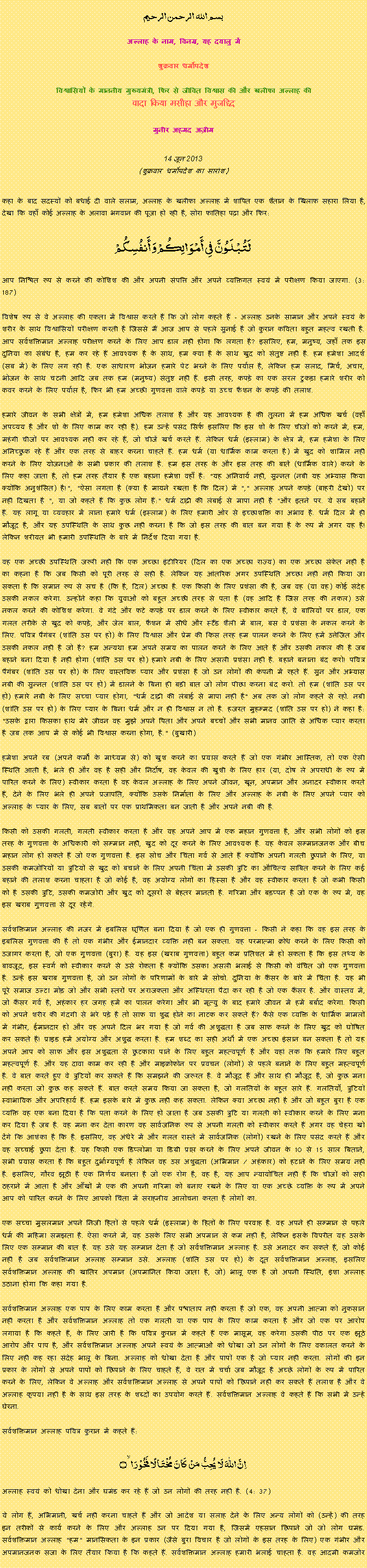 Text Box: بسم الله الرحمن الرحيم
अल्लाह के नाम, विनम्र, यह दयालु में 

शुक्रवार धर्मोपदेश 

विश्वासियों के माननीय मुख्यमंत्री, फिर से जीवित विश्वास की और खलीफा अल्लाह कीवादा किया मसीहा और मुजद्दिद
मुनीर अहमद अज़ीम  14 जून 2013(शुक्रवार धर्मोपदेश का सारांश) 
कहा के बाद सदस्यों को बधाई दी वाले सलाम, अल्लाह के खलीफा अल्लाह में शापित एक शैतान के खिलाफ सहारा लिया है, देखा कि वहाँ कोई अल्लाह के अलावा भगवान की पूजा हो रही है, सोरा फातिहा पढ़ा और फिर: لَتُبْلَوُنَّ فِي أَمْوَالِكُمْ وَأَنفُسِكُمْआप निश्चित रूप से करने की कोशिश की और अपनी संपत्ति और अपने व्यक्तिगत स्वयं में परीक्षण किया जाएगा. (3: 187)विशेष रूप से वे अल्लाह की एकता में विश्वास करते हैं कि जो लोग कहते हैं - अल्लाह उनके सामान और अपने स्वयं के शरीर के साथ विश्वासियों परीक्षण करती है जिससे मैं आज आप से पहले सुनाई है जो कुरान कविता बहुत महत्व रखती है. आप सर्वशक्तिमान अल्लाह परीक्षण करने के लिए आप डाल नहीं होगा कि लगता है? इसलिए, हम, मनुष्य, जहाँ तक इस दुनिया का संबंध है, हम कर रहे हैं आवश्यक है के साथ, हम क्या है के साथ खुद को संतुष्ट नहीं है. हम हमेशा आदर्श (सब में) के लिए लग रही है. एक साधारण भोजन हमारे पेट भरने के लिए पर्याप्त है, लेकिन हम सलाद, मिर्च, अचार, भोजन के साथ चटनी आदि जब तक हम (मनुष्य) संतुष्ट नहीं हैं. इसी तरह, कपड़े का एक सरल टुकड़ा हमारे शरीर को कवर करने के लिए पर्याप्त है, फिर भी हम अच्छी गुणवत्ता वाले कपड़े या उच्च फैशन के कपड़े की तलाश.हमारे जीवन के सभी क्षेत्रों में, हम हमेशा अधिक तलाश है और यह आवश्यक है की तुलना में हम अधिक खर्च (वहाँ अपव्यय है और शो के लिए काम कर रही है). हम उन्हें पसंद सिर्फ इसलिए कि इस शो के लिए चीजों को करने में, हम, महंगी चीजों पर आवश्यक नहीं कर रहे हैं, जो चीजें खर्च करते हैं. लेकिन धर्म (इस्लाम) के क्षेत्र में, हम हमेशा के लिए अनिच्छुक रहे हैं और एक तरह से बाहर करना चाहते हैं. हम धर्म (या धार्मिक काम करता है) में खुद को शामिल नहीं करने के लिए योजनाओं के सभी प्रकार की तलाश है. हम इस तरह के और इस तरह की बातें (धार्मिक वाले) करने के लिए कहा जाता है, तो हम तरह तैयार है एक बहाना हमेशा वहाँ है: "यह अनिवार्य नहीं, सुन्नत (नबी यह अभ्यास किया क्योंकि अनुशंसित) है!", "ऐसा लगता है (क्या है मायने रखता है कि दिल) में "," अल्लाह अपने कपड़े (बाहरी देखो) पर नहीं दिखता है ", या जो कहते हैं कि कुछ लोग हैं:" धर्म दाढ़ी की लंबाई से मापा नहीं है "और इतने पर. ये सब बहाने हैं. यह लागू या व्यवहार में लाना हमारे धर्म (इस्लाम) के लिए हमारी ओर से इच्छाशक्ति का अभाव है. धर्म दिल में ही मौजूद है, और यह उपस्थिति के साथ कुछ नहीं करना है कि जो इस तरह की बात बन गया है के रूप में अगर यह है! लेकिन शरीयत भी हमारी उपस्थिति के बारे में निर्देश दिया गया है.वह एक अच्छी उपस्थिति जरूरी नहीं कि एक अच्छा इंटीरियर (दिल का एक अच्छा राज्य) का एक अच्छा संकेत नहीं है का कहना है कि जब किसी को पूरी तरह से सही है. लेकिन यह आंतरिक अगर उपस्थिति अच्छा नहीं नहीं किया जा सकता है कि समान रूप से सच है (कि है, दिल) अच्छा है. एक किसी के लिए प्रशंसा की है, जब वह (या वह) कोई संदेह उसकी नकल करेगा. उन्होंने कहा कि युवाओं को बहुत अच्छी तरह से पता है (वह आदि है जिस तरह की नकल) उसे नकल करने की कोशिश करेगा. वे गंदे और फटे कपड़े पर डाल करने के लिए स्वीकार करते हैं, वे बालियों पर डाल, एक गलत तरीके से खुद को कपड़े, और जेल बाल, फैशन में सीधे और स्टैंड शैली में बाल, बस वे प्रशंसा के नकल करने के लिए. पवित्र पैगंबर (शांति उस पर हो) के लिए विश्वास और प्रेम की किस तरह हम पालन करने के लिए हमें उत्तेजित और उसकी नकल नहीं है जो है? हम अन्यथा हम अपने समय का पालन करने के लिए आते हैं और उसकी नकल की है जब बहाने बना दिया है नहीं होगा (शांति उस पर हो) हमारे नबी के लिए असली प्रशंसा नहीं है. बहाने बनाना बंद करो! पवित्र पैगंबर (शांति उस पर हो) के लिए वास्तविक प्यार और प्रशंसा है जो उन लोगों की कंपनी में रहते हैं. सुन और अभ्यास नबी की सुन्नत (शांति उस पर हो) में डालने के बिना ही बड़ी बात जो लोग पीछा करना बंद करो. तो हम (शांति उस पर हो) हमारे नबी के लिए सच्चा प्यार होगा, "धर्म दाढ़ी की लंबाई से मापा नहीं है" अब तक जो लोग कहते से रहो. नबी (शांति उस पर हो) के लिए प्यार के बिना धर्म और न ही विश्वास न तो है. हजरत मुहम्मद (शांति उस पर हो) ने कहा है: "उसके द्वारा किसका हाथ मेरे जीवन वह मुझे अपने पिता और अपने बच्चों और सभी मानव जाति से अधिक प्यार करता है जब तक आप में से कोई भी विश्वास करना होगा, है." (बुखारी)हमेशा अपने रब (अपने कर्मों के माध्यम से) को खुश करने का प्रयास करते हैं जो एक गंभीर आस्तिक, तो एक ऐसी स्थिति आती है, भले ही और वह है सही और निर्दोष, वह केवल की खुशी के लिए हार (या, दोष ले अपराधी के रूप में पारित करने के लिए) स्वीकार करता है वह केवल अल्लाह के लिए अपने जीवन, खून, अपमान और अनादर स्वीकार करते हैं, देने के लिए भले ही अपने प्रजापति, क्योंकि उसके निर्माता के लिए और अल्लाह के नबी के लिए अपने प्यार को अल्लाह के प्यार के लिए, सब बातों पर एक प्राथमिकता बन जाती है और अपने नबी की है.किसी को उसकी गलती, गलती स्वीकार करता है और यह अपने आप में एक महान गुणवत्ता है, और सभी लोगों को इस तरह के गुणवत्ता के अधिकारी को सम्मान नहीं, खुद को दूर करने के लिए आवश्यक है. यह केवल सम्मानजनक और बीच महान लोग हो सकते हैं जो एक गुणवत्ता है. इस सोच और चिंता गर्व से आते हैं क्योंकि अपनी गलती छुपाने के लिए, या उसकी कमजोरियों या त्रुटियों से खुद को बचाने के लिए अपनी चिंता में उसकी त्रुटि का औचित्य साबित करने के लिए कई बहाने की तलाश करना चाहता है जो कोई है, वह अयोग्य लोगों का हिस्सा है और वह स्वीकार करता है जो कभी किसी को है उसकी त्रुटि, उसकी कमजोरी और खुद को दूसरों से बेहतर मानती है. गरिमा और बड़प्पन है जो एक के रूप में, वह इस खराब गुणवत्ता से दूर रहेंगे.सर्वशक्तिमान अल्लाह की नजर में इबलिस घृणित बना दिया है जो एक ही गुणवत्ता - किसी ने कहा कि वह इस तरह के इबलिस गुणवत्ता की है तो एक गंभीर और ईमानदार व्यक्ति नहीं बन सकता. यह परमात्मा क्रोध करने के लिए किसी को उजागर करता है, जो एक गुणवत्ता (बुरा) है. यह इस (खराब गुणवत्ता) बहुत कम प्रतिशत में हो सकता है कि इस तथ्य के बावजूद, इस स्वर्ग को स्वीकार करने से उसे रोकता है क्योंकि उसका असली भलाई से किसी को वंचित जो एक गुणवत्ता है. उन्हें इस खराब गुणवत्ता है, जो उन लोगों के परिणामों के बारे में सोचो. दुनिया के कैंसर के बारे में चिंता है. यह भी पूरे समाज उल्टा मोड़ जो और सभी स्तरों पर अराजकता और अस्थिरता पैदा कर रही है जो एक कैंसर है. और वास्तव में, जो कैंसर गर्व है, अहंकार हर जगह हमें का पालन करेगा और भी मृत्यु के बाद हमारे जीवन में हमें बर्बाद करेगा. किसी को अपने शरीर की गंदगी से भरे पड़े है तो साफ या शुद्ध होने का नाटक कर सकते हैं? कैसे एक व्यक्ति के धार्मिक मामलों में गंभीर, ईमानदार हो और वह अपने दिल भर गया है जो गर्व की अशुद्धता है जब साफ करने के लिए खुद को घोषित कर सकते हैं! प्राइड हमें अयोग्य और अशुद्ध करता है. हम शब्द का सही अर्थों में एक अच्छा इंसान बन सकता है तो यह अपने आप को साफ और इस अशुद्धता से छुटकारा पाने के लिए बहुत महत्वपूर्ण है और यहां तक ​​कि हमारे लिए बहुत महत्वपूर्ण है. और यह दावा काम कर रही है और माइक्रोफोन पर प्रवचन (लोगों) से पहले बनाने के लिए बहुत महत्वपूर्ण है. वे बात करते हुए वे त्रुटियों कर सकते हैं कि समझने की जरूरत है. वे मौजूद हैं और साथ ही मौजूद है, जो कुछ मना नहीं करता जो कुछ कह सकते हैं. बात करते समय किया जा सकता है, जो गलतियों के बहुत सारे हैं. गलतियाँ, त्रुटियों स्वाभाविक और अपरिहार्य हैं. हम इसके बारे में कुछ नहीं कह सकता. लेकिन क्या अच्छा नहीं है और जो बहुत बुरा है एक व्यक्ति वह एक बना दिया है कि पता करने के लिए हो जाता है जब उसकी त्रुटि या गलती को स्वीकार करने के लिए मना कर दिया है जब है. वह मना कर देता कारण वह सार्वजनिक रूप से अपनी गलती को स्वीकार करते हैं अगर वह चेहरा खो देंगे कि आशंका है कि है. इसलिए, वह अंधेरे में और गलत रास्ते में सार्वजनिक (लोगों) रखने के लिए पसंद करते हैं और वह सच्चाई छुपा देता है. यह किसी एक डिप्लोमा या डिग्री प्राप्त करने के लिए अपने जीवन के 10 से 15 साल बिताने, सभी प्रयास करता है कि बहुत दुर्भाग्यपूर्ण है लेकिन वह उस अशुद्धता (अभिमान / अहंकार) को हटाने के लिए समय नहीं है. इसलिए, गौरव झूठी है एक निर्णय बनाता है जो एक रोग है, वह है, यह आप न्यायोचित नहीं हैं कि चीजों को सही ठहराने में आता है और आँखों में एक की अपनी गरिमा को बनाए रखने के लिए या एक अच्छे व्यक्ति के रूप में अपने आप को पारित करने के लिए आपको चिंता में सराहनीय आलोचना करता है लोगों का.एक सच्चा मुसलमान अपने निजी हितों से पहले धर्म (इस्लाम) के हितों के लिए परवाह है. वह अपने ही सम्मान से पहले धर्म की महिमा समझता है. ऐसा करने में, यह उसके लिए सभी अपमान से कम नहीं है, लेकिन इसके विपरीत यह उसके लिए एक सम्मान की बात है. यह उसे यह सम्मान देता है जो सर्वशक्तिमान अल्लाह है. उसे अनादर कर सकते हैं, जो कोई नहीं है जब सर्वशक्तिमान अल्लाह सम्मान उसे. अल्लाह (शांति उस पर हो) के दूत सर्वशक्तिमान अल्लाह, इसलिए सर्वशक्तिमान अल्लाह की खातिर अपमान (अपमानित किया जाता है, जो) भालू एक है जो अपनी स्थिति, इंशा अल्लाह उठाना होगा कि कहा गया है.सर्वशक्तिमान अल्लाह एक पाप के लिए काम करता है और पश्चाताप नहीं करता है जो एक, वह अपनी आत्मा को नुकसान नहीं करता है और सर्वशक्तिमान अल्लाह तो एक गलती या एक पाप के लिए काम करता है और जो एक पर आरोप लगाया है कि कहते हैं, के लिए जारी है कि पवित्र कुरान में कहते हैं एक मासूम, वह करेगा उसकी पीठ पर एक झूठे आरोप और पाप है, और सर्वशक्तिमान अल्लाह अपने स्वयं के आत्माओं को धोखा जो उन लोगों के लिए वकालत करने के लिए नहीं कह रहा संदेह भालू के बिना. अल्लाह को धोखा देता है और पापों एक है जो प्यार नहीं करता. लोगों की इन प्रकार के लोगों से अपने पापों को छिपाने के लिए चाहते हैं, वे रात में चर्चा जब मौजूद है अच्छे लोगों के रूप में पारित करने के लिए, लेकिन वे अल्लाह और सर्वशक्तिमान अल्लाह से अपने पापों को छिपाने नहीं कर सकते हैं तलाश है और वे अल्लाह कृपया नहीं है के साथ इस तरह के शब्दों का उपयोग करते हैं. सर्वशक्तिमान अल्लाह वे कहते हैं कि सभी में उन्हें घेरना.सर्वशक्तिमान अल्लाह पवित्र कुरान में कहते हैं: اِنَّ اللّٰہَ لَا یُحِبُّ مَنۡ  کَانَ  مُخۡتَالًا  فَخُوۡرَا ۙ۝अल्लाह स्वयं को धोखा देना और घमंड कर रहे हैं जो उन लोगों की तरह नहीं है. (4: 37)ये लोग हैं, अभिमानी, खर्च नहीं करना चाहते हैं और जो आदेश या सलाह देने के लिए अन्य लोगों को (उन्हें) की तरह इन तरीकों से कार्य करने के लिए और अल्लाह उन पर दिया गया है, जिसमें एहसान छिपाने जो जो लोग घमंड. सर्वशक्तिमान अल्लाह "हम" मानसिकता के इन प्रकार (जैसे बुरा विचार है जो लोगों के इस तरह के लिए) एक गंभीर और अपमानजनक सजा के लिए तैयार किया है कि कहते हैं. सर्वशक्तिमान अल्लाह हमारी भलाई चाहता है. वह आदमी कमजोर 