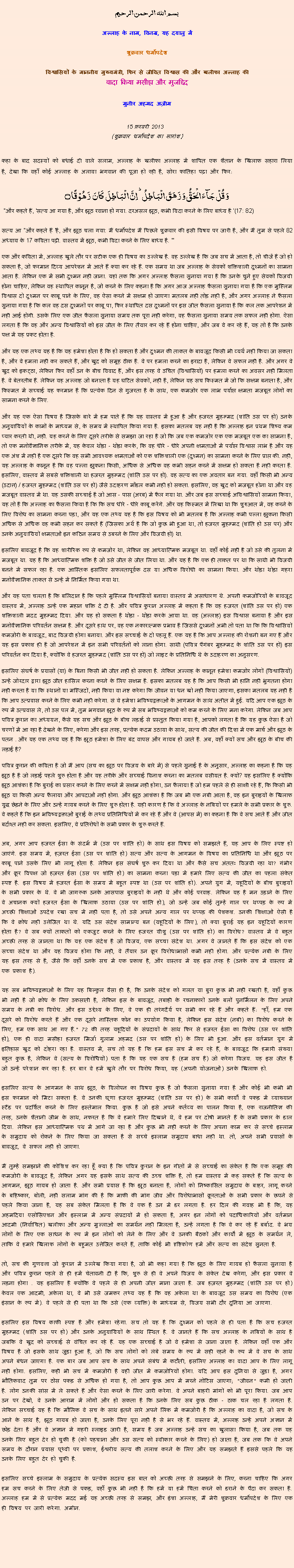Text Box: بسم الله الرحمن الرحيم
अल्लाह के नाम, विनम्र, यह दयालु में 

शुक्रवार धर्मोपदेश 

विश्वासियों के माननीय मुख्यमंत्री, फिर से जीवित विश्वास की और खलीफा अल्लाह कीवादा किया मसीहा और मुजद्दिद
मुनीर अहमद अज़ीम  15 फ़रवरी 2013  (शुक्रवार धर्मोपदेश का सारांश) 
कहा के बाद सदस्यों को बधाई दी वाले सलाम, अल्लाह के खलीफा अल्लाह में शापित एक शैतान के खिलाफ सहारा लिया है, देखा कि वहाँ कोई अल्लाह के अलावा भगवान की पूजा हो रही है, सोरा फातिहा पढ़ा और फिर: وَ قُلۡ جَآءَ الۡحَقُّ وَ زَہَقَ الۡبَاطِلُ ؕ اِنَّ الۡبَاطِلَ  کَانَ  زَہُوۡقًا ۝ "और कहते हैं, 'सत्य आ गया है, और झूठ रवाना हो गया. दरअसल झूठ, कभी विदा करने के लिए बाध्य है '(17: 82)सत्य आ "और कहते हैं 'है, और झूठ चला गया: मैं धर्मोपदेश मैं पिछले शुक्रवार की इसी विषय पर जारी है, और मैं तुम से पहले 82 अध्याय के 17 कविता पढ़ी. वास्तव में झूठ, कभी विदा करने के लिए बाध्य है. '"
एक और कविता में, अल्लाह खुले तौर पर सटीक एक ही विषय का उल्लेख है. वह उल्लेख है कि जब सच में आता है, तो चीजें हैं जो हो सकता है, जो फरमान दिव्य आपरेशन में आते हैं क्या कर रहे हैं. एक समय था जब अल्लाह के सेवकों शक्तिशाली दुश्मनों का सामना आता है. लेकिन एक में सभी दुश्मन नहीं जाना. यहां तक ​​कि अगर अल्लाह फैसला सुनाया गया है कि उनके चुने हुए सेवकों विजयी होना चाहिए, लेकिन वह स्थापित कानून है, जो करने के लिए कहना है कि अगर आज अल्लाह फैसला सुनाया गया है कि एक मुस्लिम विश्वास दो दुश्मन पर काबू पाने के लिए, वह ऐसा करने में सक्षम हो जाएगा मतलब नहीं तोड़ नहीं है, और अगर अल्लाह ने फैसला सुनाया गया है कि कल वह दस दुश्मनों पर काबू पा, फिर स्थापित दस दुश्मनों पर इस जीत फैसला सुनाया है कि कल तक आपरेशन में नहीं आई होगी. उसके लिए एक जीत फैसला सुनाया समय तक पूरा नहीं करेगा, वह फैसला सुनाया समय तक सफल नहीं होगा. ऐसा लगता है कि वह और अन्य विश्वासियों को इस जीत के लिए तैयार कर रहे हैं होना चाहिए, और जब वे कर रहे हैं, यह तो है कि उनके पक्ष में यह प्रकट होता है.
और यह एक तथ्य यह है कि यह हमेशा होता है कि हो सकता है और दुश्मन की ताकत के बावजूद किसी भी व्यर्थ नहीं किया जा सकता है, और वे हमला नहीं कर सकते हैं, और खुद को समूह ठीक है. वे पर हमला करने का इरादा है, लेकिन वे सफल नहीं है. और अगर वे खुद को इकट्ठा, लेकिन फिर वहाँ उन के बीच विवाद हैं, और इस तरह वे उचित (विश्वासियों) पर हमला करने का अवसर नहीं मिलता है. वे बेतरतीब हैं. लेकिन यह अल्लाह जो बनाता है यह घटित सेवकों, नहीं है, लेकिन यह सच किस्मत में जो कि सक्षम बनाता है, और किस्मत में सच्चाई यह फरमान है कि प्रत्येक दिन से गुजरता है के साथ, एक कमजोर एक लाभ पर्याप्त क्षमता मजबूत लोगों का सामना करने के लिए.
और यह एक ऐसा विषय है जिसके बारे में हम पाते हैं कि यह वास्तव में हुआ है और हजरत मुहम्मद (शांति उस पर हो) उनके अनुयायियों के कामों के माध्यम से, के समय में स्थापित किया गया है. इसका मतलब यह नहीं है कि अल्लाह इन प्रथम शिष्य कम प्यार करती थी, नहीं. यह करने के लिए दूसरे तरीके से समझा जा रहा है जो कि जब एक कमजोर एक एक मजबूत एक का सामना है, तो एक मनोवैज्ञानिक तरीके में, यह केवल थोड़ा - थोड़ा करके, कि वह धीरे - धीरे अपनी क्षमताओं में पर्याप्त विश्वास लाभ है और यह एक अंश में नहीं है एक दूसरे कि वह सभी आवश्यक क्षमताओं को एक शक्तिशाली एक (दुश्मन) का सामना करने के लिए प्राप्त की. नहीं, यह अल्लाह के कानून है कि वह पल्ला झुकना किसी, अधिक से अधिक वह कभी सहन करने में सक्षम हो सकता है नहीं करता है. इसलिए, वास्तव में सबसे शक्तिशाली था हजरत मुहम्मद (शांति उस पर हो). वह सत्य का एक अवतार बन गया. वहाँ किसी भी अन्य (उदात्त) / हजरत मुहम्मद (शांति उस पर हो) जैसे उदाहरण मॉडल कभी नहीं हो सकता. इसलिए, वह खुद को मजबूत होना था और वह मजबूत वास्तव में था. यह उसकी सच्चाई है जो आस - पास (अरब) में फैल गया था. और जब इस सच्चाई अविश्वासियों सामना किया, यह तो है कि अल्लाह का फैसला किया है कि कि सच धीरे - धीरे काबू करेंगे. और यह किस्मत में लिखा था कि शुरुआत में, वह करने के लिए विरोध का सामना करना पड़ा, और यह एक तथ्य यह है कि इस विषय को भी मतलब है कि अल्लाह कभी पल्ला झुकना किसी अधिक से अधिक वह कभी सहन कर सकते हैं (जिसका अर्थ है कि जो कुछ भी हुआ था, तो हजरत मुहम्मद (शांति हो उस पर) और उनके अनुयायियों क्षमताओं इन कठिन समय से उबरने के लिए और विजयी हो) था.
इसलिए बावजूद है कि वह शारीरिक रूप से कमजोर था, लेकिन वह आध्यात्मिक मजबूत था. वहाँ कोई नहीं है जो उसे की तुलना में मजबूत था. यह है कि आध्यात्मिक शक्ति है जो उसे जीत से जीत लिया था. और यह है कि एक ही ताकत पर था कि साथी भी विजयी बनने में सफल रहा है. एक आस्तिक इसलिए सफलतापूर्वक दस या अधिक विरोधी का सामना किया. और थोड़ा थोड़ा गहरा मनोवैज्ञानिक ताकत से उन्हें में निर्मित किया गया था.
और यह पता चलता है कि बलिदान है कि पहले मुस्लिम विश्वासियों बनाया वास्तव में असाधारण थे. अपनी कमजोरियों के बावजूद वास्तव में, अल्लाह उन्हें एक महान शक्ति दे दी है. और पवित्र कुरान अल्लाह में कहता है कि वह हजरत (शांति उस पर हो) एक शक्तिशाली मदद मुहम्मद दिया. और यह हो सकता है थोड़ा - थोड़ा करके आया था. वह (अल्लाह) इस विश्वास बनाया है और इस मनोवैज्ञानिक परिवर्तन सक्षम है. और दूसरे हाथ पर, वह एक नकारात्मक प्रभाव है जिससे दुश्मनों अभी तो पता था कि कि विश्वासियों कमजोरी के बावजूद, बाद विजयी होगा बनाया. और इस सच्चाई के दो पहलू हैं. एक यह है कि आप अल्लाह की रोशनी बन गए हैं और यह इस प्रकाश ही है जो आपरेशन में इन सभी परिवर्तनों को लाना होगा. साथी (पवित्र पैगंबर मुहम्मद के शांति उस पर हो) इस परिवर्तन कर दिया है, क्योंकि वे हजरत मुहम्मद (शांति उस पर हो) जो लाइट के प्रतिनिधि थे के उदाहरण का अनुसरण.
इसलिए संघर्ष के प्रयासों (या) के बिना किसी भी जीत नहीं हो सकता है. लेकिन अल्लाह के कानून हमेशा कमजोर लोगों (विश्वासियों) उन्हें जोरदार द्वारा झूठ जीत हासिल करना करने के लिए सक्षम है. इसका मतलब यह है कि आप किसी भी हानि नहीं भुगतना होगा नहीं करता है या कि स्थानों या मस्जिदों, नहीं किया या नष्ट करेगा कि जीवन या धन खो नहीं किया जाएगा, इसका मतलब यह नहीं है कि आप उत्प्रवास करने के लिए कभी नहीं करेगा. सं ये हमेशा भविष्यद्वक्ताओं के आगमन के साथ अतीत में हुई. यदि आप एक झूठ के रूप में उत्प्रवास ले, तो उस पल में, तुम भगवान झूठ के रूप में सब भविष्यद्वक्ताओं को कम करने के लिए मना करेगा. लेकिन जब आप पवित्र कुरान का अध्ययन, कैसे यह सच और झूठ के बीच लड़ाई से प्रस्तुत किया गया है, आपको लगता है कि यह कुछ ऐसा है जो चरणों में आ रहा है देखने के लिए, करेगा और इस तरह, प्रत्येक कदम उठाया के साथ, सत्य की जीत की दिशा में एक मार्च और झूठ के पतन . और यह एक तथ्य यह है कि झूठ हमेशा के लिए बंद वापस और गायब हो जाते है. अब, वहाँ क्यों सच और झूठ के बीच की लड़ाई है?
पवित्र कुरान की कविता है जो मैं आप (सच का झूठ पर विजय के बारे में) से पहले सुनाई है के अनुसार, अल्लाह का कहना है कि यह झूठ है है जो लड़ाई पहले शुरू होता है और यह तरीके और सच्चाई विनाश करना का मतलब वसीयत है. क्यों? यह इसलिए है क्योंकि झूठ आशंका है कि बुराई का प्रसार करने के लिए करने में सक्षम नहीं होगा, उन फैलाया है जो हम पहले से ही साक्षी रहे हैं, कि किसी भी झूठ या किसी अन्य फैलाया और आपदाओं नहीं होगा. और झूठ आशंका है कि जब भी एक नबी आता है, वह इन बुराइयों के खिलाफ युद्ध छेड़ने के लिए और उन्हें गायब करने के लिए शुरू होता है. यही कारण है कि वे अल्लाह के नबियों पर हमले के सभी प्रकार के शुरू. वे कहते हैं कि इन भविष्यद्वक्ताओं बुराई के तथ्य प्रतिनिधियों में कर रहे हैं और वे (आपस में) का कहना है कि वे सच आते हैं और जीत बर्दाश्त नहीं कर सकता. इसलिए, वे प्रतिरोधों के सभी प्रकार के शुरू करते हैं.
अब, अगर आप हजरत ईसा के संदर्भ में (उस पर शांति हो) के साथ इस विषय को समझते हैं, यह आप के लिए स्पष्ट हो जाएंगे. इस समय में, हज़रत ईसा (उस पर शांति हो) सत्य और सत्य के आगमन के विषय का प्रतिनिधि था और झूठ पर काबू पाने उसके लिए भी लागू होता है. लेकिन इस संघर्ष शुरू कर दिया था और कैसे सच अंततः विजयी रहा था? गंभीर और क्रूर विपक्ष जो हज़रत ईसा (उस पर शांति हो) का सामना करना पड़ा में हमारे लिए सत्य की जीत का पहला संकेत स्पष्ट है. इस विषय में हजरत ईसा के समय में बहुत स्पष्ट था (उस पर शांति हो). अपने युग में, यहूदियों के बीच बुराइयों के सभी प्रकार के थे. वे भी जागरूक उनके आसपास बुराइयों के नहीं थे और कोई परवाह. लेकिन यह है मन उड़ाने के लिए वे अचानक क्यों हजरत ईसा के खिलाफ उठाया (उस पर शांति हो), जो उन्हें जब कोई तुम्हें गाल पर थप्पड़ के रूप में अच्छी शिक्षाओं उपदेश रखा सच में नहीं पता है, तो उसे अपने अन्य गाल पर थप्पड़ की पेशकश. उनकी शिक्षाओं ऐसी है कि वे क्रोध नहीं उत्तेजित था थे. यदि उस संदेश सामान्य बन (यहूदियों के लिए), तो क्या बुराई यह इन यहूदियों कारण होता है? वे सब क्यों ताकतों को एकजुट करने के लिए हजरत यीशु (उस पर शांति हो) का विरोध? वास्तव में वे बहुत अच्छी तरह से जानता था कि यह एक संदेश है जो विजय, एक सच्चा संदेश था. अगर वे जानते हैं कि इस संदेश को एक सच्चा संदेश था और यह विजय होगा कि नहीं, वे तैयार उन क्रूर विरोधाभासों कभी नहीं होगा. और प्रत्येक नबी के लिए यह इस तरह से है, जैसे कि वहाँ उनके सच में एक प्रकाश है, और वास्तव में यह इस तरह है (उनके सच में वास्तव में एक प्रकाश है).
यह सब भविष्यद्वक्ताओं के लिए यह बिल्कुल वैसा ही है, कि उनके संदेश को गलत या बुरा कुछ भी नहीं रखती है, वहाँ कुछ भी नहीं है जो क्रोध के लिए उकसाती है, लेकिन इस के बावजूद, तबाही के रचनाकारों उनके बलों पुनर्मिलन के लिए अपने समय के नबी का विरोध. और इस उद्देश्य के लिए, वे एक ही तरंगदैर्य पर सभी कर रहे हैं और कहते हैं: "हाँ, हम एक दूसरे को विरोध करते हैं और एक दूसरे नास्तिक फोन का उपयोग किया है, लेकिन इस संदेश (नबी) का विरोध करने के लिए, हम एक साथ आ गए हैं." 72 की तरह यहूदियों के संप्रदायों के साथ फिर से हजरत ईसा का विरोध (उस पर शांति हो), एक ही वादा मसीहा हजरत मिर्जा गुलाम अहमद (उस पर शांति हो) के लिए भी हुआ. और इस वर्तमान युग में इतिहास खुद को दोहरा रहा है. वास्तव में, सच तो यह है कि हम इस सच में कर रहे हैं, के बावजूद कि हमारी संख्या बहुत कुछ है, लेकिन वे (सत्य के विरोधियों) पता है कि यह एक सच है (हम सच हैं) जो करेगा विजय. यह इस जीत है जो उन्हें परेशान कर रहा है. हर बार वे हमें खुले तौर पर विरोध किया, यह (अपनी योजनाओं) उनके खिलाफ हो.
इसलिए सत्य के आगमन के साथ झूठ, के विलोपन का विषय कुछ है जो फैसला सुनाया गया है और कोई भी कभी भी इस फरमान को मिटा सकता है. वे उनकी घृणा हजरत मुहम्मद (शांति उस पर हो) के सभी कार्यों वे पकड़ में व्याख्यान स्टैंड पर प्रदर्शित करने के लिए इस्तेमाल किया. कुछ है जो इसे अपने कर्तव्य का पालन किया है, एक राजनीतिज्ञ की तरह, उनके शैतानी जीभ के साथ, नफरत है कि वे हमारे लिए दिखाने थे, वे हम पर दोषी मानते हैं के सभी प्रकार के डाल दिया. लेकिन इस आध्यात्मिक पथ में आगे जा रहा है और कुछ भी नहीं करने के लिए अपना काम कर से सच्चे इस्लाम के समुदाय को रोकने के लिए किया जा सकता है से सच्चे इस्लाम समुदाय बाधा नहीं था. तो, अपने सभी प्रयासों के बावजूद, वे सफल नहीं हो जाएगा.
मैं तुम्हें समझाने की कोशिश कर रहा हूँ क्या है कि पवित्र कुरान के इन गीतों में से सच्चाई का संकेत है कि एक समूह की कमजोरी के बावजूद है, लेकिन अगर यह इसके साथ सत्य की उच्च शक्ति है, तो हम वास्तव में कह सकते हैं कि सत्य के आगमन, झूठ गायब हो जाता है. और सभी प्रयास है कि झूठ बनाता है, लोगों को निष्कासित समुदाय के बाहर, लागू करने के बहिष्कार, बोली, नहीं सलाम मांग की है कि माफी की मांग जीव और विरोधाभासों क्रूरताओं के सभी प्रकार के छपने से पहले किया जाना है, यह सब संकेत मिलता है कि वे एक है उन में डर लगता है. हर दिल की गवाह भी है कि, यह अहमदिया एसोसिएशन और इस्लाम में अन्य संप्रदायों में हो सकता है, अगर इन लोगों को पदाधिकारियों और वर्तमान आदमी (निर्वाचित) खलीफा और अन्य मुल्लाओं का समर्थन नहीं मिलता है, उन्हें लगता है कि वे कर रहे हैं बर्बाद. वे भय लोगों के लिए एक साधन के रूप में इन लोगों को लेने के लिए और वे उनकी बैठकों और कार्यों में झूठ के समर्थन ले, ताकि वे हमारे खिलाफ लोगों के बहुमत उत्तेजित करते हैं, ताकि कोई भी दृष्टिकोण हमें और सत्य का संदेश सुनता है.
तो, सच की गुणवत्ता जो कुरान में उल्लेख किया गया है, जो भी कहा गया है कि झूठ के लिए गायब हो फैसला सुनाया है और पवित्र कुरान पहले से ही हमें चेतावनी दी है कि, शुरू से ही वे अपने विजय के संकेत देख करेगा, और इस प्रकार वे लड़ना होगा . यह इसलिए है क्योंकि वे पहले से ही अपनी जीत माना जाता है. जब हज़रत मुहम्मद (शांति उस पर हो) केवल एक आदमी, अकेला था, वे भी उसे जमकर तथ्य यह है कि वह अकेला था के बावजूद उस समय का विरोध (एक इंसान के रूप में). वे पहले से ही पता था कि उसे (एक व्यक्ति) के माध्यम से, विजय सभी दौर दुनिया आ जाएगा.
इसलिए इस विषय काफी स्पष्ट है और हमेशा रहेगा. सच तो यह है कि दुश्मन को पहले से ही पता है कि सच हजरत मुहम्मद (शांति उस पर हो) और उनके अनुयायियों के साथ स्थित है. वे जानते हैं कि सच अल्लाह के नबियों के साथ है जबकि वे खुद को सच्चाई से वंचित कर रहे हैं. यह एक सच्चाई है जो वे हमेशा से जाना जाता है. लेकिन वहाँ एक और विषय है जो इसके साथ जुड़ा हुआ है, जो कि सच लोगों को लंबे समय के रूप में सही रहने के रूप में वे सच के साथ अपने बंधन जाएगा है. एक बार जब आप सच के साथ अपने संबंध में कटौती, इसलिए अल्लाह का वादा आप के लिए लागू नहीं होगा. इसलिए, कहीं भी सच में कमजोरी है वहीं जीत में कमजोरियों होगा. यदि आप इस दुनिया से जुड़ा है, अगर भौतिकवाद तुम पर ठोस पकड़ से अधिक हो गया है, तो आप कुछ आप में मरने नोटिस जाएगा; "जीवन" कमी हो जाती है. लोग उनकी सांस में ले सकते हैं और ऐसा करने के लिए जारी करेगा. वे अपने बाहरी मांगों को भी पूरा किया. जब आप उन पर देखो, वे उनके आराम में लोगों और हो सकता है कि उनके लिए सब कुछ ठीक - ठाक चल रहा है लगता है. लेकिन सच्चाई यह है कि मौलिक वे सच के साथ इतने सारे अपने लिंक में कमजोरी है कि अल्लाह का वादा है, जो सच के आने के साथ है, झूठ गायब हो जाता है, उनके लिए पूरा नहीं है से भर रहे हैं. वास्तव में, अल्लाह उन्हें अपने अज्ञान में छोड़ देता है और वे अज्ञान में गहरी स्लाइड जारी है, समय है जब अल्लाह उन्हें सच का खुलासा किया है, जब तक यह उनके लिए बहुत देर हो चुकी है (को पहचाना और उस सत्य को स्वीकार करने के लिए) हो जाता है, जब तक कि वे अपने समय के दौरान प्रयास पृथ्वी पर प्रकाश, ईश्वरीय सत्य की तलाश करने के लिए और यह समझते हैं इससे पहले कि यह उनके लिए बहुत देर हो चुकी है.
इसलिए सच्चे इस्लाम के समुदाय के प्रत्येक सदस्य इस बात को अच्छी तरह से समझने के लिए, करना चाहिए कि अगर हम सच करने के लिए तेजी से पकड़, वहाँ कुछ भी नहीं है कि हमें या हमें चिंता करने को डराने के पैदा कर सकता है. अल्लाह हम में से प्रत्येक मदद मई यह अच्छी तरह से समझ, और इंशा अल्लाह, मैं मेरी शुक्रवार धर्मोपदेश के लिए एक ही विषय पर जारी करेगा. अमीन. 