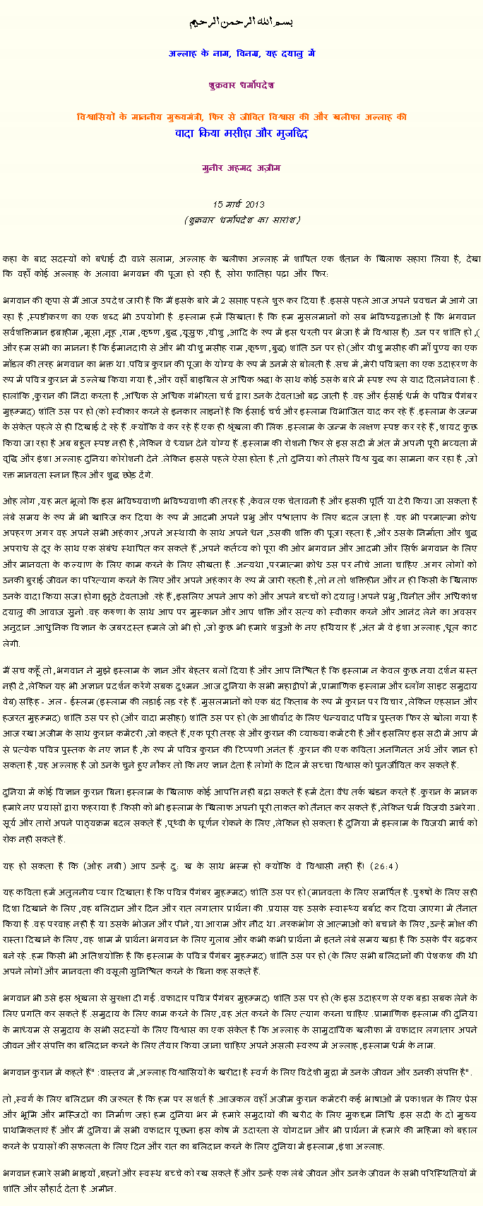 Text Box: بسم الله الرحمن الرحيم
अल्लाह के नाम, विनम्र, यह दयालु में 

शुक्रवार धर्मोपदेश 

विश्वासियों के माननीय मुख्यमंत्री, फिर से जीवित विश्वास की और खलीफा अल्लाह कीवादा किया मसीहा और मुजद्दिद
मुनीर अहमद अज़ीम  15 मार्च 2013  (शुक्रवार धर्मोपदेश का सारांश) 
कहा के बाद सदस्यों को बधाई दी वाले सलाम, अल्लाह के खलीफा अल्लाह में शापित एक शैतान के खिलाफ सहारा लिया है, देखा कि वहाँ कोई अल्लाह के अलावा भगवान की पूजा हो रही है, सोरा फातिहा पढ़ा और फिर:  
भगवान की कृपा से मैं आज उपदेश जारी है कि मैं इसके बारे में 2 सप्ताह पहले शुरू कर दिया है. इससे पहले आज अपने प्रवचन में आगे जा रहा है, स्पष्टीकरण का एक शब्द भी उपयोगी है. इस्लाम हमें सिखाता है कि हम मुसलमानों को सब भविष्यद्वक्ताओं है कि भगवान सर्वशक्तिमान इब्राहीम, मूसा, नूह, राम, कृष्ण, बुद्ध, यूसुफ, यीशु, आदि के रूप में इस धरती पर भेजा है में विश्वास है. (उन पर शांति हो), और हम सभी का मानना ​​है कि ईमानदारी से और भी यीशु मसीह राम, कृष्ण, बुद्ध (शांति उन पर हो) और यीशु मसीह की माँ पुण्य का एक मॉडल की तरह भगवान का भक्त था. पवित्र कुरान की पूजा के योग्य के रूप में उनमें से बोलती है. सच में, मेरी पवित्रता का एक उदाहरण के रूप में पवित्र कुरान में उल्लेख किया गया है, और वहाँ बाइबिल से अधिक श्रद्धा के साथ कोई उसके बारे में स्पष्ट रूप से याद दिलानेवाला है. हालांकि, कुरान की निंदा करता है, अधिक से अधिक गंभीरता चर्च द्वारा उनके देवताओं बढ़ जाती है. वह और ईसाई धर्म के पवित्र पैगंबर मुहम्मद (शांति उस पर हो) को स्वीकार करने से इनकार लाइनों है कि ईसाई चर्च और इस्लाम विभाजित याद कर रहे हैं. इस्लाम के जन्म के संकेत पहले से ही दिखाई दे रहे हैं. क्योंकि वे कर रहे हैं एक ही श्रृंखला की लिंक. इस्लाम के जन्म के लक्षण स्पष्ट कर रहे हैं, शायद कुछ किया जा रहा है अब बहुत स्पष्ट नहीं है, लेकिन वे ध्यान देने योग्य हैं. इस्लाम की रोशनी फिर से इस सदी में अंत में अपनी पूरी भव्यता में वृद्धि और इंशा अल्लाह दुनिया कोरोशनी देने. लेकिन इससे पहले ऐसा होता है, तो दुनिया को तीसरे विश्व युद्ध का सामना कर रहा है, जो रक्त मानवता स्नान हिल और शुद्ध छोड़ देंगे.
ओह लोग, यह मत भूलो कि इस भविष्यवाणी भविष्यवाणी की तरह है, केवल एक चेतावनी है और इसकी पूर्ति या देरी किया जा सकता है लंबे समय के रूप में भी खारिज कर दिया के रूप में आदमी अपने प्रभु और पश्चाताप के लिए बदल जाता है. यह भी परमात्मा क्रोध अपहरण अगर वह अपने सभी अहंकार, अपने अस्थायी के साथ अपने धन, उसकी शक्ति की पूजा रहता है, और उसके निर्माता और शुद्ध अपराध से दूर के साथ एक संबंध स्थापित कर सकते हैं, अपने कर्तव्य को पूरा की ओर भगवान और आदमी और सिर्फ भगवान के लिए और मानवता के कल्याण के लिए काम करने के लिए सीखता है. अन्यथा, परमात्मा क्रोध उस पर नीचे आना चाहिए. अगर लोगों को उनकी बुराई जीवन का परित्याग करने के लिए और अपने अहंकार के रूप में जारी रहती है, तो न तो शक्तिहीन और न ही किसी के खिलाफ उनके वादा किया सजा होगा झूठे देवताओं. रहे हैं, इसलिए अपने आप को और अपने बच्चों को दयालु! अपने प्रभु, विनीत और अधिकांश दयालु की आवाज सुनो. वह करुणा के साथ आप पर मुस्कान और आप शक्ति और सत्य को स्वीकार करने और आनंद लेने का अवसर अनुदान. आधुनिक विज्ञान के जबरदस्त हमले जो भी हो, जो कुछ भी हमारे शत्रुओं के नए हथियार हैं, अंत में वे इंशा अल्लाह, धूल काट लेगी.
मैं सच कहूँ तो, भगवान ने मुझे इस्लाम के ज्ञान और बेहतर बलों दिया है और आप निश्चित है कि इस्लाम न केवल कुछ नया दर्शन ग्रस्त नहीं दे, लेकिन यह भी अज्ञान प्रदर्शन करेंगे सबक दुश्मन. आज दुनिया के सभी महाद्वीपों में, प्रामाणिक इस्लाम और ब्लॉग साइट समुदाय वेब (सहिह - अल - ईस्लम) इस्लाम की लड़ाई लड़ रहे हैं. मुसलमानों को एक बंद किताब के रूप में कुरान पर विचार, लेकिन एहसान और हजरत मुहम्मद (शांति उस पर हो) और वादा मसीहा (शांति उस पर हो) के आशीर्वाद के लिए धन्यवाद पवित्र पुस्तक फिर से खोला गया है आज रखा अजीम के साथ कुरान कमेंटरी, जो कहते हैं, एक पूरी तरह से और कुरान की व्याख्या कमेंटरी है और इसलिए इस सदी में आप में से प्रत्येक पवित्र पुस्तक के नए ज्ञान है, के रूप में पवित्र कुरान की टिप्पणी अनंत हैं. कुरान की एक कविता अनगिनत अर्थ और ज्ञान हो सकता है, यह अल्लाह है जो उनके चुने हुए नौकर तो कि नए ज्ञान देता है लोगों के दिल में सच्चा विश्वास को पुनर्जीवित कर सकते हैं.
दुनिया में कोई विज्ञान कुरान बिना इस्लाम के खिलाफ कोई आपत्ति नहीं बढ़ा सकते हैं हमें देता वैध तर्क खंडन करते हैं. कुरान के मानक हमारे नए प्रयासों द्वारा फहराया है. किसी को भी इस्लाम के खिलाफ अपनी पूरी ताकत को तैनात कर सकते हैं, लेकिन धर्म विजयी उभरेगा. सूर्य और तारों अपने पाठ्यक्रम बदल सकते हैं, पृथ्वी के घूर्णन रोकने के लिए, लेकिन हो सकता है दुनिया में इस्लाम के विजयी मार्च को रोक नहीं सकते हैं.
यह हो सकता है कि (ओह नबी) आप उन्हें दु: ख के साथ भस्म हो क्योंकि वे विश्वासी नहीं हैं! (26:4)
यह कविता हमें अतुलनीय प्यार दिखाता है कि पवित्र पैगंबर मुहम्मद (शांति उस पर हो) मानवता के लिए समर्पित है. पुरुषों के लिए सही दिशा दिखाने के लिए, वह बलिदान और दिन और रात लगातार प्रार्थना की. प्रयास यह उसके स्वास्थ्य बर्बाद कर दिया जाएगा में तैनात किया है. वह परवाह नहीं है या उसके भोजन और पीने, या आराम और नींद था. नरकभोग से आत्माओं को बचाने के लिए, उन्हें मोक्ष की रास्ता दिखाने के लिए, वह शाम में प्रार्थना भगवान के लिए गुलाब और कभी कभी प्रार्थना में इतने लंबे समय खड़ा है कि उसके पैर बढ़कर बने रहे. हम किसी भी अतिशयोक्ति है कि इस्लाम के पवित्र पैगंबर मुहम्मद (शांति उस पर हो) के लिए सभी बलिदानों की पेशकश की थी अपने लोगों और मानवता की वसूली सुनिश्चित करने के बिना कह सकते हैं.
भगवान भी उसे इस श्रृंखला से सुरक्षा दी गई. वफादार पवित्र पैगंबर मुहम्मद (शांति उस पर हो) के इस उदाहरण से एक बड़ा सबक लेने के लिए प्रगति कर सकते हैं. समुदाय के लिए काम करने के लिए, वह अंत करने के लिए त्याग करना चाहिए. प्रामाणिक इस्लाम की दुनिया के माध्यम से समुदाय के सभी सदस्यों के लिए विश्वास का एक संकेत है कि अल्लाह के सामुदायिक खलीफा में वफादार लगातार अपने जीवन और संपत्ति का बलिदान करने के लिए तैयार किया जाना चाहिए अपने असली स्वरूप में अल्लाह, इस्लाम धर्म के नाम.
भगवान कुरान में कहते हैं: "वास्तव में, अल्लाह विश्वासियों के खरीदा है स्वर्ग के लिए विदेशी मुद्रा में उनके जीवन और उनकी संपत्ति है."
तो, स्वर्ग के लिए बलिदान की जरूरत है कि हम पर सशर्त है. आजकल वहाँ अजीम कुरान कमेंटरी कई भाषाओं में प्रकाशन के लिए प्रेस और भूमि और मस्जिदों का निर्माण जहां हम दुनिया भर में हमारे समुदायों की खरीद के लिए मुकद्दम निधि. इस सदी के दो मुख्य प्राथमिकताएं हैं और मैं दुनिया में सभी वफादार पूछना इस कोष में उदारता से योगदान और भी प्रार्थना में हमारे की महिमा को बहाल करने के प्रयासों की सफलता के लिए दिन और रात का बलिदान करने के लिए दुनिया में इस्लाम, इंशा अल्लाह. 
भगवान हमारे सभी भाइयों, बहनों और स्वस्थ बच्चे को रख सकते हैं और उन्हें एक लंबे जीवन और उनके जीवन के सभी परिस्थितियों में शांति और सौहार्द देता है. अमीन. 