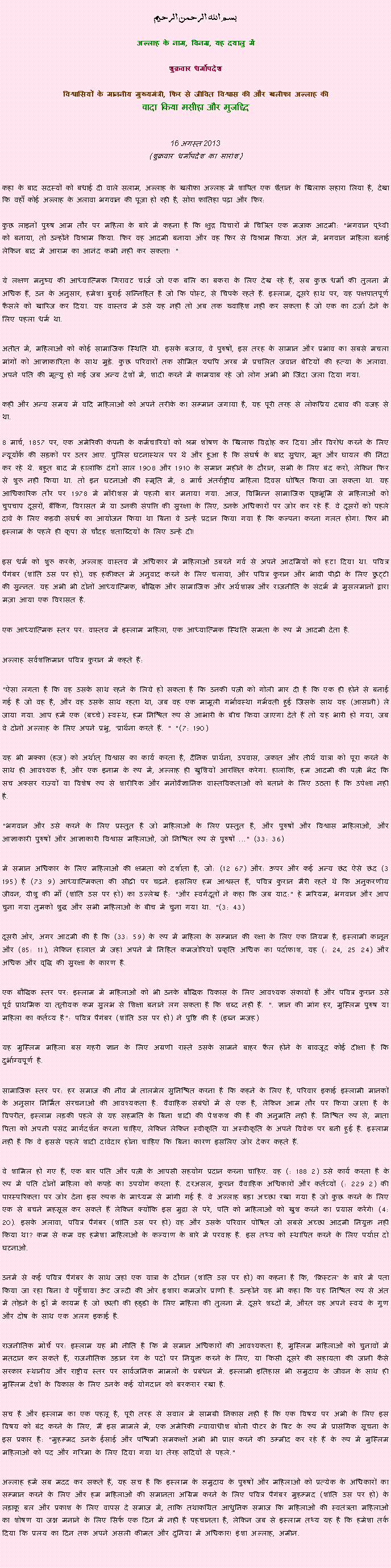 Text Box: بسم الله الرحمن الرحيم
अल्लाह के नाम, विनम्र, यह दयालु में 

शुक्रवार धर्मोपदेश 

विश्वासियों के माननीय मुख्यमंत्री, फिर से जीवित विश्वास की और खलीफा अल्लाह कीवादा किया मसीहा और मुजद्दिद
 16 अगस्त 2013(शुक्रवार धर्मोपदेश का सारांश) 
कहा के बाद सदस्यों को बधाई दी वाले सलाम, अल्लाह के खलीफा अल्लाह में शापित एक शैतान के खिलाफ सहारा लिया है, देखा कि वहाँ कोई अल्लाह के अलावा भगवान की पूजा हो रही है, सोरा फातिहा पढ़ा और फिर: 
कुछ लाइनों पुरुष आम तौर पर महिला के बारे में कहना है कि क्षुद्र विचारों में चित्रित एक मजाक आदमी: "भगवान पृथ्वी को बनाया, तो उन्होंने विश्राम किया. फिर वह आदमी बनाया और वह फिर से विश्राम किया. अंत में, भगवान महिला बनाई लेकिन बाद में आराम का आनंद कभी नहीं कर सकता! "
ये लक्षण मनुष्य की आध्यात्मिक गिरावट चार्ज जो एक बलि का बकरा के लिए देख रहे हैं, सब कुछ धर्मों की तुलना में अधिक हैं, उन के अनुसार, हमेशा बुराई सन्निहित है जो कि पोस्ट, से चिपके रहते हैं. इस्लाम, दूसरे हाथ पर, यह पक्षपातपूर्ण फैसले को खारिज कर दिया. यह वास्तव में उसे यह नहीं तो अब तक ख्वाहिश नहीं कर सकता है जो एक का दर्जा देने के लिए पहला धर्म था.
अतीत में, महिलाओं को कोई सामाजिक स्थिति थी. इसके बजाय, वे पुरुषों, इस तरह के सामान और प्रभाव का सबसे मचला मांगों को आज्ञाकारिता के साथ मुड़े. कुछ परिवारों तक सीमित यद्यपि अरब में प्रचलित जवान बेटियों की हत्या के अलावा. अपने पति की मृत्यु हो गई जब अन्य देशों में, शादी करने में कामयाब रहे जो लोग अभी भी जिंदा जला दिया गया.
कहीं और अन्य समय में यदि महिलाओं को अपने तरीके का सम्मान जगाया है, यह पूरी तरह से लोकप्रिय दबाव की वजह से था.

8 मार्च, 1857 पर, एक अमेरिकी कंपनी के कर्मचारियों को श्रम शोषण के खिलाफ विद्रोह कर दिया और विरोध करने के लिए न्यूयॉर्क की सड़कों पर उतर आए. पुलिस घटनास्थल पर थे और हुआ है कि संघर्ष के बाद सुधार, मृत और घायल की निंदा कर रहे थे. बहुत बाद में हालांकि दंगों साल 1908 और 1910 के समान महीने के दौरान, सभी के लिए बंद करो, लेकिन फिर से शुरू नहीं किया था. तो इन घटनाओं की स्मृति में, 8 मार्च अंतर्राष्ट्रीय महिला दिवस घोषित किया जा सकता था. यह आधिकारिक तौर पर 1978 में मॉरीशस में पहली बार मनाया गया. आज, विभिन्न सामाजिक पृष्ठभूमि से महिलाओं को चुपचाप दूसरों, बैंकिंग, विरासत में या उनकी संपत्ति की सुरक्षा के लिए, उनके अधिकारों पर जोर कर रहे हैं. वे दूसरों को पहले दावे के लिए कड़वी संघर्ष का आयोजन किया था बिना वे उन्हें प्रदान किया गया है कि कल्पना करना गलत होगा. फिर भी इस्लाम के पहले ही कृपा से चौदह शताब्दियों के लिए उन्हें दी!
इस धर्म को शुरू करके, अल्लाह वास्तव में अधिकार में महिलाओं उबरने गर्व से अपने आदमियों को हटा दिया था. पवित्र पैगंबर (शांति उस पर हो), वह हकीकत में अनुवाद करने के लिए चलाया, और पवित्र कुरान और भावी पीढ़ी के लिए छुट्टी की सुन्नत. यह अभी भी दोनों आध्यात्मिक, बौद्धिक और सामाजिक और अर्थशास्त्र और राजनीति के संदर्भ में मुसलमानों द्वारा मज़ा आया एक विरासत है.
एक आध्यात्मिक स्तर पर: वास्तव में इस्लाम महिला, एक आध्यात्मिक स्थिति समता के रूप में आदमी देता है.
अल्लाह सर्वशक्तिमान पवित्र कुरान में कहते हैं:
"ऐसा लगता है कि वह उसके साथ रहने के लिये हो सकता है कि उनकी पत्नी को गोली मार दी है कि एक ही होने से बनाई गई है जो वह है, और वह उसके साथ रहता था, जब वह एक मामूली गर्भावस्था गर्भवती हुई जिसके साथ यह (आसानी) ले जाया गया. आप हमें एक (बच्चे) स्वस्थ, हम निश्चित रूप से आभारी के बीच किया जाएगा देते हैं तो यह भारी हो गया, जब वे दोनों अल्लाह के लिए अपने प्रभु, 'प्रार्थना करते हैं. " "(7: 190)
यह भी मक्का (हज) को अर्थात् विश्वास का कार्य करता है, दैनिक प्रार्थना, उपवास, जकात और तीर्थ यात्रा को पूरा करने के साथ ही आवश्यक है, और एक इनाम के रूप में, अल्लाह ही खुशियों आरक्षित करेगा. हालांकि, हम आदमी की पत्नी भेद कि सच अक्सर राज्यों या विशेष रूप से शारीरिक और मनोवैज्ञानिक वास्तविकताओं को बताने के लिए उठता है कि उपेक्षा नहीं है.
"भगवान और उसे करने के लिए प्रस्तुत है जो महिलाओं के लिए प्रस्तुत है, और पुरुषों और विश्वास महिलाओं, और आज्ञाकारी पुरुषों और आज्ञाकारी विश्वास महिलाओं, जो निश्चित रूप से पुरुषों ..." (33: 36)
में समान अधिकार के लिए महिलाओं की क्षमता को दर्शाता है, जो: (12 67) और: ऊपर और कई अन्य छंद ऐसे छंद (3 195) है (73 9) आध्यात्मिकता की सीढ़ी पर चढ़ने. इसलिए हम आश्वस्त हैं, पवित्र कुरान मैरी रहते थे कि अनुकरणीय जीवन, यीशु की माँ (शांति उस पर हो) का उल्लेख है: "और स्वर्गदूतों ने कहा कि जब याद:" हे मरियम, भगवान और आप चुना गया तुमको शुद्ध और सभी महिलाओं के बीच में चुना गया था. "(3: 43)
दूसरी ओर, अगर आदमी की है कि (33: 59) के रूप में महिला के सम्मान की रक्षा के लिए एक नियम है, इस्लामी कानून और (85: 11), लेकिन हालात में जहां अपने में निहित कमजोरियों प्रकृति अधिक का पर्दाफाश, यह (: 24, 25 24) और अधिक और वृद्धि की सुरक्षा के कारण है.
एक बौद्धिक स्तर पर: इस्लाम में महिलाओं को भी उनके बौद्धिक विकास के लिए आवश्यक संकायों है और पवित्र कुरान उसे पूर्व प्राथमिक या तृतीयक कम सुलभ से शिक्षा बनाने लग सकता है कि शब्द नहीं हैं. ". ज्ञान की मांग हर, मुस्लिम पुरुष या महिला का कर्तव्य है": पवित्र पैगंबर (शांति उस पर हो) ने पुष्टि की है (इब्न मजह)
यह मुस्लिम महिला बस गहरी ज्ञान के लिए अग्रणी रास्ते उसके सामने बाहर फैल होने के बावजूद कोई दीक्षा है कि दुर्भाग्यपूर्ण है.
सामाजिक स्तर पर: हर समाज की नींव में तालमेल सुनिश्चित करना है कि कहने के लिए है, परिवार इकाई इस्लामी मानकों के अनुसार निर्मित संरचनाओं की आवश्यकता है. वैवाहिक संबंधों में से एक है, लेकिन आम तौर पर किया जाता है के विपरीत, इस्लाम लड़की पहले से यह सहमति के बिना शादी की पेशकश की है की अनुमति नहीं है. निश्चित रूप से, माता पिता को अपनी पसंद मार्गदर्शन करना चाहिए, लेकिन लेकिन स्वीकृति या अस्वीकृति के अपने विवेक पर बनी हुई है. इस्लाम नहीं है कि वे इससे पहले शादी दावेदार होना चाहिए कि बिना कारण इसलिए जोर देकर कहते हैं.
वे शामिल हो गए हैं, एक बार पति और पत्नी के आपसी सहयोग प्रदान करना चाहिए. वह (: 188 2) उसे कार्य करता है के रूप में पति दोनों महिला को कपड़े का उपयोग करता है. दरअसल, कुरान वैवाहिक अधिकारों और कर्तव्यों (: 229 2) की पारस्परिकता पर जोर देना इस रूपक के माध्यम से मांगी गई है. वे अल्लाह बड़ा अच्छा रखा गया है जो कुछ करने के लिए एक से बचने महसूस कर सकते हैं लेकिन क्योंकि इस मुद्रा से परे, पति को महिलाओं को खुश करने का प्रयास करेंगे! (4: 20). इसके अलावा, पवित्र पैगंबर (शांति उस पर हो) वह और उसके परिवार पोषित जो सबसे अच्छा आदमी नियुक्त नहीं किया था? कम से कम वह हमेशा महिलाओं के कल्याण के बारे में परवाह है. इस तथ्य को स्थापित करने के लिए पर्याप्त दो घटनाओं.
उनमें से कई पवित्र पैगंबर के साथ जहां एक यात्रा के दौरान (शांति उस पर हो) का कहना है कि, 'क्रिस्टल' के बारे में पता किया जा रहा बिना वे पहुँचाया ऊंट जल्दी की ओर इशारा कमजोर प्राणी है. उन्होंने यह भी कहा कि यह निश्चित रूप से अंत में तोड़ने के ड्रॉ में कायम है जो छाती की हड्डी के लिए महिला की तुलना में. दूसरे शब्दों में, औरत वह अपने स्वयं के गुण और दोष के साथ एक अलग इकाई है.
राजनीतिक मोर्चे पर: इस्लाम यह भी नीति है कि में समान अधिकारों की आवश्यकता है, मुस्लिम महिलाओं को चुनावों में मतदान कर सकते हैं, राजनीतिक उड़ान रंग के पदों पर नियुक्त करने के लिए, या किसी दूसरे की सहायता की जानी कैसे सरकार स्थानीय और राष्ट्रीय स्तर पर सार्वजनिक मामलों के प्रबंधन में. इस्लामी इतिहास भी समुदाय के जीवन के साथ ही मुस्लिम देशों के विकास के लिए उनके कई योगदान को बरकरार रखा है.
सच है और इस्लाम का एक पहलू है, पूरी तरह से सवाल में सामग्री निकास नहीं है कि एक विषय पर अभी के लिए इस विषय को बंद करने के लिए, मैं इस मामले में, एक अमेरिकी न्यायाधीश बोली पीटर क्रे बिट के रूप में प्रासंगिक सूचना के इस प्रकार है: "मुहम्मद उनके ईसाई और पश्चिमी समकक्षों अभी भी प्राप्त करने की उम्मीद कर रहे हैं के रूप में मुस्लिम महिलाओं को पद और गरिमा के लिए दिया गया था तेरह सदियों से पहले."
अल्लाह हमें सब मदद कर सकते हैं, यह सच है कि इस्लाम के समुदाय के पुरुषों और महिलाओं को प्रत्येक के अधिकारों का सम्मान करने के लिए और हम महिलाओं की समानता अग्रिम करने के लिए पवित्र पैगंबर मुहम्मद (शांति उस पर हो) के लड़ाकू बल और प्रकाश के लिए वापस दे समाज में, ताकि तथाकथित आधुनिक समाज कि महिलाओं की स्वतंत्रता महिलाओं का शोषण या जश्न मनाने के लिए सिर्फ एक दिन में नहीं है पहचानता है, लेकिन जब से इस्लाम तथ्य यह है कि हमेशा तर्क दिया कि प्रलय का दिन तक अपने असली कीमत और दुनिया में अधिकार! इंशा अल्लाह, अमीन. 
