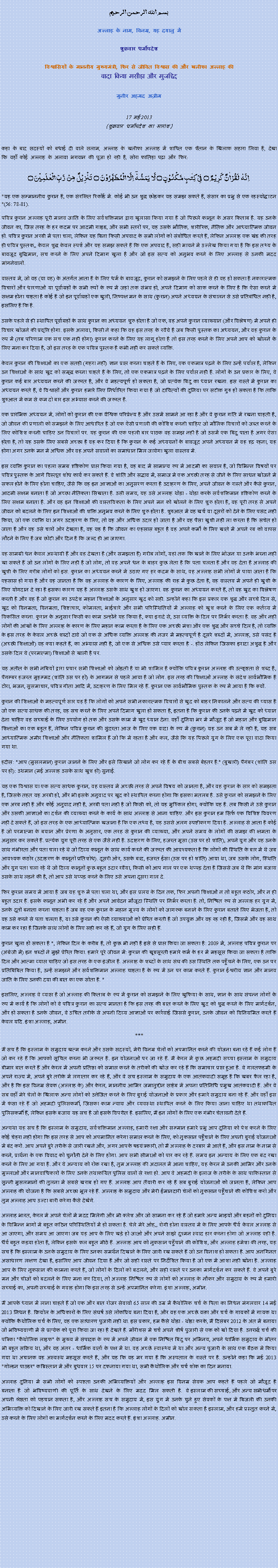 Text Box: بسم الله الرحمن الرحيم
अल्लाह के नाम, विनम्र, यह दयालु में 

शुक्रवार धर्मोपदेश 

विश्वासियों के माननीय मुख्यमंत्री, फिर से जीवित विश्वास की और खलीफा अल्लाह कीवादा किया मसीहा और मुजद्दिद
मुनीर अहमद अज़ीम  17 मई 2013(शुक्रवार धर्मोपदेश का सारांश) 
कहा के बाद सदस्यों को बधाई दी वाले सलाम, अल्लाह के खलीफा अल्लाह में शापित एक शैतान के खिलाफ सहारा लिया है, देखा कि वहाँ कोई अल्लाह के अलावा भगवान की पूजा हो रही है, सोरा फातिहा पढ़ा और फिर: اِنَّہٗ   لَقُرۡاٰنٌ   کَرِیۡمٌ  ۝  فِیۡ  کِتٰبٍ مَّکۡنُوۡنٍ ۝  لَّا  یَمَسُّہٗۤ  اِلَّا الۡمُطَہَّرُوۡنَ  ۝  تَنۡزِیۡلٌ  مِّنۡ  رَّبِّ الۡعٰلَمِیۡنَ ۝
"यह एक सम्माननीय कुरान है, एक संरक्षित रिकॉर्ड में. कोई भी उन शुद्ध छोड़कर यह समझ सकते हैं, संसार का प्रभु से एक रहस्योद्घाटन "(56: 78-81).
पवित्र कुरान अल्लाह पूरी मानव जाति के लिए सर्वशक्तिमान द्वारा खुलासा किया गया है जो पिछले कानून के असर किताब है. यह उनके जीवन का, जिस तरह के हर कदम पर आदमी गाइड, और सभी स्तरों पर, यह उसके भौतिक, शारीरिक, नैतिक और आध्यात्मिक जीवन हो. पवित्र कुरान अरबी में पता चला, लेकिन यह बिना किसी अपवाद के सभी लोगों को संबोधित करते हैं, लेकिन अल्लाह एक खंड की तरह ही पवित्र पुस्तक,, केवल शुद्ध केवल स्पर्श और यह समझ सकते हैं कि एक अपवाद है, सही मायने में उल्लेख किया गया है कि इस तथ्य के बावजूद बुद्धिमान, सच करने के लिए अपने दिमाग खुला है और जो इस सत्य को अनुभव करने के लिए अल्लाह से उनकी मदद मांगनेवालों.
वास्तव में, जो वह (या वह) के अंतर्गत आता है के लिए धर्म के बावजूद, कुरान को समझने के लिए पहले से ही वह हो सकता है नकारात्मक विचारों और धारणाओं या पूर्वाग्रहों के सभी रूपों के रूप में जहां तक ​​संभव हो, अपने दिमाग को साफ करने के लिए है कि ऐसा करने में सक्षम होना चाहता है कोई है जो इन पूर्वाग्रहों एक खुली, निष्पक्ष मन के साथ (कुरान) अपने अध्ययन के संचालन से उसे प्रतिबंधित नहीं है, इसलिए है कि है.
उसके पहले से ही स्थापित पूर्वाग्रहों के साथ कुरान का अध्ययन शुरू होता है जो एक, वह अपने कुरान व्याख्यान (और विश्लेषण) में अपने ही विचार खोजने की प्रवृत्ति होगा. इसके अलावा, किसी ने कहा कि वह इस तरह के रवैये है जब किसी पुस्तक का अध्ययन, और वह कुरान के रूप में (तब परिणाम एक सच एक नहीं होगा) कुरान करने के लिए यह लागू होता है तो इस तरह करने के लिए अपने आप को खोलने के लिए मना कर दिया है, जो इस तरह के एक पवित्र पुस्तक है कभी नहीं कर सकते व्यक्ति.
केवल कुरान की शिक्षाओं का एक सतही (गहरा नहीं) ज्ञान प्राप्त करना चाहते हैं के लिए, एक एकमात्र पढ़ने के लिए उन्हें पर्याप्त है, लेकिन उन शिक्षाओं के साथ खुद को समृद्ध करना चाहते हैं के लिए, तो एक एकमात्र पढ़ने के लिए पर्याप्त नहीं है. लोगों के उन प्रकार के लिए, वे कुरान कई बार अध्ययन करने की जरूरत है, और वे महत्वपूर्ण हो सकता है, जो प्रत्येक बिंदु का ध्यान रखना. इस रास्ते में कुरान का अध्ययन करते हैं, वे विश्वासों और कुरान हमारे लिए निर्धारित किया गया है जो दायित्वों की दुनिया पर सटीक गुरु हो सकता है कि ताकि शुरुआत में कम से कम दो बार इस अभ्यास करने की जरूरत है.
एक प्रारंभिक अध्ययन में, लोगों को कुरान की एक वैश्विक परिप्रेक्ष्य है और उसमें सामने आ रहा है और वे कुरान गति में रखना चाहती है, जो जीवन की प्रणाली को समझने के लिए आधारित है जो एक ऐसी प्रणाली की कोशिश करनी चाहिए जो मौलिक विचारों को जब्त करने के लिए कोशिश करनी चाहिए उन विचारों पर. यह कुरान की एक पहली बार पाठक वह समझ नहीं है जो उसमें एक बिंदु पाता है अगर ऐसा होता है, तो यह उसके लिए सबसे अच्छा है वह कर दिया है कि कुरान के कई अध्ययनों के बावजूद अपने अध्ययन में वह दृढ़ रहना, यह होगा अगर उनके मन में अधिक और वह अपने सवालों का समाधान मिल जायेगा खुला वास्तव में.
इस व्यक्ति कुरान का पहला समग्र दृष्टिकोण प्राप्त किया गया है, वह बाद में सामान्य रूप में आदमी का सवाल है, जो विभिन्न विषयों पर पवित्र पुस्तक के आगे विस्तृत शोध कार्य कर सकते हैं. वे शांति और सद्भाव में, समाज में एक अच्छी तरह से जीने के लिए साधन खोजने में सफल होने के लिए होना चाहिए, जैसे कि वह इन आज्ञाओं का अनुसरण करता है उदाहरण के लिए, अपने जीवन के रास्ते और कैसे कुरान, आदमी सक्षम बनाता है जो अच्छा नैतिकता सिखाता है. उसी समय, यह उसे अल्लाह थोड़ा - थोड़ा करके सर्वशक्तिमान दृष्टिकोण करने के लिए सक्षम बनाता है. और वह इन शिक्षाओं की वास्तविकता के लिए अपने मन को खोलने के लिए शुरू होता है, वह पूरी तरह से अपने जीवन को बदलने के लिए इन शिक्षाओं की शक्ति अनुभव करने के लिए शुरू होता है. शुरुआत में वह खर्च या दूसरों को देने के लिए पसंद नहीं किया, जो एक व्यक्ति था अगर उदाहरण के लिए, तो वह और अधिक उदार हो जाता है और वह पैसा खुशी नहीं ला करता है कि सचेत हो जाता है और वह उसे चारों ओर देखता है, वह यह है कि जीवन का एहसास बहुत है वह अपने कर्मों के लिए खाते में अपने रब को वापस लौटने के लिए है जब छोटी और दिन है कि जल्द ही आ जाएगा.
वह सामग्री धन केवल अस्थायी हैं और वह देखता है (और समझता है) गरीब लोगों, यहां तक ​​कि खाने के लिए भोजन या उनके भरना नहीं खा सकते हैं जो उन लोगों के लिए नहीं है जो लोग, तो वह अपने धन के बाहर कुछ लेता है कि पता चलता है और वह देता है अल्लाह की खुशी के लिए गरीब लोगों को इस. कुरान का अध्ययन करने में उठाए गए हर कदम के साथ, वह अल्लाह सभी लोगों में पाया जाता है कि एहसास हो गया है और वह जानता है कि वह अल्लाह के कारण के लिए, अल्लाह की राह में कुछ देता है, वह वास्तव में अपने ही खुशी के लिए योगदान दे रहा है इसका कारण यह है अल्लाह उसके साथ खुश हो जाएगा. वह कुरान का अध्ययन करते हैं, तो वह खुद का विश्लेषण करती है और वह है जो कुरान का उपदेश महान शिक्षाओं के अनुसार खुद को सही. उन्होंने कहा कि इस प्रकार एक शुद्ध और सच्चे दिल से, खुद को विनम्रता, विनम्रता, शिष्टाचार, कोमलता, भाईचारे और सभी परिस्थितियों में अल्लाह को खुश करने के लिए एक कर्तव्य में विकसित करना. कुरान के अनुसार किसी का काम उन्होंने यह किया है, क्या इरादे से, उस व्यक्ति के दिल पर निर्भर करता है. वह और नहीं लोगों की आंखों के लिए अल्लाह के कारण के लिए महान काम करता है के लिए एक अच्छी मंशा और एक शुद्ध और सच्चे दिल है, तो व्यक्ति के इस तरह के केवल अच्छे शब्दों दावे जो एक से अधिक व्यक्ति अल्लाह की नजर में महत्वपूर्ण है दूसरे शब्दों में, अल्लाह, उसे पसंद है (अच्छी शिक्षाओं) वह क्या कहते हैं, का अभ्यास नहीं है, जो एक से अधिक उसे प्यार करता है -. होंठ लेकिन जिसका इरादा अशुद्ध है और उसके दिल ये (परमात्मा) शिक्षाओं से खाली है पर.
यह अतीत के सभी नबियों द्वारा प्रचार सभी शिक्षाओं को जोड़ती है या भी शामिल है क्योंकि पवित्र कुरान अल्लाह की उत्कृष्टता से शब्द है, पैगम्बर हजरत मुहम्मद (शांति उस पर हो) के आगमन से पहले आया है जो लोग. इस तरह की शिक्षाओं अल्लाह के संदेश सार्वभौमिक है टोरा, भजन, सुसमाचार, पवित्र गीता आदि में, उदाहरण के लिए मिल रहे हैं. कुरान एक सार्वभौमिक पुस्तक के रूप में आया है कि क्यों.
कुरान की शिक्षाओं के महत्वपूर्ण सार यह है कि लोगों को अपने सभी नकारात्मक विचारों से खुद को बाहर निकालने और सत्य की प्यास है जो एक सत्य साधक की तरह, वह सच करने के लिए अपने दिमाग खुला हो सकता है, इतना है कि कुरान की उनके पढ़ने में खुद को ध्यान देना चाहिए वह सच्चाई के लिए उपयोग हो तक और उसके काम में खुद ध्यान देना. वहाँ दुनिया भर में मौजूद हैं जो महान और बुद्धिमान शिक्षाओं का एक बहुत हैं, लेकिन पवित्र कुरान की सुंदरता आज के लिए एक वादा के रूप में (कुरान) यह उन सब में ले रही है, यह सब आध्यात्मिक अमीर शिक्षाओं और नैतिकता शामिल हैं जो कि में रहता है और कल, जैसे कि यह पिछले युग के लिए एक पूरा वादा किया गया था.
हदीस: "आप (मुसलमान) कुरान जानने के लिए और इसे सिखाने जो लोग कर रहे हैं के बीच सबसे बेहतर है." (बुखारी) पैगंबर (शांति उस पर हो): उथमान (मई अल्लाह उसके साथ खुश हो) सुनाई.
यह एक विश्वास या एक सत्य साधक कुरान, वह वास्तव में अच्छी तरह से अपने विषय को जानता है, और वह कुरान के सार को समझता है, जिसके तहत यह अरबी हो, और भी इसके अनुवाद पर खुद को स्थापित करना होगा कि इसका मतलब है. उसे कुरान को समझने के लिए एक अरब नहीं है और कोई अनुवाद नहीं है, अरबी पता नहीं है जो किसी को, तो यह मुश्किल होगा, क्योंकि यह है. तब किसी ने उसे कुरान और उसकी आज्ञाओं का दर्शन की व्याख्या करने के कार्य के साथ अल्लाह से आना चाहिए. और इस कुरान हम सिर्फ एक विशिष्ट विवरण नहीं दे सकते हैं, जो इस तरह के एक आध्यात्मिक खजाना है कि एक तथ्य है, यह उससे अलग स्पष्टीकरण दिया है. अल्लाह से आता है कोई है जो परमात्मा के बयान और प्रेरणा के अनुसार, एक तरह से कुरान की व्याख्या, और अपने समय के लोगों की समझ की क्षमता के अनुसार कर सकते हैं. प्रत्येक युग पूरी तरह से एक जैसे नहीं है. उदाहरण के लिए, हजरत मूसा (उस पर हो शांति), अपने युग और वह उनके साथ गंभीरता और पता चला रहे थे जो दिव्य कानून के साथ कार्य करने की जरूरत की आवश्यकता है कि लोगों की स्थिति के बार में थे जब आवश्यक कठोर (उदाहरण के कानूनों प्रतिशोध). दूसरी ओर, उसके बाद, हजरत ईसा (उस पर हो शांति) आया था, जब उसके लोग, स्थिति और युग पता चला रहे थे जो दिव्य कानूनों कुछ बहुत उदार रवैया, किसी को आप गाल पर एक थप्पड़ देता है जिससे जब थे कि मांग बजाय उसके साथ लड़ने की है, तो आप उसे थप्पड़ करने के लिए उसे अपना दूसरा गाल दे.
फिर कुरान समय में आया है जब यह शुरू में पता चला था, और इस प्रलय के दिन तक, फिर अपनी शिक्षाओं न तो बहुत कठोर, और न ही बहुत उदार हैं. इसके कानून अभी कर रहे हैं और अपने आवेदन मौजूदा स्थिति पर निर्भर करता है. तो, निश्चित रूप से अल्लाह हर युग में, उनके दूतों बनाता करना चाहता है जब वह एक कुरान के महान मूल्य के लोगों को जागरूक बनाने के लिए कुरान बताते लिए भेजता है, तो वह उसे करने से पता चलता है, या उसे कुरान की ऐसी व्याख्याओं को प्रेरित करती है जो उपयुक्त और वह रह रही है, जिसमें और वह साथ काम कर रहा है जिनके साथ लोगों के लिए सही कर रहे हैं, जो युग के लिए सही हैं.
कुरान खुला हो सकता है ", लेकिन दिल के करीब है, तो कुछ भी नहीं है इसे से प्राप्त किया जा सकता है: 2009 में, अल्लाह पवित्र कुरान पर (अंग्रेजी में) इन शब्दों ने मुझे प्रेरित किया. हमारे पूरे जीवन में: कुरान की खूबसूरती हमारे कर्म के हर में महसूस किया जा सकता है ताकि दिल और आत्मा व्याप्त चाहिए जो इस तरह के एक इंजील है. अल्लाह के शब्दों के साथ संघ की उस स्थिति तक पहुँचने के लिए, एक उन पर प्रतिबिंबित किया है, उन्हें समझने और सर्वशक्तिमान अल्लाह चाहता है के रूप में उन पर काम करते हैं. कुरान ईश्वरीय ज्ञान और मानव जाति के लिए उनकी दया की बात का एक सोता है. "
इसलिए, अल्लाह वे व्याप्त है जो अल्लाह की किताब के रूप में कुरान को समझने के लिए खुफिया के साथ, ज्ञान के साथ संपन्न लोगों के रूप में कार्य है कि लोगों को वे पवित्र कुरान का सत्य मानता है कि इस तरह की बात करने के लिए खुद को शुद्ध करने के लिए मार्गदर्शन, और हो सकता है उनके जीवन, वे उचित तरीके से अपनी दिव्य आज्ञाओं पर कार्रवाई जिससे कुरान, उनके जीवन को विनियमित करते हैं केवल यदि. इंशा अल्लाह, अमीन.***
मैं सच है कि इस्लाम के समुदाय खत्म करने और उसके सदस्यों, मेरी विनम्र चेलों को अपमानित करने की योजना बना रहे हैं कई लोग हैं जो कर रहे हैं कि आपको सूचित करना भी जरूरत है. इन योजनाओं पर जा रहे हैं. मैं केरल में कुछ अहमदी सच्चा इस्लाम के समुदाय बीमार बात करते हैं और केरल में अपनी प्रतिष्ठा को समाप्त करने के तरीकों की खोज कर रहे हैं कि समाचार प्राप्त हुआ है. वे गलतफहमी के अपने राज्य में, अपने बुरे तरीके में लगातार कर रहे हैं, और वे सच इस्लाम के समुदाय के एक आतंकवादी समूह है कि खबर फैल रहा है, और है कि इस विनम्र सेवक (अल्लाह के) और केरल, माननीय आमिर जमालुद्दीन साहेब में अपना प्रतिनिधि प्रमुख आतंकवादी हैं. और वे सब वहाँ मेरे चेलों के खिलाफ अन्य लोगों को उत्तेजित करने के लिए बुराई योजनाओं के प्रकार और हमारे समुदाय बना रहे हैं. और वहाँ इस में फंसा रहे हैं जो अहमदी पुलिसकर्मी, जिसका काम न्याय और व्यवस्था स्थापित करने के लिए किया जाना चाहिए था तथाकथित पुलिसकर्मी हैं, लेकिन इसके बजाय यह सच है जो इसके विपरीत है. इसलिए, मैं इन लोगों के लिए एक गंभीर चेतावनी देते हैं.
अन्यथा यह सच है कि इस्लाम के समुदाय, सर्वशक्तिमान अल्लाह, हमारी रक्षा और सम्मान हमारे प्रभु आप दुनिया को पेश करने के लिए कोई चेहरा नहीं होगा कि इस तरह से आप को अपमानित करेगा समाप्त करने के लिए, को नुकसान पहुँचाने के लिए अपनी बुराई योजनाओं में बंद करो. आप अपने बुरे तरीके से जारी रखने और, अगर आपके षडयंत्रकारी, तो मैं अल्लाह के दरबार में आते हैं, और इस नाम के नाम से करने, प्रार्थना के एक विवाद को चुनौती देने के लिए होगा. आप सभी सीमाओं को पार कर रहे हैं. समय इन अन्याय के लिए एक बंद रखा करने के लिए आ गया है. और ये अन्याय को रोक रखा है, तुम अल्लाह की अदालत में आना चाहिए, यह केरल में उनकी आमिर और उनके मुल्लाओं और मानवाधिकारों के लिए उनके तथाकथित पुलिस वालों से रक्षा हो. आप वे अहमदी के इलाज के तरीके के साथ पाकिस्तान से सुन्नी मुसलमानों की तुलना में सबसे खराब हो गए हैं. अल्लाह आप तैयारी कर रहे हैं सब बुराई योजनाओं को जानता है, लेकिन आप अल्लाह की योजना है कि सबसे अच्छा भूल रहे हैं. अल्लाह के समुदाय और मेरी ईमानदारी चेलों को नुकसान पहुँचाने की कोशिश करो और तुम अल्लाह आप उल्टा बारी करेगा कैसे देखेंगे.
अल्लाह भारत, केरल में अपने चेलों में मदद मिलेगी और भी क्लेश और जो सामना कर रहे हैं जो हमारे अन्य भाइयों और बहनों को दुनिया के विभिन्न भागों में बहुत कठिन परिस्थितियों में हो सकता है. चेले मेरे ओह,, रोगी होना वास्तव में के लिए आपके धैर्य केवल अल्लाह से आ जाएगा, और समय आ जाएगा जब यह आप के लिए खड़े हो जाओ और अपने साझे दुश्मन स्वाद हार करना होगा जो अल्लाह वही है. धैर्य बहुत कड़वा होता है, लेकिन इसके फल बहुत मीठे हैं. अल्लाह आप को नुकसान पहुँचाने की कोशिश, और अल्लाह हमेशा की तरह, यह सच है कि इस्लाम के उनके समुदाय के लिए उनका समर्थन दिखाने के लिए जारी रख सकते हैं जो उन विनाश हो सकता है. आप अनगिनत असाधारण लक्षण देखा है, इसलिए आप जीवन दिया है और जो सही रास्ते पर निर्देशित किया है जो एक में आशा नहीं खोना है. अल्लाह आप के लिए नुकसान की कामना करते हैं, जो लोगों के दिलों को बदलने, और सही रास्ते पर उनका मार्गदर्शन कर सकते हैं. वे अपने बुरे मन और चीजों को बदलने के लिए मना कर दिया, तो अल्लाह निश्चित रूप से लोगों को अल्लाह के नौकर और समुदाय के रूप में हमारी सच्चाई का, अपनी सच्चाई के गवाह होगा कि इस तरह से उन्हें अपमानित करेगा. इंशा अल्लाह, अमीन.
मैं आपके ध्यान में लाना चाहते हैं जो एक और बात रोजर सेवावो 65 साल की उम्र में कैथोलिक चर्च के पिता का निधन मंगलवार 14 मई 2013 निधन है. क्रियोल के अधिकारों के लिए संघर्ष उसे लोकप्रिय बना दिया है, और वह एक अच्छे वक्ता और चर्च के गायकों में गायक था क्योंकि कैथोलिक चर्च के लिए, वह एक साधारण पुजारी नहीं था. इस प्रकार, हम कैसे थोड़ा - थोड़ा करके, मैं दिसंबर 2012 के अंत में बनाया जो भविष्यवाणी में से प्रत्येक को पूरा किया जा रहा है देखते हैं. मॉरीशस में चर्च अपने शीर्ष पुजारी से एक को खो दिया है. उत्तरार्द्ध चर्च की पत्रिका "कैथोलिक लाइफ" के मुख्य में संपादक के रूप में अपने जीवन में एक निश्चित बिंदु पर अभिनय, अपने धार्मिक समुदाय के भीतर भी बहुत सक्रिय था, और वह अंतर - धार्मिक वार्ता के पक्ष में था. वह अच्छे स्वास्थ्य में था और अन्य पुजारी के साथ एक बैठक में किया गया था अचानक वह अस्वस्थ महसूस करते हैं, और यह कि वह मर गया है कि अस्पताल के रास्ते पर है. उन्होंने कहा कि मई 2013 "गोल्डन पाउडर" कब्रिस्तान में और बुधवार 15 पर दफनाया गया था, सभी कैथोलिक और चर्च शोक का दिन मनाया.
अल्लाह दुनिया में सभी लोगों को स्पष्टता उनकी अभिव्यक्तियों और अल्लाह इस विनम्र सेवक आप कहते हैं पहले जो मौजूद है बनाता है जो भविष्यवाणी की पूर्ति के साथ देखने के लिए मदद मिल सकती है. वे इस्लाम की सच्चाई, और अन्य सभी धर्मों पर अपनी श्रेष्ठता को पहचान सकता है, और अल्लाह सच के समुदाय में, इस युग में उनके चुने हुए सेवकों के पक्ष में बिजली की उनकी अभिव्यक्ति को दिखाने के लिए जारी रख सकते हैं इतना है कि अल्लाह लोगों के दिलों को खोल सकता है इस्लाम, और हमें प्रस्तुत करने में, उसे करने के लिए लोगों का मार्गदर्शन करने के लिए मदद करते हैं. इंशा अल्लाह. अमीन. 