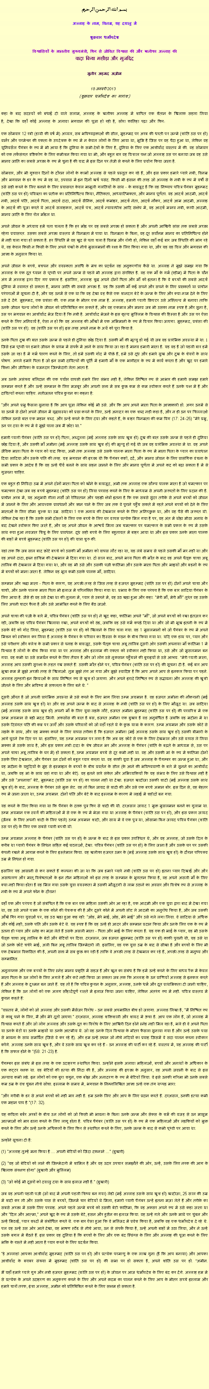 Text Box: بسم الله الرحمن الرحيم
अल्लाह के नाम, विनम्र, यह दयालु में 

शुक्रवार धर्मोपदेश 

विश्वासियों के माननीय मुख्यमंत्री, फिर से जीवित विश्वास की और खलीफा अल्लाह कीवादा किया मसीहा और मुजद्दिद
मुनीर अहमद अज़ीम  18 जनवरी 2013  (शुक्रवार धर्मोपदेश का सारांश) 
कहा के बाद सदस्यों को बधाई दी वाले सलाम, अल्लाह के खलीफा अल्लाह में शापित एक शैतान के खिलाफ सहारा लिया है, देखा कि वहाँ कोई अल्लाह के अलावा भगवान की पूजा हो रही है, सोरा फातिहा पढ़ा और फिर: 
एक सोमवार 12 रबी (हाथी की वर्ष में) अव्वल, सब भविष्यद्वक्ताओं की सील, मुहम्मद पर अरब की धरती पर जन्मे (शांति उस पर हो) वार्नर और परमेश्वर की एकता के उपदेशक के रूप में न केवल लोगों के लिए आया था, भूमि है जिस पर वह पैदा हुआ था, लेकिन वह यूनिवर्सल पैगंबर के रूप में भी आया है कि दुनिया के सभी देशों के लिए है, दुनिया के लिए एक आशीर्वाद वास्तव में की. वह सोमवार को एक तर्कसंगत दृष्टिकोण के लिए कमीशन किया गया था भी, और बहुत बार वह विशाल पक्ष जो अल्लाह उस पर बनाया जब वह उसे मानव जाति का सबसे अच्छा के रूप में चुना है की याद में इस दिन पर तेजी से करने के लिए प्रयोग किया जाता है.
सोमवार, और भी गुरुवार दिनों के दौरान लोगों के कामों अल्लाह से पहले प्रस्तुत कर रहे हैं, और इस प्रकार हमारे प्यारे नबी, विनम्र और भगवान के डर के रूप में वह था, उपवास में इन दिनों खर्च पसंद. किसी भी इंसान की तरह जो अल्लाह के नबी के रूप में वर्षों से उसे सही करने के लिए बनाने के लिए प्रयासरत केवल मामूली गलतियों के साथ - के बावजूद है कि वह निष्पाप पवित्र पैगंबर मुहम्मद (शांति उस पर हो) पवित्रता का प्रतीक का प्रतिनिधित्व किया, नैतिकता, आध्यात्मिकता, और मानव पूर्णता. वह आदर्श आदमी, आदर्श नबी, आदर्श पति, आदर्श पिता, आदर्श दादा, आदर्श सैनिक, आदर्श कमांडर, आदर्श नेता, आदर्श नौकर, आदर्श आम आदमी, अल्लाह के आदर्श की पूजा करते थे आदर्श सलाहकार, आदर्श पंच, आदर्श न्यायाधीश आदि संक्षेप में, वह आदर्श मानव नबी, कापी आदमी, मानव जाति के लिए रोल मॉडल था.
अपने जीवन के अध्याय हमें पता चलता है कि हर मोड़ पर वह सबसे अच्छा हो सकता है और अपनी आखिरी सांस तक सबसे अच्छा रहेगा प्रयासरत. उसका सबसे अच्छा वास्तव में विनम्रता में पाया था. विनम्रता के बिना, वह दूर सर्वोत्तम मानव का प्रतिनिधित्व होने में नहीं चला गया हो सकता है. हर स्थिति में वह खुद से पता चला है विनम्र और रोगी हो, लेकिन वहाँ कई बार जब स्थिति की मांग रहे थे, वह केवल किसी न किसी के लिए अपने पंखों के नीचे मुसलमानों की रक्षा के लिए किया गया था, और यह वह विल और भगवान की आज्ञा के अनुसार किया था.
अपने जीवन के बच्चे, बचपन और वयस्कता अवधि के मंच का प्रदर्शन वह अनुकरणीय कैसे था. अल्लाह ने मुझे समझ गया कि अल्लाह के एक दूत ध्यान से पृथ्वी पर अपने जन्म से पहले भी अल्लाह द्वारा संरक्षित है. वह एक माँ के गर्भ (रहीम) में पिता के यौन अंग में अल्लाह द्वारा दिए गए प्रकाश है. इसलिए, अल्लाह शुद्ध अपने दोनों पिता और माँ को इतना है कि वे बच्चों की सबसे आदर्श दुनिया में स्वागत हो सकता है, मानव जाति की सबसे अच्छा है. यह कि उसकी माँ कई सपने और सपने के लिए प्राप्तकर्ता था प्राचीन परंपराओं में सूचना दी है, और यह उनमें से एक था कि वह देखा वह कैसे एक शानदार बेटे के जन्म के लिए और क्या नाम देने के लिए उसे दे देंगे. मुहम्मद, एक प्रशंसा की. एक नाम के भीतर एक नाम है. अल्लाह, हमारी प्यारी क्रिएटर उसे अस्तित्व में बनाया ताकि उनके जीवन धन्य लोगों के जीवन को प्रतिबिंबित कर सकते हैं, और वह एकमात्र और मानव जब भी उसका नाम स्पष्ट है और सुना है, उस पर भगवान का आशीर्वाद भेज दिया है कि नबी है. आशीर्वाद भेजने के इस कृत्य मुस्लिम के विश्वास की हिस्सा है और उस पर ऐसा करने के लिए अनिवार्य है, ऐसा न हो कि वह अल्लाह की आँखों में एक अभिमानी के रूप में विचार किया जाएगा. मुहम्मद, प्रशंसा की (शांति उस पर हो): वह (शांति उस पर हो) इस तरह अपने नाम के अर्थ को पूरा किया है.
उनके पिता दुख की बात उसके जन्म से पहले ही दुनिया छोड़ दिया है. उसकी माँ की मृत्यु हो गई थी जब वह प्रारंभिक अवस्था में था. 1 जिसे हम पृथ्वी पर हमारे जीवन के प्रारंभ में संपर्क में आने के साथ किया जा रहा है मानव हमारी माता है. यह वह है जो पहली बार हमें उसके जा रहा है में गर्भ धारण करने के लिए, तो हमें उसकी गोद में पीछे हैं, हमें उसे दूध और हमारे सुख और दुख के शेयरों के साथ पोषण. अगले हमारे पिता है जो इन सभी दायित्वों की पूर्ति में हमारी माँ के एक भागीदार के रूप में कार्य करता है और खुद पर हमारे शिक्षा और जीविका के वजनदार जिम्मेदारी लेता आता है.
अब उनके असंख्य बलिदान की एक पर्याप्त वापसी हमारे लिए संभव नहीं है, लेकिन निश्चित रूप से आभार की हमारी समझ हमारे सम्मान करते हैं और उन्हें सम्मान के लिए मजबूर और अपनी सत्ता में सब कुछ कम से कम स्वीकार करते हैं उनके पक्ष में हैं और दायित्वों करना चाहिए. नतीजतन पवित्र कुरान का कहना है:
"और अपने प्रभु फैसला सुनाया है कि आप पूजा लेकिन कोई भी उसे. और कि आप अपने माता पिता के आज्ञाकारी हो. अगर उनमें से या उनमें से दोनों अपने जीवन में वृद्धावस्था को प्राप्त करने के लिए, उन्हें अनादर का एक शब्द नहीं कहा है, और न ही उन पर चिल्लाओ लेकिन उनसे बात एक महान शब्द. और उन्हें करने के लिए दया और कहते हैं, के बाहर विनम्रता की कम विंग (17: 24-25) "मेरे प्रभु, उन पर दया के रूप में वे मुझे पाला जब मैं छोटा था."
हमारी प्यारी पैगंबर (शांति उस पर हो) पिता, अब्दुल्ला (मई अल्लाह उसके साथ खुश हो) दुख की बात उसके जन्म से पहले ही दुनिया छोड़ दिया है, और उसकी माँ अमीना (मई अल्लाह उसके साथ खुश हो) की मृत्यु हो गई थी जब वह प्रारंभिक अवस्था में था. वह अपने जैविक माता पिता के प्यार को याद किया, अभी तक अल्लाह उसे उसके पालक माता पिता के रूप में माता पिता के प्यार का प्रावधान दिया सादिया और उसके पति की तरह. यह भगवान की इच्छा थी कि पैगंबर कष्टों, दर्द, और मानव जीवन के लिए प्रासंगिक वंचना के सभी प्रकार के आदेश है कि वह उन्हें धैर्य बनने के साथ सहन जानने के लिए और मानव पूर्णता में अपने कद को बढ़ा सकता है में से गुजरना चाहिए.
एक बहुत ही निविदा उम्र में अपने दोनों माता पिता को खोने के बावजूद, अभी तक अल्लाह एक सौम्य पालक माता है जो चमत्कार पर चमत्कार देखा जब वह बच्चे मुहम्मद (शांति उस पर हो) लिया परवाह करने के लिए के माध्यम से अपनी जरूरतों के लिए प्रदान की है. प्राचीन अरब में, यह अनुभवी गीला नर्सों जो रेगिस्तान और पहाड़ी क्षेत्रों इतना है कि एक सबसे सुंदर तरीके से अपने बच्चों को जीवन में जानने के लिए और आवश्यक प्रावधानों और ज्ञान पाने के लिए जब तक वे पुराने पहुँच सकते में रहते अपने बच्चों को देने के लिए माताओं के लिए सीमा शुल्क था उम्र. सादिया 1 एक अनाथ की देखभाल करने के लिए अनिच्छुक था, और वह पैसे की जरूरत थी. लेकिन देख रहा है कि उसके सभी दोस्तों के लिए एक बच्चे के लिए घर वापस प्रत्येक मिल गया है पर, वह अंत में थोड़ा मीठा अनाथ के बाद देखने स्वीकार किए जाते हैं, और वह अपने जीवन के आश्चर्य मिला जब चमत्कार पर चमत्कार के सभी प्रकार के रूप में उसके साथ क्या हुआ नवजात शिशु के लिए प्रावधान. दूध सही बच्चे के लिए बहुतायत में बाहर आया था और इस प्रकार उनके माता पालक की बाहों में बच्चे मुहम्मद (शांति उस पर हो) की यात्रा शुरू की.
यहां तक ​​कि जब साल बाद छोटे बच्चे को उसकी माँ अमीना को वापस लौट रहा था, यह लंबे समय से पहले उसकी माँ मर नहीं था और वह अपने दादा, इब्न हाशिम की देखभाल में दिया गया था. दो साल बाद, अपने भव्य पिता की मौत के बाद वह अपने पैतृक चाचा अबू तालिब की देखभाल में दिया गया था, और वह भी उसे और उसकी पत्नी फातिमा और उसके माता पिता और भाइयों और बहनों के रूप में बच्चों को माना जाता है. लेकिन वह भूल कभी उसके पालक माँ, सादिया.
सम्मान और श्रद्धा माता - पिता के कारण, यह अच्छी तरह से जिस तरह से हजरत मुहम्मद (शांति उस पर हो) दोनों अपने चाचा और चाची, और उनके पालक माता पिता भी इलाज में परिलक्षित किया गया था. प्रभाव के लिए एक परंपरा है कि एक बार सादिया पैगंबर के लिए आया है. जैसे ही वह उसे देखा था की तुलना में, प्यार से उबरने में, वह उठ खड़ा हुआ और कहा: "मेरी माँ, मेरी माँ!" तुरंत वह उसके लिए अपनी चादर फैला है और उसे आमंत्रित करने के लिए बैठ जाओ.
अपने चाचा की पत्नी के बारे में, पवित्र पैगंबर (शांति उस पर हो) ने खुद कहा, फातिमा अपने "माँ", जो अपने बच्चों को रखा इंतज़ार कर रही, जबकि वह पवित्र पैगंबर खिलाया रखा, अपने बच्चों को ठंड, जबकि वह उसे गर्म कपड़े दिया था और जो भी भूख इतनी के रूप में उसके बेटे को गोद लिया, मुहम्मद (शांति उस पर हो) को खिलाने के लिए चला गया. वह 1 मुसलमानों को जो पैगंबर के रूप में अपने मिशन को स्वीकार कर लिया है अल्लाह के पैगंबर के परिवार का हिस्सा के गठन के बीच किया गया था. यदि एक हाथ पर, प्यार और उसे परीक्षण और क्लेश के सभी प्रकार से पनाह के बावजूद, उसके पैतृक चाचा अबू तालिब दूसरी ओर उसकी अपनाया माँ फातिमा 1 में विश्वास है लोगों के बीच किया गया था पर अल्लाह और इस्लाम की एकता को स्वीकार नहीं किया था, उसे और जो मुसलमान बन गया. वह कभी था उसे समर्थन करने के लिए तैयार है और जो लोग उसे नुकसान पहुँचाने की बुराइयों से उसे आश्रय. "मेरी प्यारी माता, अल्लाह आप उसकी सुरक्षा के तहत रख सकते हैं: उसकी मौत होने पर, पवित्र पैगंबर (शांति उस पर हो) की सूचना दी है. कई बार आप भूखा क्रम में मुझे अच्छी तरह से खिलाओ. तुम मुझे तंग आ गया और मुझे स्वादिष्ट है कि आप अपने आप से इनकार किया पर पहने. अल्लाह तुम्हारी इन क्रियाओं के साथ निश्चित रूप से खुश हो जाएगा. और अपने इरादे निश्चित रूप से सद्भावना और अल्लाह की खुशी जीतने के लिए और भविष्य में सफलता के लिए बने थे. "
दूसरी औरत है जो अपनी प्रारंभिक अवस्था में उसे करने के लिए भाग लिया उम्म अयमान है. वह हजरत अमीना की नौकरानी (मई अल्लाह उसके साथ खुश हो) था और वह अपने जन्म के बाद से अल्लाह के नबी (शांति उस पर हो) के लिए मौजूद था. जब सादिया (मई अल्लाह उसके साथ खुश हो) अपनी माँ के लिए युवा लड़के लौटे, हजरत अमीना मुहम्मद (शांति उस पर हो) की परवरिश में एक उम्म अयमान से बड़ी मदद मिली. अफसोस की बात है बस, हजरत अमीना एक बुखार है वह अनुबंधित है जबकि वह मदीना में था उसके दिवंगत पति की कब्र पर जाएँ और उसके परिवारों को जो वहाँ रहते थे के कुछ यात्रा के कारण. उम्म अयमान और उसके छोटे से लड़के के साथ, और यह मक्का करने के लिए वापस तरीका है कि हजरत अमीना (मई अल्लाह उसके साथ खुश हो) उसकी बीमारी के आगे घुटने टेक दिए पर था. इसलिए, यह उम्म अयमान पर लगा है कि अब वह छोटे से एक के लिए देखभाल और उसे वापस ले लिया मक्का में उसके साथ है, और इस प्रकार नबी दादा के शेष जीवन भर और अल्लाह के पैगंबर (शांति के बढ़ते के माध्यम से, उस पर अपने चाचा अबू तालिब के घर में) हो सकता है, उम्म अयमान बच्चे से दूर कभी नहीं था. वह और उसकी मां के रूप में फातिमा दोनों उसके लिए देखभाल, और पैगंबर उन दोनों को बहुत प्यार करता था. वह काफी युवा है जब अल्लाह के पैगम्बर का जन्म हुआ था, और वह मदीना के यहूदियों के मुंह से इस्माइल के बच्चों के बीच प्रवर्तन के सील (के आने की भविष्यवाणी के बारे में सुनने का आशीर्वाद था, जबकि वह मां के साथ वहां गया था और बेटे). वह इतने सारे संकेत और अभिव्यक्तियों कि यह संभव के लिए उसे विश्वास नहीं है और उसे "अपनाया" बेटे, मुहम्मद (शांति उस पर हो) का पालन नहीं था देखा. हजरत खादीजा उसकी शादी (मई अल्लाह उसके साथ खुश हो) के बाद, अल्लाह के पैगंबर उसे मुक्त सेट. वह तो बिन जायद से शादी की और उसे एक बच्चे अमान बोर. इस दिन से, वह बेहतर रूप में जाना जाता था, उम्म अयमान. दोनों पति और बेटे के बाद इस्लाम के कारण में लड़ाई में शहीदों बन गया.
यह करने के लिए किया गया था कि पैगंबर के दत्तक पुत्र फिर से शादी की थी. दरअसल जायद 1 मुक्त मुसलमान बनने का गुलाम था. उम्म अयमान एक स्वर्ग की महिलाओं में से एक के रूप में भेजा गया था अल्लाह के पैगंबर (शांति उस पर हो), और इस प्रकार जायद (ज़ैनब के लिए अपनी शादी के लिए पहले) उम्म अयमान शादी, और साथ में वे एक पुत्र था, ओसामा बिन जायद पवित्र पैगंबर (शांति उस पर हो) के लिए एक सबसे प्यारी बच्ची थी.
उम्म अयमान अल्लाह के पैगंबर (शांति उस पर हो) के जन्म के बाद से इस प्रकार उपस्थित थे, और वह अल्लाह, जो उसके दिल के करीब था प्यारी पैगंबर के निधन सहित कई घटनाओं, देखा. पवित्र पैगंबर (शांति उस पर हो) के लिए जाना है और उसके घर पर उसकी कंपनी रखने में आराम करने के लिए इस्तेमाल किया. वह खलीफा हजरत उमर के (मई अल्लाह उसके साथ खुश हो) के दौरान परिपक्व उम्र में निधन हो गया.
इसलिए यह आसानी से कर सकते हैं कल्पना की जा था कि जब हमारे प्यारे नबी (शांति उस पर हो) इतना प्यार दिखाई और और असाधारण और मातृ विशेषताओं के इन तीन महिलाओं को इस तरह के सम्मान के भुगतान किया है, वह अपने असली माँ के लिए क्या नहीं किया होता है वह मिल गया उसके युवा वयस्कता में उसकी मौजूदगी से लाभ उठाने का अवसर और विशेष रूप से अल्लाह के नबी के रूप में अपने फोन के दौरान!
वहाँ एक और परंपरा है जो संबंधित है कि एक बार एक महिला उसकी ओर आ रहा है, एक आदमी और एक युवा द्वारा बाद में देखा गया था, वह उसे अपने पत्रक के एक कोने की पेशकश की है और दूसरे कोने में अपनी सीट ले आदमी का अनुरोध किया है, और जब उसकी आँखें गिर गया युवाओं पर, वह उठ खड़ा हुआ कह रही: "ओह, मेरे भाई, ओह, मेरे भाई" और उसे गले लगा लिया. वे सादिया से अधिक और कोई नहीं, उसके पति और उसके बेटे थे. यह स्पष्ट है कि वह उन्हें ही आदर और सम्मान प्रदान किया और उनके लिए एक के रूप में उतना ही प्यार और स्नेह का मज़ा लेते हैं उसके असली माता - पिता और भाई के लिए करता है. यह एक ही भाई के प्यार, वह भी उसके पैतृक चाचा अबू तालिब के बेटों और बेटियों पर दिया. दरअसल, जब हजरत मुहम्मद (शांति उस पर हो) काफी पुरानी थी, यह उसे था जो उनके छोटे चचेरे भाई, अली बिन अबू तालिब जिम्मेदारी ली. इसलिए, वह एक युवा उम्र के बाद से सीखा है और बच्चों के लिए भी एक देखभाल विकसित की है, अपनी सत्ता में सब कुछ कर रही है ताकि वे अच्छी तरह से देखभाल कर रहे हैं, अच्छी तरह से मनुष्य और सम्मानित.
अनुलग्नक और एक बच्चों के लिए स्नेह मानव प्रकृति में सहज हैं और खून का संबंध है कि हमें उन्हें करने के लिए बाध्य रैंक में केवल माता पिता के उन लोगों के लिए अगले हैं और कटे नहीं किया जा सकता जब तक कि अल्लाह के उन प्राणियों अल्लाह से इनकार करते हैं और अल्लाह के दुश्मन बन जाते हैं. यह तो है कि पवित्र कुरान के अनुसार, अल्लाह, उनके धर्म और दूत प्राथमिकता दी जानी चाहिए, लेकिन है कि उन लोगों को एक अलग सौहार्दपूर्ण रास्ते में इलाज किया जाना चाहिए, लेकिन अंतरंग रूप में नहीं. पवित्र वास्तव में कुरान कहते हैं:
"वास्तव में, लोगों को जो अल्लाह और उसकी मैसेंजर विरोध - उन सबसे अपमानित बीच हो जाएगा. अल्लाह लिखा है, "मैं निश्चित रूप से काबू पाने के लिए, मैं और मेरे दूतों जाएगा." दरअसल, अल्लाह शक्तिशाली और शायद में ऊंचा है. आप एक लोग हैं, जो अल्लाह में विश्वास करते हैं और जो लोग अल्लाह और उसके दूत का विरोध के लिए आखिरी दिन होने स्नेह नहीं मिल रहा है, भले ही वे अपने पिता या उनके बेटों या उनके भाइयों या उनके आत्मीय थे. जो वह उनके दिल विश्वास के भीतर फैसला सुनाया गया है और उन्हें उसके पास से भावना के साथ समर्थित (जिसे वे कर रहे हैं). और हम उन्हें उद्यान जो नीचे नदियों का प्रवाह जिसमें वे सदा पालन करना स्वीकार करेंगे. अल्लाह उनके साथ खुश है, और वे उसके साथ खुश कर रहे हैं - उन अल्लाह की पार्टी कर रहे हैं. वास्तव में, यह अल्लाह की पार्टी है कि सफल होने के "(58: 21-23) है.
पैगम्बर इस संबंध में इस तरह के एक उदाहरण स्थापित किया. उन्होंने इसके अलावा महिलाओं, बच्चों और अनाथों के अधिकार के एक कट्टर रक्षक था. वह बेटियों की हत्या की निंदा की है, और अल्लाह की इच्छा के अनुसार, वह अपनी जवानी के बाद से इस अन्याय कभी लड़े. इन लोगों को एक बुरा शगुन, एक बोझ और अनादरण के रूप में बेटियों लिया. वे इसे उनकी गरिमा भी उनके सबसे कम उम्र के वंश चुंबन नीचे सोचा. इस्लाम के समय में, भगवान के निम्नलिखित आज्ञा उन्हें एक तंग थप्पड़ मारा:
"और गरीबी के डर से अपने बच्चों को नहीं मार नहीं है. हम उनके लिए और आप के लिए प्रदान करते हैं. दरअसल, उनकी हत्या कभी एक महान पाप है "(17: 32).
यह कविता बर्बर अरबों के बीच उन लोगों को जो किसी भी भावना के बिना उनके जन्म और सेक्स के शर्म की वजह से उन मासूम आत्माओं को मार डाला करने के लिए लागू होता है. पवित्र पैगंबर (शांति उस पर हो) के रूप में एक महिलाओं और लड़कियों को मुक्त करने के लिए और उन्हें उनके अधिकारों के लिए फिर से स्थापित करने के लिए, उनके जन्म के बाद से कभी पृथ्वी पर आया था.
उन्होंने सूचना दी है:
(1) "अल्लाह तुम्हें मना किया है ... अपनी बेटियों को जिंदा दफनाने ..." (बुखारी)
(2) "वह जो बेटियों को लाने की जिम्मेदारी में शामिल है और वह उदार उपचार समझौते की ओर, उन्हें, उसके लिए नरक की आग के खिलाफ संरक्षण होगा" (बुखारी और मुस्लिम)
(3) "जो कोई भी दूसरों को दयालु दया के साथ इलाज नहीं है." (बुखारी)
जब वह अपनी पहली पत्नी (जो बाद में अपनी पहली शिष्य बन गया) लेडी (मई अल्लाह उसके साथ खुश हो) खादीजा, 25 साल की उम्र में शादी कर ली और उसके पास से बच्चों, जिनमें चार बेटियों थे मिला, हमारी प्यारी पैगंबर उन्हें इतना मज़ा लेते हैं और तरीके का सबसे अच्छा में उसके लिए परवाह. अपने पहले जन्मे बच्चे को उसकी बेटी फातिमा, कि वह अक्सर अपने रूप में उसे कहा जाता था और "दिल और आत्मा," अपने खुद के रूप में उसके बेटे, हसन और हुसैन का इलाज किया. वह उन्हें गले और उनके माथे पर चुंबन और उन्हें मिठाई, प्यार शब्दों में संबोधित करते थे. एक बार ऐसा हुआ कि वे मस्जिद में प्रवेश किया है, जबकि वह एक धर्मोपदेश दे रहे थे. पल वह उन्हें उस ओर आते देखा, वह भाषण स्टैंड से नीचे आया, उन से संपर्क किया है, उन्हें अपनी बाहों में उठा लिया, और ने उन्हें उसके बगल में बैठते हैं. इस प्रकार वह दुनिया है कि बच्चों के लिए और एक बंद स्प्रिंग्स के लिए और अल्लाह की पूजा करने के लिए भक्ति के रास्ते में नहीं आता है प्यार करने के लिए प्रदर्शन किया.
"हे अल्लाह! आपका आशीर्वाद मुहम्मद (शांति उस पर हो) और प्रत्येक परमाणु के एक लाख गुना (है कि आप बनाया) और आपका आशीर्वाद के बराबर संख्या में मुहम्मद (शांति उस पर हो) की सभा पर हो सकता है, अपने शांति उस पर हो. "अमीन.

मैं यहाँ हमारे प्यारे गुरु और नबी हजरत मुहम्मद (शांति उस पर हो) के जीवन पर आज धर्मोपदेश के लिए बंद कर देंगे. अल्लाह हम में से प्रत्येक के अपने उदाहरण का अनुकरण करने के लिए और अपने क़दम का पालन करने के लिए आप के भीतर सच्चे इस्लाम और हमारे चारों तरफ, इंशा अल्लाह, अमीन को प्रतिबिंबित करने के लिए सक्षम हो सकता है.
