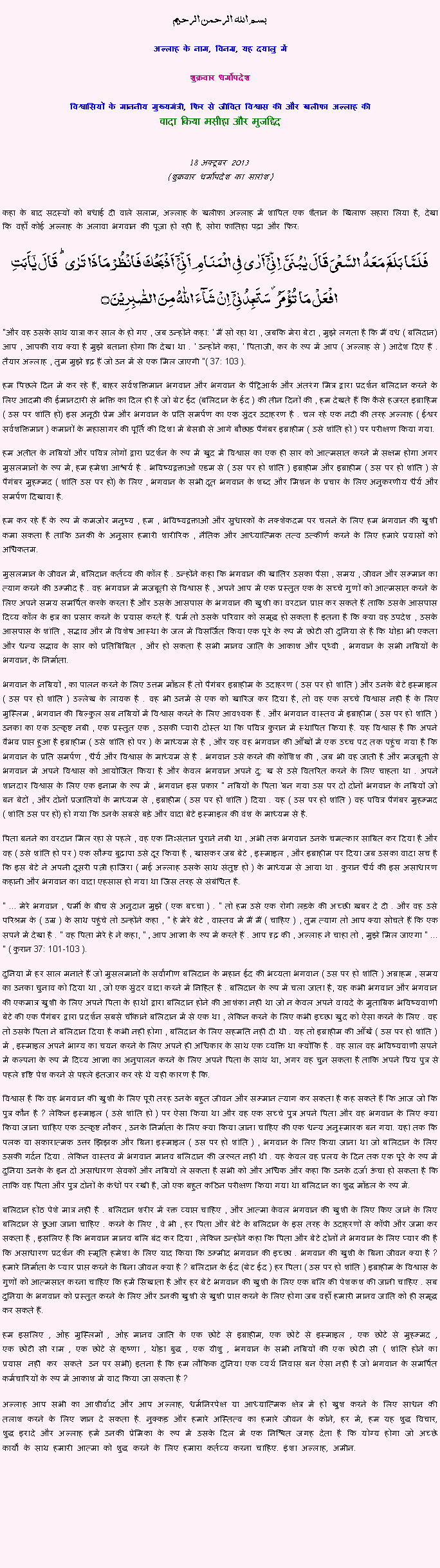 Text Box: بسم الله الرحمن الرحيم
अल्लाह के नाम, विनम्र, यह दयालु में 

शुक्रवार धर्मोपदेश 

विश्वासियों के माननीय मुख्यमंत्री, फिर से जीवित विश्वास की और खलीफा अल्लाह कीवादा किया मसीहा और मुजद्दिद
 18 अक्टूबर 2013(शुक्रवार धर्मोपदेश का सारांश) 
कहा के बाद सदस्यों को बधाई दी वाले सलाम, अल्लाह के खलीफा अल्लाह में शापित एक शैतान के खिलाफ सहारा लिया है, देखा कि वहाँ कोई अल्लाह के अलावा भगवान की पूजा हो रही है, सोरा फातिहा पढ़ा और फिर: فَلَمَّا بَلَغَ مَعَہُ  السَّعۡیَ قَالَ یٰبُنَیَّ  اِنِّیۡۤ اَرٰی فِی الۡمَنَامِ اَنِّیۡۤ  اَذۡبَحُکَ فَانۡظُرۡ مَاذَا تَرٰی ؕ قَالَ یٰۤاَبَتِ افۡعَلۡ مَا تُؤۡمَرُ ۫ سَتَجِدُنِیۡۤ  اِنۡ شَآءَ اللّٰہُ مِنَ الصّٰبِرِیۡنَ ۝
"और वह उसके साथ यात्रा कर साल के हो गए , जब उन्होंने कहा: ' मैं सो रहा था , जबकि मेरा बेटा , मुझे लगता है कि मैं वध ( बलिदान) आप , आपकी राय क्या है मुझे बताना होगा कि देखा था . ' उन्होंने कहा, ' पिताजी, कर के रूप में आप ( अल्लाह से ) आदेश दिए हैं . तैयार अल्लाह , तुम मुझे दृढ़ हैं जो उन में से एक मिल जाएगी "( 37: 103 ).
हम पिछले दिन में कर रहे हैं, बाहर सर्वशक्तिमान भगवान और भगवान के पैट्रिआर्क और अंतरंग मित्र द्वारा प्रदर्शन बलिदान करने के लिए आदमी की ईमानदारी से भक्ति का दिल ही है जो ग्रेट ईद (बलिदान के ईद ) की तीन दिनों की , हम देखते हैं कि कैसे हजरत इब्राहिम ( उस पर शांति हो) इस अनूठी प्रेम और भगवान के प्रति समर्पण का एक सुंदर उदाहरण है . चल रहे एक नदी की तरह अल्लाह ( ईश्वर सर्वशक्तिमान ) कमानों के महासागर की पूर्ति की दिशा में बेसब्री से आगे बौछाड़ पैगंबर इब्राहीम ( उसे शांति हो ) पर परीक्षण किया गया.
हम अतीत के नबियों और पवित्र लोगों द्वारा प्रदर्शन के रूप में खुद में विश्वास का एक ही सार को आत्मसात करने में सक्षम होगा अगर मुसलमानों के रूप में, हम हमेशा आश्चर्य है . भविष्यद्वक्ताओं एडम से ( उस पर हो शांति ) इब्राहीम और इब्राहीम ( उस पर हो शांति ) से पैगंबर मुहम्मद ( शांति उस पर हो) के लिए , भगवान के सभी दूत भगवान के शब्द और मिशन के प्रचार के लिए अनुकरणीय धैर्य और समर्पण दिखाया है.
हम कर रहे हैं के रूप में कमजोर मनुष्य , हम , भविष्यद्वक्ताओं और सुधारकों के नक्शेकदम पर चलने के लिए हम भगवान की खुशी कमा सकता है ताकि उनकी के अनुसार हमारी शारीरिक , नैतिक और आध्यात्मिक तत्व उत्कीर्ण करने के लिए हमारे प्रयासों को अधिकतम.
मुसलमान के जीवन में, बलिदान कर्तव्य की कॉल है . उन्होंने कहा कि भगवान की खातिर उसका पैसा , समय , जीवन और सम्मान का त्याग करने की उम्मीद है . वह भगवान में मजबूती से विश्वास है , अपने आप में एक प्रस्तुत एक के सच्चे गुणों को आत्मसात करने के लिए अपने समय समर्पित करके करता है और उसके आसपास के भगवान की खुशी का वरदान प्राप्त कर सकते हैं ताकि उसके आसपास दिव्य कॉल के इत्र का प्रसार करने के प्रयास करते हैं. धर्म तो उसके परिवार को समृद्ध हो सकता है इतना है कि क्या वह उपदेश , उसके आसपास के शांति , सद्भाव और में विशेष आस्था के जल में विसर्जित किया एक पूरे के रूप में छोटी सी दुनिया से है कि थोड़ा भी एकता और धन्य सद्भाव के सार को प्रतिबिंबित , और हो सकता है सभी मानव जाति के आकाश और पृथ्वी , भगवान के सभी नबियों के भगवान, के निर्माता.
भगवान के नबियों , का पालन करने के लिए उत्तम मॉडल हैं तो पैगंबर इब्राहीम के उदाहरण ( उस पर हो शांति ) और उनके बेटे इस्माइल ( उस पर हो शांति ) उल्लेख के लायक है . वह भी उनमें से एक को खारिज कर दिया है, तो वह एक सच्चे विश्वास नहीं है के लिए मुस्लिम , भगवान की बिल्कुल सब नबियों में विश्वास करने के लिए आवश्यक है . और भगवान वास्तव में इब्राहीम ( उस पर हो शांति ) उनका का एक उत्कृष्ट नबी , एक प्रस्तुत एक , उसकी प्यारी दोस्त था कि पवित्र कुरान में स्थापित किया है. यह विश्वास है कि अपने वैभव प्राप्त हुआ है इब्राहीम ( उसे शांति हो पर ) के माध्यम से है , और यह वह भगवान की आँखों में एक उच्च पद तक पहुंच गया है कि भगवान के प्रति समर्पण , धैर्य और विश्वास के माध्यम से है . भगवान उसे करने की कोशिश की , जब भी वह जाती है और मजबूती से भगवान में अपने विश्वास को आयोजित किया है और केवल भगवान अपने दु: ख से उसे वितरित करने के लिए चाहता था . अपने शानदार विश्वास के लिए एक इनाम के रूप में , भगवान इस प्रकार " नबियों के पिता 'बन गया उस पर दो दोनों भगवान के नबियों जो बन बेटों , और दोनों प्रजातियों के माध्यम से , इब्राहीम ( उस पर हो शांति ) दिया . यह ( उस पर हो शांति ) वह पवित्र पैगंबर मुहम्मद ( शांति उस पर हो) हो गया कि उनके सबसे बड़े और वादा बेटे इस्माइल की वंश के माध्यम से है.
पिता बनने का वरदान मिल रहा से पहले , वह एक निःसंतान पुराने नबी था , अभी तक भगवान उनके चमत्कार साबित कर दिया है और वह ( उसे शांति हो पर ) एक सौम्य बुढ़ापा उसे दूर किया है , खासकर जब बेटे , इस्माइल , और इब्राहीम पर दिया जब उसका वादा सच है कि इस बेटे ने अपनी दूसरी पत्नी हाजिरा ( मई अल्लाह उसके साथ संतुष्ट हो ) के माध्यम से आया था . कुरान धैर्य की इस असाधारण कहानी और भगवान का वादा एहसास हो गया था जिस तरह से संबंधित है.
" ... मेरे भगवान , धर्मी के बीच से अनुदान मुझे ( एक बच्चा ) . " तो हम उसे एक रोगी लड़के की अच्छी ख़बर दे दी . और वह उसे परिश्रम के ( उम्र ) के साथ पहुंचे तो उन्होंने कहा , " हे मेरे बेटे , वास्तव में मैं मैं ( चाहिए ) , तुम त्याग तो आप क्या सोचते हैं कि एक सपने में देखा है . " वह पिता मेरे हे ने कहा, " , आप आज्ञा के रूप में करते हैं . आप दृढ़ की , अल्लाह ने चाहा तो , मुझे मिल जाएगा " ... " ( कुरान 37: 101-103 ).
दुनिया में हर साल मनाते हैं जो मुसलमानों के सर्वांगीण बलिदान के महान ईद की भव्यता भगवान ( उस पर हो शांति ) अब्राहम , समय का उनका चुनाव को दिया था , जो एक सुंदर वादा करने में निहित है . बलिदान के रूप में चला जाता है, यह कभी भगवान और भगवान की एकमात्र खुशी के लिए अपने पिता के हाथों द्वारा बलिदान होने की आशंका नहीं था जो न केवल अपने वायदे के मुताबिक भविष्यवाणी बेटे की एक पैगंबर द्वारा प्रदर्शन सबसे चौंकाने बलिदान में से एक था , लेकिन करने के लिए कभी इच्छा खुद को ऐसा करने के लिए . वह तो उसके पिता ने बलिदान दिया है कभी नहीं होगा , बलिदान के लिए सहमति नहीं दी थी . यह तो इब्राहीम की आँखें ( उस पर हो शांति ) में , इस्माइल अपने भाग्य का चयन करने के लिए अपने ही अधिकार के साथ एक व्यक्ति था क्योंकि है . वह साल वह भविष्यवाणी सपने में कल्पना के रूप में दिव्य आज्ञा का अनुपालन करने के लिए अपने पिता के साथ था, अगर वह चुन सकता है ताकि अपने प्रिय पुत्र से पहले दृष्टि पेश करने से पहले इंतजार कर रहे थे यही कारण है कि.
विश्वास है कि वह भगवान की खुशी के लिए पूरी तरह उनके बहुत जीवन और सम्मान त्याग कर सकता है कह सकते हैं कि आज जो कि पुत्र कौन है ? लेकिन इस्माइल ( उसे शांति हो ) पर ऐसा किया था और वह एक सच्चे पुत्र अपने पिता और वह भगवान के लिए क्या किया जाना चाहिए एक उत्कृष्ट नौकर , उनके निर्माता के लिए क्या किया जाना चाहिए की एक धन्य अनुस्मारक बन गया. यहां तक ​​कि पलक या सकारात्मक उत्तर झिझक और बिना इस्माइल ( उस पर हो शांति ) , भगवान के लिए किया जाना था जो बलिदान के लिए उसकी गर्दन दिया . लेकिन वास्तव में भगवान मानव बलिदान की जरूरत नहीं थी . यह केवल वह प्रलय के दिन तक एक पूरे के रूप में दुनिया उनके के इन दो असाधारण सेवकों और नबियों ले सकता है सभी को और अधिक और कहा कि उनके दर्जा ऊंचा हो सकता है कि ताकि वह पिता और पुत्र दोनों के कंधों पर रखी है, जो एक बहुत कठिन परीक्षण किया गया था बलिदान का शुद्ध मॉडल के रूप में.
बलिदान होंठ पेशे मात्र नहीं है . बलिदान शरीर में रक्त व्याप्त चाहिए , और आत्मा केवल भगवान की खुशी के लिए किए जाने के लिए बलिदान से छुआ जाना चाहिए . करने के लिए , वे भी , हर पिता और बेटे के बलिदान के इस तरह के उदाहरणों से कॉपी और जमा कर सकता है , इसलिए है कि भगवान मानव बलि बंद कर दिया , लेकिन उन्होंने कहा कि पिता और बेटे दोनों ने भगवान के लिए प्यार की है कि असाधारण प्रदर्शन की स्मृति हमेशा के लिए याद किया कि उम्मीद भगवान की इच्छा . भगवान की खुशी के बिना जीवन क्या है ? हमारे निर्माता के प्यार प्राप्त करने के बिना जीवन क्या है ? बलिदान के ईद (ग्रेट ईद ) हर पिता ( उस पर हो शांति ) इब्राहीम के विश्वास के गुणों को आत्मसात करना चाहिए कि हमें सिखाता है और हर बेटे भगवान की खुशी के लिए एक बलि की पेशकश की जानी चाहिए . सब दुनिया के भगवान को प्रस्तुत करने के लिए और उनकी खुशी से खुशी प्राप्त करने के लिए होगा जब वहाँ हमारी मानव जाति को ही समृद्ध कर सकते हैं.
हम इसलिए , ओह मुस्लिमों , ओह मानव जाति के एक छोटे से इब्राहीम, एक छोटे से इस्माइल , एक छोटे से मुहम्मद , एक छोटी सी राम , एक छोटे से कृष्णा , थोड़ा बुद्ध , एक यीशु , भगवान के सभी नबियों की एक छोटी सी ( शांति होने का प्रयास नहीं कर सकते उन पर सभी) इतना है कि हम लौकिक दुनिया एक व्यर्थ निवास बन ऐसा नहीं है जो भगवान के समर्पित कर्मचारियों के रूप में आकाश में याद किया जा सकता है ? अल्लाह आप सभी का आशीर्वाद और आप अल्लाह, धर्मनिरपेक्ष या आध्यात्मिक क्षेत्र में हो खुश करने के लिए साधन की तलाश करने के लिए ज्ञान दे सकता है. नुक्कड़ और हमारे अस्तित्व का हमारे जीवन के कोने, हर में, हम यह शुद्ध विचार, शुद्ध इरादे और अल्लाह हमें उनकी प्रेमिका के रूप में उसके दिल में एक निश्चित जगह देता है कि योग्य होगा जो अच्छे कार्यों के साथ हमारी आत्मा को शुद्ध करने के लिए हमारा कर्तव्य करना चाहिए. इंशा अल्लाह, अमीन.