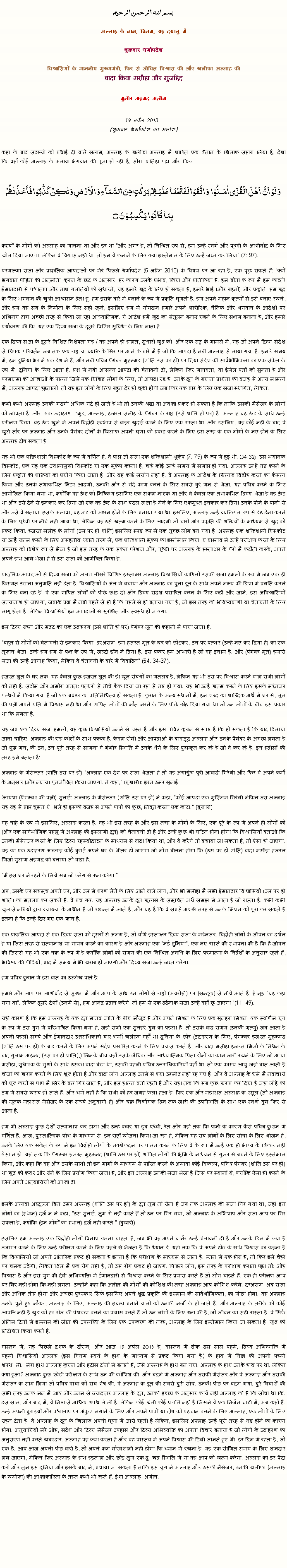 Text Box: بسم الله الرحمن الرحيم
अल्लाह के नाम, विनम्र, यह दयालु में 

शुक्रवार धर्मोपदेश 

विश्वासियों के माननीय मुख्यमंत्री, फिर से जीवित विश्वास की और खलीफा अल्लाह कीवादा किया मसीहा और मुजद्दिद
मुनीर अहमद अज़ीम  19 अप्रैल 2013  (शुक्रवार धर्मोपदेश का सारांश) 
कहा के बाद सदस्यों को बधाई दी वाले सलाम, अल्लाह के खलीफा अल्लाह में शापित एक शैतान के खिलाफ सहारा लिया है, देखा कि वहाँ कोई अल्लाह के अलावा भगवान की पूजा हो रही है, सोरा फातिहा पढ़ा और फिर: وَ لَوۡ اَنَّ  اَہۡلَ الۡقُرٰۤی اٰمَنُوۡا  وَ اتَّقَوۡا لَفَتَحۡنَا عَلَیۡہِمۡ بَرَکٰتٍ مِّنَ السَّمَآءِ وَ الۡاَرۡضِ وَ لٰکِنۡ  کَذَّبُوۡا فَاَخَذۡنٰہُمۡ بِمَا  کَانُوۡا  یَکۡسِبُوۡنَ ۝कस्बों के लोगों को अल्लाह का मानना ​​था और डर था "और अगर है, तो निश्चित रूप से, हम उन्हें स्वर्ग और पृथ्वी के आशीर्वाद के लिए खोल दिया जाएगा, लेकिन वे विश्वास नहीं था. तो हम वे कमाने के लिए क्या इस्तेमाल के लिए उन्हें जब्त कर लिया" (7: 97).
परमात्मा सजा और प्राकृतिक आपदाओं पर मेरे पिछले धर्मोपदेश (5 अप्रैल 2013) के विषय पर आ रहा है, एक पूछ सकते हैं: "क्यों भगवान पीड़ित की अनुमति" कुरान के छंद के अनुसार, हर कारण उसके प्रभाव, क्रिया और प्रतिक्रिया है. हम बोना के रूप में हम काटते! ईमानदारी से पश्चाताप और नाश गलतियों को सुधारने, यह हमारे खुद के लिए हो सकता है, हमारे भाई (और बहनों) और प्रकृति, हम खुद के लिए भगवान की खुशी आश्वासन देता हूं. हम इसके बारे में बनाने के रूप में प्रकृति घूमती है. हम अपने महान कृत्यों से इसे बनाए रखने, और हम यह सब के निर्माता के लिए सही रहने, इसलिए हम में योगदान हमारे अपने शारीरिक, नैतिक और भगवान के आदेशों पर अभिनय द्वारा अच्छी तरह से किया जा रहा आध्यात्मिक. ये आदेश हमें खुद का संतुलन बनाए रखने के लिए सक्षम बनाता है, और हमारे पर्यावरण की कि. यह एक दिव्य सजा के दूसरे विशिष्ट सुविधा के लिए लाता है.
एक दिव्य सजा के दूसरे विशिष्ट विशेषता यह / वह अपने ही हालत, सुधारों खुद को, और एक राष्ट्र के मामले में, यह जो अपने दिव्य संदेश से चिपक परिवर्तन जब तक एक राष्ट्र या व्यक्ति के सिर पर आने के बारे में है जो कि आपदा है नबी अल्लाह से लाया गया है. हमारे समय में, हम दुनिया भर में एक देश में हैं, और नबी पवित्र पैगंबर मुहम्मद (शांति उस पर हो) पर दिया संदेश की सार्वभौमिकता का एक संकेत के रूप में, दुनिया के लिए आता है. प्रश्न में नबी आसन्न आपदा की चेतावनी दी, लेकिन फिर मानवता, या ईमेल पतों को सुनता है और परमात्मा की आज्ञाओं के पालन जिसे एक विशिष्ट लोगों के लिए, तो आपदा रद्द है. उनके दूत के बयाना प्रार्थना की वजह से अन्य मामलों में, अल्लाह आपदा हड़तालों, तो यह इन लोगों के लिए बहुत देर हो चुकी होगी जब फिर एक बार के लिए एक सजा स्थगित, लेकिन.
कभी कभी अल्लाह उनकी गंदगी अधिक गंदे हो जाते हैं भी तो उनकी श्रद्धा या अवज्ञा प्रकट हो सकता है कि ताकि उसकी मैसेंजर के लोगों को जांचता है, और. एक उदाहरण ठमुद, अल्लाह, हजरत सलीह के पैगंबर के राष्ट्र (उसे शांति हो पर) है. अल्लाह वह ऊंट के साथ उन्हें परीक्षण किया. वह ऊंट खुले में अपने विद्रोही स्वभाव से बाहर खुदाई करने के लिए एक रास्ता था, और इसलिए, यह कोई नहीं के बाद वे खुले तौर पर अल्लाह और उनके पैगंबर दोनों के खिलाफ अपनी घृणा को प्रकट करने के लिए इस तरह के एक लोगों के नष्ट होने के लिए अल्लाह दोष सकता है.
यह भी एक शक्तिशाली विस्फोट के रूप में वर्णित है: वे प्राप्त जो सजा एक शक्तिशाली भूकंप (7: 79) के रूप में हुई थी. (54: 32). उस भयानक विस्फोट, एक यह एक ज्वालामुखी विस्फोट या एक भूकंप कहता है, चाहे कोई उन्हें समय में समाप्त हो गया. अल्लाह उन्हें नष्ट करने के लिए प्रकृति की शक्तियों का प्रयोग किया जाता है, और यह कोई संयोग नहीं है. वे अल्लाह के आदेश के खिलाफ विद्रोह करने का फैसला किया और उनके तथाकथित निडर आदमी, उनकी ओर से गंदे काम करने के लिए सबसे बुरे मन से भेजा. यह पवित्र करने के लिए आयोजित किया गया था, क्योंकि वह ऊंट को निष्क्रिय इसलिए एक सकल नाटक था और वे केवल एक तथाकथित दिव्य-भेजा है वह ऊंट था और उसे देने से इनकार कर दिया जो एक वह ऊंट के साथ बदल जाता है लेने के लिए एकमुश्त इनकार कर दिया उनके पीने के पानी से और उसे वे सताया. इसके अलावा, वह ऊंट को अक्षम होने के लिए बनाया गया था. इसलिए, अल्लाह उन्हें व्यक्तिगत रूप से दंड देना करने के लिए पृथ्वी पर नीचे नहीं आया था, लेकिन वह उसे खत्म करने के लिए आदमी जो चारों ओर प्रकृति की शक्तियों के माध्यम से खुद को प्रकट किया. हजरत सलीह के लोगों (उस पर हो शांति) इसलिए स्पष्ट रूप से एक तुच्छ लोग बन गया है, अल्लाह एक शक्तिशाली विस्फोट या उन्हें खत्म करने के लिए असहनीय ध्वनि तरंग से, एक शक्तिशाली भूकंप का इस्तेमाल किया. वे वास्तव में उन्हें परीक्षण करने के लिए अल्लाह को विशेष रूप से भेजा है जो इस तरह के एक संकेत परेशान और, पृथ्वी पर अल्लाह के हस्ताक्षर के पैरों में कटौती करके, अपने अपने हाथ आगे भेजा है से उस सजा को आमंत्रित किया है.
प्राकृतिक आपदाओं से दिव्य सजा को अलग तीसरे विशिष्ठ हस्ताक्षर अल्लाह विश्वासियों काफिरों उसकी सजा हमलों के रूप में जब एक ही किस्मत उठाना अनुमति नहीं देता है. विश्वासियों के अंत में बचाया और अल्लाह का चुना दूत के साथ अपने लक्ष्य की दिशा में प्रगति करने के लिए बना रहे हैं. वे एक शापित लोगों को पीछे छोड़ दो और दिव्य संदेश प्रसारित करने के लिए कहीं और जाने. इस अविश्वासियों सत्यानाश हो जाएगा, जबकि प्रश्न में नबी पहले से ही है कि पहले से ही बताया गया है, जो इस तरह की भविष्यवाणी या चेतावनी के लिए लागू होता है, लेकिन विश्वासियों इन आपदाओं से सुरक्षित और स्वस्थ हो जाएगा.
इस दिव्य राहत और मदद का एक उदाहरण (उसे शांति हो पर) पैगंबर लूत की कहानी में पाया जाता है.
"बहुत से लोगों को चेतावनी से इनकार किया. दरअसल, हम हजरत लूत के घर को छोड़कर, उन पर पत्थर (उन्हें नष्ट कर दिया है) का एक तूफान भेजा, उन्हें हम हम से पक्ष के रूप में, जल्दी डॉन ने दिया है. इस प्रकार हम आभारी है जो वह इनाम है. और (पैगंबर लूत) हमारी सजा की उन्हें आगाह किया, लेकिन वे चेतावनी के बारे में विवादित" (54: 34-37).
हजरत लूत के घर तक, यह केवल कुछ हजरत लूत की ही खून संबंधों का मतलब है, लेकिन यह भी उस पर विश्वास करने वाले सभी लोगों को नहीं है. सदोम और अमोरा अंततः पत्थरों से नीचे फेंक दिया जा रहा से नष्ट हो गया. यह भी उन्हें खत्म करने के लिए इसके मद्देनजर पत्थरों में किया गया है जो एक बवंडर का प्रतिनिधित्व हो सकता है. कुरान के अन्य स्थानों में, हम शब्द का शाब्दिक अर्थ में घर से, लूत की पत्नी अपने पति में विश्वास नहीं था और शापित लोगों की मौत मरने के लिए पीछे छोड़ दिया गया था जो उन लोगों के बीच इस प्रकार था कि लगता है.
यह जब एक दिव्य सजा हमलों, यह कुछ विश्वासियों उनमें से ग्रस्त है और इस पवित्र कुरान से स्पष्ट है कि हो सकता है कि याद दिलाया जाना चाहिए. अल्लाह की राह कांटों के साथ पक्का है. केवल रोगी और आपदाओं के बावजूद अल्लाह और उनके पैगंबर के अच्छा लगता है जो शुद्ध मन, की उन, उन पूरी तरह से सामना वे गंभीर स्थिति में उनके धैर्य के लिए पुरस्कृत कर रहे हैं जो वे कर रहे हैं. इन हदीसों की तरह हमें बताता है:
अल्लाह के मैसेन्जर (शांति उस पर हो) "अल्लाह एक देश पर सजा भेजता है तो यह अंधाधुंध पूरी आबादी गिरेगी और फिर वे अपने कर्मों के अनुसार (और न्याय) पुनर्जीवित किया जाएगा. ने कहा," (बुखारी): इब्न उमर सुनाई
'आयशा (पैगम्बर की पत्नी) सुनाई: अल्लाह के मैसेन्जर (शांति उस पर हो) ने कहा, "कोई आपदा एक मुस्लिम गिरेगी लेकिन उस अल्लाह यह वह से प्राप्त चुभन थे, भले ही इसकी वजह से अपने पापों की कुछ, निवृत्त करना एक कांटा." (बुखारी)
वह चाहे के रूप में इसलिए, अल्लाह करता है. वह भी इस तरह के और इस तरह के लोगों के लिए, एक पूरे के रूप में अपने ही लोगों को (और एक सार्वभौमिक पहलू में अल्लाह की इस्लामी दूत) को चेतावनी दी है और उन्हें कुछ भी घटित होना होगा कि विश्वासियों बताओ कि उनकी मैसेन्जर करने के लिए दिव्य रहस्योद्घाटन के माध्यम से वादा किया था, और वे करेंगे तो बचाया जा सकता है, तो ऐसा हो जाएगा. यह का एक उदाहरण अल्लाह कोई बुराई अपने घर के भीतर हो जाएगा जो लोग बीतना होगा कि (उस पर हो शांति) वादा मसीहा हजरत मिर्जा गुलाम अहमद को बनाया जो वादा है.
"मैं इस घर में रहने के लिये सब जो प्लेग से रक्षा करेगा."
अब, उसके घर सचमुच अपने घर, और उस में शरण लेने के लिए आने वाले लोग, और भी मसीहा में सभी ईमानदार विश्वासियों (उस पर हो शांति) का मतलब कर सकते हैं. वे बच गए. यह अल्लाह उनके दूत खुलासे के समुचित अर्थ समझ में आता है जो रास्ता है. कभी कभी खुलासे नबियों द्वारा व्याख्या के अधीन है जो दृष्टान्त में आते हैं, और यह है कि वे सबसे अच्छी तरह से उनके मिशन को पूरा कर सकते हैं इतना है कि उन्हें दिए गए एक ज्ञान है.
एक प्राकृतिक आपदा से एक दिव्य सजा को दूसरों से अलग है, जो चौथे हस्ताक्षर दिव्य सजा के मद्देनजर, विद्रोही लोगों के जीवन का दर्शन है या जिस तरह से सत्यानाश या गायब करने का कारण है और अल्लाह एक "नई दुनिया", एक नए रास्ते की स्थापना की है कि है जीवन की जिससे यह भी एक चक्र के रूप में है क्योंकि लोगों को समय की एक निश्चित अवधि के लिए परमात्मा के निर्देशों के अनुसार रहते हैं, भविष्य की पीढ़ियों, बाद में समय में भी खराब हो जाएगी और दिव्य सजा उन्हें जब्त करेगा.
हम पवित्र कुरान में इस बात का उल्लेख पाते हैं:
हमारे और आप पर आशीर्वाद से सुरक्षा में और आप के साथ उन लोगों से राष्ट्रों (अवरोही) पर (सन्दूक) से नीचे आते हैं, हे नूह "यह कहा गया था". लेकिन दूसरे देशों (उनमें से), हम आनंद प्रदान करेंगे, तो हम से एक दर्दनाक सजा उन्हें वहाँ छू जाएगा "(11: 49).
यही कारण है कि हम अल्लाह के एक दूत मानव जाति के बीच मौजूद है और अपने मिशन के लिए एक सुनहरा मिशन, एक स्वर्णिम युग के रूप में उस युग में परिभाषित किया गया है, जहां सभी एक सुनहरे युग का पहला है, तो उसके बाद समय (उनकी मृत्यु) जब आता है अपनी पहली सच्चे और ईमानदार उत्तराधिकारी चार धर्मी ख़लीफ़ा वहाँ था दुनिया के छोर (उदाहरण के लिए, पैगम्बर हजरत मुहम्मद (शांति उस पर हो) के बाद करने के लिए अपने संदेश प्रसारित करने के लिए प्रयास करते हैं, और वादा मसीहा हजरत मिर्जा के निधन के बाद गुलाम अहमद (उस पर हो शांति),) जिनके बीच वहाँ उसके जैविक और आध्यात्मिक पिता दोनों का काम जारी रखने के लिए जो आया मसीहा, सुधारक के गुणों के साथ उसका वादा बेटा था, उसकी पहली पवित्र उत्तराधिकारियों वहाँ था, तो एक कांस्य आयु जहां बात आती है चीजों को खराब करने के लिए शुरू होता है और वादा लोग अल्लाह उनमें से क्या उम्मीद नहीं रह गए हैं, और वे अल्लाह के धर्म में नवाचारों को शुरू करने से पाप में सिर के बल गिर जाते हैं, और इस हालत बनी रहती है और यहां तक ​​कि सब कुछ खराब कर दिया है जहां लोहे की उम्र में सबसे खराब हो जाते हैं, और धर्म नहीं है कि सभी को हर जगह फैला हुआ है. फिर एक और महाराज अल्लाह के रसूल (जो अल्लाह की मृतक महाराज मैसेंजर के एक सच्चे अनुयायी है) और चक्र निर्णायक दिन तक जारी की उपस्थिति के साथ एक स्वर्ण युग फिर से आता है.
हम भी अल्लाह कुछ देशों सत्यानाश कर डाला और उन्हें कवर या डूब पृथ्वी, रेत और यहां तक ​​कि पानी के कारण कैसे पवित्र कुरान में वर्णित हैं. आज, पुरातात्विक शोध के माध्यम से, इन राष्ट्रों खोजना किया जा रहा है, लेकिन यह सब लोगों के लिए सोचा के लिए भोजन है, उनके लिए एक संकेत के रूप में इन विद्रोही लोगों के नक्शेकदम पर पालन करने के लिए वे के रूप में उन्हें एक ही भाग्य के शिकार नहीं ऐसा न हो. यहां तक ​​कि पैगम्बर हजरत मुहम्मद (शांति उस पर हो) शापित लोगों की भूमि के माध्यम से गुजर से बचने के लिए इस्तेमाल किया, और कहा कि वह और उसके साथी तो इन मार्गों के माध्यम से पारित करने के अलावा कोई विकल्प, पवित्र पैगंबर (शांति उस पर हो) था खुद को कवर और रोने के लिए प्रयोग किया जाता है, और इन अल्लाह उनकी सजा भेजा है जिस पर स्थानों थे, क्योंकि ऐसा ही करने के लिए अपने अनुयायियों को आज्ञा दी.

इसके अलावा अब्दुल्ला बिन उमर अल्लाह (शांति उस पर हो) के दूत तुम तो रोना है जब तक अल्लाह की सजा गिर गया था, जहां इन लोगों का (स्थान) दर्ज न ने कहा, "उस सुनाई. तुम रो नहीं करते हैं तो उन पर गिर गया, जो अल्लाह के अभिशाप और सज़ा आप पर गिर सकता है, क्योंकि (इन लोगों का स्थान) दर्ज नहीं करते." (बुखारी)
इसलिए हम अल्लाह एक विद्रोही लोगों विनाश करना चाहता है, जब भी वह अपने वार्नर उन्हें चेतावनी दी है और उनके दिल में क्या है उजागर करने के लिए उन्हें परीक्षण करने के लिए पहले से भेजता है कि ध्यान दें. यहां तक ​​कि वे अपने होंठ के साथ विश्वास का कहना है कि विश्वासियों जो अपने आंतरिक प्रकट हो सकता है इतना है कि परीक्षण के माध्यम से जाना है. स्तन में एक हीरा है, तो फिर इसे चेहरे पर चमक उठेगी, लेकिन दिल में एक रोग नहीं है, तो उस रोग प्रकट हो जाएंगे. पिछले लोग, इस तरह के परीक्षण कराना पड़ा तो: ओह विश्वास है और इस युग की देवी अभिव्यक्ति में ईमानदारी से विश्वास करने के लिए प्रयास करते हैं जो लोग चाहते हैं, एक ही परीक्षण आप पर गिर नहीं होगा कि नहीं लगता. उन्होंने कहा कि अतीत की लोगों की कोशिश की तरह अल्लाह आप कोशिश करेंगे. दरअसल, अब सजा और अधिक तीव्र होगा और अच्छा पुरस्कार सिर्फ इसलिए अपने शुद्ध प्रकृति की इस्लाम की सार्वभौमिकता, का मीठा होगा. यह अल्लाह उनके चुने हुए नौकर, अल्लाह के लिए, अल्लाह की इच्छा बनाने वालों को उनकी मर्जी के हो जाते हैं, और अल्लाह के तरीके को कोई आपत्ति नहीं है खुद को हर रोज की पेशकश करने का प्रयास करते हैं जो उन लोगों के लिए रक्षा की है, जो जीवन का सही रास्ता है. वे सिर्फ अंतिम दिनों में इस्लाम की जीत की उपलब्धि के लिए एक उपकरण की तरह, अल्लाह के लिए इस्तेमाल किया जा सकता है, खुद को निर्देशित किया करते हैं.
वास्तव में, यह पिछले दशक के दौरान, और आज 19 अप्रैल 2013 है, वास्तव में ठीक दस साल पहले, दिव्य अभिव्यक्ति में पहली विश्वासियों अल्लाह (इस विनम्र स्वयं के हाथ के माध्यम से प्रकट किया गया है) के हाथ में निष्ठा की अपनी पहली शपथ ली. मेरा हाथ अल्लाह कुरान और हदीस दोनों में बताते हैं, जैसे अल्लाह के हाथ बन गया. अल्लाह के हाथ उनके हाथ पर था. लेकिन क्या हुआ? अल्लाह कुछ छोटी परीक्षण के साथ उन की कोशिश की, और बदले में अल्लाह और उसकी मैसेंजर और वे अल्लाह और उसकी मैसेंजर के साथ लिया जो पवित्र वाचा को सच शेष की, वे अल्लाह के दूत की सबसे बुरी सोच, उनकी पीठ पर बदल गया. बुरे विचारों की सभी तरह उनके मन में आए और उनमें से ज्यादातर अल्लाह के दूत, उनकी इच्छा के अनुसार कार्य नहीं अल्लाह की है कि सोचा था कि. दस साल, और बाद में, वे निष्ठा से अधिक शपथ ले ली है, लेकिन कोई खेती कोई प्रगति नहीं है जिसमें वे एक निर्जन घाटी में, अब कहाँ हैं. उन्हें अपनी बुराइयों और पश्चाताप पर अंकुश लगाने के लिए और अपने पापों या दोष को पहचान करने के लिए अल्लाह, एक लोगों के लिए राहत देता है. वे अल्लाह के दूत के खिलाफ अपनी घृणा में जारी रहती है लेकिन, इसलिए अल्लाह उन्हें पूरी तरह से नष्ट होने का कारण होगा. अनुयायियों मेरे ओह, संदेश और दिव्य मैसेंजर उपहास और दिव्य अभिव्यक्ति का अपना विचार बनाया है जो लोगों के उदाहरण का अनुसरण नहीं करते खबरदार. अल्लाह वह क्या करता है और वह वास्तव में अपने विश्वास की डिग्री जानते हुए भी, हर दिल में रहता है, जो एक है. आप आज अपनी पीठ बारी है, तो अपने कल गौरवशाली नहीं होगा कि ध्यान में रखना है. यह एक सीमित समय के लिए शानदार लग जाएगा, लेकिन फिर अल्लाह के हाथ हड़ताल और छोड़ तुम एक दु: खद स्थिति में या वह आप को खत्म करेगा. अल्लाह का डर पैदा करो और तुम इस दुनिया और इसके बाद में, बचाया जा सकता है ताकि इस युग में अल्लाह और उसकी मैसेंजर, उनकी खलीफा (अल्लाह के खलीफा) की आज्ञाकारिता के तहत कभी भी रहते हैं. इंशा अल्लाह, अमीन. 