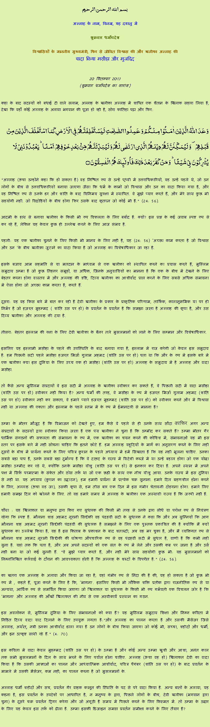 Text Box: بسم الله الرحمن الرحيم
अल्लाह के नाम, विनम्र, यह दयालु में 

शुक्रवार धर्मोपदेश 

विश्वासियों के माननीय मुख्यमंत्री, फिर से जीवित विश्वास की और खलीफा अल्लाह कीवादा किया मसीहा और मुजद्दिद
 20 सितम्बर 2013(शुक्रवार धर्मोपदेश का सारांश) 
कहा के बाद सदस्यों को बधाई दी वाले सलाम, अल्लाह के खलीफा अल्लाह में शापित एक शैतान के खिलाफ सहारा लिया है, देखा कि वहाँ कोई अल्लाह के अलावा भगवान की पूजा हो रही है, सोरा फातिहा पढ़ा और फिर: وَعَدَ  اللّٰہُ  الَّذِیۡنَ  اٰمَنُوۡا مِنۡکُمۡ وَ عَمِلُوا الصّٰلِحٰتِ لَیَسۡتَخۡلِفَنَّہُمۡ فِی الۡاَرۡضِ کَمَا اسۡتَخۡلَفَ الَّذِیۡنَ مِنۡ قَبۡلِہِمۡ ۪ وَ لَیُمَکِّنَنَّ لَہُمۡ دِیۡنَہُمُ  الَّذِی ارۡتَضٰی لَہُمۡ وَ لَیُبَدِّلَنَّہُمۡ مِّنۡۢ بَعۡدِ خَوۡفِہِمۡ  اَمۡنًا ؕ یَعۡبُدُوۡنَنِیۡ لَا  یُشۡرِکُوۡنَ بِیۡ شَیۡئًا ؕ وَ مَنۡ  کَفَرَ بَعۡدَ ذٰلِکَ فَاُولٰٓئِکَ ہُمُ  الۡفٰسِقُوۡنَ ۝"अल्लाह (ऊंचा उन्होंने कहा कि हो सकता है) वह निश्चित रूप से उन्हें पृथ्वी में उत्तराधिकारियों, वह उन्हें पहले थे, जो उन लोगों के बीच से उत्तराधिकारियों बनाया जाएगा जैसा कि धर्म के कामों जो विश्वास और उन का वादा किया गया है, और वह निश्चित रूप से उनके डर और शांति के बाद विनिमय सुरक्षा में स्थापित. वे मुझे प्यार करते हैं, और मेरे साथ कुछ भी सहयोगी नहीं. जो विद्रोहियों के बीच होगा फिर उसके बाद कृतघ्न जो कोई भी है." (24: 56).
आदमी के हाथ से बनाया खलीफा के किसी भी रूप विफलता के लिए बर्बाद है. क्यों? इस प्रश्न के कई जवाब स्पष्ट रूप से कर रहे हैं, लेकिन यह केवल कुछ ही उल्लेख करने के लिए आज संभव है.
पहली: यह एक खलीफा चुनने के लिए किसी भी मानव के लिए नहीं है, यह (24: 56) अच्छा काम करता है जो विश्वास और उन के बीच ख़लीफ़ा जुटाने का वादा किया है जो अल्लाह का विशेषाधिकार जा रहा है.
इसके बजाय आम सहमति से या मतदान के माध्यम से एक खलीफा को स्थापित करने का प्रयास करते हैं, मुस्लिम समुदाय उम्मा है जो कुछ तिहत्तर समूहों, या अधिक, जिनके अनुयायियों का मानना ​​है कि एक के बीच में देखने के लिए बेहतर करना होगा वास्तव में और अल्लाह की दृष्टि, दिव्य खलीफा का आशीर्वाद प्राप्त करने के लिए सबसे अधिक संभावना में ऐसा होगा जो अच्छा काम करता है, करते हैं.
दूसरा: यह वह किस बारे में बात कर रही है देवी खलीफा के प्रकार के प्राकृतिक परिणाम, तार्किक, कालानुक्रमिक या पर ही निर्भर है जो हज़रत मुहम्मद ( शांति उस पर हो) के प्रवर्तन के प्रवर्तन है कि समझा जाता है अल्लाह की कृपा है, और उस दिव्य खलीफा और अल्लाह की दया है.
तीसरा: बेहतर इस्लाम की रक्षा के लिए देवी खलीफा के बैनर तले मुसलमानों को लाने के लिए सम्मान और विशेषाधिकार.
इसलिए यह इस्लामी मसीहा के पहले की उपस्थिति के बाद बनाया गया है, इस्लाम में राज करेगी जो केवल इस समुदाय है. हम पिछली सदी पहले मसीहा हजरत मिर्जा गुलाम अहमद (शांति उस पर हो) पता था कि और के रूप में इसके बारे में एक खलीफा क्या इस दुनिया के लिए उच्च एक ही मसीहा (शांति उस पर हो) अल्लाह के समुदाय में है अल्लाह और वादा मसीहा.
तो कैसे अन्य मुस्लिम संप्रदायों वे इस सदी में अल्लाह के खलीफा स्वीकार कर सकते हैं, वे पिछली सदी में वादा मसीहा (शांति उस पर हो) स्वीकार नहीं किया है? अन्य धर्मों की तरह, वे मसीहा के रूप में हजरत मिर्जा गुलाम अहमद (शांति उस पर हो) स्वीकार नहीं कर सकता, वे हमारे प्यारे हजरत मुहम्मद (शांति उस पर हो) को स्वीकार करने और में विश्वास नहीं था अल्लाह की एकता और इस्लाम के पहले स्तंभ में के रूप में ईमानदारी से मानना ​​है?
उम्मा के भीतर मौजूद है कि विभाजन को देखते हुए, हम कैसे वे पहले से ही उनके साथ सौदा काफिर अगर अन्य संप्रदायों के सदस्यों द्वारा स्वीकार किया जाता है एक पंथ खलीफा ने चुना है कि उम्मीद कर सकते हैं? उम्मा भीतर गैर धार्मिक संगठनों की सफलता की संभावना के रूप में, एक खलीफा का चयन करने की कोशिश में, संभावनाओं यह भी इस स्तर पर इसके बारे में नहीं सोचना चाहिए कि इतने छोटे हैं. हम अल्लाह यहूदियों के मार्ग का अनुसरण करने के लिए नहीं दूसरों के बीच में प्रार्थना करने के लिए पवित्र कुरान के पहले अध्याय में हमें सिखाता है कि यह नहीं भूलना चाहिए. उनका सबसे बड़ा पाप है, उनके सबसे बड़ा दुर्भाग्य है कि वे दाऊद के राज्य में विदेशी कब्जे में था उन्हें बहाल होगा जो एक योद्धा मसीहा उम्मीद कर रहे थे, क्योंकि उनके मसीहा यीशु (शांति उस पर हो) से इनकार कर दिया है. अपने स्थान में अपने पक्ष में सिर्फ परमात्मा के संकेत और ठोस तर्क था जो एक छड़ी के साथ एक नीच यीशु आया. उनके राज्य में इस दुनिया से नहीं था. यह अध्याय (कुरान का उद्घाटन), हम हमारी प्रार्थना में प्रत्येक चक्र सुनाना. हमारे दिल ग्रहणशील होना करने के लिए, अल्लाह (ऊंचा वह जा), उसकी कृपा से, हम तीस बार एक दिन में इस गंभीर चेतावनी दोहराना होगा. हमारे लिए हमारी समझ दिल को खोलने के लिए. तो यह हमारे समय में अल्लाह के खलीफा एक अस्थायी राज्य है कि जरूरी नहीं है.
चौथा : यह खिलाफत या मनुष्य द्वारा किए गए सुधारक की किसी भी तरह से उनके द्वारा सीधे या परोक्ष रूप से नियंत्रण रहेगा कि स्पष्ट है. मौलाना शाह अहमद नूरानी सिद्दीकी वह पंद्रहवीं सदी के सुधारक ने कहा कि और अब सुन्नियों कि आग मौलाना शाह अहमद नूरानी सिद्दीकी पंद्रहवीं की सुधारक है समझने के लिए एक पुस्तक प्रकाशित की है क्योंकि मैं क्यों सुधारक का उल्लेख किया है, यह है इस किताब के प्रकाशन के बाद शताब्दी, अब वह मर चुका है, और मैं व्यक्तिगत रूप से मौलाना शाह अहमद नूरानी सिद्दीकी की घोषणा औपचारिक रूप से वह पंद्रहवीं सदी में सुधार है, वाणी है कि कभी नहीं सुना है. यहां तक ​​कि पता है, और अब अपने सदस्यों को एक संत के रूप में लेने और उसकी कब्र पर जाना है और उर्स नहीं बना था जो कई सुन्नी हैं. "वे मुझे प्यार करते हैं, और नहीं मेरे साथ सहयोगी कुछ भी: यह मुसलमानों को निम्नलिखित कार्रवाई के दौरान की आवश्यकता होती है कि अल्लाह के शब्दों के विपरीत है." (24: 56).
का खतरा एक अल्लाह के अलावा और किया जा रहा है, यहां गंभीर रूप से निंदा की है की, यह हो सकता है जो कुछ भी रूप में , कहते हैं, पूजा करने के लिए है कि, भागना. इसलिए किसी भी लौकिक शक्ति प्रतीक द्वारा राजनीतिक रूप से या अन्यथा, आर्थिक रूप से समर्थित किया जाएगा जो खिलाफत या सुधारक के किसी भी रूप गर्भवती एक विचलन जोर है कि भागना और अल्लाह की आँखों खिलाफत की नींव से एक अस्वीकार्य प्रस्थान का गठन.
इस अवलोकन से, मुस्लिम दुनिया के लिए संभावनाओं को क्या हैं? यह मुस्लिम समुदाय शिक्षा और निम्न कविता में निहित दिव्य वादा याद दिलाने के लिए उपयुक्त लगता है:"और अल्लाह का पालन करता है और उसकी मैसेंजर जिसे अल्लाह, अर्थात्, नबी उनका आशीर्वाद डाला गया है उन लोगों के बीच किया जाएगा जो कोई भी, सच्चा, शहीदों और धर्मी, और इन उत्कृष्ट साथी रहे हैं." (4: 70).
इस कविता में वादा केवल मुहम्मद (शांति उस पर हो) के उम्मा है और कोई अन्य उम्मा खुशी और आशा, अनंत काल तक सभी मुसलमानों के दिल के साथ भरने के लिए पर्याप्त होना चाहिए. अल्लाह (ऊंचा वह हो) खिलाफत देवी का वादा किया है कि उसकी आज्ञाओं का पालन और आध्यात्मिक आशीर्वाद, पवित्र पैगंबर (शांति उस पर हो) के बाद प्रवर्तन के मामले में उसकी मैसेंजर, कम नहीं, का पालन करना है जो मुसलमानों के.
अल्लाह धर्मी शहीदों और सच, प्रवर्तन गैर वाहक कानून की स्थिति के पद से परे वादा किया है. अन्य बातों के अलावा, यह कहना है, इस प्रवर्तन के उपदेशों पर आधारित है, न मनुष्य के द्वारा, पिछले लोगों के बीच, देवी खलीफा (भगवान द्वारा चुना) के दूसरे चक्र प्रवर्तन ट्रिगर करेगा और जो अंगूठी है समय में पिछले करने के लिए किस्मत में. तो उम्मा के उद्धार के लिए यह केवल इस तर्क को ढीला है. उम्मा इसकी डिजाइन समाप्त प्रवर्तन समीक्षा करने के लिए तैयार है? 