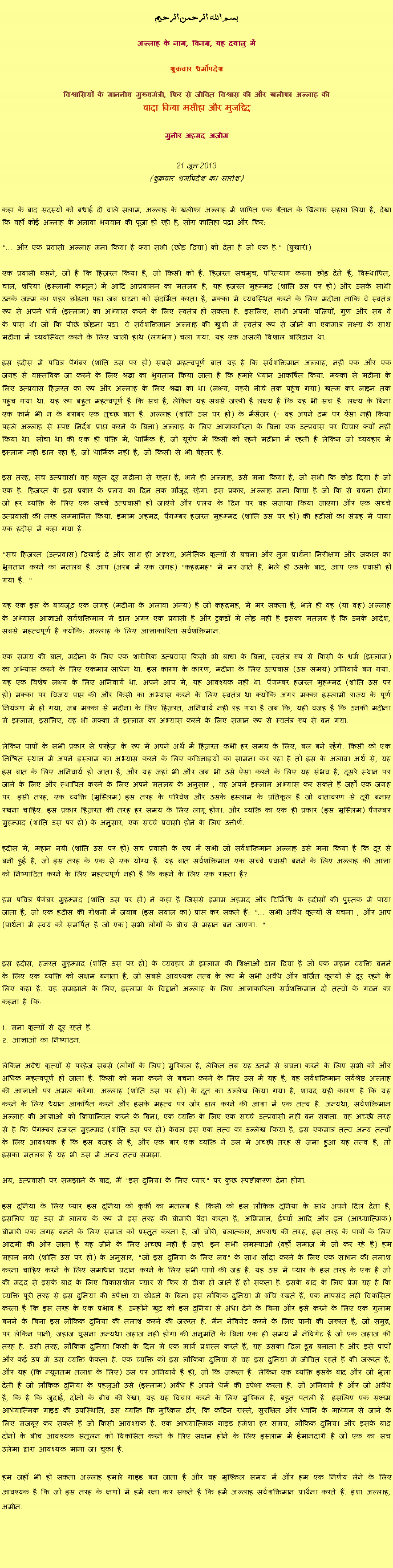 Text Box: بسم الله الرحمن الرحيم
अल्लाह के नाम, विनम्र, यह दयालु में 

शुक्रवार धर्मोपदेश 

विश्वासियों के माननीय मुख्यमंत्री, फिर से जीवित विश्वास की और खलीफा अल्लाह कीवादा किया मसीहा और मुजद्दिद
मुनीर अहमद अज़ीम  21 जून 2013(शुक्रवार धर्मोपदेश का सारांश) 
कहा के बाद सदस्यों को बधाई दी वाले सलाम, अल्लाह के खलीफा अल्लाह में शापित एक शैतान के खिलाफ सहारा लिया है, देखा कि वहाँ कोई अल्लाह के अलावा भगवान की पूजा हो रही है, सोरा फातिहा पढ़ा और फिर: 
"... और एक प्रवासी अल्लाह मना किया है क्या सभी (छोड़ दिया) को देता है जो एक है." (बुखारी) 
एक प्रवासी बसने, जो है कि हिज़रत किया है, जो किसी को है. हिज़रत सचमुच, परित्याग करना छोड़ देते हैं, विस्थापित, चाल, शरिया (इस्लामी कानून) में आदि आप्रवासन का मतलब है, यह हजरत मुहम्मद (शांति उस पर हो) और उसके साथी उनके जन्म का शहर छोड़ना पड़ा जब घटना को संदर्भित करता है, मक्का में व्यवस्थित करने के लिए मदीना ताकि वे स्वतंत्र रूप से अपने धर्म (इस्लाम) का अभ्यास करने के लिए स्वतंत्र हो सकता है. इसलिए, साथी अपनी पत्नियों, गुण और सब वे के पास थी जो कि पीछे छोड़ना पड़ा. वे सर्वशक्तिमान अल्लाह की खुशी में स्वतंत्र रूप से जीने का एकमात्र लक्ष्य के साथ मदीना में व्यवस्थित करने के लिए खाली हाथ (लगभग) चला गया. यह एक असली विशाल बलिदान था. 
इस हदीस में पवित्र पैगंबर (शांति उस पर हो) सबसे महत्वपूर्ण बात यह है कि सर्वशक्तिमान अल्लाह, नहीं एक और एक जगह से वास्तविक जा करने के लिए श्रद्धा का भुगतान किया जाता है कि हमारे ध्यान आकर्षित किया. मक्का से मदीना के लिए उत्प्रवास हिज़रत का रूप और अल्लाह के लिए श्रद्धा का था (लक्ष्य, गहरी नीचे तक पहुंच गया) खत्म कर लाइन तक पहुंच गया था. यह रूप बहुत महत्वपूर्ण है कि सच है, लेकिन यह सबसे जरूरी है लक्ष्य है कि यह भी सच है. लक्ष्य के बिना एक फार्म भी न के बराबर एक तुच्छ बात है. अल्लाह (शांति उस पर हो) के मैसेंजर (- वह अपने दम पर ऐसा नहीं किया पहले अल्लाह से स्पष्ट निर्देश प्राप्त करने के बिना) अल्लाह के लिए आज्ञाकारिता के बिना एक उत्प्रवास पर विचार क्यों नहीं किया था. सोचा था की एक ही पंक्ति में, धार्मिक है, जो यूरोप में किसी को रहने मदीना में रहती है लेकिन जो व्यवहार में इस्लाम नहीं डाल रहा है, जो धार्मिक नहीं है, जो किसी से भी बेहतर है. 
इस तरह, सच उत्प्रवासी वह बहुत दूर मदीना से रहता है, भले ही अल्लाह, उसे मना किया है, जो सभी कि छोड़ दिया है जो एक है. हिज़रत के इस प्रकार के प्रलय का दिन तक मौजूद रहेगा. इस प्रकार, अल्लाह मना किया है जो कि से बचना होगा जो हर व्यक्ति के लिए एक सच्चे उत्प्रवासी हो जाएंगे और प्रलय के दिन पर वह सजाया किया जाएगा और एक सच्चे उत्प्रवासी की तरह सम्मानित किया. इमाम अहमद, पैगम्बर हजरत मुहम्मद (शांति उस पर हो) की हदीसों का संग्रह में पाया एक हदीस में कहा गया है: 
"सच हिज़रत (उत्प्रवास) दिखाई दे और साथ ही अदृश्य, अनैतिक कृत्यों से बचना और तुम प्रार्थना निरीक्षण और जकात का भुगतान करने का मतलब है. आप (अरब में एक जगह) "कहद्रमह" में मर जाते हैं, भले ही उसके बाद, आप एक प्रवासी हो गया है. "   
यह एक इस के बावजूद एक जगह (मदीना के अलावा अन्य) है जो कहद्रमह, में मर सकता है, भले ही वह (या वह) अल्लाह के अभ्यास आज्ञाओं सर्वशक्तिमान में डाल अगर एक प्रवासी है और टुकड़ों में तोड़ नहीं है इसका मतलब है कि उनके आदेश, सबसे महत्वपूर्ण है क्योंकि: अल्लाह के लिए आज्ञाकारिता सर्वशक्तिमान. 
एक समय की बात, मदीना के लिए एक शारीरिक उत्प्रवास किसी भी बाधा के बिना, स्वतंत्र रूप से किसी के धर्म (इस्लाम) का अभ्यास करने के लिए एकमात्र साधन था. इस कारण के कारण, मदीना के लिए उत्प्रवास (उस समय) अनिवार्य बन गया. यह एक विशेष लक्ष्य के लिए अनिवार्य था. अपने आप में, यह आवश्यक नहीं था. पैगम्बर हजरत मुहम्मद (शांति उस पर हो) मक्का पर विजय प्राप्त की और किसी का अभ्यास करने के लिए स्वतंत्र था क्योंकि अगर मक्का इस्लामी राज्य के पूर्ण नियंत्रण में हो गया, जब मक्का से मदीना के लिए हिज़रत, अनिवार्य नहीं रह गया है जब कि, यही वजह है कि उनकी मदीना में इस्लाम, इसलिए, वह भी मक्का में इस्लाम का अभ्यास करने के लिए समान रूप से स्वतंत्र रूप से बन गया. 
लेकिन पापों के सभी प्रकार से परहेज़ के रूप में अपने अर्थ में हिज़रत कभी हर समय के लिए, बल बने रहेंगे. किसी को एक निश्चित स्थान में अपने इस्लाम का अभ्यास करने के लिए कठिनाइयों का सामना कर रहा है तो इस के अलावा अर्थ से, यह इस बात के लिए अनिवार्य हो जाता है, और यह जहां भी और जब भी उसे ऐसा करने के लिए यह संभव है, दूसरे स्थान पर जाने के लिए और स्थापित करने के लिए अपने मतलब के अनुसार , वह अपने इस्लाम अभ्यास कर सकते हैं जहाँ एक जगह पर. इसी तरह, एक व्यक्ति (मुस्लिम) इस तरह के परिवेश और उसके इस्लाम के प्रतिकूल हैं जो वातावरण से दूरी बनाए रखना चाहिए. इस प्रकार हिज़रत की तरह हर समय के लिए लागू होगा. और व्यक्ति का एक ही प्रकार (इस मुस्लिम) पैगम्बर मुहम्मद (शांति उस पर हो) के अनुसार, एक सच्चे प्रवासी होने के लिए उत्तीर्ण. 
हदीस में, महान नबी (शांति उस पर हो) सच प्रवासी के रूप में सभी जो सर्वशक्तिमान अल्लाह उसे मना किया है कि दूर से बनी हुई है, जो इस तरह के एक से एक योग्य है. यह बात सर्वशक्तिमान एक सच्चे प्रवासी बनने के लिए अल्लाह की आज्ञा को निष्पादित करने के लिए महत्वपूर्ण नहीं है कि कहने के लिए एक रास्ता है? 
हम पवित्र पैगंबर मुहम्मद (शांति उस पर हो) ने कहा है जिससे इमाम अहमद और टिर्मिधि के हदीसों की पुस्तक में पाया जाता है, जो एक हदीस की रोशनी में जवाब (इस सवाल का) प्राप्त कर सकते हैं: "... सभी अवैध कृत्यों से बचना , और आप (प्रार्थना में स्वयं को समर्पित है जो एक) सभी लोगों के बीच से महान बन जाएगा. " 

इस हदीस, हजरत मुहम्मद (शांति उस पर हो) के व्यवहार में इस्लाम की शिक्षाओं डाल दिया है जो एक महान व्यक्ति बनने के लिए एक व्यक्ति को सक्षम बनाता है, जो सबसे आवश्यक तत्व के रूप में सभी अवैध और वर्जित कृत्यों से दूर रहने के लिए कहा है. यह समझाने के लिए, इस्लाम के विद्वानों अल्लाह के लिए आज्ञाकारिता सर्वशक्तिमान दो तत्वों के गठन का कहना है कि: 
1. मना कृत्यों से दूर रहते हैं. 2. आज्ञाओं का निष्पादन. 
लेकिन अवैध कृत्यों से परहेज़ सबसे (लोगों के लिए) मुश्किल है, लेकिन तब यह उनमें से बचना करने के लिए सभी को और अधिक महत्वपूर्ण हो जाता है. किसी को मना करने से बचना करने के लिए उस में यह है, वह सर्वशक्तिमान सर्वश्रेष्ठ अल्लाह की आज्ञाओं पर अमल करेगा. अल्लाह (शांति उस पर हो) के दूत का उल्लेख किया गया है, शायद यही कारण है कि यह करने के लिए ध्यान आकर्षित करने और इसके महत्व पर जोर डाल करने की आशा में एक तत्व है. अन्यथा, सर्वशक्तिमान अल्लाह की आज्ञाओं को क्रियान्वित करने के बिना, एक व्यक्ति के लिए एक सच्चे उत्प्रवासी नहीं बन सकता. वह अच्छी तरह से है कि पैगम्बर हजरत मुहम्मद (शांति उस पर हो) केवल इस एक तत्व का उल्लेख किया है, इस एकमात्र तत्व अन्य तत्वों के लिए आवश्यक है कि इस वजह से है, और एक बार एक व्यक्ति ने उस में अच्छी तरह से जमा हुआ यह तत्व है, तो इसका मतलब है यह भी उस में अन्य तत्व समझा. 
अब, उत्प्रवासी पर समझाने के बाद, मैं "इस दुनिया के लिए प्यार" पर कुछ स्पष्टीकरण देना होगा. 
इस दुनिया के लिए प्यार इस दुनिया को कुर्की का मतलब है. किसी को इस लौकिक दुनिया के साथ अपने दिल देता है, इसलिए यह उस में लालच के रूप में इस तरह की बीमारी पैदा करता है, अभिमान, ईर्ष्या आदि और इन (आध्यात्मिक) बीमारी एक जगह बनने के लिए समाज को प्रस्तुत करना है, जो चोरी, बलात्कार, अपराध की तरह, इस तरह के पापों के लिए आदमी की ओर जाता है यह जीने के लिए अच्छा नहीं है जहां. इन सभी समस्याओं (वहाँ समाज में जो कर रहे हैं) हम महान नबी (शांति उस पर हो) के अनुसार, "जो इस दुनिया के लिए लव" के साथ सौदा करने के लिए एक साधन की तलाश करना चाहिए करने के लिए समाधान प्रदान करने के लिए सभी पापों की जड़ है. यह उस में प्यार के इस तरह के एक है जो की मदद से इसके बाद के लिए विकासशील प्यार से फिर से ठीक हो जाते हैं हो सकता है. इसके बाद के लिए प्रेम यह है कि व्यक्ति पूरी तरह से इस दुनिया की उपेक्षा या छोड़ने के बिना इस लौकिक दुनिया में रुचि रखते हैं, एक नापसंद नहीं विकसित करता है कि इस तरह के एक प्रभाव है. उन्होंने खुद को इस दुनिया से अंधा देने के बिना और इसे करने के लिए एक गुलाम बनने के बिना इस लौकिक दुनिया की तलाश करने की जरूरत है. मैन नेविगेट करने के लिए पानी की जरूरत है, जो समुद्र, पर लेकिन पानी, जहाज घुसना अन्यथा जहाज नहीं होगा की अनुमति के बिना एक ही समय में नेविगेट है जो एक जहाज की तरह है. उसी तरह, लौकिक दुनिया किसी के दिल में एक मार्ग प्रशस्त करते हैं, यह उसका दिल डूब बनाता है और इसे पापों और कई उप में उस व्यक्ति फेंकता है. एक व्यक्ति को इस लौकिक दुनिया से वह इस दुनिया में जीवित रहते हैं की जरूरत है, और यह (कि न्यूनतम तलाश के लिए) उस पर अनिवार्य है ही, जो कि जरूरत है. लेकिन एक व्यक्ति इसके बाद और जो भुला देती है जो लौकिक दुनिया के पहलुओं उसे (इस्लाम) अवैध हैं अपने धर्म की उपेक्षा करता है. जो अनिवार्य है और जो अवैध है, कि है कि जुदाई, दोनों के बीच की रेखा, यह यह विचार करने के लिए मुश्किल है, बहुत पतली है. इसलिए एक सक्षम आध्यात्मिक गाइड की उपस्थिति, उस व्यक्ति कि मुश्किल दौर, कि कठिन रास्ते, सुरक्षित और ध्वनि के माध्यम से जाने के लिए मजबूर कर सकते हैं जो किसी आवश्यक है. एक आध्यात्मिक गाइड हमेशा हर समय, लौकिक दुनिया और इसके बाद दोनों के बीच आवश्यक संतुलन को विकसित करने के लिए सक्षम होने के लिए इस्लाम में ईमानदारी है जो एक का सच उलेमा द्वारा आवश्यक माना जा चुका है. 
हम जहाँ भी हो सकता अल्लाह हमारे गाइड बन जाता है और वह मुश्किल समय में और हम एक निर्णय लेने के लिए आवश्यक है कि जो इस तरह के क्षणों में हमें रक्षा कर सकते हैं कि हमें अल्लाह सर्वशक्तिमान प्रार्थना करते हैं. इंशा अल्लाह, अमीन. 
