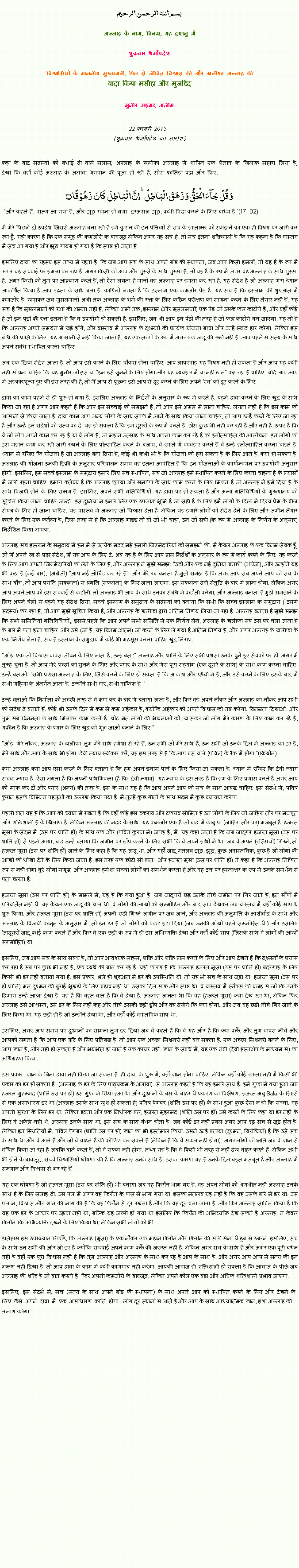 Text Box: بسم الله الرحمن الرحيم
अल्लाह के नाम, विनम्र, यह दयालु में 

शुक्रवार धर्मोपदेश 

विश्वासियों के माननीय मुख्यमंत्री, फिर से जीवित विश्वास की और खलीफा अल्लाह कीवादा किया मसीहा और मुजद्दिद
मुनीर अहमद अज़ीम  22 फ़रवरी 2013  (शुक्रवार धर्मोपदेश का सारांश) 
कहा के बाद सदस्यों को बधाई दी वाले सलाम, अल्लाह के खलीफा अल्लाह में शापित एक शैतान के खिलाफ सहारा लिया है, देखा कि वहाँ कोई अल्लाह के अलावा भगवान की पूजा हो रही है, सोरा फातिहा पढ़ा और फिर: وَ قُلۡ جَآءَ الۡحَقُّ وَ زَہَقَ الۡبَاطِلُ ؕ اِنَّ الۡبَاطِلَ  کَانَ  زَہُوۡقًا ۝ "और कहते हैं, 'सत्य आ गया है, और झूठ रवाना हो गया. दरअसल झूठ, कभी विदा करने के लिए बाध्य है '(17: 82)मैं मेरे पिछले दो उपदेश जिससे अल्लाह बना रही है हमें कुरान की इन पंक्तियों से सच के हस्ताक्षर को समझने का एक ही विषय पर जारी कर रहा हूँ. यही कारण है कि एक समूह की कमजोरी के बावजूद लेकिन अगर यह सच है, तो सच इतना शक्तिशाली है कि यह कहना है कि वास्तव में सच आ गया है और झूठ गायब हो गया है कि स्पष्ट हो जाता है.
इसलिए दावा का रहस्य इस तथ्य में रहता है, कि जब आप सच के साथ अपने बांड की स्थापना, जब आप किसी हमलों, तो यह है के रूप में अगर वह सच्चाई पर हमला कर रहा है. अगर किसी को आप और गुस्से के साथ गुस्सा है, तो यह है के रूप में अगर वह अल्लाह के साथ गुस्सा है. अगर किसी को तुम पर आक्रमण करते हैं, तो ऐसा लगता है मानो वह अल्लाह पर हमला कर रहा है. यह संदेश है जो अल्लाह मेरा ध्यान आकर्षित किया है आप दृढ़ता के साथ बता है. काफिरों लगता है कि इस्लाम एक कमजोर पेड़ है. यह सच है कि इस्लाम की शुरुआत में कमजोर है, खासकर जब मुसलमानों अभी तक अल्लाह के धर्म की रक्षा के लिए कठिन परीक्षण का सामना करने के लिए तैयार नहीं हैं. यह सच है कि मुसलमानों को रक्षा की क्षमता नहीं है, लेकिन अभी तक, इस्लाम (और मुसलमानों) एक पेड़ जो उसके फल काटोगे है, और वहाँ कोई है जो इन पेड़ों की रक्षा इतना है कि वे उपयोगी हो सकती है. इसलिए, जब भी आप इन पेड़ों की तरह है जो फल काटोगे बन जाएगा, यह तो है कि अल्लाह अपने समर्थन में खड़े होंगे, और वास्तव में अल्लाह के दुश्मनों की प्रत्येक योजना बाधा और उन्हें स्वाद हार करेगा. लेकिन इस बोध की प्राप्ति के लिए, यह आसानी से नहीं किया जाता है, यह एक तरंगों के रूप में अगर एक जादू की छड़ी नहीं है! आप पहले से सत्य के साथ अपने संबंध स्थापित करना चाहिए.
जब एक दिव्य संदेश आता है, तो आप इसे करने के लिए चौकस होना चाहिए. आप लापरवाह यह विषय नहीं हो सकता है और आप यह कभी नहीं सोचना चाहिए कि यह मुनीर जो इस या "हम इसे सुनने के लिए होगा और यह व्यवहार में या नहीं डाल" कह रहा है चाहिए. यदि आप आप में अहंकारशून्य हुए की इस तरह की है, तो मैं आप से पूछना इसे आप से दूर करने के लिए अपने 'स्व' को दूर करने के लिए.
दावा का काम पहले से ही शुरू हो गया है. इसलिए अल्लाह के निर्देशों के अनुसार के रूप में करते हैं. पहले दावा करने के लिए खुद के साथ किया जा रहा है अगर आप कहते हैं कि आप इस सच्चाई को समझते हैं, तो आप इसे अमल में लाना चाहिए. लगता नहीं है कि इस काम को आसानी से किया जाता है. दावा काम आप अन्य लोगों के साथ संपर्क में आने के साथ किया जाना चाहिए, तो आप उन्हें करने के लिए जा रहा है और उन्हें इन संदेशों को सत्य का दे. यह हो सकता है कि हम दूसरों के रूप में करते हैं, ठोस कुछ भी नहीं कर रही है और नहीं है, ऊपर है कि वे जो लोग अपने काम कर रहे हैं या वे लोग हैं, जो महान उत्साह के साथ अपना काम कर रहे हैं को हतोत्साहित की आलोचना. इन लोगों को इस महान काम कर रही जारी रखने के लिए प्रोत्साहित करने के बजाय, वे रास्ते में व्यवहार करते हैं वे उन्हें हतोत्साहित करना चाहते हैं. ध्यान में रखिए कि योजना है जो अल्लाह बना दिया है, कोई भी कभी भी है कि योजना को हरा सकता है के लिए आते हैं, क्या हो सकता है. अल्लाह की योजना उनकी डिक्री के अनुसार परिचालन समय वह इतना आवंटित है कि इन योजनाओं के कार्यान्वयन पर उपयोगी अनुसार होगी. इसलिए, हम सच्चे इस्लाम के समुदाय हमारे लिए सच स्थापित, सच जो अल्लाह हमें स्थापित करने के लिए करना चाहता है के प्रयासों में जारी रहना चाहिए. हमारा कर्तव्य है कि अल्लाह कृपया और समर्पण के साथ काम करने के लिए मिशन है जो अल्लाह ने हमें दिया है के साथ विजयी होने के लिए सक्षम है. इसलिए, अपने सभी गतिविधियों, यह दावा पर हो सकता है और अन्य गतिविधियों के मुख्यालय को सूचित किया जाना चाहिए जल्दी. इस दुनिया में हमारे लिए एक उपजाऊ भूमि है जो सही है के लिए हमें लोगों के दिलों में दिव्य प्रेम के बीज संयंत्र के लिए हो जाना चाहिए. यह वास्तव में अल्लाह जो विश्वास देता है, लेकिन यह हमारे लोगों को संदेश देने के लिए और जमीन तैयार करने के लिए एक कर्तव्य है, जिस तरह से है कि अल्लाह गाइड तो वो जो भी चाहा, उन जो सही (के रूप में अल्लाह के निर्णय के अनुसार) निर्देशित किया लायक.
अल्लाह सच इस्लाम के समुदाय में हम में से प्रत्येक मदद मई हमारी जिम्मेदारियों को समझने की. मैं केवल अल्लाह के एक विनम्र सेवक हूँ. जो मैं अपने रब से प्राप्त संदेश, मैं यह आप के लिए दे. अब यह है के लिए आप प्राप्त निर्देशों के अनुसार के रूप में कार्य करने के लिए. यह करने के लिए आप अपनी जिम्मेदारियों को लेने के लिए है, और अल्लाह ने मुझे समझ: "उठो और एक नई दुनिया बनाएँ" (अंग्रेजी), और उन्होंने यह भी कहा है (कई बार), (अंग्रेज़ी) "आप नई ऑर्बिट कर रहे हैं". और मेरे रब बनाता है मुझे समझ है कि अगर आप सब अपने आप को सच के साथ बाँध, तो आप प्रगति (सफलता) से प्रगति (सफलता) के लिए जाना जाएगा. इस सफलता देवी संतुष्टि के बारे में लाना होगा. लेकिन अगर आप अपने आप को इस सच्चाई से कटौती, तो अल्लाह भी आप के साथ उनका संबंध में कटौती करेगा, और अल्लाह बनाता है मुझे समझने के लिए अपने चेलों से पहले यह संदेश दिया, सच्चे इस्लाम के समुदाय के सदस्यों को बताया कि सभी कि सच्चे इस्लाम के समुदाय ( उसमें सदस्य) कर रहा है, तो आप मुझे सूचित किया है, और अल्लाह के खलीफा द्वारा अंतिम निर्णय लिया जा रहा है. अल्लाह बनाता है मुझे समझ कि सभी समितियों गतिविधियों,, इससे पहले कि आप अपने सभी समिति में एक निर्णय लेने, अल्लाह के खलीफा सब उस पर चला जाता है के बारे में पता होना चाहिए, और उसे (जो है, यह विनम्र आत्म) जो करने के लिए ले गया है अंतिम निर्णय है, और अगर अल्लाह के खलीफा के एक निर्णय लेता है, सच है इस्लाम के समुदाय में कोई भी महसूस करना चाहिए खुद निराश.
"ओह, एक जो विश्वास वापस जीवन के लिए लाता है, उन्हें बता:" अल्लाह और शांति के लिए सभी प्रशंसा उनके चुने हुए सेवकों पर हो. अगर मैं तुम्हें चुना है, तो आप मेरे शब्दों को सुनने के लिए और प्यार के साथ और मेरा पूरा सहयोग (एक दूसरे के साथ) के साथ काम करना चाहिए. उन्हें बताओ: "सभी प्रशंसा अल्लाह के लिए, जिसे करने के लिए हो सकता है कि आकाश और पृथ्वी में है, और उसे करने के लिए इसके बाद में सभी महिमा के अंतर्गत आता है. उन्होंने सभी वार, सभी वाकिफ है. "
उन्हें बताओ कि निर्माता को अच्छी तरह से वे क्या कर के बारे में बताया जाता है, और फिर वह अपने नौकर और अल्लाह का नौकर आप सभी को संदेश दे बताते हैं. कोई भी उसके दिल में कम से कम अहंकार है, क्योंकि अहंकार को अपने विश्वास को नष्ट करेगा. विनम्रता दिखाओ. और तुम सब विनम्रता के साथ मिलकर काम करते हैं. चोट मत लोगों की भावनाओं को, खासकर जो लोग मेरे कारण के लिए काम कर रहे हैं, यकीन है कि अल्लाह के प्यार के लिए खुद को भूल जाओ बनाने के लिए ".
"ओह, मेरे नौकर, अल्लाह के खलीफा, तुम मेरे साथ हमेशा से रहे हैं, उन सभी जो मेरे साथ हैं, उन सभी जो उनके दिल में अल्लाह का डर है, मेरे साथ और आप के साथ भी होगा. देवी न्याय स्वीकार करें, यह इस तरह से है कि आप बस वाले (पवित्र) के रैंक में होगा "(क्रियोल)
क्या अल्लाह क्या आप ऐसा करने के लिए बताता है कि हम अपने इनाम पाने के लिए किया जा सकता है. ध्यान में रखिए कि देवी न्याय सच्चा न्याय है. ऐसा लगता है कि अपनी प्राथमिकता (है कि, देवी न्याय). यह न्याय के इस तरह है कि हम के लिए प्रयास करते हैं अगर आप को माफ कर दो और प्यार (अन्य) की तरह है. इस के साथ यह है कि आप अपने आप को सच के साथ आबद्ध चाहिए. इस संदर्भ में, पवित्र कुरान इसके विभिन्न पहलुओं का उल्लेख किया गया है. मैं तुम्हें कुछ गीतों के साथ संदर्भ में कुछ व्याख्या करेगा.
पहली बात यह है कि आप को ध्यान में रखना है कि वहाँ कोई इस टकराव और टकराव सीमित है उन लोगों के लिए जो जाहिरा तौर पर मजबूत और शक्तिशाली हैं के खिलाफ है. लेकिन अल्लाह की मदद के साथ, यह कमजोर एक है जो बाद में काबू पा (जाहिरा तौर पर) मजबूत है. हजरत मूसा के संदर्भ में (उस पर शांति हो) के साथ एक और (पवित्र कुरान में) जगह है, में, यह कहा जाता है कि जब जादूगर हजरत मूसा (उस पर शांति हो) से पहले आया, बाद उन्हें बताया कि जमीन पर ड्रॉप करने के लिए सभी कि वे अपने हाथों में था. जब वे अपने (रस्सियों) गिरने, तो हजरत मूसा (उस पर शांति हो) जाने के लिए कहा है कि यह जादू था, और यहाँ जादू मतलब झूठ, झूठ, कुछ अवास्तविक, कुछ है जो लोगों की आंखों को धोखा देने के लिए किया जाता है, इस तरह एक छोटी सी बात . और हजरत मूसा (उस पर शांति हो) ने कहा है कि अल्लाह निश्चित रूप से नहीं होगा बुरे लोगों समृद्ध. और अल्लाह हमेशा सच्चा लोगों का समर्थन करता है और वह उन पर हस्ताक्षर के रूप में उनके समर्थन से पता चलता है.
हजरत मूसा (उस पर शांति हो) के मामले में, यह है कि क्या हुआ है. जब जादूगरों छड़ उनके नीचे जमीन पर गिर जाते हैं, इन साँपों में परिवर्तित नहीं थे. यह केवल एक जादू की चाल थी. वे लोगों की आंखों को सम्मोहित और बाद सांप देखकर जब वास्तव में वहाँ कोई सांप थे शुरू किया. और हजरत मूसा (उस पर शांति हो) अपनी छड़ी गिरने जमीन पर जब जाने, और अल्लाह की अनुमति के आशीर्वाद के साथ और अल्लाह के विजयी कानून के अनुसार में, तो इन डर है जो लोगों को प्रकट हटा दिया (जब उनकी आँखों पहले सम्मोहित थे ) और इसलिए 'जादूगरों जादू कोई काम करते हैं और फिर वे एक छड़ी के रूप में ही इस अभिव्यक्ति देखा और वहाँ कोई सांप (जिसके साथ वे लोगों की आंखों सम्मोहित) था.
इसलिए, जब आप सच के साथ संबंध है, तो आप आवश्यक साहस, शक्ति और शक्ति प्राप्त करने के लिए और आप देखते हैं कि दुश्मनों के प्रयास कर रहा है सब पर कुछ भी नहीं है, एक व्यर्थ की बात कर रहे हैं. यही कारण है कि अल्लाह हजरत मूसा (उस पर शांति हो) बंदरगाह के लिए किसी भी डर नहीं बताया गया है. इस प्रकार, भले ही शुरुआत में डर की उपस्थिति थी, तो यह भी सच के साथ जुड़ा था. हजरत मूसा (उस पर हो शांति) मन दुश्मन की बुराई भूखंडों के लिए बहाव नहीं था. उसका दिल साफ और स्पष्ट था. वे वास्तव में स्नैक्स की वजह से जो कि उनके दिमाग उन्हें आज्ञा देखा है, यह है कि बहुत बात है कि वे देखा है. अल्लाह जानता था कि वह (हजरत मूसा) क्या देख रहा था, लेकिन फिर अल्लाह उसे आश्वस्त, उसे डर के लिए नहीं कह और नीचे उसकी छड़ी ड्रॉप और वह देखेंगे कि क्या होगा. और जब वह छड़ी नीचे गिर जाने के लिए किया था, यह छड़ी ही है जो उन्होंने देखा था, और वहाँ कोई वास्तविक सांप था.
इसलिए, अगर आप समय पर दुश्मनों का सामना तुम डर दिखा जब वे कहते हैं कि वे यह और है कि क्या करूँ, और तुम वापस नीचे और आपको लगता है कि आप एक त्रुटि के लिए प्रतिबद्ध है, तो आप एक अच्छा मिशनरी नहीं बन सकता है. एक अच्छा मिशनरी बनने के लिए, आप ज्ञान है, और नहीं हो सकता है और भयभीत हो जाते हैं एक कायर नहीं. ज्ञान के संबंध में, यह एक नबी (दैवी हस्तक्षेप के माध्यम से) का अधिग्रहण किया.
इस प्रकार, ज्ञान के बिना दावा नहीं किया जा सकता है. ही दावा के शुरू में, वहाँ ज्ञान होना चाहिए. लेकिन वहाँ कोई रास्ता नहीं में किसी भी प्रकार का डर हो सकता है, (अल्लाह के डर के लिए पाठ्यक्रम के अलावा). सं अल्लाह कहते हैं कि वह हमारे साथ है. हमें गुफा में क्या हुआ जब हजरत मुहम्मद (शांति उस पर हो) उस गुफा में छिपा हुआ था और दुश्मनों के बस के बाहर थे प्रकरण का विश्लेषण. हजरत अबू Bakr के हिस्से से एक असाधारण डर था (अल्लाह उसके साथ खुश हो सकता है) पवित्र पैगंबर (शांति उस पर हो) के साथ हुआ कुछ ऐसा न हो कि सच्चा. वह अपनी सुरक्षा के लिए डर था. लेकिन दृढ़ता और एक निर्धारक बल, हजरत मुहम्मद (शांति उस पर हो) उसे करने के लिए कहा था डर नहीं के लिए वे अकेले नहीं थे, अल्लाह उनके साथ था. इस सच के साथ बंधन होता है, जब कोई डर नहीं प्रबल अगर आप दृढ़ सच से जुड़े होते हैं. लेकिन इन स्थितियों में, पवित्र पैगंबर (शांति उस पर हो) ज्ञान का भी इस्तेमाल किया. उसने उन्हें बताया (दुश्मन, विरोधियों) है कि उसे सच के साथ था और वे आते हैं और जो वे चाहते हैं की कोशिश कर सकते हैं (लेकिन है कि वे सफल नहीं होगा). अगर लोगों को क्षति जब वे ज्ञान से वंचित किया जा रहा है जबकि बातें करते हैं, तो वे सफल नहीं होगा. तथ्य यह है कि वे किसी भी तरह से नहीं देख बाहर करते हैं, लेकिन अभी भी होने के बावजूद, सच्चे विश्वासियों घोषणा की है कि अल्लाह उनके साथ है. इसका कारण यह है उनके दिल बहुत मजबूत है और अल्लाह में सम्मान और विश्वास से भर रहे हैं.
यह एक घोषणा है जो हजरत मूसा (उस पर शांति हो) भी बनाया जब वह फिरौन भाग गए है. वह अपने लोगों को भयभीत नहीं अल्लाह उनके साथ है के लिए सलाह दी. उस पल में अगर वह फिरौन के पास से भाग गया था, इसका मतलब यह नहीं है कि वह उसके बारे में डर था. उस पल में, विश्वास और ज्ञान की मांग की है कि वह फिरौन से दूर रखता है और कि वह दूर चला जाता है, और फिर अल्लाह साबित किया है कि यह एक डर के आधार पर उड़ान नहीं था, बल्कि यह जरूरी हो गया था इसलिए कि फिरौन की अभिव्यक्ति देख सकते हैं अल्लाह. न केवल फिरौन कि अभिव्यक्ति देखने के लिए किया था, लेकिन सभी लोगों को भी.
इतिहास इस उपाख्यान रिकॉर्ड, कि अल्लाह (मूसा) के एक नौकर एक महान फिरौन और फिरौन की सारी सेना थे डूब से उबरने. इसलिए, सच के साथ उन सभी की ओर जो डर है क्योंकि सच्चाई अपने काम करूँ की जरूरत नहीं है, लेकिन अगर सच के साथ है और अगर एक पूरी बंधन नहीं है वहाँ एक पूरा विश्वास नहीं है कि तुम अल्लाह और अल्लाह के साथ कर रहे हैं आप के साथ है, और अगर आप आप में सत्य की इन लक्षण नहीं दिखा है, तो आप दावा के काम में कभी कामयाब नहीं करेगा. आपकी आवाज ही शक्तिशाली हो सकता है कि आवाज के पीछे जब अल्लाह की शक्ति है जो बात करती है. फिर अपनी कमजोरी के बावजूद, लेकिन अपने कॉल एक बड़ा और अधिक शक्तिशाली प्रभाव जाएगा.
इसलिए, इस संदर्भ में, सच (सत्य के साथ अपने बांड की स्थापना) के साथ अपने आप को स्थापित करने के लिए और देखने के लिए कैसे अपने दावा में एक असाधारण क्रांति होगा. लोग दूर स्थानों से आते हैं और आप के साथ आध्यात्मिक ज्ञान, इंशा अल्लाह की तलाश करेगा. 