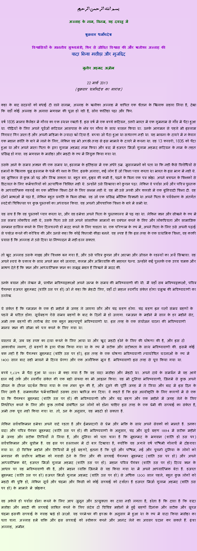 Text Box: بسم الله الرحمن الرحيم
अल्लाह के नाम, विनम्र, यह दयालु में 

शुक्रवार धर्मोपदेश 

विश्वासियों के माननीय मुख्यमंत्री, फिर से जीवित विश्वास की और खलीफा अल्लाह कीवादा किया मसीहा और मुजद्दिद
मुनीर अहमद अज़ीम  22 मार्च 2013  (शुक्रवार धर्मोपदेश का सारांश) 
कहा के बाद सदस्यों को बधाई दी वाले सलाम, अल्लाह के खलीफा अल्लाह में शापित एक शैतान के खिलाफ सहारा लिया है, देखा कि वहाँ कोई अल्लाह के अलावा भगवान की पूजा हो रही है, सोरा फातिहा पढ़ा और फिर: 
वर्ष 1835 मानव कैलेंडर में गौरव का एक स्थान रखती है. इस वर्ष में एक बच्चे क़दियन, उत्तरी भारत में एक गुमनाम से गाँव में पैदा हुआ था. पीढ़ियों के लिए अपने पूर्वजों क़दियन आसपास के क्षेत्र पर गौरव के साथ शासन किया था. उनके आगमन से पहले भी इस्लाम गिरावट गिर जाता है और अपनी महिमा के ज्यादा खो दिया है. बच्चा जो पैदा हुआ था साधारण नहीं था. यह भावना के दायरे में न केवल एक महान क्रांति के बारे में लाने के लिए, लेकिन यह भी अच्छी तरह से इस मामले के दायरे में करना था. वह 13 फरवरी, 1835 को पैदा हुआ था और अपने माता पिता के द्वारा गुलाम अहमद नाम किया और बाद में हजरत मिर्जा गुलाम अहमद क़दियन के नाम के तहत प्रसिद्ध हो गया. वह भगवान के मसीहा और महदी के रूप में नियुक्त किया गया था.
उसके आने के समय अज्ञान की एक समय था, इस्लाम के इतिहास में एक अंधेरे उम्र. मुसलमानों को पता था कि नहीं कैसे विरोधियों से हमलों के खिलाफ शुद्ध इस्लाम के धर्म की रक्षा के लिए. इसके अलावा, कई लोग हैं जो शिक्षा प्यार करता था भारत के इस भाग में नहीं थे. वह मुश्किल से कुछ जो पढ़ और लिख सकता था. बहुत बार, ड्राइव की कमी है, पढ़ने के बिना एक पत्र छोड़ा. अपने बचपन के शिक्षकों से हिदायत के लिए कर्मचारियों को अत्यधिक शिक्षित नहीं थे. उन्होंने उसे सिखाया को कुरान पढ़ा. लेकिन वे पर्याप्त अर्थ और पवित्र पुस्तक के आध्यात्मिक गहराई का एक मौलिक शिक्षा देने के लिए सक्षम नहीं थे. यह भी उसे अरबी और फारसी में एक बुनियादी शिक्षा दी. वह दोनों भाषाओं में पढ़ा है, लेकिन बहुत प्रगति के बिना सीखा. वह जो एक प्रसिद्ध भौतिक विज्ञानी था अपने पिता के पर्यवेक्षण के अंतर्गत स्वदेशी चिकित्सा पर कुछ पुस्तकों का अध्ययन किया. यह अपनी औपचारिक शिक्षा के बारे में सभी था.
यह सच है कि वह पुस्तकों प्यार करता था, और वह हमेशा अपने पिता के पुस्तकालय में पढ़ रहा था. लेकिन ज्ञान और सीखने के रूप में उस समय लोकप्रिय नहीं थे, उसके पिता उसे उसे अपने सांसारिक मामलों का प्रबंधन करने के लिए और लोकप्रियता और सामाजिक सम्मान हासिल करने के लिए दिलचस्पी हो मदद करने के लिए चाहता था. एक परिणाम के रूप में, अपने पिता के लिए उसे अपनी पढ़ाई से परहेज करने की कोशिश की और उनसे कहा कि कोई किताबी कीड़ा बनने. यह स्पष्ट है कि इस तरह के एक प्राथमिक शिक्षा, वह काफी प्रयास है कि अल्लाह ने उसे दिया था निष्पादन में नहीं डाल सकता.

तो खुद अल्लाह उसके गाइड और शिक्षक बन गया है, और उसे पवित्र कुरान और आत्मा और जीवन के रहस्यों का अर्थ सिखाया. वह अपने स्वयं के प्रकाश के साथ अपने मन को जलाया, कलम और अभिव्यक्ति की महारत धन्य. उन्होंने कई पुस्तकें एक उच्च चमक और भाषण देते हैं कि ज्ञान और आध्यात्मिक ज्ञान का समृद्ध भंडार हैं लिखने में मदद की.

उनके बयान और लेखन में, प्राचीन भविष्यद्वक्ताओं अपने जन्म के समय की भविष्यवाणी की थी. मैं यहाँ सब भविष्यद्वक्ताओं, पवित्र पैगम्बर हजरत मुहम्मद (शांति उस पर हो) जो ने कहा कि मेहदी लिए, वहाँ दो महान स्वर्गीय संकेत होगा प्रमुख की भविष्यवाणी का उल्लेख.
ये संकेत है कि रमजान के एक ही महीने में जगह ले जाएगा सौर और चंद्र ग्रहण होगा. चंद्र ग्रहण इन रातों संभव ग्रहणों के पहले में घटित होगा. सूर्यग्रहण ऐसे संभव ग्रहणों के बाद के दिनों में हो जाएगा. रमजान के महीने में साल के हर महीने सेट, अभी तक ग्रहणों की तारीख सेट एक बहुत महत्वपूर्ण भविष्यवाणी था. इस तरह के एक संयोजन घटना की भविष्यवाणी मानव ज्ञान की सीमा को पार करने के लिए गया था.

वास्तव में, जब यह स्पष्ट का दावा करने के लिए आया था और खुद महदी होने के लिए की घोषणा की है, और इस दो आकाशीय लक्षण, दो ग्रहणों के द्वारा पीछा किया गया था के रूप में सटीक और सटीकता के साथ भविष्यवाणी की. इसमें कोई शक नहीं है कि पैगम्बर मुहम्मद (शांति उस पर हो), इस तरह के एक घोषणा भविष्यवाणी न्यायोचित घटनाओं के रूप में 1400 साल बाद सही मायने में दिव्य प्रेरणा और एक अलौकिक मूल है. भविष्यवाणी इस तरह से पूरा किया गया था.
बच्चे १,८३५ में पैदा हुआ था 1891 में कहा गया है कि वह वादा मसीहा और मेहदी था. अपने दावे के समर्थन में वह आगे डाल कई तर्क और स्वर्गीय संकेत की एक बड़ी संख्या का भी आह्वान किया. यह भी दुनिया भविष्यवाणी, जिनमें से कुछ अपने जीवन के दौरान प्रदर्शन किया गया के एक नंबर शुरू की है, और दूसरे की पूर्ति जगह में ले लिया और बाद में इस दिन के लिए जारी है. समकालीन धर्मशास्त्रियों उसका दावा खारिज कर दिया. वे कहते हैं कि इस अस्वीकृति के लिए कारणों में से एक था कि पैगम्बर मुहम्मद (शांति उस पर हो) की भविष्यवाणी सौर और चंद्र ग्रहण और एक महीने में जगह लेने के लिए निर्धारित करने के लिए और कुछ तारीखें संबंधित उन लोगों को होना चाहिए इस तरह के एक प्रेमी की सच्चाई का संकेत है, अभी तक पूरा नहीं किया गया था. तो, उन के अनुसार, यह महदी हो सकता है.
लेकिन सर्वशक्तिमान हमेशा अपने वादे रहता है और ईमानदारी से प्रेम और भक्ति के साथ अपने सेवकों को मानते है. उनका वादा और पवित्र पैगंबर मुहम्मद (शांति उस पर हो) की भविष्यवाणी के अनुसार, चंद्र और सूर्य ग्रहण 1894 में सटीक महीने में जगह और सटीक तिथियाँ ले लिया है, और दुनिया को पता चला है कि मुहम्मद के भगवान (शांति हो उस पर) सर्वशक्तिमान और सुप्रीम है. वह इस पर हस्ताक्षर में दो बार दिखाया है, क्योंकि यह अगले वर्ष पश्चिमी गोलार्ध में दोहराया गया था. दो विशिष्ट महीने और तिथियों में हुई ग्रहणों, इतना है कि पूर्व और पश्चिम, नई और पुरानी दुनिया के लोगों को भगवान की सर्वोच्च महिमा को गवाही देने के लिए और की सच्चाई पैगम्बर मुहम्मद (शांति उस पर हो) और अपने आध्यात्मिक बेटे, हजरत मिर्जा गुलाम अहमद (शांति उस पर हो). महान पवित्र पैगंबर (शांति उस पर हो) दिव्य ज्ञान के आधार पर यह भविष्यवाणी की है, और महान व्यक्ति जिनमें से यह किया गया था में अपने आध्यात्मिक बेटा है. हजरत मुहम्मद (शांति उस पर हो) हजरत मिर्जा गुलाम अहमद (शांति उस पर हो) से अधिक 1300 साल पहले, बहुत कुछ लोगों को महदी की पुष्टि हो, लेकिन सूर्य और चंद्रमा और किसी को कोई सच्चाई को दर्शाता है हजरत मिर्जा गुलाम अहमद (शांति उस पर हो) के मामले में छोड़कर.
वह अकेले ही पर्याप्त होना करने के लिए आप जुनून और उत्सुकता का दावा नहीं लगता है, होता है कि दावा है कि वादा मसीहा और महदी की सच्चाई साबित करने के लिए संदेश दो विशिष्ट महीनों में हुई ग्रहणों दिनांक और सटीक और सूरज चंद्रमा इसकी सच्चाई के गवाह खड़े हो जाओ. यह परमेश्वर की इच्छा के अनुसार में हुआ था के रूप में वादा किया मसीहा का पता चला. अल्लाह हमें शक्ति और इस सच्चाई को स्वीकार करने और आनंद लेने का अवसर प्रदान कर सकते हैं. इंशा अल्लाह, अमीन.