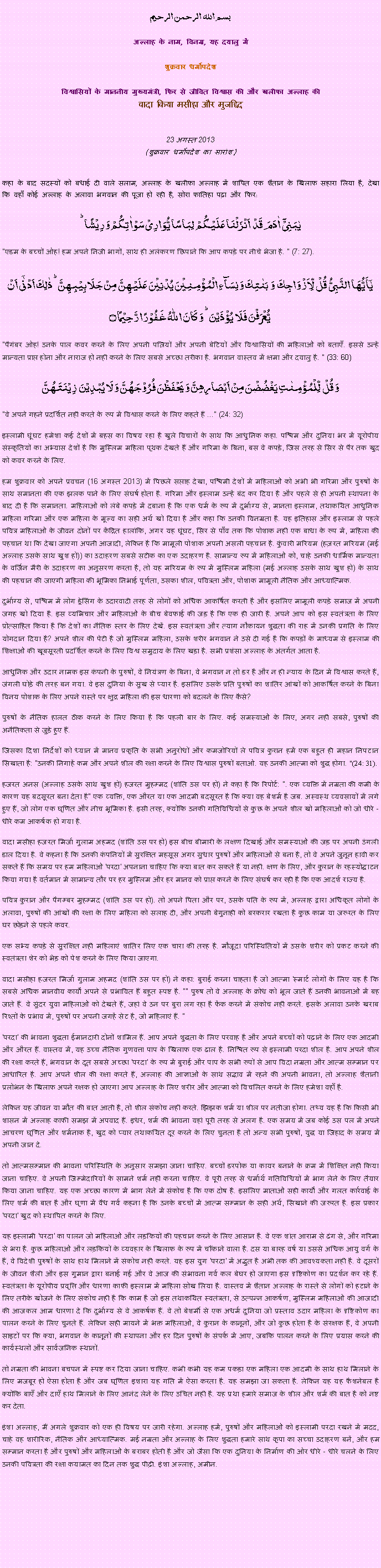 Text Box: بسم الله الرحمن الرحيم
अल्लाह के नाम, विनम्र, यह दयालु में 

शुक्रवार धर्मोपदेश 

विश्वासियों के माननीय मुख्यमंत्री, फिर से जीवित विश्वास की और खलीफा अल्लाह कीवादा किया मसीहा और मुजद्दिद
 23 अगस्त 2013(शुक्रवार धर्मोपदेश का सारांश) 
कहा के बाद सदस्यों को बधाई दी वाले सलाम, अल्लाह के खलीफा अल्लाह में शापित एक शैतान के खिलाफ सहारा लिया है, देखा कि वहाँ कोई अल्लाह के अलावा भगवान की पूजा हो रही है, सोरा फातिहा पढ़ा और फिर: یٰبَنِیۡۤ  اٰدَمَ  قَدۡ  اَنۡزَلۡنَا عَلَیۡکُمۡ  لِبَاسًا یُّوَارِیۡ سَوۡاٰتِکُمۡ وَ رِیۡشًا ؕ"एडम के बच्चों ओह! हम अपने निजी भागों, साथ ही अलंकरण छिपाने कि आप कपड़े पर नीचे भेजा है. " (7: 27).یٰۤاَیُّہَا النَّبِیُّ  قُلۡ  لِّاَزۡوَاجِکَ  وَ  بَنٰتِکَ وَ نِسَآءِ الۡمُؤۡمِنِیۡنَ یُدۡنِیۡنَ عَلَیۡہِنَّ مِنۡ جَلَابِیۡبِہِنَّ ؕ ذٰلِکَ اَدۡنٰۤی اَنۡ یُّعۡرَفۡنَ فَلَا  یُؤۡذَیۡنَ ؕ وَ کَانَ اللّٰہُ غَفُوۡرًا رَّحِیۡمًا ۝"पैगंबर ओह! उनके पाल कवर करने के लिए अपनी पत्नियों और अपनी बेटियों और विश्वासियों की महिलाओं को बताएँ. इससे उन्हें मान्यता प्राप्त होना और नाराज हो नहीं करने के लिए सबसे अच्छा तरीका है. भगवान वास्तव में क्षमा और दयालु है. " (33: 60)وَ قُلۡ  لِّلۡمُؤۡمِنٰتِ یَغۡضُضۡنَ مِنۡ اَبۡصَارِہِنَّ وَ یَحۡفَظۡنَ فُرُوۡجَہُنَّ وَ لَا یُبۡدِیۡنَ  زِیۡنَتَہُنَّ 
"वे अपने गहने प्रदर्शित नहीं करते के रूप में विश्वास करने के लिए कहते हैं ..." (24: 32)
इस्लामी घूंघट हमेशा कई देशों में बहस का विषय रहा है खुले विचारों के साथ कि आधुनिक कहा. पश्चिम और दुनिया भर में यूरोपीय संस्कृतियों का अभ्यास देशों है कि मुस्लिम महिला पृथक देखते हैं और गरिमा के बिना, बस वे कपड़े, जिस तरह से सिर से पैर तक खुद को कवर करने के लिए.
हम शुक्रवार को अपने प्रवचन (16 अगस्त 2013) में पिछले सप्ताह देखा, पश्चिमी देशों में महिलाओं को अभी भी गरिमा और पुरुषों के साथ समानता की एक झलक पाने के लिए संघर्ष होता है. गरिमा और इस्लाम उन्हें बंद कर दिया है और पहले से ही अपनी स्थापना के बाद दी है कि समानता. महिलाओं को लंबे कपड़े में दबाना है कि एक धर्म के रूप में दुर्भाग्य से, मानता इस्लाम, तथाकथित आधुनिक महिला गरिमा और एक महिला के मूल्य का सही अर्थ खो दिया है और कहा कि उनकी विनम्रता है. यह इतिहास और इस्लाम से पहले पवित्र महिलाओं के जीवन दोनों पर केंद्रित हालांकि, अगर यह घूंघट, सिर से पाँव तक कि पोशाक नहीं एक बाधा के रूप में, महिला की पहचान था कि देखा जाएगा अपनी आजादी, लेकिन है कि मामूली पोशाक अपनी असली पहचान है. कुंवारी मरियम (हज़रत मरियम (मई अल्लाह उसके साथ खुश हो)) का उदाहरण सबसे सटीक का एक उदाहरण है. सामान्य रूप में महिलाओं को, चाहे उनकी धार्मिक मान्यता के वर्जिन मैरी के उदाहरण का अनुसरण करता है, तो यह मरियम के रूप में मुस्लिम महिला (मई अल्लाह उसके साथ खुश हो) के साथ की पहचान की जाएगी महिला की भूमिका निभाई पूर्णता, उसका शील, पवित्रता और, पोशाक मामूली नैतिक और आध्यात्मिक.
दुर्भाग्य से, पश्चिम में लोग ड्रेसिंग के उदारवादी तरह से लोगों को अधिक आकर्षित करती है और इसलिए मामूली कपड़े समाज में अपनी जगह खो दिया है. इस व्यभिचार और महिलाओं के बीच बेवफाई की जड़ है कि एक ही जारी है. अपने आप को इस स्वतंत्रता के लिए प्रोत्साहित किया है कि देशों का नैतिक स्तर के लिए देखें. इस स्वतंत्रता और त्याग नौकायन शुद्धता की राह में उनकी प्रगति के लिए योगदान दिया है? अपने शील की पेटी है जो मुस्लिम महिला, उसके शरीर भगवान ने उसे दी गई है कि कपड़ों के माध्यम से इस्लाम की शिक्षाओं की खूबसूरती प्रदर्शित करने के लिए विश्व समुदाय के लिए खड़ा है. सभी प्रशंसा अल्लाह के अंतर्गत आता है.
आधुनिक और उदार नामक इस कंपनी के पुरुषों, वे नियंत्रण के बिना, वे भगवान न तो डर है और न ही न्याय के दिन में विश्वास करते हैं, जंगली घोड़े की तरह बन गया. वे इस दुनिया के सुख से प्यार है. इसलिए उसके प्रति पुरुषों का शातिर आंखों को आकर्षित करने के बिना विनय पोशाक के लिए अपने रास्ते पर क्षुद्र महिला की इस धारणा को बदलने के लिए कैसे?
पुरुषों के नैतिक हालत ठीक करने के लिए किया है कि पहली बार के लिए. कई समस्याओं के लिए, अगर नहीं सबसे, पुरुषों की अनैतिकता से जुड़े हुए हैं.
जिसका दिशा निर्देशों को ध्यान में मानव प्रकृति के सभी अनुरोधों और कमजोरियों ले पवित्र कुरान हमें एक बहुत ही महान निपटान सिखाता है: "उनकी निगाहें कम और अपने शील की रक्षा करने के लिए विश्वास पुरुषों बताओ. यह उनकी आत्मा को शुद्ध होगा. "(24: 31).
हजरत अनस (अल्लाह उसके साथ खुश हो) हजरत मुहम्मद (शांति उस पर हो) ने कहा है कि रिपोर्ट: ". एक व्यक्ति में नम्रता की कमी के कारण यह बदसूरत बना देता है" एक व्यक्ति, एक औरत या एक आदमी बदसूरत है कि क्या वह बेशर्म है जब. अस्वस्थ व्यवसायों में लगे हुए हैं, जो लोग एक घृणित और नीच भूमिका है. इसी तरह, क्योंकि उनकी गतिविधियों से कुछ के अपने शील खो महिलाओं को जो धीरे - धीरे कम आकर्षक हो गया है.
वादा मसीहा हजरत मिर्जा गुलाम अहमद (शांति उस पर हो) इस बीच बीमारी के लक्षण दिखाई और समस्याओं की जड़ पर अपनी उंगली डाल दिया है. वे कहना है कि उनकी कंपनियों में सुरक्षित महसूस अगर सुधार पुरुषों और महिलाओं से बना है, तो वे अपने जुनून हावी कर सकते हैं कि समय पर हम महिलाओं 'परदा' अपनाना चाहिए कि क्या बात कर सकते हैं या नहीं. क्षण के लिए, और कुरान के रहस्योद्घाटन किया गया है वर्तमान में सामान्य तौर पर हर मुस्लिम और हर मानव को प्राप्त करने के लिए संघर्ष कर रही है कि एक आदर्श राज्य है.
पवित्र कुरान और पैगम्बर मुहम्मद (शांति उस पर हो). तो अपने पिता और पर, उसके पति के रूप में, अल्लाह द्वारा अधिकृत लोगों के अलावा, पुरुषों की आंखों की रक्षा के लिए महिला को सलाह दी, और अपनी बेगुनाही को बरकरार रखता है कुछ काम या जरूरत के लिए घर छोड़ने से पहले कवर.
एक सभ्य कपड़े से सुरक्षित नहीं महिलाएं शातिर लिए एक चारा की तरह है. मौजूदा परिस्थितियों में उसके शरीर को प्रकट करने की स्वतंत्रता शेर को भेड़ को पेश करने के लिए किया जाएगा.
वादा मसीहा हजरत मिर्जा गुलाम अहमद (शांति उस पर हो) ने कहा: बुराई करना चाहता है जो आत्मा 'स्मार्ट लोगों के लिए यह है कि सबसे अधिक मानवीय कार्यों अपने से प्रभावित हैं बहुत स्पष्ट है. "" पुरुष तो वे अल्लाह के क्रोध को भूल जाते हैं उनकी भावनाओं में बह जाते हैं. वे सुंदर युवा महिलाओं को देखते हैं, जहां वे उन पर बुरा लग रहा है फेंक करने में संकोच नहीं करते. इसके अलावा उनके खराब रिश्तों के प्रभाव में, पुरुषों पर अपनी जगहें सेट है, जो महिलाएं हैं. "
'परदा' की भावना शुद्धता ईमानदारी दोनों शामिल हैं. आप अपने शुद्धता के लिए परवाह है और अपने बच्चों को पढ़ाने के लिए एक आदमी और औरत हैं. वास्तव में, यह उच्च नैतिक गुणवत्ता पाप के खिलाफ एक ढाल है. निश्चित रूप से इस्लामी परदा शील है. आप अपने शील की रक्षा करते हैं, भगवान के दूत सबसे अच्छा 'परदा' के रूप में बुराई और पाप के सभी रूपों से आप विदा नम्रता और आत्म सम्मान पर आधारित है. आप अपने शील की रक्षा करते हैं, अल्लाह की आज्ञाओं के साथ सद्भाव में रहने की अपनी भावना, तो अल्लाह शैतानी प्रलोभन के खिलाफ अपने रक्षक हो जाएगा आप अल्लाह के लिए शरीर और आत्मा को विचलित करने के लिए हमेशा वहाँ है.
लेकिन यह जीवन या मौत की बात आती है, तो शील संकोच नहीं करते. झिझक शर्म या शील पर नतीजा होगा. तथ्य यह है कि किसी भी शासन में अल्लाह काफी समझ में अपवाद हैं. इधर, शर्म की भावना यहां पूरी तरह से अलग है. एक समय में जब कोई उस पल में अपने आचरण घृणित और शर्मनाक है, खुद को प्यार तथाकथित दूर करने के लिए चुनता है तो अन्य सभी पुरुषों, युद्ध या जिहाद के समय में अपनी जान दे.
तो आत्मसम्मान की भावना परिस्थिति के अनुसार समझा जाना चाहिए. बच्चों डरपोक या कायर बनाने के क्रम में शिक्षित नहीं किया जाना चाहिए. वे अपनी जिम्मेदारियों के सामने शर्म नहीं करना चाहिए. वे पूरी तरह से धर्मार्थ गतिविधियों में भाग लेने के लिए तैयार किया जाना चाहिए. यह एक अच्छा कारण में भाग लेने में संकोच है कि एक दोष है. इसलिए माताओं सही कार्यों और गलत कार्रवाई के लिए शर्म की बात है और घृणा में वैध गर्व कहना है कि उनके बच्चों में आत्म सम्मान के सही अर्थ, सिखाने की जरूरत है. इस प्रकार 'परदा' खुद को स्थापित करने के लिए.
यह इस्लामी 'परदा' का पालन जो महिलाओं और लड़कियों की पहचान करने के लिए आसान है. वे एक शांत आराम से ढंग से, और गरिमा से भरा है. कुछ महिलाओं और लड़कियों के व्यवहार के खिलाफ के रूप में चौंकाने वाला है. दस या बारह वर्ष या उससे अधिक आयु वर्ग के हैं, वे विदेशी पुरुषों के साथ हाथ मिलाने में संकोच नहीं करते. यह इस युग 'परदा' में अद्भुत है अभी तक की आवश्यकता नहीं है. वे दूसरों के जीवन शैली और इस गुमान द्वारा बनाई गई और वे आज की संभावना गर्व कल बेघर हो जाएगा इस दृष्टिकोण का प्रदर्शन कर रहे हैं. स्वतंत्रता के यूरोपीय प्रवृत्ति और धारणा काफी इस्लाम में महिला सोख लिया है. वास्तव में शैतान अल्लाह के रास्ते से लोगों को हटाने के लिए तरीके खोजने के लिए संकोच नहीं है कि काम है जो इस तथाकथित स्वतंत्रता, से उत्पन्न आकर्षण, मुस्लिम महिलाओं की आजादी की आजकल आम धारणा दे कि दुर्भाग्य से वे आकर्षक हैं. वे तो बेशर्मी से एक अधर्म दुनिया जो प्रस्ताव उदार महिला के दृष्टिकोण का पालन करने के लिए चुनते हैं. लेकिन सही मायने में भक्त महिलाओं, वे कुरान के कानूनों, और जो कुछ होता है के संरक्षक हैं, वे अपनी साइटों पर कि क्या, भगवान के कानूनों की स्थापना और हर दिन पुरुषों के संपर्क में आए, जबकि पालन करने के लिए प्रयास करने की कार्यस्थलों और सार्वजनिक स्थानों.
तो नम्रता की भावना बचपन में स्पष्ट कर दिया जाना चाहिए. कभी कभी यह कम पकड़ा एक महिला एक आदमी के साथ हाथ मिलाने के लिए मजबूर हो ऐसा होता है और जब घृणित इशारा यह गति में ऐसा करता है. यह समझा जा सकता है. लेकिन यह यह फैशनेबल है क्योंकि बाएँ और दाएँ हाथ मिलाने के लिए आनंद लेने के लिए उचित नहीं है. यह प्रथा हमारे समाज के शील और शर्म की बात है को नष्ट कर देता.
इंशा अल्लाह, मैं अगले शुक्रवार को एक ही विषय पर जारी रहेगा. अल्लाह हमें, पुरुषों और महिलाओं को इस्लामी परदा रखने में मदद, चाहे वह शारीरिक, नैतिक और आध्यात्मिक. मई नम्रता और अल्लाह के लिए शुद्धता हमारे साथ कृपा का सच्चा उदाहरण बनें, और हम सम्मान करता है और पुरुषों और महिलाओं के बराबर होती है और जो जैसा कि एक दुनिया के निर्माण की ओर धीरे - धीरे चलने के लिए उनकी पवित्रता की रक्षा कयामत का दिन तक शुद्ध पीढ़ी. इंशा अल्लाह, अमीन.