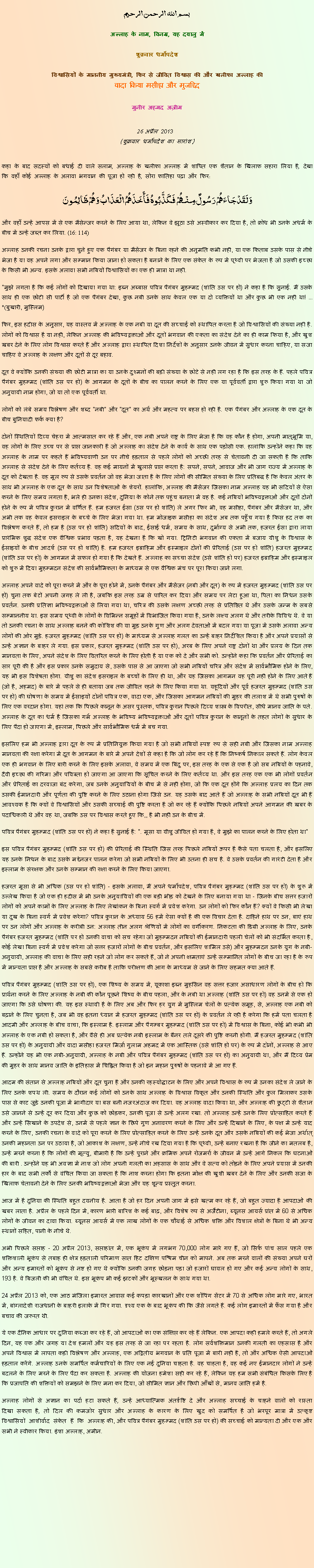 Text Box: بسم الله الرحمن الرحيم
अल्लाह के नाम, विनम्र, यह दयालु में 

शुक्रवार धर्मोपदेश 

विश्वासियों के माननीय मुख्यमंत्री, फिर से जीवित विश्वास की और खलीफा अल्लाह कीवादा किया मसीहा और मुजद्दिद
मुनीर अहमद अज़ीम  26 अप्रैल 2013  (शुक्रवार धर्मोपदेश का सारांश) 
कहा के बाद सदस्यों को बधाई दी वाले सलाम, अल्लाह के खलीफा अल्लाह में शापित एक शैतान के खिलाफ सहारा लिया है, देखा कि वहाँ कोई अल्लाह के अलावा भगवान की पूजा हो रही है, सोरा फातिहा पढ़ा और फिर: وَلَقَدْجَاءَهُمْ رَسُولٌ مِنْهُمْ فَكَذَّبُوهُ فَأَخَذَهُمُ الْعَذَابُ وَهُمْ ظَالِمُونَ 
और वहाँ उन्हें आपस में से एक मैसेन्जर करने के लिए आया था, लेकिन वे झूठा उसे अस्वीकार कर दिया है, तो क्रोध भी उनके अधर्म के बीच में उन्हें जब्त कर लिया. (16: 114)
अल्लाह उनकी रचना उनके द्वारा चुने हुए एक पैगंबर या मैसेंजर के बिना रहने की अनुमति कभी नहीं, या एक किताब उसके पास से नीचे भेजा है या वह अपने लगा और सम्मान किया जाना हो सकता है बनाने के लिए एक संकेत के रूप में पृथ्वी पर भेजता है जो उसकी इच्छा के किसी भी अन्य. इसके अलावा सभी नबियों विश्वासियों का एक ही मात्रा था नहीं.
"मुझे लगता है कि कई लोगों को दिखाया गया था: इब्न अब्बास पवित्र पैगंबर मुहम्मद (शांति उस पर हो) ने कहा है कि सुनाई. मैं उसके साथ ही एक छोटी सी पार्टी है जो एक पैगंबर देखा, कुछ नबी उनके साथ केवल एक या दो व्यक्तियों था और कुछ भी एक नहीं था! ... "(बुखारी, मुस्लिम)
फिर, इस हदीस के अनुसार, यह वास्तव में अल्लाह के एक नबी या दूत की सच्चाई को स्थापित करता है जो विश्वासियों की संख्या नहीं है. लोगों को विश्वास है या नहीं, लेकिन अल्लाह की भविष्यद्वक्ताओं और दूतों भगवान की एकता का संदेश देने का ही काम किया है, और खुश ख़बर देने के लिए लोग विश्वास करते हैं और अल्लाह द्वारा स्थापित दिशा निर्देशों के अनुसार उनके जीवन में सुधार करना चाहिए, या सजा चाहिए वे अल्लाह के लक्षण और दूतों से दूर बहाव.
दूत वे क्योंकि उनकी संख्या की छोटी मात्रा का या उनके दुश्मनों की बड़ी संख्या के छोटे से नहीं लग रहा है कि इस तरह के हैं. पहले पवित्र पैगंबर मुहम्मद (शांति उस पर हो) के आगमन के दूतों के बीच का पालन करने के लिए एक या पूर्ववर्ती द्वारा शुरू किया गया था जो अनुयायी नाम होगा, जो या तो एक पूर्ववर्ती था.
लोगों को लंबे समय विश्लेषण और शब्द "नबी" और "दूत" का अर्थ और महत्व पर बहस हो रही है. एक पैगंबर और अल्लाह के एक दूत के बीच बुनियादी फर्क क्या है?
दोनों स्थितियों दिव्य चेहरा में आत्मसात कर रहे हैं और, एक नबी अपने राष्ट्र के लिए भेजा है कि वह कौन है होगा, अपनी मातृभूमि या, वह लोगों के लिए उच्च पर से प्राप्त जानकारी है जो अल्लाह का संदेश देने के कार्य के साथ एक पड़ोसी एक. हालांकि उन्होंने कहा कि वह अल्लाह के नाम पर कहते हैं भविष्यवाणी उन पर नीचे हड़ताल से पहले लोगों को अच्छी तरह से चेतावनी दी जा सकती है कि ताकि अल्लाह से संदेश देने के लिए कर्तव्य है. वह कई मायनों में खुलासे प्राप्त करता है: सपने, सपने, आवाज और भी जाग राज्य में अल्लाह के दूत को देखता है. वह मूल रूप से उसके प्रवर्तन जो वह भेजा जाता है के लिए लोगों की सीमित संख्या के लिए प्रतिबद्ध है कि केवल अंतर के साथ भी अल्लाह के एक दूत के साथ उन विशेषताओं के शेयरों. हालांकि, अल्लाह की मैसेंजर जिसका नाम अल्लाह यह भी सदियों से ऐसा करने के लिए समय लगता है, भले ही उनका संदेश, दुनिया के कोने तक पहुंच बनाता में वह है. कई नबियों भविष्यद्वक्ताओं और दूतों दोनों होने के रूप में पवित्र कुरान में वर्णित हैं. हम हजरत ईसा (उस पर हो शांति) ले अगर फिर भी, वह मसीहा, पैगंबर और मैसेंजर था, और अभी तक वह केवल इसराइल के बच्चे के लिए भेजा गया था. हम मोजाइक मसीहा का संदेश अब तक पहुँच गया है किस हद तक का विश्लेषण करते हैं, तो हम है (उस पर हो शांति) सदियों के बाद, ईसाई धर्म, समय के साथ, दुर्भाग्य से अभी तक, हजरत ईसा द्वारा लाया प्रारंभिक शुद्ध संदेश एक वैश्विक प्रभाव पड़ता है, यह देखना है कि खो गया. ट्रिनिटी भगवान की एकता में बजाय यीशु के विश्वास के ईसाइयों के बीच आदर्श (उस पर हो शांति) है. हम हजरत इब्राहिम और इस्माइल दोनों की प्रेरिताई (उस पर हो शांति) हजरत मुहम्मद (शांति उस पर हो) के आगमन में सफल हो गया है कि देखते हैं. अल्लाह का सच्चा संदेश (उसे शांति हो पर) हजरत इब्राहिम और इस्माइल को शुरू में दिया मुहम्मदन संदेश की सार्वभौमिकता के माध्यम से एक वैश्विक मंच पर पूरा किया जाने लगा.
अल्लाह अपने वादे को पूरा करने में और के पूरा होने में, उनके पैगंबर और मैसेंजर (नबी और दूत) के रूप में हजरत मुहम्मद (शांति उस पर हो) चुना तक बेटों अपनी जगह ले ली है, जबकि इस तरह उम्र से पारित कर दिया और समय पर लेटा हुआ था, पिता का निधन उसके प्रवर्तन. उनकी प्रतिज्ञा भविष्यद्वक्ताओं से लिया गया था, चरित्र की उसके लक्षण अच्छी तरह से प्रतिष्ठित थे और उसके जन्म के सबसे सम्माननीय था. इस समय पृथ्वी के लोगों के विभिन्न समूहों में विभाजित किया गया है, उनके लक्ष्य अलग थे और तरीके विविध थे. वे या तो उनकी रचना के साथ अल्लाह बनने की कोशिश की या मुड़ उनके गुण और अलग देवताओं में बदल गया या पूजा में उसके अलावा अन्य लोगों की ओर मुड़े. हजरत मुहम्मद (शांति उस पर हो) के माध्यम से अल्लाह गलत का उन्हें बाहर निर्देशित किया है और अपने प्रयासों से उन्हें अज्ञान के बाहर ले गया. इस प्रकार, हजरत मुहम्मद (शांति उस पर हो), अरब के लिए अपने राष्ट्र दोनों था और प्रलय के दिन तक मानवता के लिए, अपने संदेश के लिए वितरित करने के लिए होती है या एक को दे और सभी को. उन्होंने कहा कि प्रवर्तन और प्रेरिताई का सार पूरी की है और इस प्रकार उनके समुदाय से, उसके पास से आ जाएगा जो सभी नबियों चरित्र और संदेश में सार्वभौमिक होने के लिए, यह भी इस विशेषता होगा. यीशु का संदेश इसराइल के बच्चों के लिए ही था, और यह जिसका आगमन वह पूरी नहीं होने के लिए आते हैं (जो है, अहमद) के बारे में पहले से ही बताया जब तक जीवित रहने के लिए किया गया था. यहूदियों और पूर्व हजरत मुहम्मद (शांति उस पर हो) की घोषणा के समय में ईसाइयों दोनों पवित्र एक, वादा एक, और जिसका आगमन नबियों की मुहर की तलाश में थे सभी पुरुषों के लिए एक वरदान होगा. यहां तक ​​कि पिछले कानून के असर पुस्तक, पवित्र कुरान पिछले दिव्य शास्त्र के विपरीत, सीधे मानव जाति के पते. अल्लाह के दूत का धर्म है जिसका गर्भ अल्लाह के भविष्य भविष्यद्वक्ताओं और दूतों पवित्र कुरान के कानूनों के तहत लोगों के सुधार के लिए पैदा हो जाएगा में, इस्लाम, पिछले और सार्वभौमिक धर्म में बच गया.
इसलिए हम भी अल्लाह द्वारा दूत के रूप में प्रतिनियुक्त किया गया है जो सभी नबियों स्पष्ट रूप से सही नबी और जिसका नाम अल्लाह मानवता की रक्षा करेगा में दूत के आगमन के बारे में अपने देशों से कहा है कि जो लोग कर रहे हैं कि निष्कर्ष निकाल सकते हैं. लोग केवल एक ही भगवान के लिए बारी करने के लिए इसके अलावा, वे समय में एक बिंदु पर, इस तरह के एक से एक है जो सब नबियों के पहनावे, दैवी इच्छा की गरिमा और पवित्रता हो जाएगा आ जाएगा कि सूचित करने के लिए कर्तव्य था. और इस तरह एक एक भी लोगों प्रवर्तन और प्रेरिताई का दरवाजा बंद करेगा, जब उनके अनुयायियों के बीच में से नहीं होगा, जो कि एक दूत होंगे कि अल्लाह प्रलय का दिन तक उसकी ईमानदारी और पूर्णता की पुष्टि करने के लिए उठाना होगा जिसे उन. यह उसके बाद आते हैं जो अल्लाह के सभी नबियों दूत भी हैं आवश्यक है कि क्यों वे विश्वासियों और उसकी सच्चाई की पुष्टि करता है जो कर रहे हैं क्योंकि पिछले नबियों अपने आगमन की ख़बर के पदाधिकारी थे और वह था, जबकि उस पर विश्वास करते हुए कि,, है भी नहीं उन के बीच में.
पवित्र पैगंबर मुहम्मद (शांति उस पर हो) ने कहा है सुनाई है: ". मूसा या यीशु जीवित हो गया है, वे मुझे का पालन करने के लिए होता था"
इस पवित्र पैगंबर मुहम्मद (शांति उस पर हो) की प्रेरिताई की स्थिति जिस तरह पिछले नबियों ऊपर है कैसे पता चलता है, और इसलिए यह उनके निधन के बाद उसके मद्देनजर पालन करेगा जो सभी नबियों के लिए भी उतना ही सच है. वे उसके प्रवर्तन की गारंटी देता है और इस्लाम के संरक्षक और उनके सम्मान की रक्षा करने के लिए किया जाएगा.
हजरत मूसा से भी अधिक (उस पर हो शांति) - इसके अलावा, मैं अपने धर्मोपदेश, पवित्र पैगंबर मुहम्मद (शांति उस पर हो) के शुरू में उल्लेख किया है जो एक ही हदीस में भी उनके अनुयायियों की एक बड़ी भीड़ को देखने के लिए बनाया गया था - जिनके बीच सत्तर हजारों लोगों को अपने कामों के लिए अल्लाह के लिए लेखांकन के बिना स्वर्ग में प्रवेश करेगा. उन लोगों को फिर कौन हैं? क्यों वे किसी भी लेखा या दुख के बिना स्वर्ग में प्रवेश करेगा? पवित्र कुरान के अध्याय 56 हमें ऐसा क्यों है की एक विचार देता है. दाहिने हाथ पर उन, बाएं हाथ पर उन लोगों और अल्लाह के करीबी उन: अल्लाह तीन अलग श्रेणियों में लोगों का वर्गीकरण. निकटता की डिग्री अल्लाह के लिए, उनके पैगंबर हजरत मुहम्मद (शांति पर हो उनकी वाचा को सच रहेगा जो मुहम्मदन नबियों की ईमानदारी पहली चेलों को भी संदर्भित करता है, कोई लेखा बिना स्वर्ग में प्रवेश करेगा जो सत्तर हजारों लोगों के बीच प्रवर्तन, और इसलिए शामिल उसे) और मुहम्मदन उनके युग के नबी-अनुयायी, अल्लाह की वाचा के लिए सही रहने जो लोग कर सकते हैं, जो ने अपनी क्षमताएं उन्हें सम्मानित लोगों के बीच जा रहा है के रूप में मान्यता प्राप्त है और अल्लाह के सबसे करीब है ताकि परीक्षण की आग के माध्यम से जाने के लिए सहमत क्या आते हैं.
पवित्र पैगंबर मुहम्मद (शांति उस पर हो), एक शिष्य के समय में, यूकाशा इब्न मुहसिन वह सत्तर हजार असाधारण लोगों के बीच हो कि प्रार्थना करने के लिए अल्लाह के नबी की कौन पूछने शिष्य के बीच पहला, और के नबी था अल्लाह (शांति उस पर हो) वह उनमें से एक हो जाएगा कि उसे घोषणा की. यह इस स्थायी है के लिए अब और फिर हर युग में मुस्लिम चेलों के प्रत्येक समूह, से, अल्लाह एक नबी को बढ़ाने के लिए चुनता है, जब भी वह इतना ध्यान में हजरत मुहम्मद (शांति उस पर हो) के प्रवर्तन ले रही है करेगा कि हमें पता चलता है आदमी और अल्लाह के बीच वाचा, कि इस्लाम है. इस्लाम और पैगम्बर मुहम्मद (शांति उस पर हो) में विश्वास के बिना, कोई भी कभी भी अल्लाह के एक नबी हो सकता है, और वैसे ही अब प्रत्येक नबी इस्लाम के बैनर तले दूसरे की पुष्टि करनी होगी. मैं हजरत मुहम्मद (शांति उस पर हो) के अनुयायी और वादा मसीहा हजरत मिर्जा गुलाम अहमद में एक आस्तिक (उसे शांति हो पर) के रूप में दोनों, अल्लाह से आए हैं. उन्होंने यह भी एक नबी-अनुयायी, अल्लाह के नबी और पवित्र पैगंबर मुहम्मद (शांति उस पर हो) का अनुयायी था, और मैं दिव्य प्रेम की मुहर के साथ मानव जाति के इतिहास में चिह्नित किया है जो इन महान पुरुषों के पहनावे में आ गए हैं.
आदम की संतान से अल्लाह नबियों और दूत चुना है और उनकी रहस्योद्घाटन के लिए और अपने विश्वास के रूप में उनका संदेश ले जाने के लिए उनके शपथ ली. समय के दौरान कई लोगों को उनके साथ अल्लाह के विश्वास विकृत और उनकी स्थिति और कुल मिलाकर उसके पास से काट जुड़े उनकी पूजा में भागीदार या बस बनी नजरअंदाज कर दिया. वह अल्लाह वादा किया था, और अल्लाह की छुट्टी से शैतान उसे जानने से उन्हें दूर कर दिया और कुछ को छोड़कर, उनकी पूजा से उन्हें अलग रखा. तो अल्लाह उन्हें उनके लिए प्रोत्साहित करते हैं और उन्हें सिखाने के उपदेश से, उनमें से पहले ज्ञान के छिपे गुण अनावरण करने के लिए और उन्हें दिखाने के लिए, के पक्ष में उन्हें याद करने के लिए, उनकी रचना के वादे को पूरा करने के लिए प्रोत्साहित करने के लिए उन्हें उनके दूत और उसके नबियों की कई भेजा अर्थात् उनकी महानता उन पर उठाया है, जो आकाश के लक्षण, उन्हें नीचे रख दिया गया है कि पृथ्वी, उन्हें बनाए रखना है कि जीने का मतलब है, उन्हें मरने करना है कि लोगों की मृत्यु, बीमारी है कि उन्हें पुराने और क्रमिक अपने रोजमर्रा के जीवन में उन्हें आगे निकल कि घटनाओं की बारी . उन्होंने यह भी अवज्ञा में नाश जो लोग अपनी गलती का अहसास के साथ और वे सत्य को तोड़ने के लिए अपने प्रयास में उनकी हार के बाद सभी तर्कों से वंचित किया जा सकता है कि नाश करना होगा कि इतना मोक्ष की खुशी ख़बर देने के लिए और उनकी सजा के खिलाफ चेतावनी देने के लिए उनकी भविष्यद्वक्ताओं भेजा और यह शून्य प्रस्तुत करना.
आज में है दुनिया की स्थिति बहुत दयनीय है. आता है जो हर दिन अपनी जाग में इसे खत्म कर रहे हैं, जो बहुत ज्यादा है आपदाओं की खबर लाता है. अप्रैल के पहले दिन में, कारण भारी बारिश के कई बाढ़, और विशेष रूप से अर्जेंटीना, ब्यूनस आयर्स प्रांत में 60 से अधिक लोगों के जीवन का दावा किया. ब्यूनस आयर्स में एक लाख लोगों के एक चौथाई से अधिक शक्ति और विशाल क्षेत्रों के बिना थे भी अन्य स्थानों सहित, पानी के नीचे थे.
अभी पिछले सप्ताह - 20 अप्रैल 2013, सप्ताहांत में, एक भूकंप में लगभग 70,000 लोग मारे गए हैं, जो सिर्फ पांच साल पहले एक शक्तिशाली भूकंप से तबाह ही क्षेत्र हड़ताली परिमाण सात हिट दक्षिण पश्चिम चीन को मापने. अब तक मरने वालों की संख्या अपने घरों और अन्य इमारतों को भूकंप से नष्ट हो गए थे क्योंकि उनकी जगह छोड़ना पड़ा जो हजारों घायल हो गए और कई अन्य लोगों के साथ, 193 है. वे बिजली की भी वंचित थे. इस भूकंप भी कई झटकों और भूस्खलन के साथ गया था.
24 अप्रैल 2013 को, एक आठ मंजिला इमारत आवास कई कपड़ा कारखानों और एक शॉपिंग सेंटर में 70 से अधिक लोग मारे गए, भारत में, बांग्लादेशी राजधानी के बाहरी इलाके में गिर गया. दृश्य एक के बाद भूकंप की कि जैसे लगते हैं. कई लोग इमारतों में फँस गया है और बचाव की जरूरत थी.
ये एक दैनिक आधार पर दुनिया कब्जा कर रहे हैं, जो आपदाओं का एक संक्षिप्त कर रहे हैं लेकिन. एक आपदा कहीं हमले करते हैं, तो अगले दिन, यह एक और जगह या देश हमलों और यह इस तरह से जा रहा पर रहता है. लोग सर्वशक्तिमान उनकी गलती का एहसास है और अपने विश्वास में लापता कड़ी विश्लेषण और अल्लाह, एक अद्वितीय भगवान के प्रति पूजा में बारी नहीं है, तो और अधिक ऐसी आपदाओं हड़ताल करेंगे. अल्लाह उनके समर्पित कर्मचारियों के लिए एक नई दुनिया चाहता है. वह चाहता है, वह कई नए ईमानदार लोगों ने उन्हें बदलने के लिए मरने के लिए पैदा कर सकता है. अल्लाह की योजना हमेशा सही कर रहे हैं, लेकिन यह हम सभी संबंधित किसके लिए है कि प्रजापति की शक्तियों को समझने के लिए मना कर दिया, जो सीमित ज्ञान और छिपी आँखों से, मानव जाति हमें है.
अल्लाह लोगों से अज्ञान का पर्दा हटा सकते हैं, उन्हें आध्यात्मिक अंतर्दृष्टि दे और अल्लाह सच्चाई के चाहने वालों को रास्ता दिखा सकता है, तो दिल की कमजोर सुधार और अल्लाह के कारण के लिए खुद को समर्पित है जो भरपूर मात्रा में उत्कृष्ट विश्वासियों आशीर्वाद संकेत हैं कि अल्लाह की, और पवित्र पैगंबर मुहम्मद (शांति उस पर हो) की सच्चाई को मान्यता दी और एक और सभी ने स्वीकार किया. इंशा अल्लाह, अमीन. 