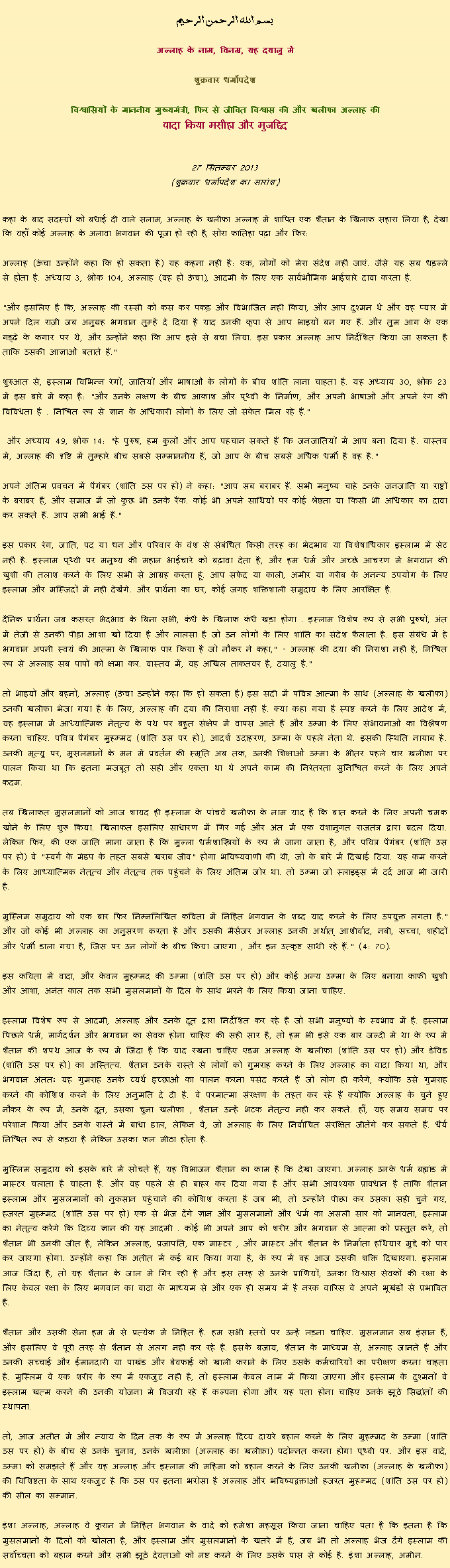 Text Box: بسم الله الرحمن الرحيم
अल्लाह के नाम, विनम्र, यह दयालु में 

शुक्रवार धर्मोपदेश 

विश्वासियों के माननीय मुख्यमंत्री, फिर से जीवित विश्वास की और खलीफा अल्लाह कीवादा किया मसीहा और मुजद्दिद
 27 सितम्बर 2013(शुक्रवार धर्मोपदेश का सारांश) 
कहा के बाद सदस्यों को बधाई दी वाले सलाम, अल्लाह के खलीफा अल्लाह में शापित एक शैतान के खिलाफ सहारा लिया है, देखा कि वहाँ कोई अल्लाह के अलावा भगवान की पूजा हो रही है, सोरा फातिहा पढ़ा और फिर: अल्लाह (ऊंचा उन्होंने कहा कि हो सकता है) यह कहना नहीं है: एक, लोगों को मेरा संदेश नहीं जाएं. जैसे यह सब धड़ल्ले से होता है. अध्याय 3, श्लोक 104, अल्लाह (वह हो ऊंचा), आदमी के लिए एक सार्वभौमिक भाईचारे दावा करता है.
"और इसलिए है कि, अल्लाह की रस्सी को कस कर पकड़ और विभाजित नहीं किया, और आप दुश्मन थे और वह प्यार में अपने दिल राज़ी जब अनुग्रह भगवान तुम्हें दे दिया है याद उनकी कृपा से आप भाइयों बन गए हैं. और तुम आग के एक गड्ढे के कगार पर थे, और उन्होंने कहा कि आप इसे से बचा लिया. इस प्रकार अल्लाह आप निर्देशित किया जा सकता है ताकि उसकी आज्ञाओं बताते हैं."
शुरुआत से, इस्लाम विभिन्न रंगों, जातियों और भाषाओं के लोगों के बीच शांति लाना चाहता है. यह अध्याय 30, श्लोक 23 में इस बारे में कहा है: "और उनके लक्षण के बीच आकाश और पृथ्वी के निर्माण, और अपनी भाषाओं और अपने रंग की विविधता है . निश्चित रूप से ज्ञान के अधिकारी लोगों के लिए जो संकेत मिल रहे हैं."
 और अध्याय 49, श्लोक 14: "हे पुरुष, हम कुलों और आप पहचान सकते हैं कि जनजातियों में आप बना दिया है. वास्तव में, अल्लाह की दृष्टि में तुम्हारे बीच सबसे सम्माननीय हैं, जो आप के बीच सबसे अधिक धर्मी है वह है."
अपने अंतिम प्रवचन में पैगंबर (शांति उस पर हो) ने कहा: "आप सब बराबर हैं. सभी मनुष्य चाहे उनके जनजाति या राष्ट्रों के बराबर हैं, और समाज में जो कुछ भी उनके रैंक. कोई भी अपने साथियों पर कोई श्रेष्ठता या किसी भी अधिकार का दावा कर सकते हैं. आप सभी भाई हैं."
इस प्रकार रंग, जाति, पद या धन और परिवार के वंश से संबंधित किसी तरह का भेदभाव या विशेषाधिकार इस्लाम में सेट नहीं है. इस्लाम पृथ्वी पर मनुष्य की महान भाईचारे को बढ़ावा देता है, और हम धर्म और अच्छे आचरण में भगवान की खुशी की तलाश करने के लिए सभी से आग्रह करता हूं. आप सफेद या काली, अमीर या गरीब के अनन्य उपयोग के लिए इस्लाम और मस्जिदों में नहीं देखेंगे. और प्रार्थना का घर, कोई जगह शक्तिशाली समुदाय के लिए आरक्षित है.
दैनिक प्रार्थना जब कसरत भेदभाव के बिना सभी, कंधे के खिलाफ कंधे खड़ा होगा . इस्लाम विशेष रूप से सभी पुरुषों, अंत में तेजी से उनकी पीड़ा आशा खो दिया है और लालसा है जो उन लोगों के लिए शांति का संदेश फैलाता है. इस संबंध में हे भगवान अपनी स्वयं की आत्मा के खिलाफ पार किया है जो नौकर ने कहा," - अल्लाह की दया की निराशा नहीं है, निश्चित रूप से अल्लाह सब पापों को क्षमा कर. वास्तव में, वह अखिल ताकतवर है, दयालु है."
तो भाइयों और बहनों, अल्लाह (ऊंचा उन्होंने कहा कि हो सकता है) इस सदी में पवित्र आत्मा के साथ (अल्लाह के खलीफा) उनकी खलीफा भेजा गया है के लिए, अल्लाह की दया की निराशा नहीं है. क्या कहा गया है स्पष्ट करने के लिए आदेश में, यह इस्लाम में आध्यात्मिक नेतृत्व के पथ पर बहुत संक्षेप में वापस आते हैं और उम्मा के लिए संभावनाओं का विश्लेषण करना चाहिए. पवित्र पैगंबर मुहम्मद (शांति उस पर हो), आदर्श उदाहरण, उम्मा के पहले नेता थे. इसकी स्थिति नायाब है. उनकी मृत्यु पर, मुसलमानों के मन में प्रवर्तन की स्मृति अब तक, उनकी शिक्षाओं उम्मा के भीतर पहले चार ख़लीफ़ा पर पालन किया था कि इतना मजबूत तो सही और एकता था थे अपने काम की निरंतरता सुनिश्चित करने के लिए अपने कदम.
तब खिलाफत मुसलमानों को आज शायद ही इस्लाम के पांचवें खलीफा के नाम याद है कि बात करने के लिए अपनी चमक खोने के लिए शुरू किया. खिलाफत इसलिए साधारण में गिर गई और अंत में एक वंशानुगत राजतंत्र द्वारा बदल दिया. लेकिन फिर, की एक जाति माना जाता है कि मुल्ला धर्मशास्त्रियों के रूप में जाना जाता है, और पवित्र पैगंबर (शांति उस पर हो) वे "स्वर्ग के मंडप के तहत सबसे खराब जीव" होगा भविष्यवाणी की थी, जो के बारे में दिखाई दिया. यह कम करने के लिए आध्यात्मिक नेतृत्व और नेतृत्व तक पहुंचने के लिए अंतिम जोर था. तो उम्मा जो स्लाइड्स में दर्द आज भी जारी है.
मुस्लिम समुदाय को एक बार फिर निम्नलिखित कविता में निहित भगवान के शब्द याद करने के लिए उपयुक्त लगता है." और जो कोई भी अल्लाह का अनुसरण करता है और उसकी मैसेंजर अल्लाह उनकी अर्थात् आशीर्वाद, नबी, सच्चा, शहीदों और धर्मी डाला गया है, जिस पर उन लोगों के बीच किया जाएगा , और इन उत्कृष्ट साथी रहे हैं." (4: 70).
इस कविता में वादा, और केवल मुहम्मद की उम्मा (शांति उस पर हो) और कोई अन्य उम्मा के लिए बनाया काफी खुशी और आशा, अनंत काल तक सभी मुसलमानों के दिल के साथ भरने के लिए किया जाना चाहिए.
इस्लाम विशेष रूप से आदमी, अल्लाह और उनके दूत द्वारा निर्देशित कर रहे हैं जो सभी मनुष्यों के स्वभाव में है. इस्लाम पिछले धर्म, मार्गदर्शन और भगवान का सेवक होना चाहिए की सही सार है, तो हम भी इसे एक बार जल्दी में था के रूप में शैतान की शपथ आज के रूप में जिंदा है कि याद रखना चाहिए एडम अल्लाह के खलीफा (शांति उस पर हो) और डेविड (शांति उस पर हो) का अस्तित्व. शैतान उनके रास्ते से लोगों को गुमराह करने के लिए अल्लाह का वादा किया था, और भगवान अंततः यह गुमराह उनके व्यर्थ इच्छाओं का पालन करना पसंद करते हैं जो लोग ही करेंगे, क्योंकि उसे गुमराह करने की कोशिश करने के लिए अनुमति दे दी है. वे परमात्मा संरक्षण के तहत कर रहे हैं क्योंकि अल्लाह के चुने हुए नौकर के रूप में, उनके दूत, उसका चुना खलीफा , शैतान उन्हें भटक नेतृत्व नहीं कर सकते. हाँ, यह समय समय पर परेशान किया और उनके रास्ते में बाधा डाल, लेकिन वे, जो अल्लाह के लिए निर्वाचित संरक्षित जीतेंगे कर सकते हैं. धैर्य निश्चित रूप से कड़वा है लेकिन उसका फल मीठा होता है.
मुस्लिम समुदाय को इसके बारे में सोचते हैं, यह विभाजन शैतान का काम है कि देखा जाएगा. अल्लाह उनके धर्म ब्रह्मांड में मास्टर चलाता है चाहता है. और वह पहले से ही बाहर कर दिया गया है और सभी आवश्यक प्रावधान है ताकि शैतान इस्लाम और मुसलमानों को नुकसान पहुंचाने की कोशिश करता है जब भी, तो उन्होंने पीछा कर उसका सही चुने गए, हजरत मुहम्मद (शांति उस पर हो) एक से भेज देंगे ज्ञान और मुसलमानों और धर्म का असली सार को मानवता, इस्लाम का नेतृत्व करेंगे कि दिव्य ज्ञान की यह आदमी . कोई भी अपने आप को शरीर और भगवान से आत्मा को प्रस्तुत करें, तो शैतान भी उनकी जीत है, लेकिन अल्लाह, प्रजापति, एक मास्टर , और मास्टर और शैतान के निर्माता हथियार मुद्दे को पार कर जाएगा होगा. उन्होंने कहा कि अतीत में कई बार किया गया है, के रूप में वह आज उसकी शक्ति दिखाएगा. इस्लाम आज जिंदा है, तो यह शैतान के जाल में गिर रही है और इस तरह से उनके प्राणियों, उनका विश्वास सेवकों की रक्षा के लिए केवल रक्षा के लिए भगवान का वादा के माध्यम से और एक ही समय में है नरक वारिस वे अपने भूखंडों से प्रभावित हैं.
शैतान और उसकी सेना हम में से प्रत्येक में निहित है. हम सभी स्तरों पर उन्हें लड़ना चाहिए. मुसलमान सब इंसान हैं, और इसलिए वे पूरी तरह से शैतान से अलग नहीं कर रहे हैं. इसके बजाय, शैतान के माध्यम से, अल्लाह जानते हैं और उनकी सच्चाई और ईमानदारी या पाखंड और बेवफाई को खाली कराने के लिए उसके कर्मचारियों का परीक्षण करना चाहता है. मुस्लिम वे एक शरीर के रूप में एकजुट नहीं है, तो इस्लाम केवल नाम में किया जाएगा और इस्लाम के दुश्मनों वे इस्लाम खत्म करने की उनकी योजना में विजयी रहे हैं कल्पना होगा और यह पता होना चाहिए उनके झूठे सिद्धांतों की स्थापना.
तो, आज अतीत में और न्याय के दिन तक के रूप में अल्लाह दिव्य दायरे बहाल करने के लिए मुहम्मद के उम्मा (शांति उस पर हो) के बीच से उनके चुनाव, उनके ख़लीफ़ा (अल्लाह का ख़लीफ़ा) पदोन्नत करना होगा पृथ्वी पर. और इस वादे, उम्मा को समझते हैं और यह अल्लाह और इस्लाम की महिमा को बहाल करने के लिए उनकी खलीफा (अल्लाह के खलीफा) की विशिष्टता के साथ एकजुट है कि उस पर इतना भरोसा है अल्लाह और भविष्यद्वक्ताओं हजरत मुहम्मद (शांति उस पर हो) की सील का सम्मान.
इंशा अल्लाह, अल्लाह वे कुरान में निहित भगवान के वादे को हमेशा महसूस किया जाना चाहिए पता है कि इतना है कि मुसलमानों के दिलों को खोलता है, और इस्लाम और मुसलमानों के खतरे में हैं, जब भी तो अल्लाह भेज देंगे इस्लाम की सर्वोच्चता को बहाल करने और सभी झूठे देवताओं को नष्ट करने के लिए उसके पास से कोई है. इंशा अल्लाह, अमीन. 