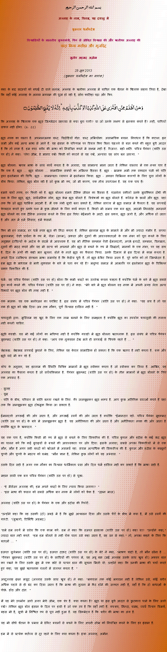 Text Box: بسم الله الرحمن الرحيم
अल्लाह के नाम, विनम्र, यह दयालु में 

शुक्रवार धर्मोपदेश 

विश्वासियों के माननीय मुख्यमंत्री, फिर से जीवित विश्वास की और खलीफा अल्लाह कीवादा किया मसीहा और मुजद्दिद
मुनीर अहमद अज़ीम  28 जून 2013(शुक्रवार धर्मोपदेश का सारांश) 
कहा के बाद सदस्यों को बधाई दी वाले सलाम, अल्लाह के खलीफा अल्लाह में शापित एक शैतान के खिलाफ सहारा लिया है, देखा कि वहाँ कोई अल्लाह के अलावा भगवान की पूजा हो रही है, सोरा फातिहा पढ़ा और फिर: وَ مَنۡ اَظۡلَمُ  مِمَّنِ افۡتَرٰی عَلَی اللّٰہِ  کَذِبًا اَوۡ  کَذَّبَ بِاٰیٰتِہٖ ؕ اِنَّہٗ لَا  یُفۡلِحُ  الظّٰلِمُوۡنَ ۝
कि अल्लाह के खिलाफ एक झूठ जिम्मेदार ठहराया से क्या बुरा पापी? या जो उनके लक्षण से इनकार करते हैं? नहीं, पापियों सफल नहीं होगा. (6: 22)
झूठ नरक का रास्ता है. अपमानजनक शब्द. विद्रोहियों गीत. शब्द अभियोक्ता. असामयिक बयान. निराधार हैं कि कटाक्ष. इन सभी और कई अन्य भाषा से आते हैं. यह इंसान के परिणाम पर विचार किए बिना धड़ल्ले से बात करने की बहुत बुरी आदत है कि तो स्पष्ट है. हम क्या शरीर की भाषा को नियंत्रित करने में सक्षम नहीं हैं. रिजल्ट: बड़ी क्षति. पवित्र पैगंबर (शांति उस पर हो) ने कहा: "तेरा जीभ, हे मानव रखें! किसी को काटने से यह रखें, अन्यथा यह सांप बन जाएगा. "
झूठ बोलना: खराब भाषा के साथ कार्य करता है के अलावा, यह सामान्य माना जाता है लेकिन वास्तव में एक नश्वर पाप है कि एक है. झूठ ... झूठ बोलना ... सामाजिक संबंधों का अभिन्न हिस्सा है. झूठ - भ्रामक अभी तक वफादार पत्नी को पति द्वारा इस्तेमाल की विधि. झूठ - सामान्यतः व्यापार में इस्तेमाल किया. झूठ - अक्सर विभिन्न कारणों के लिए युवा लोगों के बीच किया. लेकिन, झूठ बोल रही है जो कुछ भी रूप, जो भी कारण, एक नीच उपाध्यक्ष है. यह एक पाप है!
हमारे चारों तरफ, हर किसी को है. झूठ बोलना हमारे दैनिक जीवन का हिस्सा है. राजनेता वकीलों उनके मुवक्किल दोषी की रक्षा के लिए झूठ, झूठ, सार्वजनिक लोग, झूठ फ्रेम झूठ बोलते हैं. विशेषज्ञों का झूठ बोलते हैं. कॉलेज के छात्रों और झूठ. यहां तक ​​कि जो झूठ धार्मिक आदमी हैं. मैं एक लंबी सूची बना सकते हैं, लेकिन सारांश में झूठ समाज में फैलता है. यह सच्चाई फेरबदल करते हुए उनके पक्ष में कुछ जीतने के लिए कार्य करता है. किसी भी समय एक बल झूठ, आदमी निस्संदेह अनजाने झूठ बोलने का एक दैनिक अभ्यास करने के लिए इस विधा बेईमानी के आदी. इस प्रकार, झूठ जारी है, और अधिक हो जाता है और अंत में हमें निवास, हमें फंसाने.
फिर भी हर समाज, हर धर्म स्पष्ट झूठ की निंदा करता है. लेकिन इस्लाम झूठ के मामले में और भी ज्यादा गंभीर है. सच्चा मुसलमान, ऐसी प्रार्थना के रूप में, रोजा (सव्म), जकात और दूसरों की आवश्यकताओं के एक नंबर को पूरा करने के लिए अनुष्ठान दायित्वों के आदेश के संदर्भ में आवश्यक है. यह भी नैतिक सम्मान ऐसी ईमानदारी, अच्छे इरादों, सम्मान, विनम्रता, दूसरों की मदद करने और यह भी सत्य को अपनाने और झूठ से बचने के रूप में सिद्धांतों, मानकों के एक नंबर, पर यह सच है. दिल के अंगों की कड़ी मत भूलना. होने के नाते झूठ का फैसला किया. उनके दिमाग में इस दिशा में काम करता है. अपने दिल व्यक्तित्व संरचना भाषा समारोह है कि केंद्रीय धुरी है. तो झूठ डेबिट किया जाता है. पूरे शरीर को तो जिम्मेदार है. हम झूठ के माध्यम से भारी नुकसान के बारे में पता कर रहे हैं? मनुष्य समाज में आमतौर पर इस्तेमाल झूठ के विभिन्न प्रकार विकसित की है.
धर्म: वह पवित्र पैगंबर (शांति उस पर हो) बोला कि कभी शब्दों का उल्लेख करना चाहता है क्योंकि धर्म के बारे में झूठ सबसे बुरा कार्य करने की. पवित्र पैगंबर (शांति उस पर हो) ने कहा: "मेरे बारे में झूठ बोलना वह नरक में अपनी जगह लेता अन्य विषयों पर झूठ बोल की तरह नहीं है. "
एक मजाक: यह एक मनोरंजन का परमिट है. इस संबंध में पवित्र पैगंबर (शांति उस पर हो) ने कहा: "यह सच है तो यह एक ही झूठ को छोड़ दिया जब तक नौकर, पूर्ण विश्वास हासिल नहीं है. "
चापलूसी द्वारा: मुस्लिम वह खुद के लिए एक लाभ बनाने के लिए समझता है क्योंकि झूठ का उपयोग चापलूसी की तलाश नहीं करनी चाहिए.
झूठी गवाही: यह भी कई लोगों का भविष्य नहीं है क्योंकि गवाही में झूठ बोलना खतरनाक है. इस संबंध में पवित्र पैगंबर मुहम्मद (शांति उस पर हो) ने कहा: "आप एक नुकसान देख भले ही सच्चाई से चिपके रहते हैं ... "
छेड़छाड़: ​​छेड़छाड़ सच्चाई छुपाने के लिए, लेकिन यह केवल सामाजिक हो सकता है कि एक खतरा है नहीं करता है. शक और झूठे वादे भी कर रहे हैं.
शोध के अनुसार, यह इस्लाम की स्थिति विशिष्ट मामलों में झूठ स्वीकार करता है जो स्वीकार कर लिया है. आखिर, यह अल्लाह का फैसला करता है जो सर्वशक्तिमान है. पैगंबर मुहम्मद (शांति उस पर हो) के तीन मामलों में झूठ बोलने के लिए एक अपवाद है:
- सुलह- युद्ध- पति के बीच, परिवार में शांति बनाए रखने के लिए. गैर जानबूझकर झूठ क्षम्य है. आप कुछ अतिरिक्त प्रथाओं करते हैं यहां तक ​​कि जानबूझकर झूठ दोषमुक्त किया जा सकता है.
ईमानदारी अच्छाई की ओर जाता है, और अच्छाई स्वर्ग की ओर जाता है क्योंकि "ईमानदार रहो: पवित्र पैगंबर मुहम्मद (शांति उस पर हो) के बारे में जानबूझकर झूठ है. यह अनैतिकता की ओर जाता है और अनैतिकता नरक की ओर जाता है क्योंकि झूठ के खबरदार. "
यह एक पाप है, क्योंकि किसी भी रूप में झूठ से बचने के लिए सिफारिश की है. पवित्र कुरान और हदीस के कई छंद झूठ का पालन करें कि कई बुराइयों से बचने की आवश्यकता पर जोर दिया. इसके अलावा, सबसे अच्छा सिफारिशों में से एक मौन, मौन है अगर सही शब्दों को खोजने में असमर्थ रहा. संयम अत्यधिक की सिफारिश की है. कुरान और हदीस के कानूनों चुप्पी और चुप्पी के महत्व को घमंड. "मौन ज्ञान है, लेकिन कुछ लोगों को यह अभ्यास. "
उसके दिल सही है अगर एक नौकर का विश्वास धार्मिकता प्राप्त और दिल धर्म हासिल नहीं कर सकते हैं कि भाषा सही है.
महान साथी एक बार पवित्र पैगंबर (शांति उस पर हो) से पूछा:
- "हे मैसेंजर अल्लाह की, हम अपने शब्दों के लिए न्याय किया जाएगा? "- "इस भाषा की फसल को सबसे अधिक बार नरक में लोगों को फेंक है. "(इब्न माज)अल्लाह (शांति उस पर हो) के पैगंबर के एक और हदीस की रिपोर्ट:
"उन्होंने कहा कि वह उसकी (दो) जबड़े में है कि मुझे आश्वासन दिया और उसके पैरों के बीच में क्या है, मैं उसे स्वर्ग की गारंटी. "(बुखारी, टिर्मिधि अहमद)
"हमें हम स्वर्ग में प्रवेश कि एक काम करें: हम ने कहा कि हजरत इसहाक (शांति उस पर हो) कहा था? "उन्होंने कहा," ज्यादा बात नहीं करते. "हम हम बोलने से नहीं रोक पाता उसे कहा जाता है, वह उन से कहा:" तो, अच्छा कहने के लिए कि बताओ ... "
हजरत सुलेमान (शांति उस पर हो), हजरत दाऊद (शांति उस पर हो) के बेटे ने कहा, "भाषण चांदी है, तो मौन सोना है ... "पैगंबर मुहम्मद (शांति उस पर हो) के साथियों की परंपरा में, यह अबू बक्र (मई अल्लाह उसके साथ खुश हो) अक्सर बात कर रखने के लिए उसके मुंह में एक छोटे से पत्थर डाल की सूचना मिली थी. उन्होंने कहा कि उनकी भाषा की चर्चा करते हुए कहा, 'वह मुझे खतरनाक रास्तों में संलग्न करता है. "
अब्दुल्लाह इब्न मसूद (अल्लाह उसके साथ खुश हो) ने कहा: "भगवान तक कोई भगवान नहीं है लेकिन उसे, कोई शरीर अधिक पहले से ही बंद कर दिया जाता है कि भाषा की तुलना में कैद होने की जरूरत नहीं है, वहाँ है कि दो बाधाओं के पीछे: होंठ और दांत. "
मैं यह मेरे उपभोग जारी अगर मेरी जीभ, एक शेर है. क्या करना है? झूठ या इस बुरी आदत से छुटकारा पाने के लिए जारी रखें? लेकिन झूठ बोल इंसान के दिल पर हावी है जो एक उप है कि वहाँ नहीं है. गपशप, निन्दा, घमंड, व्यर्थ विचार विमर्श, बहस भी है, सूची में निश्चित रूप से पूरा नहीं हुआ है. यह जिम्मेदार है कि शरीर की भाषा का अंग है.
यह भी सीधे शैतान के प्रभाव में डेबिट बयानों से बचने के लिए अपनी जीभ को नियंत्रित करने के लिए हर इंसान है.
हम में से प्रत्येक कर्तव्य से दूर रहने के लिए क्या करना है! इंशा अल्लाह, अमीन. 