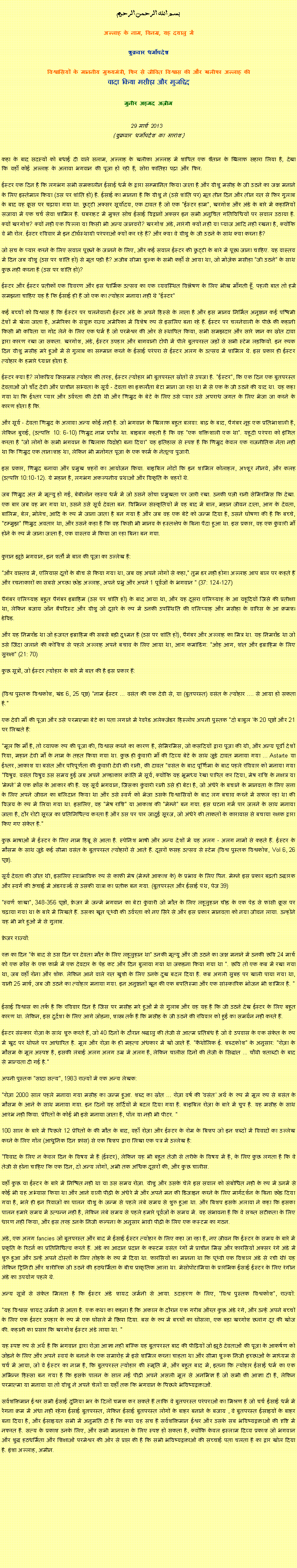 Text Box: بسم الله الرحمن الرحيم
अल्लाह के नाम, विनम्र, यह दयालु में 

शुक्रवार धर्मोपदेश 

विश्वासियों के माननीय मुख्यमंत्री, फिर से जीवित विश्वास की और खलीफा अल्लाह कीवादा किया मसीहा और मुजद्दिद
मुनीर अहमद अज़ीम  29 मार्च 2013  (शुक्रवार धर्मोपदेश का सारांश) 
कहा के बाद सदस्यों को बधाई दी वाले सलाम, अल्लाह के खलीफा अल्लाह में शापित एक शैतान के खिलाफ सहारा लिया है, देखा कि वहाँ कोई अल्लाह के अलावा भगवान की पूजा हो रही है, सोरा फातिहा पढ़ा और फिर: 
ईस्टर एक दिन है कि लगभग सभी समकालीन ईसाई धर्म के द्वारा सम्मानित किया जाता है और यीशु मसीह के जी उठने का जश्न मनाने के लिए इस्तेमाल किया (उस पर शांति हो) है. ईसाई का मानना ​​है कि यीशु ने (उसे शांति पर) मृत तीन दिन और तीन रात से फिर गुलाब के बाद वह क्रूस पर चढ़ाया गया था. छुट्टी अक्सर सूर्योदय, एक दावत है जो एक "ईस्टर हाम", खरगोश और अंडे के बारे में कहानियों सजाया में एक चर्च सेवा शामिल है. घबराहट में मुफ्त सोच ईसाई विद्वानों अक्सर इन सभी अनुचित गतिविधियों पर सवाल उठाया है. क्यों खरगोश? क्यों नहीं एक पिल्ला या किसी भी अन्य जानवरों? खरगोश अंडे, नारंगी क्यों नहीं या प्याज आदि नहीं रखना है, क्योंकि वे भी रोल. ईस्टर रविवार में इन दीर्घस्थायी परंपराओं क्यों कर रहे हैं? और क्या वे यीशु के जी उठने के साथ क्या करना है?
जो सच के प्यार करने के लिए सवाल पूछने के जानने के लिए, और कई सवाल ईस्टर की छुट्टी के बारे में पूछा जाना चाहिए. यह वास्तव में दिन जब यीशु (उस पर शांति हो) से मृत पड़ी है? अजीब सीमा शुल्क के सभी कहाँ से आया था, जो मोज़ेक मसीहा "जी उठने" के साथ कुछ नहीं करना है (उस पर शांति हो)?
ईस्टर और ईस्टर प्रतीकों एक विवरण और इस धार्मिक उत्सव का एक व्यवस्थित विश्लेषण के लिए भीख माँगती हूँ. पहली बात तो हमें समझना चाहिए यह है कि ईसाई ही हैं जो एक का त्योहार मनाया नहीं थे "ईस्टर"
कई बच्चों को विश्वास है कि ईस्टर पर चलनेवाली ईस्टर अंडे के अपने हिस्से के लाता है और इस मानव निर्मित अनुष्ठान कई पश्चिमी देशों में खेला जाता है, अमेरिका के संयुक्त राज्य अमेरिका में विशेष रूप से इसलिए बना रहे हैं. ईस्टर पर चलनेवाली के पीछे की कहानी किसी भी कविता या गोद लेने के लिए एक धर्म है जो परमेश्वर की ओर से स्थापित किया, सभी समझदार और सारे ज्ञान का स्रोत दावा द्वारा कारण रखा जा सकता. खरगोश, अंडे, ईस्टर उपहार और बागवानी टोपी में पीले बुतपरस्त जड़ों से सभी स्टेम लड़कियों. इन रूपक दिन यीशु मसीह मरे हुओं में से गुलाब का सम्मान करने के ईसाई परंपरा से ईस्टर अलग के उत्सव में शामिल थे. इस प्रकार ही ईस्टर त्योहार के हमारे ध्यान होता है.
ईस्टर क्या है? लोकप्रिय क्रिसमस त्योहार की तरह, ईस्टर त्योहार भी बुतपरस्त स्रोतों से उपजा है. "ईस्टर", कि एक दिन एक बुतपरस्त देवताओं जो चाँद देवी और प्राचीन सभ्यता के सूर्य - देवता का इकलौता बेटा माना जा रहा था में से एक के जी उठने की याद था. यह कहा गया था कि ईश्तर प्यार और उर्वरता की देवी थी और णिम्रुद के बेटे के लिए उसे प्यार उसे अपराध जगत के लिए भेजा जा करने के कारण होता है कि.
और सूर्य - देवता णिम्रुद के अलावा अन्य कोई नहीं है. जो भगवान के खिलाफ बहुत बलवा: बाढ़ के बाद, पैगंबर नूह एक प्रतिभाशाली है, लेकिन बुराई, (उत्पत्ति 10: 6-10) णिम्रुद नाम प्रपौत्र था. बाइबल कहती है कि वह "एक शक्तिशाली एक था". यहूदी परंपरा को इंगित करता है "जो लोगों के सभी भगवान के खिलाफ विद्रोही बना दिया" यह इतिहास से स्पष्ट है कि णिम्रुद केवल एक राजनीतिक नेता नहीं था कि णिम्रुद एक तानाशाह था, लेकिन भी मनोगत पूजा के एक फार्म के नेतृत्व पुजारी.
इस प्रकार, णिम्रुद बनाया और प्रमुख शहरों का आयोजन किया. बाइबिल नोटों कि इन शामिल कोलाहल, अश्शूर नीनवे, और कलह (उत्पत्ति 10:10-12). ये महान है, लगभग अकल्पनीय प्रथाओं और विकृति के शहरों थे.
जब णिम्रुद अंत में मृत्यु हो गई, बेबीलोन रहस्य धर्म में जो उसने सोचा प्रमुखता पर जारी रखा. उनकी पत्नी रानी सेमिरमिस कि देखा. एक बार जब वह मर गया था, उसने उसे सूर्य देवता बन. विभिन्न संस्कृतियों में वह बाद में बाल, महान जीवन दाता, आग के देवता, बालिम, बेल, मोलेच, आदि के रूप में जाना जाता है बन गया है और जब वह एक बेटे को जन्म दिया है, उसने घोषणा की है कि बच्चे, "टम्मुझ णिम्रुद अवतार था, और उसने कहा है कि वह किसी भी मानव के हस्तक्षेप के बिना पैदा हुआ था. इस प्रकार, वह एक कुंवारी माँ होने के रूप में जाना जाता है, एक वास्तव में किया जा रहा बिना बन गया.

कुरान झूठे भगवान, इन शर्तों में बाल की पूजा का उल्लेख है:
"और वास्तव में, एलियास दूतों के बीच से किया गया था, जब वह अपने लोगों से कहा," तुम डर नहीं होगा अल्लाह आप बाल पर कहते हैं और रचनाकारों का सबसे अच्छा छोड़ अल्लाह, अपने प्रभु और अपने 1 पूर्वजों के भगवान " (37: 124-127)
पैगंबर एलिय्याह बहुत पैगंबर इब्राहिम (उस पर शांति हो) के बाद आया था, और यह दूसरा एलिय्याह के आ यहूदियों जिसे की प्रतीक्षा था, लेकिन बजाय जॉन बैपटिस्ट और यीशु जो दूसरे के रूप में उनकी उपस्थिति की एलिय्याह और मसीहा के वारिस के आ क्रमशः डेविड.
और यह निमरॉड था जो हजरत इब्राहिम की सबसे बड़ी दुश्मन है (उस पर शांति हो), पैगंबर और अल्लाह का मित्र था. यह निमरॉड था जो उसे जिंदा जलाने की कोशिश से पहले अल्लाह अपने बचाव के लिए आया था, आग कमांडिंग: "ओह आग, शांत और इब्राहिम के लिए सुरक्षा" (21: 70)
कुछ सूत्रों, जो ईस्टर त्योहार के बारे में बात की है इस प्रकार हैं:

(विश्व पुस्तक विश्वकोश, खंड 6, 25 पृष्ठ) "नाम ईस्टर ... वसंत की एक देवी से, या (बुतपरस्त) वसंत के त्योहार .... से आया हो सकता है."
एक देवी माँ की पूजा और उसे परमात्मा बेटे का पता लगाने में रेवरेंड अलेक्जेंडर हिस्लोप अपनी पुस्तक "दो बाबुल 'के 20 पृष्ठों और 21 पर लिखते हैं:
"मूल कि माँ है, तो व्यापक रूप की पूजा की, विश्वास करने का कारण है, सेमिरमिस, जो कसदियों द्वारा पूजा की थी, और अन्य पूर्वी देशों रिया, महान देवी माँ के नाम के तहत किया गया था. कुछ ही कुंवारी माँ की दिव्य बेटे के साथ जुड़े दावत मनाया गया ... Astarte या ईश्तर, आकाश या बसंत और परिपूर्णता की कुंवारी देवी की रानी, ​​की दावत "वसंत के बाद पूर्णिमा के बाद पहले रविवार को मनाया गया "विषुव. वसंत विषुव उस समय हुई जब अपने अण्डाकार क्रांति में सूर्य, क्योंकि यह भूमध्य रेखा पारित कर दिया, मेष राशि के नक्षत्र या 'मेम्ने' में एक क्रॉस के आकार की है. यह सूर्य भगवान, जिसका कुंवारी रानी उसे ही बेटा है, जो अंधेरे के बचाने के मानवता के लिए सत्ता के लिए अपने जीवन का बलिदान किया था और उसे स्वर्ग को भेजा उसके विश्वासियों के बाद लग बचाव करने में सफल रहा था की विजय के रूप में लिया गया था. इसलिए, वह "मेष राशि" या आकाश की "मेम्ने" बन गया. इस घटना गर्म पार जलने के साथ मनाया जाता है, दौर रोटी सूरज का प्रतिनिधित्व करता है और उस पर पार जादुई सूरज, जो अंधेरे की ताकतों के कारावास से बचाया रक्षक द्वारा किए गए संकेत है."
कुछ भाषाओं में ईस्टर के लिए नाम हिब्रू से आता है. स्पेनिश भाषी और अन्य देशों में यह अलग - अलग नामों से कहते हैं. ईस्टर के मौसम के साथ जुड़े कई सीमा वसंत के बुतपरस्त त्योहारों से आते हैं. दूसरों फसह उत्सव से स्टेम (विश्व पुस्तक विश्वकोश, Vol 6, 26 पृष्ठ).
सूर्य देवता की जीत थी, इसलिए स्वाभाविक रूप से काफी मेष (मेम्ने आकाश के) के प्रभाव के लिए पिन. मेम्ने इस प्रकार बढ़ती उद्धारक और स्वर्ग की ऊंचाई में अंडरवर्ल्ड से उसकी यात्रा का प्रतीक बन गया. (बुतपरस्त और ईसाई पंथ, पेज 39)
"स्वर्ण शाखा", 348-356 पृष्ठों, फ्रेजर में जन्मे भगवान का बेटा कुंवारी जो मौत के लिए लहूलुहान चीड़ के एक पेड़ से फांसी क्रूस पर चढ़ाया गया था के बारे में लिखते हैं. उसका खून पृथ्वी की उर्वरता को नए सिरे से और इस प्रकार मानवता को नया जीवन लाया. उन्होंने यह भी मरे हुओं में से गुलाब.
फ्रेजर राज्यों:
रक्त का दिन "के बाद से उस दिन पर देवता मौत के लिए लहूलुहान था" उनकी मृत्यु और जी उठने का जश्न मनाने में उनकी छवि 24 मार्च को एक क्रॉस के एक फार्म में एक देवदार के पेड़ कट और दिन बुलाया गया था जकड़ना किया गया था ". छवि तो एक कब्र में रखा गया था, जब वहाँ रोना और शोक. लेकिन आने वाले रात खुशी के लिए उनके दुख बदल दिया है. कब्र अगली सुबह पर खाली पाया गया था, यानी 25 मार्च, जब जी उठने का त्योहार मनाया गया. इन अनुष्ठानों खून की एक बपतिस्मा और एक सांस्कारिक भोजन भी शामिल है. "

ईसाई विश्वास का तर्क है कि रविवार दिन है जिस पर मसीह मरे हुओं में से गुलाब और वह यह है कि जी उठने देख ईस्टर के लिए बहुत कारण था. लेकिन, इस दुर्दशा के लिए आगे जोड़ना, शास्त्र तर्क है कि मसीह के जी उठने की रविवार को हुई का समर्थन नहीं करते हैं.
ईस्टर संस्कार रोज़ा के साथ शुरू करते हैं, जो 40 दिनों के दौरान श्रद्धालु की तेजी से आत्म प्रतिबंध है जो वे उपवास के एक संकेत के रूप में खुद पर थोपने पर आधारित है. मूल और रोज़ा के ही महत्व अंधकार में खो जाते हैं. "कैथोलिक ई. शब्दकोश" के अनुसार: "रोज़ा के मौसम के मूल अस्पष्ट है, इसकी लंबाई अलग अलग उम्र में अलग है, लेकिन चालीस दिनों की तेजी के सिद्धांत ... चौथी शताब्दी के बाद से मान्यता दी गई है."
अपनी पुस्तक "सादा सत्य", 1983 राज्यों में एक अन्य लेखक:
"रोज़ा 2000 साल पहले मनाया गया मसीह का जन्म हुआ. शब्द का स्रोत ... रोज़ा वर्ष की 'वसंत' अर्थ के रूप में मूल रूप से बसंत के मौसम के आने के साथ मनाया गया. इन दिनों यह सर्दियों में बदल दिया गया है. बाइबिल रोज़ा के बारे में चुप है. यह मसीह के साथ आरंभ नहीं किया. प्रेरितों के कोई भी इसे मनाया जाता है, पॉल या नहीं भी पीटर. "
100 साल के बारे में पिछले 12 प्रेरितों के की मौत के बाद, वहाँ रोज़ा और ईस्टर के रोम के बिशप जो इन शब्दों में विवादों का उल्लेख करने के लिए गॉल (आधुनिक दिन फ्रांस) से एक बिशप द्वारा लिखा एक पत्र में उल्लेख है:
"विवाद के लिए न केवल दिन के विषय में है (ईस्टर), लेकिन यह भी बहुत तेजी से तरीके के विषय में है, के लिए कुछ लगता है कि वे तेजी से होना चाहिए कि एक दिन, दो अन्य लोगों, अभी तक अधिक दूसरों की, और कुछ चालीस.
वहाँ कुछ या ईस्टर के बारे में निश्चित नहीं था या उस समय रोज़ा. यीशु और उसके चेले इस सवाल को संबोधित नहीं के रूप में उनमें से कोई भी यह अभ्यास किया था और आने वाली पीढ़ी के अंधेरे में और अपने मन की डिजाइन करने के लिए मार्गदर्शन के बिना छोड़ दिया गया है, भले ही इन रिवाजों का पालन यीशु के जन्म से पहले लंबे समय से शुरू हुआ था. और बिशप इसके अलावा ने कहा कि इसका पालन हमारे समय में उत्पन्न नहीं है, लेकिन लंबे समय से पहले हमारे पूर्वजों के समय में. यह संभावना है कि वे सख्त सटीकता के लिए धारण नहीं किया, और इस तरह उनके निजी कल्पना के अनुसार भावी पीढ़ी के लिए एक कस्टम का गठन.
अंडे, एक अलग fancies जो बुतपरस्त और बाद में ईसाई ईस्टर त्योहार के लिए कहा जा रहा है, नए जीवन कि ईस्टर के समय के बारे में प्रकृति के रिटर्न का प्रतिनिधित्व करते हैं. अंडे का आदान प्रदान के कस्टम वसंत रंगों में प्राचीन मिस्र और फारसियों अक्सर रंगे अंडे में शुरू हुआ और उन्हें अपने दोस्तों के लिए तोहफे के रूप में दिया था. फारसियों का मानना ​​था कि पृथ्वी एक विशाल अंडे से रची थी! यह लेकिन ट्रिनिटी और शारीरिक जी उठने की हठधर्मिता के बीच प्राकृतिक आला था. मेसोपोटामिया के प्रारंभिक ईसाई ईस्टर के लिए रंगीन अंडे का उपयोग पहले थे.
अन्य सूत्रों से संकेत मिलता है कि ईस्टर अंडे शायद जर्मनी से आया. उदाहरण के लिए, "विश्व पुस्तक विश्वकोश", राज्यों:

"यह विश्वास शायद जर्मनी से आता है. एक कथा का कहना है कि अकाल के दौरान एक गरीब औरत कुछ अंडे रंगे, और उन्हें अपने बच्चों के लिए एक ईस्टर उपहार के रूप में एक घोंसले में छिपा दिया. बस के रूप में बच्चों का घोंसला, एक बड़ा खरगोश छलांग दूर की खोज की. कहानी का प्रसार कि खरगोश ईस्टर अंडे लाया था. "
यह स्पष्ट रूप से अर्थ है कि भगवान द्वारा रोज़ा आज्ञा नहीं बल्कि यह बुतपरस्त बाद की पीढ़ियों जो झूठे देवताओं की पूजा के आकर्षण को जोड़ने के लिए और अपने स्वयं के बनाने के एक समारोह में इसे शामिल करना चाहता था और सीमा शुल्क निजी इच्छाओं के माध्यम से चर्च में आया, जो वे ईस्टर का नाम है, कि बुतपरस्त त्योहार की स्मृति में, और बहुत बाद में, इतना कि त्योहार ईसाई धर्म का एक अभिन्न हिस्सा बन गया है कि इसके पालन के साल नई पीढ़ी अपने असली मूल से अनभिज्ञ है जो सभी की आज्ञा दी है, लेकिन परमात्मा या मनाया या तो यीशु ने अपने चेलों या यहाँ तक कि भगवान के पिछले भविष्यद्वक्ताओं.
सर्वशक्तिमान ईश्वर सभी ईसाई दुनिया भर के दिलों चमक कर सकते हैं ताकि वे बुतपरस्त परंपराओं का मिश्रण है जो चर्च ईसाई धर्म में रेंगना क्रम में अंधा नहीं रहेगा ईसाई बुतपरस्त, लेकिन ईसाई बुतपरस्त लोगों के बाहर बनाने के बजाय , वे बुतपरस्त ईसाइयों के बाहर बना दिया है, और ईसाइयत सभी में अनुमति दी है कि क्या यह सच है सर्वशक्तिमान ईश्वर और उसके सब भविष्यद्वक्ताओं की दृष्टि में नफरत है. सत्य के प्रकाश उनके लिए, और सभी मानवता के लिए स्पष्ट हो सकता है, क्योंकि केवल इस्लाम दिव्य प्रकाश जो भगवान और शुद्ध हठधर्मिता और शिक्षाओं परमेश्वर की ओर से प्राप्त की है कि सभी भविष्यद्वक्ताओं की सच्चाई पता चलता है का द्वार खोल दिया है. इंशा अल्लाह, अमीन.