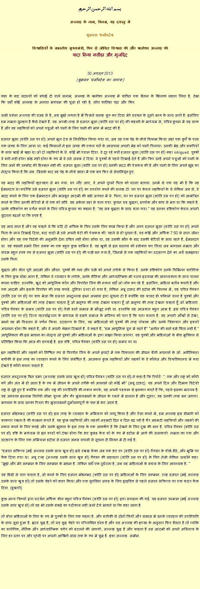 Text Box: بسم الله الرحمن الرحيم
अल्लाह के नाम, विनम्र, यह दयालु में 

शुक्रवार धर्मोपदेश 

विश्वासियों के माननीय मुख्यमंत्री, फिर से जीवित विश्वास की और खलीफा अल्लाह कीवादा किया मसीहा और मुजद्दिद
 30 अगस्त 2013(शुक्रवार धर्मोपदेश का सारांश) 
कहा के बाद सदस्यों को बधाई दी वाले सलाम, अल्लाह के खलीफा अल्लाह में शापित एक शैतान के खिलाफ सहारा लिया है, देखा कि वहाँ कोई अल्लाह के अलावा भगवान की पूजा हो रही है, सोरा फातिहा पढ़ा और फिर: सभी प्रशंसा अल्लाह की वजह से है, अब मुझे लगता है मैं पिछले सप्ताह शुरू कर दिया मेरे प्रवचन के दूसरे भाग के साथ जारी है. इसलिए हम नम्रता सुनहरा है कैसे देखते हैं. यह अच्छी तरह से हजरत मूसा (शांति उस पर हो) की कहानी के माध्यम से, पवित्र कुरान में यह साफ है और वह लड़कियों को अपने पशुओं को पानी के लिए पानी की मांग में मदद की है.
हजरत मूसा (शांति उस पर हो) अपने मूल देश से निर्वासित किया गया था, जब वह एक पेड़ के नीचे विश्राम किया जहां एक कुएँ के पास एक जगह के लिए आया था. कई किसानों ने इस जगह की एकल गर्त के आसपास अपनी भेड़ को पानी पिलाया. उनकी भेड़ और बकरियों के साथ खाई में खड़ा था जो दो लड़कियों के थे. कोई भी ध्यान दिया. वे दूर रहे क्यों हजरत मूसा (शांति उस पर हो) कहा intrigued. पुरुषों वे बारी नहीं होगा छोड़ नहीं होगा के रूप में वे उसे जवाब दे दिया. वे पुरुषों से पहले दिखाई देते हैं और फिर उन्हें अपने पशुओं को पानी के लिए जाने की उम्मीद की हिम्मत नहीं की. हजरत मूसा (शांति उस पर हो) उनकी मदद की पेशकश की है और पानी के लिए अपने झुंड का नेतृत्व किया है कि जब. जिसके बाद वह पेड़ के नीचे छाया में एक बार फिर से सेवानिवृत्त हुए.
वह मदद की लड़कियों कृतज्ञता से भर गया. घर लौट आए, वे अपने पुराने पिता को घटना बताया. उनमें से एक यह भी है कि वह ईमानदार था क्योंकि उसे हज़रत मूसा (शांति उस पर हो) का उपयोग करने की सलाह दी. घर पर केवल लड़कियों के थे लेकिन जब से, वे मदद करने के लिए एक ईमानदार और मजबूत आदमी की बड़ी जरूरत में थे. पिता, घर पर हजरत मूसा (शांति उस पर हो) को आमंत्रित करने के लिए उनकी बेटियों में से एक को सौंपे. यह अकेला वहां से चला गया. कुरान यह शुद्धता, डरपोक और कांप से भरा था कि कहते हैं. उनके दृष्टिकोण का वर्णन करने के लिए पवित्र कुरान का कहना है: "वह सब शुद्धता के साथ चला गया." यह उनका दृष्टिकोण केवल अपनी सुंदरता बढ़ाने था कि स्पष्ट है.
वह आठ साल है और वह चाहते थे कि यदि दो अधिक के लिए उसके लिए काम किया है और अगर हज़रत मूसा (शांति उस पर हो) अपने पिता के साथ दिखाई दिया, बाद शादी में उसे अपनी बेटी की पेशकश की. पहले से ही पुराना है, वह कोई और अधिक 7:50 से साल जीना होगा और यह एक विदेशी की अनुमति देना उचित नहीं होगा सोचा था, वह उसकी मौत के बाद उसकी बेटियों के साथ रहते हैं, ईमानदार था. यह कहानी हमारे लिए सबक का एक बहुत कुछ शामिल है. वह ख़ुशी से इस प्रस्ताव को स्वीकार कर लिया जब भगवान नम्रता और संयम बहुत स्पष्ट रूप से हजरत मूसा (शांति उस पर हो) की पत्नी बन गया है, जिनमें से एक लड़कियों का उदाहरण देने का अर्थ समझाया उसके पिता.
शुद्धता और शील पूरी आदमी और औरत. पुरुषों की रक्षा और पत्नी को अपने तरीके से किया है. उनके दृष्टिकोण उनके विभिन्न शारीरिक के लिए कुछ थोड़ा अंतर है, लेकिन वे व्यवहार के तरीके, उनके नैतिक और आध्यात्मिक भी राज्य इस्लाम की आवश्यकता के साथ पालन करना चाहिए. हालांकि, खुद को आधुनिक कॉल और विपरीत लिंग की नकल वहाँ जो लोग कर रहे हैं. इसलिए, महिला बर्ताव करती है और एक आदमी और इसके विपरीत की तरह कपड़े. दुनिया उल्टा हो गया है, लेकिन अबू दाऊद की हदीस की किताब में, यह पवित्र पैगंबर (शांति उस पर हो) पर शाप भेजा कि हजरत अब्दुल्लाह इब्न अब्बास द्वारा सूचना दी है क्योंकि यह शायद ही चौंकाने वाला है पुरुषों और पुरुषों और महिलाओं की तरह देखना चाहता हूँ जो मनुष्य की तरह देखना चाहता हूँ जो मनुष्य की तरह देखना चाहता हूँ जो महिलाएं. पवित्र पैगंबर के समय (शांति उस पर हो) ऐसी बातें समाज में मौजूद नहीं था. हालांकि यह आजकल बहुत आम है. इस पवित्र पैगंबर (शांति उस पर हो) दिव्य रहस्योद्घाटन के माध्यम से हमारे समाज के भविष्य को पता है कि पता चलता है. वह अपनी आँखों से देखा, मानो वह भी विस्तार से वर्णन किया. उदाहरण के लिए, वह महिलाओं को पुरुषों की तरह पोशाक और उनके शिष्टाचार और इशारों अपनाना होगा कि कहते हैं, और वे अपनी श्रेष्ठता दिखाते हैं. वे कहते हैं, "हम आधुनिक युग में रहते हैं" "अतीत की बातें हमें चिंता नहीं है." आधुनिकता की इस भावना का नेतृत्व जो पुरुषों और महिलाओं के द्वारा साझा किया जाएगा. यह पुरुषों और महिलाओं के बीच मुश्किल से प्रतिष्ठित किया कि आज की सच्चाई है. इस दृष्टि, पवित्र पैगंबर (शांति उस पर हो) समय पर था.
इन लड़कियों और लड़कों को निश्चित रूप से विपरीत लिंग के अपने इरादों में एक विफलता की जीवन शैली अपनाने के जो. अनैतिकता बारीकी से इस तरह का व्यवहार करने के लिए संबंधित है. आजकल कुछ लड़कियों और लड़कों के वे कॉलेज और विश्वविद्यालय में क्या देखते हैं कॉपी करना चाहते हैं.
हजरत अब्दुल्लाह बिन उमर (अल्लाह उसके साथ खुश हो) पवित्र पैगंबर (शांति उस पर हो) ने कहा है कि रिपोर्ट: ". एक और राष्ट्र को कॉपी करें और अंत में हो जाता है के रूप में जीवन के अपने तरीके को अपनाने जो कोई भी" (अबू दाऊद). यह अपने दिल और दिमाग विदेशी राष्ट्र से जुड़े हुए हैं क्योंकि एक और राष्ट्र की उपस्थिति की नकल करके, यह अपनी पहचान से इनकार करते हैं कि, पहले इसका मतलब है. यह अभ्यास इस्लाम विरोधी सीमा शुल्क और गैर मुसलमानों के जीवन के रास्ते में डालता है और दूसरा, यह उनकी तरह बन जाएगा. भगवान के साथ उनका रिश्ता गैर मुसलमानों दुर्भावनापूर्ण के पक्ष में कट जाता है.
हजरत मोहम्मद (शांति उस पर हो) इस तरह के व्यवहार के अभिशाप को लागू किया है और ऐसा करने में, हम अल्लाह इस बीमारी को बरकरार रखता है की कामना करते हैं. यह कुछ लड़कियों और लड़कों अहमदी दिन ब दिन बढ़ रही है गैर अहमदी लड़कियों और लड़कों की नकल करने के लिए कपड़े और उनके झुकाव के इस तरह के एक आकर्षण है कि देखने के लिए दुख की बात है. पवित्र पैगंबर (शांति उस पर हो) दृष्टि के माध्यम से इन दृश्यों को देखा होगा कि ऊंट कूबड़ केश शो के रूप में हदीस में आगे की जानकारी. नम्रता का एक और उदाहरण के लिए एक अभियान हदीस से हजरत अनस वापसी से सूचना दी निम्न में दी गई है:
"हजरत सफिय्य (मई अल्लाह उसके साथ खुश हो) इसे उखाड़ फेंका जब एक ऊंट पर (शांति उस पर हो) पैगंबर के पीछे बैठे, और भूमि पर फेंक दिया गया था. अबू टल्ह (अल्लाह उसके साथ खुश हो) पैगंबर की सहायता (शांति उस पर हो) के लिए तेजी लेकिन उन्होंने कहा: "मुझे और मेरे सम्मान के लिए सम्मान के महान है. लेकिन वहाँ एक दुर्घटना है, जब यह महिलाओं के बचाव के लिए आवश्यक है. "
यह डिग्री से पता चलता है, जो करने के लिए हजरत मोहम्मद (शांति उस पर हो) महिलाओं के लिए सम्मान. टल्ह हजरत (मई अल्लाह उसके साथ खुश हो) तो उसके चेहरे को कवर किया और एक सुरक्षित जगह के लिए ड्राइविंग से पहले हजरत सफिय्य पर एक चादर फेंक दिया. (बुखारी)
कुछ अन्य शिष्यों द्वारा प्रदर्शन अधिक शील बहुत पवित्र पैगंबर (शांति उस पर हो) द्वारा सराहना की गई. यह हजरत उस्मान (मई अल्लाह उसके साथ खुश हो) तो वह भी उसके बछड़े का पर्दाफाश नहीं जाने देंगे भागते था कि कहा जाता है.
तो शील महिलाओं के लिए के रूप में पुरुषों के लिए एक गहना है. और बारीकी से दोनों लिंगों और समाज में उनके व्यवहार की उपस्थिति के साथ जुड़ा हुआ है. हृदय शुद्ध है, तो यह शुद्ध चेहरे पर परिलक्षित होता है और यह अल्लाह की इच्छा के अनुसार फिट बैठता है तो व्यक्ति का शारीरिक, नैतिक और आध्यात्मिक शरीर को बदलने की जाएगी, अल्लाह शुद्ध है और चाहता है उस आदमी को अपने अस्तित्व के लिए हर स्तर पर और पृथ्वी पर अपनी आखिरी सांस तक के रूप में शुद्ध है. इंशा अल्लाह. अमीन. 